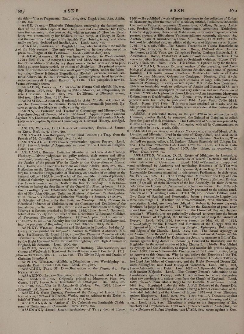 50; ASKE the title, —Vita et Fragmenta. Basil. 1569, 8vo. Lugd. 1603. Aur. Allobr. 1640, 4to. ; ASKE, James.—Elizabetha Triumphans, conteyning the damned prac- tizes of the divilish Popes of Rome have used and euer sithence her High- ness first comming to the crowne, &c. with an account of, How her Excel- lency was entertained by her Soldiers, in her camp, at Tilbery, in Essex, and the ouerthrow had against the Spanish Fleet, briefly, truely, and effec- tually set forth, declared and handled, &c. Lond. 1588, 4to. ASKELL, Lronarp, an English Printer, who lived about the middle j of the 16th century. The only work known to be the production of his press, is—Plague of the Pestilence. Lond. (without date) 8vo. ASKEW, Anruony, M. D. was born at Kendal, in Westmoreland, 1722; died 1774. Amongst his books and MSS. was a complete collec- tion of the editions of Auschylus; these were collected with a view to pub- lishing at some future period, an edition of Aischylus. He printed a speci- men of this intended edition in a small quarto pamphlet, under the follow- ing title—Nove Editionis Tragcediarum ZEschyli Specimen, curante An- tonio Askew, M. B. Coll. Emman. apud Cantabrigienses haud ita pridem socio commensali Lugduni Batavorum, 1746. This pamphlet is now be- kcome extremely scarce. pect gicth ws A ASLACUS, Cowrapus, Author of—De Natura Cceli triplicis, lib. tres. Sig. Nassor. 1597, 8vo.—Physica et Ethica Mosaica, ut antiquissima, ita vere Christiana. Hanov. 1613, 8vo—De Dicendi et Discendi ratione, libri tres. Herb. Nass. 1622, 4to. ASPASIUS.—Author of, Explanatio in Arist. Moralia, é Gr. in Lat. per Jo. Bernardum Felicianum. Paris, 1543.—Caramuelis joco-seria Na- ture et Artis, sive Magia naturalis, cum fig. 4to. ASPIN, J. Professor and Teacher of Chronology and History.—The Geo-chronology of Europe, 2d edit. 1801.—An Appeal to public candour Lagainst Mr. Lancaster’s attack on the Clerkenwell Parochial Sunday Schools. 1809.—A complete System of Chronology or Universal History, abridged. 1813. ASPIN, Wit1u1am, D. D. Rector of Emberton, Bucks-—A Sermon on Envy, Eccl. iv. 4. 1684, 4to. ASPINWALL.—Rodogune, or the Rival Brothers; a Trag. from the French of M. Corneille. 1765, 8vo. 1s. 6d. ASPINWALL, Epwarp.—A preservation against Popery. Lond. 1715. 8vo.—A Series of Arguments in proof of the Christian Religion. Lond. 1751, 8vo. : ASPLAND, Rosert, Unitarian Minister at the Gravel-Pits Meeting. Hackney.—Divine judgments on guilty nations, their causes and effects considered, containing Remarks on our National Sins, and an Inquiry into the Justice of the present War, in Reply to the Observations of Messrs. Hall, Fuller, &c. in their late Sermons on Public Affairs. 1804, 8vo. 2s,— Reflections on the Liberal Spirit of the Apostles ; a Discourse delivered be- fore the Unitarian Congregation of Hackney, on occasion of entering on the Pastoral Office. 1805, 8vo.—The fall of Eminent Men in critical periods, a National Calamity; a Sermon occasioned by the Death of Mr. Fox. 1806, 8vo. Is.——A Sermon on the Death of the Rev. T. Lindsay. 1808, 8vo.— ” Oration on laying the first Stone of the Gravel-Pit Meeting-house. 1810, 8vo. 1s.—Bigotry and Intolerance defeated, or an Account of the Prosecu- tion of Mr. John Gibsone, Unitarian Minister of Soham, Cambridgeshire. 1810, 8vo.—A Vindication of Unitarian Worship; a Sermon. 1810, 8vo.— A Selection of Hymns for the Unitarian Worship. 1811, 12mo.—The Beneficial Influence of Christianity on the Character and Condition of the Female Sex; a Sermon. 1812, 8vo. Is. 6d.—A Vindication of Religious Liberty ; a Sermon preached at Bridport. 1812, 12mo. 1s.—A Sermon in behalf of the Society for the Relief of the Necessitous Widows and Children of Protestant Dissenting Ministers. 1812.—A plea for Unitarianism. | 01814, 8vo. 4s, 6d.—An Enquiry into the Nature and Sin of Blasphemy, and into the propriety of Regarding it as a Civil Offence. 1817, 2s. 6d. ASPLEY, W114, Stationer and Bookseller in London, had the fol- lowing works printed for him,—An Answer to William Alabaster’s Mo- tive. See Fenron, R. Lond. 1599, 4to.—The Pleasaunt Comedie of Old Fortunatus. As it was plaied before the Queene’s Maiestie this Christmas, by the Right Honourable the Earle of Nottingham, Lord High Admirall of England, his Seruants. Lond. 1600, 4to. ASPLIN, Samvurt, M. A. Reetor of Burthrop, Gloucestershire, and Curate of Woolwich in Kent.—A Farewell Sermon on 2 Cor. iv. 5. 1711, p8vo.—On 2 Sam. xix. 11.. 1715, 8vo.—The Divine Rights and Duties of Christian Priesthood. ASPLIN, Witu1am.—Alkibla, a Disquisition upon Worshipping to- wards the East. Lond. 1728, 8vo. Lond. 1740, 8vo. ASSALINI, Paut, M. D.—Observations on the Plague, &c. Near, ApamM. ASSARINO, Luca.—‘Stratonica, in Two Books, translated by J. Bur- bery. Lond. 1681, 4to. Originally printed at Maceratz, 1636, 8vo. Genev. 1647, 8vo.—Delle Revolutioni di Catalogna. Bol. 1645, 4to. Bol. 1648, 4to.—Vita de S. Antonio di Padova. Ven. 1652, 12mo.— g Raguagli del Regno di Cipro. Ven. 1654, 12mo. ASSELIN, Gitzs Tuomas, Provisor of the College of Harcourt, was born at Vizi, 1682.—His Poetical Works, and an Address to the Deists in behalf of Truth, were published at Paris, 1725, 8vo. ASSEMANI, J. A. Author of—De Catholicis seu Patriarchis Chalde- orum et Nestorianorum Comment. Rome, 1775, 4to. m See ASSH 1768.—He published a work of great importance to the collectors of Orien- tal Manuscripts, after the manner of Herbelot, entitled, Bibliotheca Orientalis Clementino-Vaticana, recensens 'Manuscriptos, Codices, Syriacos, Arabi- rcos, Persicos, Turcicos, Hebraicos, Samaritanos, Armenicos, /thiopicos, Grecos, Aigyptiacos, Ibericos, et Malabaricos, ex oriente conquisitos, com- paratos, avectos, et Bibliothecze Vaticanz addictos recensuit, digressit, &c. Auctor. Jussu et Munificentié, Clem. XI. Rome, 1719, 1728. 4 vols. folio.—He published also, an edition of the works of Ephrem Syrus. Rome, 1732-1734. 6 vols. folio.—De Sanctis Ferentinis in Tuscia Bonefacio ac Redempto, Episcopis, &c. Dissertatio. Rome, 1745.—lItalice Historie Scriptores, ex Bibl. Vatic. &c. Collegit. et Praefat. Notisque illustravit, J. S. Assemanus. Rome, 1751-1753, 4 vols. 4to.—Kalendaria Ecclesie Uni- verse in quibus Ecclesiarum Orientis et Occidentis Origines. Rome, 1755- $1757, 6 vols. 4to. Rom. 1777. His edition of Ephrem is by far the best. ASSEMANIT, Sreruen Evopius, nephew of the preceding, and Arch- bishop of Apamea, celebrated as an Eastern Scholar, and a man of general learning. His works are—Bibliothece Mediceo-Laurentiane et Pala- tine Codicum Manuscr. Qrientalium Catalogus. Florence, 1742, 2 vols. folio,’ with Notes by Gori. This work contains 23 large folio plates, fac- similes of Paintings, in a very ancient Syriac MS. of the New Testament. This is an invaluable work to collectors of Arabic and Persian MSS. as it contains an accurate description ‘of that very extensive and rich Collection of Oriental MSS. which adorn the above Library. —Acta Sanctorum Martyrum t Orientalium et Occidentalium, &c. Rome, 1748, 2 vols. folio.—In con- junction with his uncle, he published, Bibl. Apost. Vatic. Codic. MSS. Catal. Rome, 1756-1769. This was to have consisted of 4 vols. and he had printed some sheets of the fourth, when an accidental fire destroyed the Manuscript. ‘ ASSER, a celebrated Rabbi, in the year 476.—In conjunction with Hammai, another Rabbi, he composed the Talmud of Babylon, so called from the place of their residence. This Collection of Visions was printed by Elzevir at Leyden, in 1630, 4to. And again, with all its Commentators, at Amsterdam in 1644, 12 vols. folio. 50 2 David’s, and Historian, lived in the time of King Alfred, and died about 910.—Chronicon Fani §. Neoti, sive Annales Britannie. See Garr, T.— fElfredi res geste, edite, a M. Parker; Literis Saxonicis sed Lingua La- tina: Una cum Prefatione Lat. Lond. 1574, fol. Idem, et Literis Lati- nis per Gul. Camdenum. Francf. 1603, folio. Idem, ex recensione, F. Wise. Oxon. 1772, 8vo. ASSHETON, Wiis, D. D. Rector of Middleton in Lancashire, was born 1641; died 1711.—A Collection of several Doctrines and Posi- tions destructive to Government. Lond. 1663.—Toleration disapproved and learned King James, and his Privy-council, Anno Reg. 2do. II. The Honourable Commons assembled in this present Parliament, in their votes, &c. Feb. 25, 1662. III. The Presbyterian Ministers in the City of Lon- don, met at Sion College, December 1645. IV. Twenty Eminent Divines, most (if not all) of them Members of the late Assembly ; in their Sermons before the two Houses of Parliament on solemn occasions. Faithfully col- lected by a very moderate hand, and humbly presented to the serious consi- deration of all Dissenting Parties. Oxf. 1670, 4to. Second Edition, entit Two Cases of Scandal and Persecution, being a Seasonable Inquiry into subscription lawful, are therefore obliged to forbear it, because the weak Brethren do judge it unlawful. II. Whether the Execution of penal Laws upon Dissenters, for Non-communion with the Church of England, be per- secution? Wherein they are pathetically exhorted to return into the boson. of the Church of England, the likeliest expedient to stop the Growth ot Popery. Lond. 1674, 1676, 8vo.—A Sermon on Mat. vii. 21. 1673, 4to.—Apology for the Honours and Revenues of the Clergy: with the Judgment of K. Charles I. concerning Religion, Episcopacy, Reformation, and Rights of the Church. Lond. 1676, 8vo.—The Royal Apology, or cal Tenets, first published by Doleman the Jesuit, to promote a Bill of Ex- clusion against King James I. Secondly, Practised by Bradshaw, and the Regicides, in the actual murder of King Charles I. Thirdly, Republished by Sydney, and the Associates, to depose and murder his present Majesty. Lond. 1685, 8vo.—A Seasonable Vindication of the Blessed Trinity, being an Answer to this Question, Why do you believe the Doctrine of the Tri- nity? Collected from the works of the most Reverend Dr. John Tillotson, late Lord Archbishop of Canterbury, and the Right Reverend Doctor Ed- ward Stillingfleet, now Lord Bishop of Worcester. Lond. 1679, 1697, Lond. 1685.—A Seasonable Vindication of their present Majesties. Lond.—The Country Parson’s Admonition to his Parishioners against Popery; with Directions how to behave themselves when any one designs to seduce them from the Church of England. Lond. 1686, 8vo.—A Plain Man’s Reply to the Catholic Missionaries. Lond. 1686, 8vo. Reprinted under the title, A Full Defence of the former Dis- course against the Missionaries’ Answer; being a farther examination of the pretended Infallibility of the Church of Rome, 1678.—A Short Discourse against Blasphemy. Lond. 1691, 8vo. 1694, 8vo.—A Discourse against : Drunkenness. Lond. 1692, 8vo.—A Discourse against Swearing and Curs- bauchery and Prophaneness. 1693.—A Conference with an Anabaptist ; be.