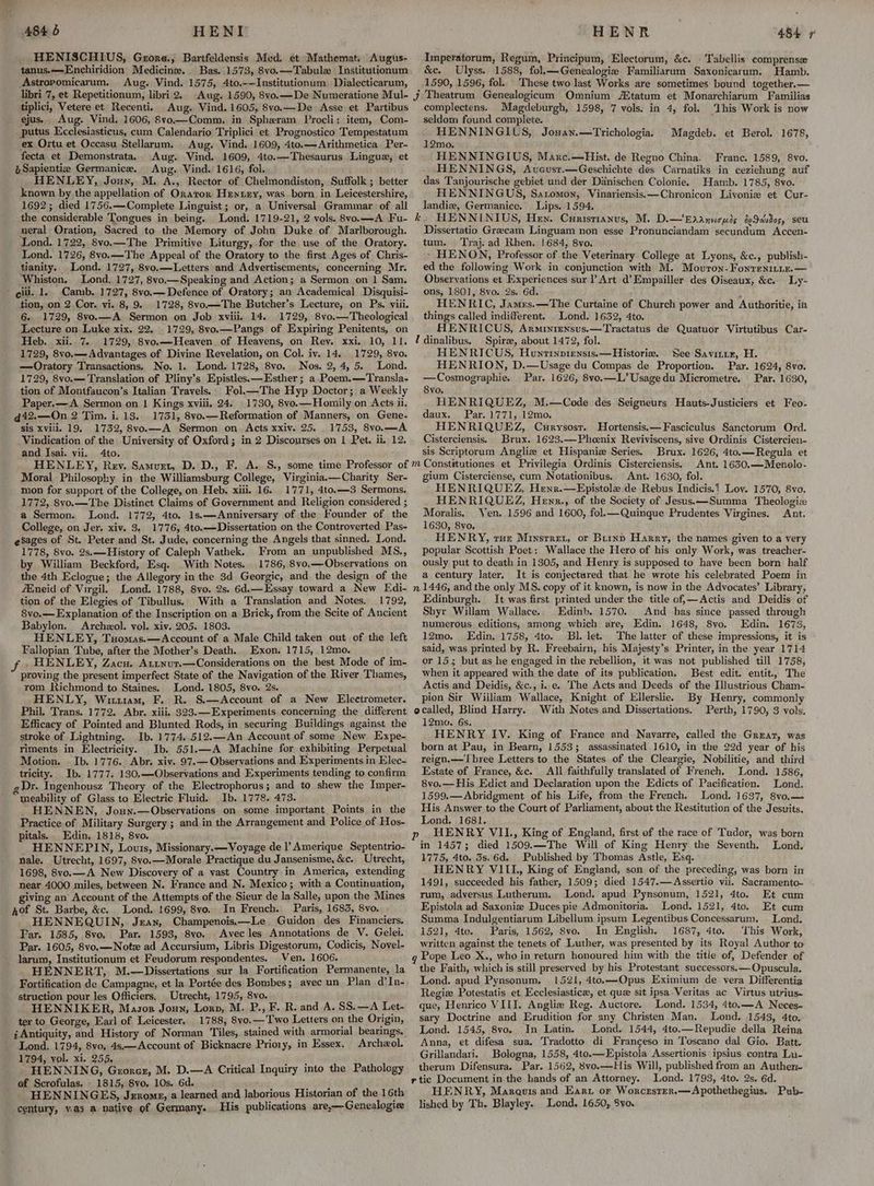 A84 5 HENT HENISCHIUS, Grore., Bartfeldensis Med. et Mathemat. Augus- tanus.——Enchiridion Medicine. Bas. 1573, 8vo.—Tabulw Institutionum Astropomicarum. Aug. Vind. 1575, 4to.-—Institutionum Dialecticarum, libri 7, et Repetitionum, libri 2. Aug. 1590, 8vo.—De Numeratione Mul- tiplici, Vetere et Recenti. Aug. Vind. 1605, 8vo.—De Asse et Partibus ejus, Aug. Vind. 1606, 8vo.—Comm. in Spheram Procli: item, Com- putus Kcclesiasticus, cum Calendario Triplici et Prognostico Tempestatum ex Ortu et Occasu Stellarum. Aug. Vind, 1609, 4to.—Arithmetica Per- fecta et Demonstrata, Aug. Vind. 1609, 4to.—Thesaurus Lingua, et eSapientiz Germanice. Aug. Vind. 1616, fol. _ HENLEY, Jouy, M. A., Rector of Chelmondiston, Suffolk ; better known by the appellation of Ornaror Henny, was born. in Leicestershire, 1692; died 1756.—Complete Linguist ; or, a Universal Grammar of all the considerable Tongues in being. Lond. 1719-21, 2 vols. 8vo.—A Fu- neral Oration, Sacred to the Memory of John Duke of Marlborough. Lond. 1722, 8vo.—The Primitive Liturgy, for the use of the Oratory. Lond. 1726, 8vo.—The Appeal of the Oratory to the first Ages of Chris- tianity. Lond. 1727, 8vo.—Letters and Advertisements, concerning Mr. Whiston. Lond. 1727, 8vo.—Speaking and Action; a Sermon on 1 Sam. gill. 1. Camb. 1727, 8vo.— Defence of Oratory; an Academical Disquisi- tion, on 2 Cor. vi. 8, 9. 1728, 8vo.—The Butcher’s Lecture, on Ps. viii. 6. 1729, 8vo.—A Sermon on Job xviii. 14. 1729, 8vo,—Theological Lecture on Luke xix. 22. 1729, 8vo.—Pangs of Expiring Penitents, on Heb. xii. 7. 1729, 8vo.—Heaven. of Heavens, on Rey. xxi, 10, 11. 1729, 8vo.— Advantages of Divine Revelation, on Col. iv. 14. 1729, 8vo. —Oratory Transactions. No. 1. Lond. 1728, 8vo. Nos. 2,4, 5. Lond. 1729, 8vo.— Translation of Pliny’s Epistles.—Esther; a Poem.—Transla- tion of Montfaucon’s Italian Travels. Fol.—The Hyp Doctor; a Weekly Paper, —A Sermon on | Kings xviii, 24. 1730, 8vo.—Homily on Acts ii. d42.—On 2 Tim. i. 13. 1751, 8vo.— Reformation of Manners, on Gene- sis xviii. 19. 1732, 8vo.—A Sermon on Acts xxiv. 25. 1753, 8vo.—A Vindication of the University of Oxford; in 2 Discourses on 1 Pet. ii. 12, and Isai. vii. 4to. Moral Philosophy in the Williamsburg College, Virginia.—Charity Ser- mon for support of the College, on Heb. xiii. 16. 1771, 4to.—3 Sermons. 1772, 8vo.—The Distinct Claims of Government and Religion considered ; a Sermon. Lond. 1772, 4to. 1s.—Anniversary of the Founder of the College, on Jer. xiv. 3, 1776, 4to.—Dissertation on the Controverted Pas- esages of St. Peter and St. Jude, concerning the Angels that sinned, Lond. 1778, 8vo. 2s.—History of Caleph Vathek. From an unpublished MS., by William Beckford, Esq. With Notes. 1786, 8vo.—Observations on the 4th Eclogue; the Allegory in the 3d Georgic, and the design of the Eneid of Virgil. Lond. 1788, 8vo. 2s. 6d.—Essay toward a New Edi- tion of the Elegies of Tibullus. With a Translation and Notes. 1792, 8vo.— Explanation of the Inscription on a Brick, from the Scite of Ancient Babylon. Archzol. vol. xiv. 205. 1803. HENLEY, Tuomas.—Account of a Male Child taken out of the left Fallopian Tube, after the Mocther’s Death. Exon. 1715, 12mo. . HENLEY, Zacu. Atunur.—Considerations on the best Mode of im- proving the present imperfect State of the Navigation of the River Thames, rom Richmond to Staines, Lond. 1805, 8vo. 2s. HENLY, Wirt1iam, F. R. S.—Account of a New Electrometer. Phil. Trans. 1772. Abr. xiii, $23.—Experiments concerning the different Efficacy of Pointed and Blunted Rods, in securing Buildings against the stroke of Lightning. Ib. 1774..512.—-An Account of some New Expe- riments in Electricity. Ib. 551.—A Machine for exhibiting Perpetual Motion. Ib. 1776. Abr, xiv. 97.— Observations and Experiments in Elec- tricity. Ib. 1777. 130.—QObservations and Experiments tending to confirm Dr. Ingenhousz Theory of the Electrophorus; and to shew the Imper- meability of Glass to Electric Fluid. Ib. 1778. 473. HENNEN, Joun.—Observations on some important Points in the Practice of Military Surgery ; and in the Arrangement and Police of Hos- pitals. Edin, 1818, 8vo. HENNEPIN, Louis, Missionary. — Voyage de l’ Amerique Septentrio- nale. Utrecht, 1697, 8vo.—Morale Practique du Jansenisme, &amp;c. Utrecht, 1698, 8vo.—A New Discovery of a vast Country in America, extending near 4000 miles, between N. France and N. Mexico; with a Continuation, giving an Account of the Attempts of the Sieur de la Salle, upon the Mines of St. Barbe, &amp;c. Lond. 1699, 8vo. In French. Paris, 1683, 8vo. HENNEQUIN, Jean, Champenois.—Le Guidon des Financiers. Par. 1585, 8vo, Par. 1593, 8vo. Avec les Annotations de V. Gelei. Par. 1605, 8vo,—Notz ad Accursium, Libris Digestorum, Codicis, Novel- _ larum, Institutionum et Feudorum respondentes. Ven. 1606. Fortification de Campagne, et la Portée des Bombes; avec un Plan d’In- struction pour les Officiers. Utrecht, 1795, 8vo. HENNIKER, Masor Joun, Lorn, M. P., F. R. and A. SS.—A Let- ter to George, Earl of Leicester, 1788, 8vo.—Two Letters on the Origin, i; Antiquity, and History of Norman Tiles, stained with armorial bearings. Lond. 1794, 8vo, 4s.—Account of Bicknacre Priory, in Essex. Archeol. 1794, yol. xi. 255, pat HENNING, Grorcz, M. D.—A Critical Inquiry into the Pathology ef Scrofulas. 1815, 8vo, 10s. 6d. . ‘ HENNINGES, Jerome, a learned and laborious Historian of the 16th century, was a native of Germany. His publications are,— Genealogiee HENR 484 7 Imperatorum, Regum, Principum, Electorum, &amp;c. | Tabellis comprense &amp;e. Ulyss. 1588, folk—Genealogie Familiarum Saxonicarum. Hamb. 1590, 1596, fol. These two last Works are sometimes bound together.— complectens. Magdeburgh, 1598, 7 vols. in 4, fol. seldom found complete. HENNINGIUS, Josan.—Trichologia. 12mo. HENNINGIUS, Marc.—Hist. de Regno China. Franc. 1589, 8vo. HENNINGS, Avcusr.—Geschichte des Carnatiks in ceziehung auf das Tanjourische gebiet und der Danischen Colonie. Hamb. 1785, 8vo. HENNINGUS, Satomon, Vinariensis.—Chronicon Livonie et Cur- landiz, Germanice. Lips. 1594. k. HENNINIUS, Hen. Curistianus, M. D.—Eaanucmis i¢Sdidog, seu Dissertatio Grecam Linguam non esse Pronunciandam secundum Accen- tum. Traj. ad Rhen. | 684, 8vo. - HENON, Professor of the Veterinary College at Lyons, &amp;c., publish- ed the following Work in conjunction with M. Movron-Fonrentnix.— Observations et Experiences sur l Art d’Empailler des Oiseaux, &amp;c. Ly- ons, 1801], 8vo. 2s. 6d. ; HENRIC, James. —The Curtaine of Church power and Authoritie, in things called indiiferent. Lond. 1632, 4to. HENRICUS, Arminiensus.—Tractatus de Quatuor Virtutibus Car- Udinalibus. Spire, about 1472, fol. HENRICUS, Huntinpviensis.—Historiz. See Saviriz, H. HENRION, D.—Usage du Compas de Proportion. Par. 1624, 8vo. —Cosmographie. Par. 1626, 8vo.—L’ Usagedu Micrometre. Par. 1630, 8vo. HENRIQUEZ, M.—Code des Seigneurs Hauts-Justiciers et Feo- daux. Par. 1771, 12mo. HENRIQUEZ, Curysost. Hortensis.—Fasciculus Sanctorum Ord. Cisterciensis. Brux. 1623.—Phcenix Reviviscens, sive Ordinis Cistercien- sis Scriptorum Angliw et Hispaniz Series. Brux. 1626, 4to.—Regula et Constitutiones et Privilegia Ordinis Cisterciensis, Ant. 1630.—Menolo- gium Cisterciense, cum Notationibus. Ant. 1630, fol. HENRIQUEZ, Henr.—Epistole de Rebus Indicis.? Loy. 1570, 8vo. HENRIQUEZ, Henr., of the Society of Jesus.—Summa Theologiz Moralis, Ven. 1596 and 1600, fol.—Quinque Prudentes Virgines. Ant. 1630, 8vo, HENRY, ruz Minsrrez, or Brinp Harry, the names given to a very popular Scottish Poet: Wallace the Hero of his only Work, was treacher- ously put to death in 1305, and Henry is supposed to have been born half a century later. It is conjectured that he wrote his celebrated Poem in n 1446, and the only MS. copy of it known, is now in the Advocates’ Library, Edinburgh. It was first printed under the title of,—Actis and Deidis of Sbhyr Willam Wallace.. Edinb. 1570. And has since passed through numerous editions, among which are, Edin. 1648, 8vo. Edin. 1673, 12mo. Edin, 1758, 4to. Bl. let. The latter of these impressions, it is said, was printed by R. Freebairn, his Maiesty’s Printer, in the year 1714 or 15; but as he engaged in the rebellion, it was not published till 1758, when it appeared with the date of its publication. Best edit. entit.. The Actis and Deidis, &amp;c., i. e. The Acts and Deeds of the Illustrious Cham- pion Sir William Wallace, Knight of Ellerslie. By Henry, commonly ecalled, Blind Harry. With Notes and Dissertations. Perth, 1790, 3 vols, 12mo. 6s. HENRY IV. King of France and Navarre, called the Great, was born at Pau, in Bearn, 15533; assassinated 1610, in the 22d year of his reign.—Tbree Letters to the States of the Cleargie, Nobilitie, and third Estate of France, &amp;c. All faithfully translated of French. Lond. 1586, 8vo.—His Edict and Declaration upon the Edicts of Paeificatien. Lond. 1599.—Abridgment of his Life, from the French. Lond. 1637, 8vo.— His Answer to the Court of Parliament, about the Restitution of the Jesuits, Lond. 1681. | HENRY VIL., King of England, first of the race of Tudor, was born in 1457; died 1509.—The Will of King Henry the Seventh. Lond. 1775, 4to. 3s. 6d. Published by Thomas Astle, Esq. HENRY VIIL, King of England, son of the preceding, was born in 1491, succeeded his father, 1509; died 1547.—Assertio vii. Sacramento- ‘Vhis Work is now Magdeb. et Berol. 1678, rum, adversus Lutherum. Lond. apud Pynsonum, 1521, 4to. Et cum Epistola ad Saxoniz Duces pie Admonitoria. Lond. 1521, 4to. Et cum Summa Indulgentiarum Libellum ipsum Legentibus Concessarum. | Lond. 1521, 4to. Paris, 1562, 8vo. In English. 1687, 4to. This Work, written against the tenets of Luther, was presented by its Royal Author to Pope Leo X., who in return honoured: him with the title of, Defender of the Faith, which is still preserved by his Protestant suecessors.—Opuscula. Lond. apud Pynsonum, 1521, 4to.—Opus Eximium de vera Differentia Regiz Potestatis et Ecclesiasticx, et que sit ipsa-Veritas ac Virtus utrius- que, Henrico VIII. Anglie Reg. Auctore. Lond. 1534, 4to.—A + Neces- sary Doctrine and Erudition for any Christen Man. Lond. 1543, 4to. Lond. 1545, 8vo. In Latin. _ Lond. 1544, 4to.—Repudie della Reina Anna, et difesa sua. Tradotto di Francgeso in Toscano dal Gio. Batt. Grillandari. Bologna, 1558, 4to.—Epistola Assertionis ipsius. contra Li- therum Difensura. Par. 1562, 8vo.—His Will, published from an Authen- r tic Document in-the hands of an Attorney. Lond. 1793, 4to. 2s. 6d. HENRY, Marauis and Earu or Worcrster.—Apothethegius. Pub- lished by Th. Blayley. Lond. 1650, $yo.