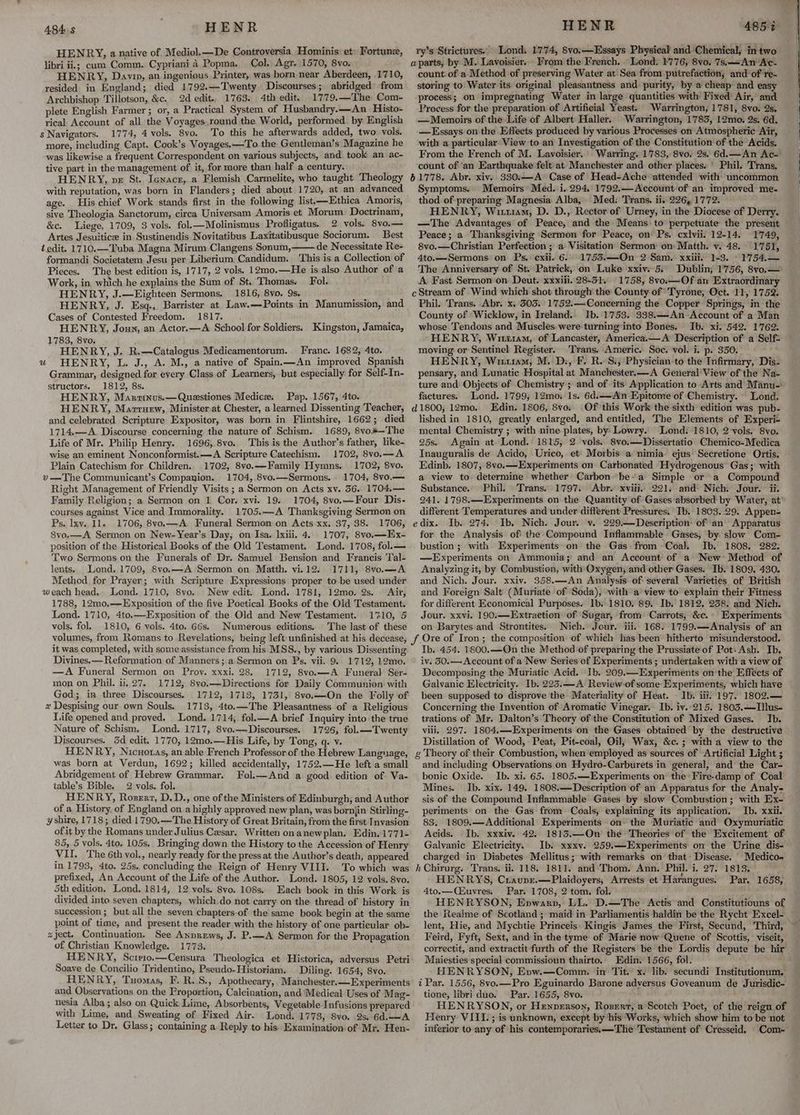 HENR HENRY, a native of. Mediol.—De Controversia Hominis: et: Fortune, libri ii.; cum Comm. Cypriani 4 Popma. Col. Agr. 1570, 8vo. HENRY, Davin, an ingenious Printer, was born near Aberdeen, 1710, resided in England; died 1792.—Twenty Discourses; abridged’ from Archbishop Tillotson, &c. 2d edit.. 1763. 4th edit. 1779.—The Com- plete English Farmer ; or, a Practical System of Husbandry.—An_ Histo- rical: Account of all the Voyages.round the World, performed. by English s Navigators. 1774, 4 vols. 8vo. To this he afterwards added, two vols, more, including Capt. Cook’s Voyages, —To the Gentleman’s Magazine he was likewise a frequent Correspondent on various subjects, and. took an ac- tive part in the management of it, for more than half a century. HENRY, ve St. Ienacez, a Flemish Carmelite, who taught Theology with reputation, was born in Flanders; died about 1720, at an advanced age. His chief Work stands first in the following list,-—Ethica Amoris, sive Theologia Sanctorum, cirea Universam Amoris et Morum Doctrinam, &c. Liege, 1709, 3 vols. fol.—Molinismus Profligatus. 2 vols. 8vo.— Artes Jesuitice in Sustinendis Novitatibus Laxitatibusque Sociorum. Best edit. 1710.—Tuba Magna Mirum Clangens Sonum, de Necessitate Re- formandi Societatem. Jesu per Liberium Candidum. ‘This is a Collection of Pieces. The best edition is, 1717, 2 vols. 12mo.—He is also Author of a Work, in which he explains the Sum of St. Thomas. Fol. HENRY, J.—Eighteen Sermons. 1816, 8vo. 9s. . HENRY, J. Esq., Barrister at Law.—Points in Manumission, and Cases of Contested Freedom. 1817. HENRY, Joun, an Actor.—A School for Soldiers. Kingston, Jamaica, 1783, 8vo, HENRY, J. R.—Catalogus Medicamentorum. Franc. 1682, 4to. u HENRY, L. J., A. M., a native of Spain.—An improved Spanish Grammar, designed for every Class of Learners, but especially for Self-In- structors. 1812, 8s. HENRY, Manrzinus.—Questiones Medice. Pap. 1567, 4to. HENRY, Marruew, Minister at Chester, a learned Dissenting Teacher, and celebrated Scripture Expositor, was born in Flintshire, 1662; died 1714.—A Discourse concerning the nature of Schism. 1689, 8vo#—The Life of Mr. Philip Henry. 1696, 8vo. This is the Author’s father, like- wise an eminent Nonconformist.—A Scripture Catechism. 1702, 8vo.—A Plain Catechism for Children. 1702, 8vo.—Family Hymns. 1702, 8vo. v—The Communicant’s Companion. 1704, 8vo.—Sermons. 1704, 8vo.— Right Management of Friendly Visits ; a Sermon on Acts xv. 36. 1704.— Family Religion; a Sermon on 1 Cor. xvi. 19. 1704, 8vo.—Four Dis- courses against Vice and Immorality. 1705.—A Thanksgiving Sermon on Ps. Ixy. 11. 1706, 8vo.—A Funeral Sermon on Acts xx. 37, 38. 1706, 8vo.—A Sermon on New-Year’s Day, on Isa. lxiii. 4. 1707, 8vo.—Hx- position of the Historical Books of the Old Testament. Lond. 1708, fol.— Two Sermons on the Funerals of Dr. Samuel Bension and Francis Tal- lents.. Lond. 1709, 8vo.—A Sermon on Matth. vi.12. 1711, 8vo.—A Method for Prayer; with Scripture Expressions proper to-be used under weach head. Lond. 1710, 8vo. New edit. Lond. 1781, 12mo. 2s. © Air, 1788, 12mo,—Exposition of the five Poetical Books of the Old Testament. Lond. 1710, 4to.—Exposition of the Old and New Testament. 1710, 5 vols. fol. 1810, 6 vols. 4to. G6s, Numerous editions. The last of these 484: HENR 485% ry’s Strictures.. Lond. 1774, Svo.—Essays Physical and Chemical, in two count. of a Method of preserving Water at. Sea from putrefaction; and’ of're~ storing to Water its original pleasantness and purity, by a cheap and easy process; on impregnating Water in large quantities with Fixed Air, and Process for the preparation of Artificial Yeast. Warrington, 1781, 8vo. 2s. —Memoirs of the: Life of Albert Haller. Warrington, 1783, 12mo. 2s. 6d. —Essays on the Effects produced by various Processes on Atmospheric Air, with a particular View to an Investigation of the Constitution of the Acids. From the French of M. Lavoisier. Warring. 1783, 8vo. 28s, 6d.—An Ac- count of ‘an Earthquake felt at Manchester and other places. ' Phil. Trans, Symptoms. Memoirs: Med. i. 294. 1792.—Account of an improved me- thod of preparing Magnesia Alba, Med: Trans. ii. 226, 1772. HENRY, Wim, D. D., Rector of Urney, in the Diocese of Derry. —The Advantages of Peace, and the Means to perpetuate the present Peace; a Thanksgiving Sermon for Peace, on Ps. cxlvii. 12-14. 1749, 8vo.—Christian Perfection ; a Visitation Sermon on: Matth. v. 48. 1751, 4to.—Sermons on Ps. cxii- 6. 17535.—On 2 Sam. xxiii, 1-3. © 1754.— The Anniversary of St. Patrick, on Luke xxiv. 5: Dublin, 1756, 8vo.— A Fast. Sermon on Deut. xxxiii. 28-31. 1758, 8vo.—Of an Extraordinary Phil. Trans. Abr. x. 303. 1'752.—Concerning the Copper Springs, in the County of Wicklow, in Ireland. Ib. 1753. 338.—-An Account of a Man whose Tendons and Muscles were turning into Bones. Ib. xi. 542. 1762. HENRY, Wiuti1am,. of Lancaster, America.—A Description of a Self= moving: or Sentinel Register. Trans. Americ. Soc. vol. i. p. 350. HENRY, Witu1am, M. Ds, F. R. Si, Physician-to the Infirmary, Dis- pensary, and Lunatic Hospital at Manchester.—A General View of the Na- ture and Objects of Chemistry ; and of its Application to-Arts and Manu-: factures. Lond. 1799, 12mo. 1s. 6d.—<Ain Epitome of Chemistry. © Lond. Of this Work the sixth edition was pub- lished in 1810, greatly enlarged, and entitled, The Elements of Experi- mental Chemistry ; with nine plates, by Lowry. Lond: 1810, 2 vols. 8vo. 25s. Again at Lond. 1815, 2 vols. 8vo.—Dissertatio Chemico-Medica Inauguralis de Acido, Urico, et Morbis a nimia ejus Secretione Ortis. Edinb. 1807, 8vo.—Experiments on Carbonated Hydrogenous Gas; with Substance. Phil. Trans. 1797. Abr. xviii. 221. and Nich. Jour. ii. 241. 1798.—Experiments on the Quantity of Gases absorbed by Water, at’ different Temperatures and under different Pressures. Ib. 1803. 29. Appen- dix. Ib. 274. Ib. Nich. Jour. v. 229.— Description: of an’ Apparatus for the Analysis of the Compound Inflammable Gases, by: slow Com- bustion; with Experiments on the Gas from Coal. Ib. 1808. 282: —Experiments on Ammonia; and an Account of a New Method of Analyzing it, by Combustion, with Oxygen, and other Gases. Ib.'1809. 430. and Nich. Jour. xxiv. 358.—An Analysis of several Varieties of British and Foreign Salt (Muriate of Soda), with a’ view to explain their Fitness for different Economical Purposes. Ib..1810, 89. Ib. 1812, 238. and Nich. Jour. xxvi. 190.—Extraetion’ of Sugar, from Carrots, &c.\ Experiments on Barytes and Strontites. Nich. Jour. iii. 168. 1799.—Analysis of an it was completed, with some assistance from his MSS., by various Dissenting Divines. Reformation of Manners; a Sermon on Ps. vii. 9. 1712, 12mo. —A Funeral Sermon on Prov. xxxi. 28. 1712, 8vo.—A Funeral Ser- mon on Phil. ii. 27. 1712; 8yo.—-Directions for Daily Communien with God; in three Discourses. 1712, 1713, 1731, 8vo.—On the Folly of x Despising our own Souls. 1713, 4to.—The Pleasantness of a Religious Life opened and proved. Lond. 1714, fol.—A brief Inquiry into the true Nature of Schism, Lond. 1717, 8vo.—Discourses. 1726, fol.—Twenty Discourses. 5d edit. 1770, 12mo.—His Life, by Tong, q. v. HENRY, Nicuoras, an able French Professor of the Hebrew Language, was born at Verdun, 1692; killed accidentally, 1752.—He left a small Abridgement of Hebrew Grammar. Fol.—And a good edition of Va- table’s Bible. 2 vols. fol. HENRY, Roserz, D.D., one of the Ministers of Edinburgh, and Author of a History, of England on a highly approved new plan, was bornjin Stirling- yshire, 1718; died 1790.—The History of Great Britain, from the first Invasion of it by the Romans under Julius Cesar. Written onanewplan. Edin. 1771+ 85, 5 vols. 4to. 105s, Bringing down the History to the Accession of Henry VII. The 6th vol., nearly ready for the press at the Author’s death, appeared in 1793, 4to. 25s. concluding the Reign of Henry VIII. To which was prefixed, An Account of the Life of the Author. Lond. 1805, 12 vols. 8vo. 5th edition. Lond. 1814, 12 vols. 8vo. 108s. Each book in this Work is divided into seven chapters, which do not carry on the thread of history in succession ; but all the seven chapters-of the same book begin at the same point of time, and present the reader with the history of one particular ob- zject. Continuation. See Anprews, J. P.—A Sermon for the Propagation of Christian Knowledge. 1773. HENRY, Sctrio.—Censura Theologica et Historica, adversus Petri Soave de Concilio Tridentino, Pseudo-Historiam. Diling. 1654, 8vo. HENRY, Tuomas, F. R..S., Apothecary, Manchester. — Experiments and Observations on the Proportion, Calcination, and’Medical Uses of Mag- nesia Alba; also on Quick Lime, Absorbents, Vegetable Infusions prepared with Lime, and Sweating of Fixed Air. Lond. 1773, Svo. 9s, 6d.—A Letter to Dr. Glass; containing a. Reply to his. Examination of Mr. Hen- Ib. 454. 1800.—On the Method-of preparing the Prussiate of Pot: Ash. Ib, iv. 50.— Account of a New Series of Experiments ; undertaken with a view of Decomposing the Muriatic Acid. Ib. 209.—Experiments onthe Effects of Galvanic Electricity. Ib. 223:—A Review of some: Experiments, which have been supposed to disprove the Materiality of Heat. - Ib. iit. 197. 1802.— Concerning the Invention of Aromatic Vinegar. Ib. iy..215. 1803,—lllus- trations of Mr. Dalton’s Theory of the Constitution of Mixed Gases. Ib. viii. 297. 1804.—-Experiments on the Gases obtained by the destructive Distillation of Wood, Peat, Pit-coal, Oil, Wax, &c.; with a view to the and including Observations on Hydro-Carburets in general, and the Car- bonic Oxide. Ib. xi. 65. 1805.—Experiments on the Fire-damp of Coal Mines. Ib. xix. 149. 1808.—Description of an Apparatus for the Analy- sis of the Compound Inflammable Gases by slow Combustion ; with Ex- periments on the Gas from Coals, explaining its application, Ib. xxii. 83. 1809.—Additional Experiments on: the Muriatic and Oxymuriatic Acids. Ib. xxxiv. 42. 1815.—QOn the Theories of the Excitement of Galvanic Electricity. Ib. xxxv. 259,—Experiments on the Urine dis- charged in Diabetes Mellitus; with remarks on that Disease. Medico-« HENRYS, Cravpr.—Plaidoyers, Arrests et Harangues. 4to.—(Ciuvres; Par. 1708, 2 tom. fol. HENRYSON, Enwarp, LL. D.—The Actis and Constitutiouns of the Realme of Scotland ; maid in Parliamentis haldin be the Rycht Excel- Par. 1658, Feird, Fyft, Sext, and in the tyme of Marie now Quene of Scottis, viseit, correctit, and extractit furth of the Registers be the Lordis depute be hir Maiesties special commissioun thairto. Edin. 1566, fol. HENRYSON, Evw.—Comm. ‘in Tit. x. lib. secundi Institutionum. tione, libri duo. Par. 1655, 8vo. HENRYSON, or Henperson, Rozerrt, a Scotch Poet, of the reign of Henry VIII. ; is unknown, except by his Works, which show him to be not inferior to any of his contemporariess——The Testament of Cresseid. Com-