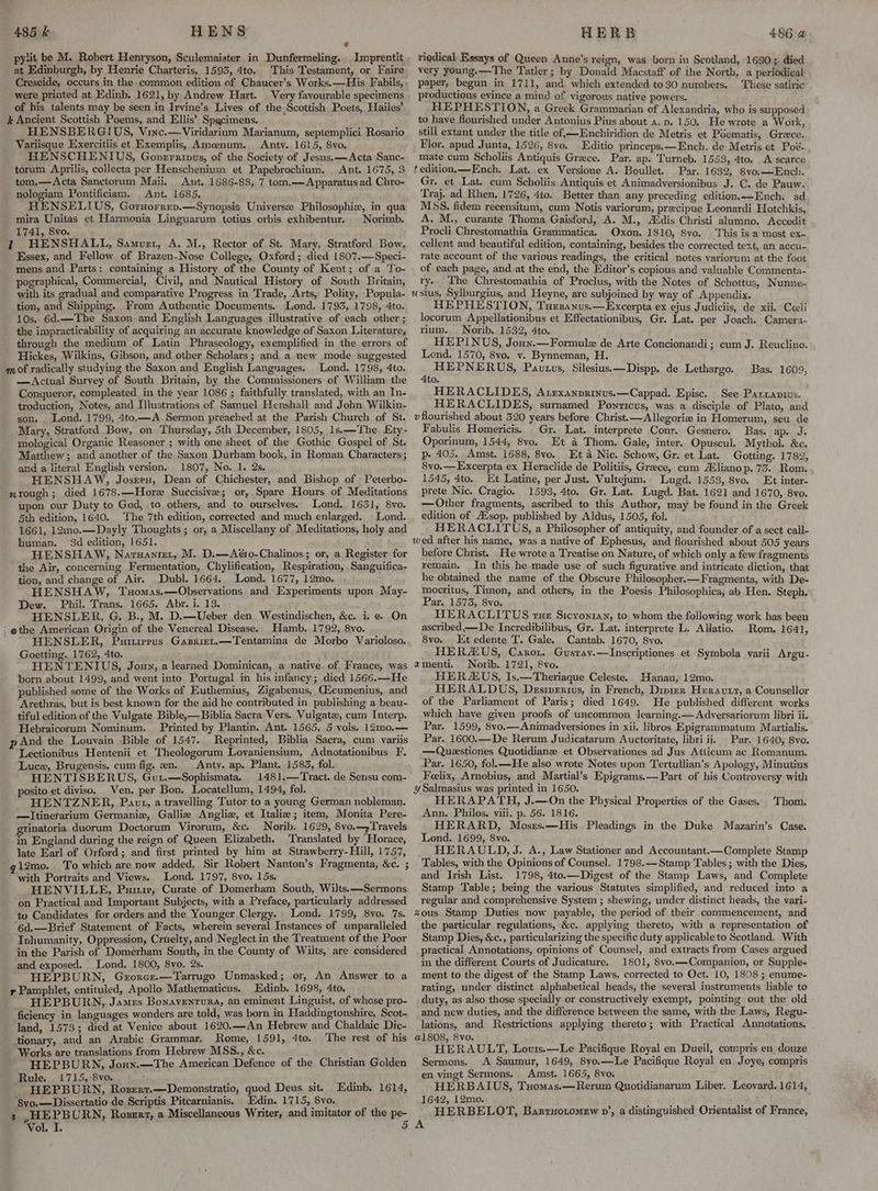 € py:it be M. Robert Henryson, Sculemaister in Dunfermeling. _Imprentit at Edinburgh, by Henrie Charteris, 1595, 4to. This Testament, or Faire Creseide, occurs in the common edition of Chaucer’s Works.—His Fabils, ; were printed at Edinb. 1621, by Andrew Hart. Very favourable specimens of his talents may be seen in Irvine’s Lives of the Scottish Poets, Hailes’ -} Ancient Scottish Poems, and Ellis’ Specimens. HENSBERGIUS, Vinc.—Viridarium Marianum, septemplici Rosario Variisque Exercitiis et Exemplis, Amoenum. Anty. 1615, 8vo. HENSCHENIUS, Goperrinus, of the Society of Jesus. —Acta Sanc- torum Aprilis, collecta per Henschenium et Papebrochium. Ant. 1675, 3 tom.—Acta Sanctorum Maii. Ant. 1686-88, 7 tom.— Apparatus ad Chro- nologiam Pontificiam. Ant. 1685. HENSELIUS, Gorsorren.—Synopsis Universe Philosophie, in qua mira Unitas et Harmonia Linguarum totius orbis exhibentur. Norimb. 1741, 8vo. i HENSHALL, Samurt, A. M., Rector of St. Mary, Stratford Bow, Essex, and Fellow of Brazen-Nose College, Oxford; died 1807.—Speci- mens and Parts: containing a History of the County of Kent; of a To- pographical, Commercial, Civil, and Nautical History of South Britain, with its gradual and comparative Progress in Trade, Arts, Polity, Popula- tion, and Shipping. From Authentic Documents., Lond. 1795, 1798, 4to. 10s. 6d.—The Saxon and English Languages illustrative of each other ; the impracticability of acquiring an accurate knowledge of Saxon Literature, through the medium of Latin Phraseology, exemplified in the errors of Hickes, Wilkins, Gibson, and other Scholars; and a new mode suggested m of radically studying the Saxon and English Languages, Lond. 1798, 4to. —Actual Survey of South Britain, by the Commissioners of William the Conqueror, compleated in the year 1086 ; faithfully translated, with an In- troduction, Notes, and Illustrations of Samuel Henshall and John Wilkin- son. . Lond. 1799, 4to.—A Sermon preached at the Parish Church of St. Mary, Stratford Bow, on Thursday, 5th December, 1805, 1s.—The Ety- mological Organic Reasoner ; with one sheet of the Gothic Gospel of St. Matthew; and another of the Saxon Durham book, in Roman Characters; and a literal English version. 1807, No. 1. 2s. HENSHAW, Josren, Dean of Chichester, and Bishop of Peterbo- nm rough ; died 1678.—Hore Succisive; or, Spare Hours of Meditations upon our Duty to God, to others, and to ourselves. Lond. 1631, 8vo. 5th edition, 1640. The 7th edition, corrected and much enlarged. Lond. 1661, 12mo.—Dayly Thoughts; or, a Miscellany of Meditations, holy and human. 3d edition, 1651. ; HENSHAW, Naruanret, M. D.—Aéro-Chalinos; or, a Register for the Air, concerning Fermentation, Chylification, Respiration, Sanguifica- tion, and change of Air. Dubl. 1664. Lond. 1677, 12mo. HENSHAW, Tuomas.—Observations and Experiments upon May- Dew. Phil. Trans. 1665. Abr. i. 13. HENSLER, G. B., M. D.—Ueber den Westindischen, &c. i. e. On | othe American Origin of the Venereal Disease. Hamb, 1792, 8vo. | ; HENSLER, Puitirrus Gasrirt.—Tentamina de Morbo Varioloso. Goetting. 1762, 4to. : ; HENTENIUS, Joun, a learned Dominican, a native of France, was ‘born about 1499, and went into Portugal in his infancy; died 1566.—He published some of the Works of Euthemius, Zigabenus, Gicumenius, and ‘Arethras, but is best known for the aid he contributed in publishing a beau- tiful edition of the Vulgate Bible,—Biblia Sacra Vers. Vulgate, cum Interp. Hebraicorum Nominum. Printed by Plantin. Ant. 1565, 5 vols. 12mo.— pAnd the Louvain Bible of 1547. Reprinted, Biblia Sacra, cum variis Lectionibus Hentenii et Theologorum Loyaniensium, Adnotationibus F. Luce, Brugensis. cum fig. en. Anty. ap. Plant. 1583, fol. HENTISBERUS, Gut.—Sophismata. 1481,.—Tract. de Sensu com- posito et diviso, Ven. per Bon. Locatellum, 1494, fol. HENTZNER, Paut, a travelling Tutor to a young German nobleman. —lItinerarium Germaniz, Gallia Angliz, et Italie; item, Monita Pere- grinatoria duorum Doctorum Virorum, &c. Norib. 1629, 8vo.—,Travels in England during the reign of Queen Elizabeth. Translated by Horace, late Earl of Orford; and first printed by him at Strawberry- Hill, 1757, g 12mo. To which are now added, Sir Robert Nanton’s Fragmenta, &c. ; with Portraits and Views. Lond. 1797, 8vo. 15s. HENVILLE, Purir, Curate of Domerham South, Wilts: —Sermons on Practical and Important Subjects, with a Preface, particularly addressed to Candidates for orders and the Younger Clergy. Lond. 1799, 8vo. 7s. ‘6d.—Brief Statement of Facts, wherein several Instances of unparalleled Inhumanity, Oppression, Cruelty, and Neglect in the Treatment of the Poor in the Parish of Domerham South, in the County of Wilts, are considered and exposed. Lond. 1800, 8vo. 2s. | ' HEPBURN, Grorcr.—Tarrugo Unmasked; or, An Answer to a: y Pamphlet, entituled, Apollo Mathematicus. Edinb. 1698, 4to. HEPBURN, James Bonaventura, an eminent Linguist, of whose pro- ficiency in languages wonders are told, was born in Haddingtonshire, Scot- land, 1573; died at Venice about 1620.—-An Hebrew and Chaldaic Dic- tionary, and an Arabic Grammar. Rome, 1591, 4to. The rest of his Works are translations from Hebrew MSS., &c. a HEPBURN, Joun.—The American Defence of the Christian Golden Rule. 1715,:8vo, ! , ' HEPBURN, Rozerr.—Demonstratio, quod Deus sit. ‘8vo.—Dissertatio de Scriptis Pitcarnianis, Edin. 1715, 8vo. s , HEPBURN, Roszerz, a Miscellaneous Writer, and imitator of the Pe Vol. I. Edinb. 1614, rigdical Essays of Queen Anne’s reign, was born in Scotland, 1690; died very young.—The Tatler ; by Donald Macstaff of the North, a periodical paper, begun in 1711, and which extended to30 numbers. These satiric productions evince a mind of vigorous native powers. HEPHESTION, a Greek Grammarian of Alexandria, who is supposed to have flourished under Antonius Pius about a. p. 150. He wrote a Work, still extant under the title of,—Enchiridion de Metris et Péematis, Greece. Flor. apud Junta, 1526, 8vo. Editio princeps.:—Ench. de Metris ct Poé-, mate cum Scholiis Antiquis Grece. Par. ap. Turneb. 1553, 4to. A scarce tedition.—Ench. Lat. ex Versione A. Boullet. Par. 1632, 8vo.—Ench. Gr. et Lat. cum Scholiis Antiquis et Animadversionibus J. C. de Pauw. Traj. ad Rhen, 1726, 4to. Better than any preceding edition.—LEnch. ad MSS. fidem recensitum, cum Notis variorum, precipue Leonardi Hotchkis, A. M., curante Thoma Gaisford, A. M., Addis Christi alumno. Accedit Procli Chrestomathia Grammatica. Oxon. 1810, 8vo. This is a most ex- cellent and beautiful edition, containing, besides the corrected text, an accu- rate account of the various readings, the critical notes variornm at the foot of each page, and at the end, the Editor’s copious and valuable Commenta- ry. The Chrestomathia of Proclus, with the Notes of Schottus, Nunne- usius, Sylburgius, and Heyne, are subjoined by way of Appendix. HEPHESTION, Tursanus.—Excerpta ex ejus Judiciis, de xii. Cceli locorum Appellationibus et Effectationibus, Gr. Lat. per Joach. Camera- rium. Norib. 1532, 4to. HEPINUS, Joun.—Formule de Arte Concionandi; cum J. Reuclino. Lond. 1570, 8vo, v. Bynneman, H. HEPNERUS, Pautus, Silesius.—Dispp. de Lethargo. 4to. HERACLIDES, Arexanprinus.—Cappad. Episc. See Parxapiws. HERACLIDES, surnamed Powricus, was a disciple of Plato, and vflourished about 520 years before Christ.—Allegoria in Homerum, seu de Fabulis Homericis. Gr. Lat. interprete Conr. Gesnero. Bas. ap. J. Oporinum, 1544, 8vo. Et a Thom. Gale, inter. Opuscul. Mythol. &c. p. 405. Amst. 1688, 8vo. Et a Nic. Schow, Gr. et Lat. Gotting. 1782, 8vo.—Excerpta ex Heraclide de Politiis, Grece, cum Hlianop. 75. Rom. 1545, 4to. Et Latine, per Just. Vultejum. Lugd. 1553, 8vo. Et inter- prete Nic. Cragio. 1593, 4to. Gr. Lat. Lugd. Bat. 1621 and 1670, 8vo. —Other fragments, ascribed to this Author, may be found in the Greek edition of AXsop, published by Aldus, 1505, fol. HERACLITUS, a Philosopher of antiquity, aud founder of a sect call- wed after his name, was a native of Ephesus, and flourished about 505 years before Christ. He wrote a Treatise on Nature, of which only a few fragments remain. In this he made use of such figurative and intricate diction, that he obtained the name of the Obscure Philosopher.—Fragmenta, with De- mocritus, Timon, and others, in the Poesis Philosophica, ab Hen. Steph. Par. 1573, 8vo. - HERACLITUS tue Sicyonian, to whom the following work has been ascribed,—-De Incredibilibus, Gr. Lat. interprete L. Allatio. Rom. 1641, 8vo. Et edente T. Gale. Cantab. 1670, 8vo. HERAUS, Caron, Gusray.—Inscriptiones et Symbola varii Argu- wmenti. Norib. 1721, &vo. HERUS, Is.—Theriaque Celeste. Hanau, 12mo. HERALDUS, Desinerius, in French, Dinter Heravutr, a Counsellor of the Parliament of Paris; died 1649. He published different works which have given proofs of uncommon learning.— Adversariorum libri ii. Par. 1599, 8vo.—Animadversiones in xii. libros Epigrammatum Martialis. Par. 1600.—De Rerum Judicatarum Auctoritate, libri ii. Par. 1640, 8vo. —Questiones Quotidianze et Observationes ad Jus Atticum ac Romanum. Par. 1650, fol.—He also wrote Notes upon Tertullian’s Apology, Minutius Felix, Arnobius, and Martial’s Epigrams.—Part of his Controversy with ySalmasius was printed in 1650. HERAPATH, J.—On the Physical Properties of the Gases. Ann. Philos. viii. p. 56. 1816. HERARD, Mosrs.—His Pleadings in the Duke Mazarin’s Case. Lond. 1699, 8vo. HERAULD, J. A., Law Stationer and Accountant.—Complete Stamp Tables, with the Opinions of Counsel. 1798.—Stamp Tables ; with the Dies, and Irish List. 1798, 4to.—Digest of the Stamp Laws, and Complete Stamp Table; being the various Statutes simplified, and reduced into a regular and comprehensive System ; shewing, under distinct heads, the vari- sous Stamp Duties now payable, the period of their commencement, and the particular regulations, &c. applying thereto, with a representation of Stamp Dies, &c., particularizing the specific duty applicable to Scotland, With practical Annotations, opinions of Counsel, and extracts from Cases argued in the different Courts of Judicature. 1801, 8vo.—Companion, or Supple- ment to the digest of the Stamp Laws, corrected to Oct. 10, 1808 ; enume- rating, under distinct alphabetical heads, the several instruments liable to duty, as also those specially or constructively exempt, pointing out the old and new duties, and the difference between the same, with the Laws, Regu- lations, and Restrictions applying thereto; with Practical Annotations. a1808, 8vo. f HERAULT, Louts.—Le Pacifique Royal en Dueil, compris en. douze Sermons. A Saumur, 1649, 8yo.—Le Pacifique Royal en Joye, compris en vingt Sermons. Amst. 1665, 8vo. HERBAIUS, Tuomas.—Rerum Quotidianarum Liber. Leovard.1614, 1642, 12mo. “antes HERBELOT, Barruotomew v’, a distinguished Orientalist of France, Bas. 1609, Thom,