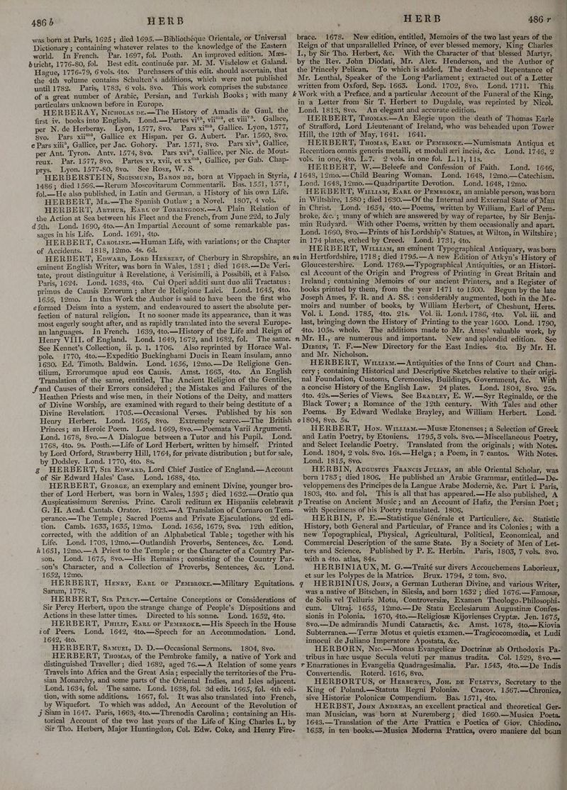 was born at Paris, 1625; died 1695.—Bibliothéque Orientale, or Universal Dictionary ; containing whatever relates to the knowledge of the Eastern world. In French. Par. 1697, fol. Posth. An improved edition. Mas- btricht, 1776-80, fol. Best edit. continuée par. M. M. Visdelow et Galand. Hague, 177 6-79, 6 vols. 4to. Purchasers of this edit. should ascertain, that the 4th volume contains Schulten’s additions, which were not published until 1782. Paris, 1783, 6 vols. 8vo. This work comprises the substance of a great number of Arabic, Persian, and Turkish Books ; with many particulars unknown before in Europe. HERBERAY, Nicuoras pe.—The History of Amadis de Gaul, the first iv. books into English. Lond.—Partes vit’, vii™*, et viii’. Gallice, per N. de Herberay. Lyon, 1577, 8vo. Pars xi*, Gallice. Lyon, 1577, 8vo. Pars xii™*, Gallice ex Hispan. per G. Aubert. Par. 1560, 8vo. c Pars xiii*, Gallice, per Jac. Gohory. © Par. 1571, 8vo. _ Pars xiv’, Gallice, Pars xvi*, Gallice, per Nic. de Mout- per Ant. Tyron. Antv. 1574, 8vo. reux. Par. 1577, 8vo. artes xv, xvii, et xx™, Gallice, per Gab. Chap- prys. Lyon. 1577-80, 8vo. See Rosx, W. S. : ! : HERBERSTEIN, Sictsmunp, Baxon ve, born at Vippach in Styria, 1486; died 1566.—Rerum Moscovitarum Commentarii. Bas. 1551, 1571, fol.—He also published, in Latin and German, a History of his own Life. HERBERT, Mn.—The Spanish Outlaw; a Novel. 1807, 4 vols. HERBERT, Artuvur, Eart or Torrincpon.—A Plain Relation of the Action at Sea between his Fleet and the French, from June 22d, to July d5th. Lond. 1690, 4to.—An Impartial Account of some remarkable pas- sages in his Life. Lond. 1691, 4to. HERBERT, Carormwwz.—Human Life, with variations; or the Chapter of Accidents. 1818, 12mo. 4s. 6d. brace. 1678. New edition, entitled, Memoirs of the two last years of the Reign of that unparallelled Prince, of ever blessed memory, King Charles J., by Sir Tho. Herbert, &c. With the Character of that blessed Martyr, by the Rev. John Diodati, Mr. Alex. Henderson, and the Author of the Princely Pelican, To which is added, The death-bed Repentance of Mr. Lenthal, Speaker of the Long Parliament; extracted out of a Letter written from Oxford, Sep. 1663. Lond. 1702, 8vo. Lond. 1711. This in a Letter from Sir T. Herbert to Dugdale, was reprinted by Nicol. Lond. 1813, 8vo. An elegant and accurate edition. HERBERT, Tuomas.—An Elegie upon the death of Thomas Earle of Strafford, Lord Lieutenant of Ireland, who was beheaded upon Tower Hill, the 12th of May, 1641. 1641. HERBERT, Tuomas, Eart or Pemeroxe.—Numismata Antiqua et Recentiora omnis generis metalli, et moduli eri incisi, &c. Lond. 1746, 2 vols. in one, 4to. L.7. 2 vols. in one fol. L.11, lls. HERBERT, W.—Beleefe and Confession of Faith. Lond. 1646, ~ Lond. 1648, 12mo,—Catechism. Lond. 1648, 12mo.—Quadripartite Devotion. Lond. 1648, 12mo. HERBERT, Wiruram, Ears or Pemznoks, an amiable person, was born in Wiltshire, 1580 ; died 1630.—Of the Internal and External State of Man in Christ. Lond, 1654, 4to.— Poems, written by William, Earl of Pem- broke, &c. ; many of which are answered by way of repartee, by Sir Benja- min Rudyard. With other Poems, written by them occasionally and apart. Lond. 1660, 8vo.—Prints of his Lordship’s Statues, at Wilton, in Wiltshire ; in 174 plates, etched by Creed. Lond. 1731, 4to. HERBERT, Wu11am, an eminent Typographical Antiquary, was born eminent English Writer, was born in Wales, 1581; died 1648.—De Veri- tate, prout distinguitur 4 Revelatione, 4 Verisimili, 4 Possibili, et 4 Falso. Paris, 1624. Lond. 1633, 4to. Cui Operi additi sunt duo alii Tractatus : primus de Causis Errorum ; alter de Religione Laici. Lond. 1645, 4to. 1656, 12mo. In this Work the Author is said to have been the first who eformed Deism into a system, and endeavoured to assert the absolute per- fection of natural religion. It no sooner made its appearance, than it was most eagerly sought after, and as rapidly translated into the several Europe- an languages. In French. 1639, 4to.—History of the Life and Reign of Henry VIII. of England. Lond. 1649, 1672, and 1682, fol. The same. See Kennet’s Collection, ii. p. 1. 1706. Also reprinted by Horace Wal- pole. 1770, 4to.—Expeditio Buckinghami Ducis in Ream insulam, anno 1630. Ed. Timoth. Baldwin. Lond. 1656, 12mo.—De Religione Gen- tillum, Errorumque apud eos Causis. Amst. 1663, 4to. An English Translation of the same, entitled, The Ancient Religion of the Gentiles, fand Causes of their Errors considered ; the Mistakes and Failures of the Heathen Priests and wise men, in their Notions of the Deity, and matters of Divine Worship, are examined with regard to their being destitute of a Divine Revelation. 1705.—Occasional Verses. Published by his son Henry Herbert. Lond. 1665, 8vo, Extremely scarce.—The British Princes; an Heroic Poem. Lond. 1669, 8vo.—Poemata Varii Argumenti. Lond. 1678, 8vo.—A Dialogue between a Tutor and his Pupil. Lond. 1768, 4to. 9s. Posth.—Life of Lord Herbert, written by himself. Printed by Lord Orford, Strawberry Hill, 1764, for private distribution ; but for sale, by Dodsley. Lond. 1770, 4to. 8s. g HERBERT, Sir Epwarp, Lord Chief Justice of England.— Account of Sir Edward Hales’ Case. Lond. 1688, 4to. HERBERT, Georeg, an exemplary and eminent Divine, younger bro- ther of Lord Herbert, was born in Wales, 1593; died 1632.—Oratio qua Auspicatissimum Sereniss. Princ. Caroli reditum ex Hispaniis celebravit G. H. Acad. Cantab. Orator. 1623.—A Translation of Cornaro on Tem- perance.—The Temple; Sacred Poems and Private Ejaculations. 2d edi- tion. Camb. 1633, 1655, 12mo. Lond. 1656, 1679, 8vyo. 12th edition, corrected, with the addition of an Alphabetical Table; together with his Life. Lond. 1703, 12mo.—Outlandish Proverbs, Sentences, &c. Lond. h1651, 12mo.—A Priest to the Temple ; or the Character of a Country Par- son. Lond. 1675, 8vo.—His Remains; consisting of the Country Par- _son’s Character, and a Collection of Proverbs, Sentences, &c. Lond. 1652, 12mo. HERBERT, Hewry, Earn or Premsroxz.—Military Equitations. Sarum, 1778. HERBERT, Sir Percy.—Certaine Conceptions or Considerations of Sir Percy Herbert, upon the strange change of People’s Dispositions and Actions in these latter times. Directed to his sonne. Lond. 1652, 4to. HERBERT, Put, Ears or Pemsroxe,—His Speech in the House zof Peers. Lond. 1642, 4to.—Speech for an Accommodation. ‘Lond. 1642, 4to. HERBERT, Samvet, D. D.—Occasional Sermons. 1804, 8vo. HERBERT, Tuomas, of the Pembroke family, a native of York and distinguished Traveller; died 1682, aged 76.—A Relation of some years Travels into Africa and the Great Asia; especially the territories of the Pru- sian Monarchy, and some parts of the Oriental Indies, and Isles adjacent. Lond. 1634, fol. The same. Lond. 1638, fol. 3d edit. 1665, fol. 4th edi- tion, with some additions. 1667, fol. It was also translated into French, by Wiquefort. To which was added, An Account of the Revolution of Jj Siam in 1647. Paris, 1663, 4to.——-Threnodia Carolina; containing an His- torical Account of the two last years of the Life of King Charles I., by Sir Tho. Herbert, Major Huntingdon, Col. Edw. Coke, and Henry Fire- Gloucestershire. Lond. 1769.—Typographical Antiquities, or an Histori- eal Account of the Origin and Progress of Printing in Great Britain and Treland ; containing Memoirs of our ancient Printers, and a Register of books printed by them, from the year 1471 to 1500. Begun by the late Joseph Ames, F, R. and A. SS. : considerably augmented, both in the Me- moirs and number of books, by William Herbert, of Cheshunt, Herts. Vol. i. Lond. 1785, 4to. 21s. Vol. ii. Lond. 1786, 4to. Vol. iii. and last, bringing down the History of Printing to the year 1600. Lond. 1790, 4to. 105s. whole. The additions made to Mr. Ames’ valuable work, by New and splendid edition. See Disoin, T. F.—New Directory for the East Indies. 4to. By Mr. H. and Mr. Nicholson. HERBERT, Wiiriam.— Antiquities of the Inns of Court and Chan. cery ; containing Historical and Descriptive Sketches relative to their origi- nal Foundation, Customs, Ceremonies, Buildings, Government, &c. With a concise History of the English Law. 24 plates. Lond. 1804, 8yo. 25s. dto. 42s.—-Series of Views. See Braviry, E. W.—Syr Reginalde, or the Black Tower; a Romance of the 12th century. With Tales and other Poems... By Edward Wedlake Brayley, and William Herbert. Lond. 01804, 8vo. 5s. HERBERT, Hon. Wit11am.—Musex Etonenses; a Selection of Greek and Latin Poetry, by Etoniens. 1795, 5 vols. 8vo.— Miscellaneous Poetry, and Select Icelandic Poetry. Translated from the originals; with Notes. Lond. 1804, 2 vols. 8vo. 16s.—Helga; a Poem, in 7 cantos. With Notes. Lond. 1815, 8vo. HERBIN, Aveustus Francis Jutian, an able Oriental Scholar, was born 1783; died 1806. He published an Arabic Grammar, entitled —De- veloppemens des Principes dela Langue Arabe Moderne, &c. Part i. Paris, 1803, 4to. and fol, This is all that has appeared.—He also published, A with Specimens of his Poetry translated. 1806. HERBIN, P. E.—Statistique Générale et Particuliere, &c. Statistic History, both General and Particular, of France and its. Colonies; with a new Topographical, Physical, Agricultural, Political, Economical, and Commercial Description of the same State. By a Society of Men of Let- ters and Science. Published by P. E. Herbin. Paris, 1803, 7 vols. 8vo. with a 4to. atlas, 84s. HERBINIAUX, M. G.—Traité sur divers Accouchemens Laborieux, et sur les Polypes de la Matrice. Brux. 1794, 2 tom. 8vo, q HERBINIUS, Jonny, a German Lutheran Divine, and various Writer, was a native of Bitschen, in Silesia, and born 1632 ; died 1676.—Famose, de Solis vel Telluris Motu, Controversiz, Examen Theologo-Philosophi- cum. Ultraj. 1655, 12mo.—De Statu Ecclesiarum Augustine Confes- sionis in Polonia, 1670, 4to.—Religiose Kijovienses Crypt. Jen. 1675, 8vo.—De admirandis Mundi Cataractis, &c.. Amst. 1678, 4to.—Kiovia Subterranea,—Terra Motus et quietis examen.—Tragicocomeedia, et Ludi innocui de Juliano Imperatore Apostata, &c. HERBORN, Nic.—Monas Evangelice Doctrine ab Orthodoxis Pa- tribus in hac usque Secula veluti per manus tradita. Col. 1529, 8vo.— rv Enarrationes in Evangelia Quadragesimalia. Par. 1545, 4to.—De Indis Convertendis. Roterd. 1616, 8vo. HERBORTUS, or Herzvurtus, Jou. pe Furstyn, Secretary to the King of Poland.—Statuta Regni Poloniw. Cracov. 1567.—Chronica, sive Historie Polonicee Compendium. Bas. 1571, 4to. HERBST, Joun AnpreEas, an excellent practical and theoretical Ger- man Musician, was born at Nuremberg; died 1660.—Musica Poeta. 1643.—Translation of the Arte Prattica e Poetica of Giov. Chiodino. 1655, in ten books.x—Musica Moderna Prattica, overo maniere del beun —