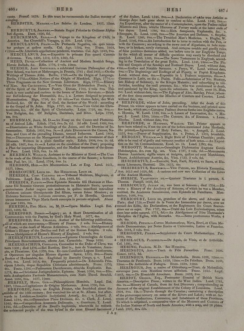 In this tract he recommends the Italian manner of Francf. 1658. canto. _ ssinging. HERBSTER, Mapamr.—Les Soirées de Londres. 1817, 12mo. 5s. HERBURTUS, Joannes,—Statuta Regni Polonia in Ordinem Alpha- beti digesta. Dant. 1620, fol. HERCKEMAN, Euias.—A Voyage to the Kingdom of Chili, in America. See Churchill’s Voyages, p. 503, Lond. 1704. HERCULANUS, Franc.—De Probanda Negativa, viz. quis tenea- tur probare et quibus modis. Col. Agr. 1592, 8vo. Franc. 1664, | ¢12mo,—De Attentatis appellatione pendente, tractatus. Col. Agr. 1649, 8vo. HERCULANUS, Jou.—Expositio in primam Fen quarti Canonis Avicenne. Ven, 1506, 1512, 1519, 1560, fol. HERD, Daviv.—Collection of Ancient and Modern Scottish Songs, Heroic Ballads, &c. Edin. 1776, 2 vols. 12mo. HERDER, Joun Gortrrien, a celebrated German Philosopher of the New School, was born at Mohrungen, in Prussia, 1741; died 1803.—On the Writings of Thomas Abbt. Berlin, 1768.—On the Origin of Language. Berlin, 1772,—Oldest Notices of the Origin of Mankind. Riga, 1774.— Three Fragments on the New German Literature. Riga, 1776.—History uof Man. See Cuurcunitt, T.—Vom Giest der Hebraischen Poesie, i. e. Of the Spirit of the Hebrew Poetry. Dessau, 1783, 2 vols. 8vo. This work is very useful and curious to the lovers of Hebrew literature.— Briefe zur Beforderung der Humanitat, &c., i. e. Letters designed to promote Humanization, Riga, 1796, &c. 10 vols.—WVon Gottes Sohn, der Welt Heiland, &c. Of the Son of God, the Saviour of the World: according to the Gospel of St. John. Riga, 1797, sm. 8vo.—Vom Geist des Chris- tenthums, &c. Of the Spirit of Christianity. Leipz. 1798, sm. 8vo,.— Von Religion, &c. Of Religion, Doctrines, and Rites. Leipz. 1798, sm. 8vo. HERDMAN, Joun, M. D.—An Essay on the Causes and Phenome- na of Animal Life. Edinb. 1795, 8vo. 3s. 6d. 2d edit. Lond. 1806, 8vo. — Dissertations on White Swellings of the Joints, and the Doctrine of In- flammation. Edinb. 1802, 8vo. 5s.—A plain Discourse on the Causes, Na- ture, and Cure of the prevailing Disease, termed Influenza. Lond. 1803, 8vo.— Discourses on the Management of Infants, and the treatment of their Diseases. Written in a plain familiar style. Edinb. 1804, 8vo. 2s. 6d. 2d edit. 1807, 8vo. 6s.—A Letter on the condition of the Poor; proposing a Plan for improving Dispensaries, and the Medical treatment of the diseas- ed Poor. Lond. 1809, 8vo. 1s. 6d. w HERDMAN, Wiu1am, Assistant to the Minister at Errol.—The Uses to be made of the Divine Goodness, in the course of the Season; a Sermon from Psal. Ixv. 11. Lond. 1794, 8vo. 1s. ; HERDSON, Hen.—Ars Mnemoniaca. Lat. et Eng. Lond. 1651, 1657, 12mo. HERECOURT, Louis pr. See Hericourr, Louis pr. HEREDIA, Casr. Carpera pr.—Tribunal Medicum, Magicum, et Politicum. Lugd. Bat. 1658, fol. Ant. 1663, fol. HEREDIA, Pautus.—Due Epistole Neumiz filii Haccane et Hac- canz filii Neumiz virorum probatissimorum in Hebraicis literis, quorum gauctoritatem Judxi negare non audent, in quibus manifesté ostenditur Christum unicum Omnipotentis Dei filium, verum fuisse Messiam; ex Hebraico Sermone in Latinum converse, per P. de Heredia. Questio utrum intemerata Virgo Maria fuerit concepta in peccato originali. About the year 1480, 4to. HEREDIA, Perv. Micu. pr, M. D.—Opera Medica. Lugd. Bat. 1665, 1689, fol. , HEREFORD, Bisuor.—Legacy; or, A Short Determination of all Controversies with the Papists, by God’s Holy Word. 1677, 4to. HEREFORD, Rey. Cuartes, Author of the following publications, yall of which are anonymous,—History of France. 5 vols. 8vo.—History of Rome, to the death of Marcus Antoninus. 3 vols. 8vo.— Abridgement of Gibbon’s History of the Decline and Fall of the Roman Empire, 2 vols. 8vo.—Abridgement of Hume’s History of England. 2 vols. 8vo. HEREMPERTUS, Lancorarpus.—Epitome Chronologica de Gestis Principum Beneventanorum, edente Ant. Caracciolo. Neap. 1626. HERESBACHIUS, Conranus, Counsellor to the Duke of Cleve, was born 1508; died 1576.—Rei Rustice, libri iv., item de Venatione, Aucu- pio, et Piscatione. Col. 1570, 8vo. Et cum Corollario Legum Rusticarum, ~ et Operarum per singulos Menses digestar. Spire, 1595, 8vo.—Foure z Bookes of Husbandrie, &c. Englished by Barnaby Googe, q. v. Lond. 1586, 4to. Lond. 1614, 4to. Frequently printed. —De Educandis Prin- cipum Liberis, deque Republica Christiana administranda. Franc. 1570, 4to. Franc. 1592.—Psalmorum Davidicorum, dilucida Explicatio. Bas. v toria Anabaptistica Factionis Monasteriensis, cum Notis Theod. Strackii. Amst. 1636, 8vo. 1657, 12mo. HERFELT, Henr. Ger.—Philosophicum Hominis. Lugd. Bat. 1687, 12mo.—Cogitationes de Origine Morborum. Atst. 1706, 8vo. HERFORDE, Joux, an English Printer, who flourished about the amiddle of the 16th century ; first exercised his art at St. Albans, but after- wards in London.—Assertio Inclytissimi Arturij, &c.- v. Leland, J. Lond. 1544, 4to.—Opusculum Plane Divinum, &c. v. Clerk, J. Lond. 1545, 4to.—Compendiosa Anatomie Delineatio. v. Geminum, T. Lond. 1545, fol.—Detection of the Deuil’s Sophistrie, wherewith he robbeth of the Aulter. Lond. 1546, 8vo.—A Declaration of suche true Articles as George Joye hath gone about to confute as false. ‘Lond. 1546, 8vo.— An Exposicyon, after the maner‘of a Contemplacion, upon the Psalme called Miserere mei Deus, whiche Hierome of Ferrary made at the latter ende of hys dayes. Lond. 1546, 4to.—Rich. Sampsonis, Explanatio, &c. y. b Sampson, R. Lond. 1546, 8vo.—The Assertion and Defence. v. Smythe R, Lond. 1546, 8vo.—The Troubled Man’s Medicine. y. Hughe Ww. Lond. 1546, 8vo.—An Introduction for to lerne to reckon with the Pen ot with the Counters ; accordyng to the trewe cast of Algorisme, in hole nom- bers, or in broken, newly corrected. And certayne notable and goodly rules of false positions thereunto added, not before sene in our Englyshe Tonge by the which all maner of difficile questions may easely be dissolued Bat assoyled. Lond. 1546, 8vo.—The Newe Testamente in Englyssh, accord- ing to the Translation of the great Byble. Lond. 1548, 24mo.—The Pis. tels and Gospels of the Sondays and Festiuall Dayes. Lond. without date c4to.—Godlye and Notable Sermons. vy. Peryn, W. Lond. without date, 8vo.—The Beginninge and Endinge of all Popery, or Popish Kingdome. Lond. without date, 4to.—Expositio in 1. Psalmes sequentes, 4to.—A Comment in Latin, on the c. Psalm. Folio.—Submission of Nic. Shaxton late Bishop of Salisbury, to the Kinges Maiestie; and subscribing to xiii. Articles, touching the reall presence, &c.: who was condemned to death and pardoned by the King, upon his submisson. ix. Julii, anno 33. Hen, 8vi. Lond. without date, 4to.—The Egloges of Alex. Barclay, Priest ; where. of the first three conteyneth the Miseries of Courters and Courtes. Lond without date, 4to. , d HERFORDE, widow of John, preceding. After the death of this Printer, his widow appears to have carried on the business, and printed some few books, which are,—Certayne Psalmes drawne forthe into Englishe metre. v. Hunnis, W. Lond. 1550, 8vo. —A Lesson of Incarnation, &c. v. Ho- per, J. Lond. 1549,:16mo.—The Censure, &c. of Erasmus. y. Lesse Nicolas. Lond. without date, 8vo. 7 HERFORDE, or Harrorp, Wittram. This Printer appears to have been related to, if not the son of the before-mentioned John Herforde. He printed,—Agreement of Holy Fathers, &c. v. Aungell, J. Lond. 1555, 8vo.—Prayer of Supplycation, &c. vy. Pyttes, J. 1559, broadside. HERGEST, WirtmMm.—A Right Rule of Christian Chastitie; profit- able to be read of al godly and vertuous youthes of both sexes. —An Exposi. tion on the 7th Commandement, Exod. xx. 14. Lond. 1580, 4to. HERGOTT, Maxquaryv.—Genealogia Diplomatica Auguste Gentis Habsburgice, &c. cum fig. wn, Vien. 1737, 3 vols. fol.—Monumenta Domus Austriace, sigilla vetera et insignia, quikus usi sunt Marchiones, Duces, Archiducesque Austrie, &c, Vien. 1750, 3 vols. fol. HERIBERTUS, J.—Eunuchi, Nati, Facti, Mystici, ex Sacra, et Hu- mana Literatura, illustrati. Div. 1655, 4to. HERIBERTUS, Roswripus.— Vite Patrum, seu Historia Eremetica. J Ant. 1615 and 1628, fol. A curious and now rare Collection of the Lives of the Ancient Hermits. HERICE, Vatentinus pr.—Quatuor Tractatus in i. partem, S. Thome. Pampil. 1623, fol. HERICOURT, Juxian vx, was born at Soissons; died 1'704.—He wrote a History of the Academy of Soissons, of which he was a Member, entitled, De Academia Suessionensi, cum Epistolis ad Familiares. Mon- tauban, 1688, 8vo. HERICOURT, Louis pr, grandson of the above, and Advocate at Paris; died 1758.—Traité de la Vente des Immeubles par decret, avec un 8recueil des Edits, des Declarations, et des Reglements des Cours Souver- aines sur ce sujet. Par. 1727, 4to.—Traité des Loix Ecclesiastiques, mises dans leur ordre naturel. 1771, fol—An Abridgement of Pére Thomassin’s Discipline de l’Eglise, with Remarks. 4to.—Some posthumous Works, 4 vols. 4to. HERIGO, Perrus.—Cursus Mathematicus, Nova, Brevi, et Clara Me- thodo Demonstratus, per Notas Reales et Universales, Latine et Francice. Par. 1644, 3 vols. 8yo. . HERIGONE, Pizrrze.—Supplement du Cours Mathematique. Par. 1644, 8vo. kh. HERILACUS, Pamenitvs,—De Aquis, de Vinis, et de’ Arthritide. Col. 1591, 8vo. HERING, Francis, M.D. See Herrine. HERINGIUS, Ant.—Tract. de Fide Jussoribus. Genev. 1675, fol. HERINGIUS, Honorivs.—De Melancholia. Brem. 1638, 12mo.— Tractatus de Pestilentia. Brem. 1638, 12mo.—De Febribus. Brem, 1638, 12mo.—De Arthritide et Podogra. Brem. 1639, 12mo. HERINGIUS, Jou. a native of Oldenburg.—Tract. de Molendinis, @ France. 1606. eorumque jure, cum Mantissa rerum adfinium. Franc. 1625. Lugd, 11663, 4to.—De Homicidii Atrocitate. Brem. 1632, 8yo. , HERIOT, Gzorcr, Esq., Postmaster General of British North America.— Descriptive Poem; written in the West Indies. Lond. 1781, 4to. 2s.—History of. Canada, from its first Discovery ; comprehending an Account of the original Establishment of the Colony of Louisiana. Lond, 1804, 8vo. 12s.—Travels through the Canadas; containing a description of the picturesque scenery on some of the Rivers and Lakes; with an Ac- count of the Productions, Contmerce, and Inhabitants of these Provinces, To which is subjoined, a comparative view of the Manners and Customs of the Indian Nations of North and South America; with a map, and 28 plates. 55S