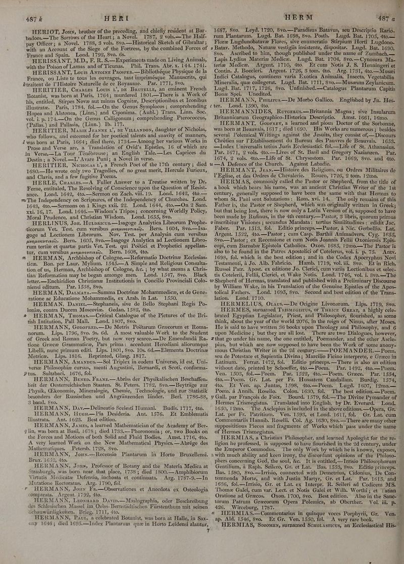 487 k HERI HERIOT, Joun, brother of the preceding, and chiefly resident at Bar- badoes.—-The Sorrows of the Heart; a Novel. 1787, 2 vols.—The Half- pay Officer; a Novel. 1788, 3 vols. 8vo.—Historical Sketch of Gibraltar ; with an Account of the Siege of the Fortress, by the combined Forces of France and Spain. Lond. 1792, 8vo. 6s. ; ‘ HERISSANT, M.D., F. R. S.— Experiments made on Living Animals, with the Poison of Lamas and of Ticunas. Phil. Trans. Abr. x. 144, 1741. HERISSANT, Lous Antoine Prosper.—Bibliothéque Physique de la France, ou Liste te tous les ouvrages, tant imprimésque Manuscrits, qui ktraitent de l’Histoire Naturelle de ce Royaume. Par. 1771, S8vo. HERITIER, Cuarzes Louts 1’, p= Bruretre, an eminent French Botanist, was born at Paris, 1764; murdered 1801.—There bei Work of his, entitled, Stirpes Nove aut minus Cognite, Descriptionibus et Iconibus illustrate. Paris, 1784, fol.—On the Genus Symplocos ; comprehending Hopea and Alstonea, (Linn.) and Ciponima. (Aubl.) Trans. Linn. Soc. vol. i. p.174.—On the Genus Calligonum; comprehending Pterococcus, (Pallas.) and Pallasia, (Linn.) Ib. 177. i HERITIER, Manse Jeanye 1’, pe Vittanpon, daughter of Nicholas, who follows, and esteemed for her poetical talents and suavity of manners, 2 was born at Paris, 1664; died there, 1734—Among her various Works in Prose and Verse are, a Translation of Ovid’s Epistles, 16 of which are in Verse—La Tour Ténébreuse; an English Tale.—Les Caprices du Destin; a Novel. —L’ Avare Puni; a Novel in verse. : HERITIER, Nicuotas t’, a French Poet of the 17th century; died 1680.—He wrote only two Tragedies, of no great merit, Hercule Furieux, and Clavis, and a few fugitive Poems. HERLE, Cuartrs,—A Fuller Answer to a Treatise written by Dr. Ferne, entituled, The Resolving of Conscience upon the Question of Resist- ance. Lond. 1642, 4to.—Sermon on Zach. viii. 19. Lond. 1642, 4to.— m The Independency on Scriptures, of the Independency of Churches. Lond. 1643, 4to.—Sermons on 1 Kings xxii. 22. Lond. 1644, 4to.—On 2 Sam. xxi. 16,17. Lond. 1646.—Wisdom’s Tripos; concerning Worldly Policy, Moral Prudence, and Christian Wisdom. Lond. 1655, 8vo. HERLINUS, Jon. Hurpricus.—Isagoge Analytica Librorum Prophe- ticorum Vet. Test. cum versibus pynuoveurixois. Bern. 1604, 8vo.—Isa- goge ad Lectionem Librorum. Nov. Test. per Analysin cum versibus prqwovevrixois. Bern. 1605, 8vo.—Isagoge Analytica ad Lectionem Libro- rum tertize et quartz partis Vet. Test. qui Poétici et Prophetici appellan- tur, cum versibus pynwovevtixois. Bern. 1608, 4to. 2 HERMAN, Archbishop of Cologne.—Reformatio Doctrinze Hecclesias- tice. Bon. per Laur. Mylium, 1545.—A Simple and Religious Consulta- tion of us, Herman, Archbishop of Cologne, &amp;c. ; by what means a Chris- tian Reformation may be began amonge men. Lond. 1547, 8vo. Black letter.—-Enchiridion Christiane Institutionis in Concilio Provinciali Colo- niensi editum. Par. 1558, 8vo. HERMAN, Datwara.—Summa Doctrine Mohammedice, et de Gene- ratione ac Educatione Mohammedis, ex Arab. in Lat. 1550. HERMAN, Danret.—Stephaneis, sive de Bello Stephani Regis Po- loniz, contra Ducem Moscovie. Gedan. 1582, 4to. © HERMAN, Tuomas.—Critical Catalogue of the Pictures of the Bri- tish Intitution, Pall Mall. Lond. 1807, 8vo. HERMANN, Govorren.—De Metris Poétarum Grecorum et Roma- norum. Lips. 1796, 8vo. 9s. 6d. A most valuable Work to the Student of Greek and Roman Poetry, but now very scarce. —De Emendanda Ra- tione Greece Grammatice, Pars prima: accedunt Herodiani aliorumque Libelli, nunc primum editi. Lips. 1801, 8vo. 10s. 6d.—Elementa Doctrine Metrice. Lips. 1816. Reprinted, Glasg. 1817. HERMANN, Amanpus.—Sol Triplex in eodem Universo, id est, Uni- versze Philosophiz cursus, menti Augustini, Bernardi, et Scoti, conforma- Ptus. Sultzbaci. 1676, fol. HERMANN, Benen. Franz.—Abriss der Physikalischen Beschaffen- leit der Oesterreichischen Staaten. St. Peters. 1782, 8vo.—Beytrage zur Physik, Gikonomie, Mineralogie, Chemie, Technologie, und zur Statistik besonders der Russischen und Angranzenden lander. Berl. 1786-88, 3 band. 8vo. HERMANN, Dav.—Delineatio Scelesti Humani. HERMANN, Hueu.—Pia Desideria. Ant. illustrata. Ant. 1623. Best edition. HERMANN, James, a learned Mathematician of the Academy of Ber- 4 lin, was born at Basil, 1678; died 1733.—Phoronomia; or, two Books on the Forces and Motions of both Solid and Fluid Bodies. Amst. 1716, 4to. A yery learned Work on the New Mathematical Physics.—Abrége des Mathematiques. Petersb. 1728, Svo. HERMANN, Joun.—Recensio Plantarum in Horto Bruxellensi. Brux. 1652, 4to. HERMANN, Joun, Professor of Botany and the Materia Medica at Strasburgh, was born near that place, 1758; died 1800.— Amphibiorum Virtutis Medicate Defensio, inchoata et continuata. Arg, 1787-9.—In Mutatione Rectoratus. Arg. 1790, fol. 7 HERMANN, Joun Fr.—Observationes et Anecdota ex Osteologia comparata, Argent. 1792, 4to. HERMANN, Lzonuarp Davin.—Maslographia, oder Beschreibung des Schlesischen Massel im Oelss-Bernstadtischen Furstenthum mit seinen Schauwurdigkeiten, Brieg. 1711, 4to. HERMANN, Paut, a celebrated Botanist, was born at Halle, in Sax- ony 1646; died 1695.—Index Plantarum que in Horto Leidensi alantur, Budis. 1717, 4to. 1576. Et Emblematis HERM 487 a 1687, 8vo. Leyd. 1720, 8vo.—Paradisus Batavus, seu Descriptio Rario. rum Plantarum. Lugd. Bat. 1698, 8vo. Posth. Lugd. Bat. 1705, 4to.— Flore Lugdunobatave Flores, sive enumeratio Stirpium Horti Lugdono- s Batay. Methodo, Nature vestigiis insistente, dispositar. Lugd. Bat. 1690, 8vo. Ascribed to him, though published under the name of Zumbach.— Lapis Lydius Materie Medica. Lugd. Bat. 1704, 8vo.—Cynosura Ma- terie Medice. Argent. 1710, 4to. Etcum Notis J. S. Henningeri et Contin. J. Boecleri. Argent. 1726, 3 tom. 4to. Arg. 1731, 4to.—Musei Indici Catalogus, continens varia Exotica Animalia, Insecta, Vegetabilia Mineralia, que collegerat. Lugd. Bat. 1711, 8vo.—Muszum Zeylanicum, Lugd. Bat. 1717, 1726, 8vo. Unfinished.—Catalogus Plantarum Capitis Bone Speci. Unedited. ‘ HERMANN, Puttrrvs.—De Morbo Gallico. Englished by Jn. Hes- iter. Lond. 1590, 4to. Britannicarum Geographico-Historica Descriptio. Amst. 1661, 16mo. HERMANT, Goprrey, a learned and pious Doctor of the Sorbonne, was born at Beauvais, 1617 ; died 1690. His Works are numerous ; besides several Polemical Writings against the Jesuits, they consist of,— Discours Chrétien sur ]’Etablissement du Bureau des Pauvres de Beauvais. 1653. —ZIndex Universalis totius Juris Ecclesiastici. fol.— Life of St. Athanasius. Par. 1671, 2 vols. 4to.—Lives of St. Basil and Gregory Nazianzen. Par, 1674, 2 vols. 4to.—Life of St.. Chrysostom, Par. 1669, 8vo. and 4to. Against Labadie. HERMANT, Jrean.—Histoire des Religions, ou Ordres Militaires de l’Eglise, et des Ordres de Chevalerie. Rouen, 1726, 2 tom. 12mo, HERMAS, commonly called the Pastor or Shepherd, from the title of a book which bears: his name, was an ancient Christian Writer of the 1st century, generally supposed to have been the same with that Hermas to whom St. Paul sent Salutations: Rom. xvi. 14. ~The only remains of this Father is, the Pastor or Shepherd, which was originally written in Greek; but that being lost, there is now only a Latin Version of it, sapposed to have been made by Rufinus, in the 4th century.— Pastor, 3 libris, quorum primus vinscribitur Visiones ; secundus Mandata: tertius Similitudines: edidit Jac. Faber. Par, 1513, fol. Editio princeps.—Pastor, a Nic. Gerbellio. Lat. Argent. 1522, 4to.—Pastor ; cum Casp, Barthii Animadvers, Cyg. 1655, 8vo.— Pastor ; ex Recensione et cum Notis Joannis Fellii Oxoniensis Epis- copi, cum Barnabe Epistola Catholica. Oxon. 1685, 12mo.—The Pastor is also to be found in the Patres Apostolici of Cotelerus, vol. i. p. 75, Anty. 1698, fol. which is the best edition; and in the Codex Apocryphus Novi Testamenti, 4 Jo. Alb. Fabricio. Hamb. 1719, vol. iii. 8vo, Et in Rich. Russel Patr. Apost. ex editione Jo. Clerici, cum variis Lectionibus et selec- tis Cotelerii, Fellii, Clerici, et Wake Notis. Lond. 1746, vol. i. 8vo.—The by William Wake, in his Translation of the Genuine Epistles of the Apos- tolical Fathers. Lond. 1693, 8vo. Second and best edition of the Trans- lation. Lond. 1710. HERMELIUS, Otraus.—De Origine Livonorum. Lips. 1719, 8vo. HERMES, surnamed Trismecisrus, or Turice Great, a highly cele- brated Egyptian Legislator, Priest, and Philosopher, flourished, as some think, about the year of the world 2076, m the reign of Ninus, after Moses. He is said to have written 36 books upon Theology and Philosophy, and 6 upon Medicine ; but they are all lost. ‘There are two Dialogues, however, a that go under his name, the one entitled, Poemander, and the other Ascle- pius, but which are now supposed to have been the Work of some anony- mous Christian Writer in the 2d century: POEMANDER.—Poem. seu de Potestate et_Sapientia Divina; Marcilio Ficino interprete, e Graco in Latinum. Ferrar. 1472, fol. ditio prineeps.—There is also an edition without date, printed by Schoeffer, 4to.—Poem. Par. 1492, 4to.—Poem, Ven. 1503, fol—Poem. Par. 1522, 4to.—Poem. Greece. Par.'1554, 4to.—Poem. Gr. Lat. per Fr. Hussatem Candallam. Burdig. 1574, 4to. Et Ven. ap. Juntas, 1598, 4to.—Poem. Lugd. 1607, 12m0.— Poem. 4 Annib. Rosello. Colon. 1630, fol. The best edition. —Poem. y Gall. par Francois de Foix. Bourd. 1579, fol.—The Divine Pymander of Hermes Trismegistus. Translated into English, by Dr. Everard. Lond. 1650, 12mo. The Asclepius is included in the above editions. —Opera, Gr. Lat. per Fr. Patritium. Ven. 1593, et Lond. 1611, fol. Gr. Lat. cum Commentariis Hannib. Roselli. Col. Ag. 1630, 8vo.—There are many other supposititious Pieces and fragments of Works which pass under the name of Hermes Trismegistus. ; ligion he professed, is supposed to have flourished in ‘the 2d century, under the Emperor Commodus, ‘The only Work by which he is known, exposes, % with much ability and keen irony, the discordant opinions of the Philoso- phers concerning God, the soul, &amp;c. It is entitled,—Irrisio Philosophorum Gentilium, 4 Raph. Seilero, Gr. et Lat. Bas. 1553, 8vo. Editio princeps. Bas. 1580, 8vo.—Irrisio, connected with Demetrius, Cidonius, De Con- temnenda Morte, and with Justin Martyr, Gr. et Lat. Par. 1615, and 1636, fol,—lInrisio, Gr. et Lat. ex Interpr. R. Seileri ad Codicem MS. Thome Galei, cum var. Lect. et Notis Galei et Wilh. Worthi; et Yatian Oratione ad Greecos. Oxon. 1700, 8vo. Best edition. Also in the Sanc- torum Patrum Grecorum Opera Polemica, ab Oberther. Vol. iii. p. 426. Wirceburg, 1787. HERMIAS.—Commentarius in quinque voces Porphyrii, Gr. ap. Ald. 1546, 8vo. Et Gr. Ven. 1550, fol. A very rare book. a