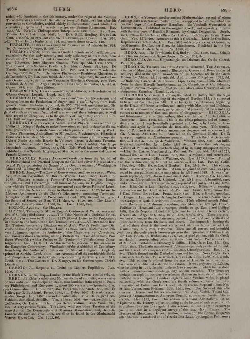 torian, who flourished in the 5th century, under the reign of the Younger Theodosius, was a native of Bethalia, a town of Palestine; but after his conversion to Christianity, resided chiefly at Constantinople.—Historia Ec- clesiastica; Epiphanio Interprete, recogn. per Beatum Rhenanum. Bas. 1535, fol. Et a Jo. Christophorson Interp. Lov. 1569, 8vo. Et ab Henr. Valesio, Gr. et Lat. Par. 1668, fol. Et & Guill. Reading, Gr. et Lat. Cant. 1720, fol. an excellent edition. In French, par Cousin. Par. 1676, p4to. This History begins a. p. $24, and comes down to a. pv. 440. HERMITE, James tz.— Voyage to Polynesia and Australzia in 1624. See Callender’s Voyages, ii. 286. 1766. HERMOGENES, of Tarsus, a Greek Rhetorician of the 2d century, remarkable for the early maturity and early deficiency of his talents, flou- rished under M. Aurelius and Commodus. Of his writings those extant are,—Rhetorica. Inter Rhetores Grecos. Ven. ap. Ald. 1508, 1509, 2 vols, fol Ausonii Sophiste, Preludia, Gr. Flor. ap Junta, 1515, 8vo.—De Formis Crationum et de Inventione, Gr. Par. 1531 et 1536, 2 vols. 4to. Gr. Arg. 1556, 8vo. With Demetrius Phalereus.—Partitiones Rhetorice, et ede Inventione, Gr. Lat. cum Schol. J. Sturmii. Arg. 1570, 8vo.—De For- mis Orationum, et de Ratione Tractande Gravitatis Occult, cum Vers. et Schol. J. Sturmii. Arg. 1570, 8vo. Eta Casp. Laurentio, Gr. et Lat. Genev. 1614, 8vo. Best edition. HERMOSIELLA, Gaspar a.—Note, Additiones, et Resolutiones ad Glossas Gregorii Lopetii. Lugd. 1675, fol. HERMSTADT, Sicismunp Freperic.—Chemical. Experiments and Observations on the Production of Sugar, and a useful Syrup, from Indi- genous Plants. Nicholson’s Journal, iii. 533. 1799.—Experiments and Ob- servations on various kinds of Candles, made of Wax, ‘lallow, Spermaceti, dand of such as are manufactured of a mixture of these Substances, as well with regard to Cheapness, as to the quantity of Light they afford. Ib. v. 187. 1801.—Sugar prepared from Beets. — Ib. xiii. 267. 1806. HERNANDEZ, Francis, a Naturalist and Physician, was sent out by Philip I!., King of Spain, to make observations on, and to describe the na- tural productions of Spanish America, which produced the following Work. —Nova Plantarum, Animalium, et Mineralium, Mexicanorum, Historia, a Francisco Hernandez, Medico, in Indiis prestantissimo primum compilata. Dein 4 Nardo Antonio Reccho in Volumen digesta, 4 Johanne Terentio, Johanne Fabra, et Fabio Columna, Lynczis, Notis et Additionibus longe edoctissimis illustrata. Rome, 1651, fol. This Work had originally been published in the Spanish language, at Mexico, under the name and care of Francis Ximenes. HERNANDEZ, Faruer James.—Translation from the Spanish of his Philosophical and Practical Essay on the Gold and Silver Mines of Mexi- co and Peru; containing the Nature of the Ore, the manner of Working the Mines and Refining the Metals. Lond. 1754, 8vo. 2s. HERNE, Joun,—The Law of Conveyances, and how to sue out Writs, &c.; with an Exposition of Obscure Words. Lond. 1656, 1658, 8vo. 1688.—Pleader; containing Forms of Declarations, Pleadings, Issues, Judgments, and Proceedings in all kinds of Actions, in English. Toge- ther with the Terms and Rolls they are entered ; also divers Points of Learn- ing, and various Notes and Cases to illustrate the same. 1657, fol.——The Modern Assurancer; or the Clerke’s Dictionary; containing Forms and Draughts of all manner of Precedents. Lond. 1658, 8vo.— Reading ‘on the Statute of Sewers, 23 Hen. VIII. chap. v. 1659, 4to.—The Law of Charitable Uses explained. 1660, 8vo. Lond. 1663, 8vo. HERNE,. Samurt. See Hearne. f HERNE, Tuomas, A. M., an English Controversial Writer, was a na- tive of Suffolk ; died about 1722.—The False Notion of a Christian Priest- ghood, &c. ; in answer to Mr, Law. 1717-18.—A Letter to the Prolocutor ; in answer to one from him to Dr. Tenison. 1717-18.—<A Letter to the Rey. Dr. Tenison, concerning Citations out of Arch. Wake’s Preliminary Dis- course to the Apostolic Fathers. Lond. 1718.—Three Discourses on Pri- vate Judgment, against the Authority of the Magistrate over Conscience, and Considerations concerning uniting Protestants. Translated from Pro- fessor Werenfels ; with a Preface to Dr. Tenison, by Philaleutherus Canta- brigiensis. Lond. 1718. Under this name he was one of the writers in the Bangorian Controversy.— Vindication of the Archbishop of Canterbury from being the Author of a Letter on the State of Religion in England, hprinted at Zurich. Lond. 1719.— An Account of all the considerable Books ’ and Pamphlets written in the Controversy concerning the Trinity, since 1712. Lond. 1720.—Two Letters to Dr. Mangey, on his Sermon upon Christ’s Divinity. HERNIO, J.—Response au Traité des Deniers Pupillaires. Ren. 1699, 12mo. HERNON, G. D., Esq.—Louisa; or the Black Tower. 1805, 2 vols. 9s. HERQ, the Elder, a celebrated Mathematician of antiquity, was a native of Alexandria, and the disciple of Ctesias, who flourished in the reigns of Ptole- my Philadelpbus, and Euergetes I., about 200 years 8. c.—Spiritalia, Lat. | iper Commandinum. Urbin. 1575, 4to. Par, 1583, 4to. Amst. 1680, 4to. Et Italice, per G. B. Aleotti. Ferrar. 1589, 4to. Bolog. 1647. Et trad. da Ales- sandro Giorgi. Urb. 1592, 8vo.—De Automatis, libri 2. Italice, per Bern. Baldum, cum ejusd. Scholiis. Ven. 1589 et 1601, 4to.—Bsroroixa, i. e Telifactiva, Gr. Lat. cum Scholiis, per Bern. Baldum. Aug, Vind. 1616, 4to. A very curious Work.—'The above, with two other Treatises of the same Author, De Constructione et Mensura Manubaliste, and, De Telis - Conficiendis Jaculandisque Liber, are all to be found in the Mathematici WVeteres, Gr. et Lat. Par. 1693, fol. HERO 488 7 . HERO, the Younger, another ancient Mathematician, several of whose J writings have also reached modern times, is supposed to have flourished un- der the Reign of the Emperor Heraclius:x—De Vocabulis Geometricis et Stereometricis. Published in the original Greek, and separately in Latin with the first book of Euclid’s Elements, by Conrad Dasypodius. Strasb. 1571, 8vo.—De Machinis Bellicis, &c. Lat. cum Scholiis, per Franc. Baro- cium. Ven. 1572, 4to, Annexed to this is Goedcesia.— Liber de Obsidione, Repellenda et Tolaranda, Gr. Par. 1639.—Excerpta ex ejus Geometria, de Mensuris, Gr. Lat. per Bern. de Montfaucon. Published in the first volume of the Analect. Gree. Par. 1688, 4to. HERO, Ars.—De Providentia Dei, libri vy. Col. 1582, 8yo.—Scholia kin Spheram Johannis de Sacro-Bosco. Colon. 1601, 8vo. HEROARD, Jzan.—Hippostologie, ou Discours des Os du Cheval, Par. 1599, 4to. HERODES, Trserivs Crauprus Arricus, surnamed Tue ATHENIAN, a native of Marathon, who taught Rhetoric at Greece and Rome in the 2d century; died at the age of 76.—Some of his Speeches are in the Greck Orators, by Aldus. 1513, 2 vols. fol. And in those of Stephens. 1575, fol. —Orationes, Greece, J. J. Reiskii. Lips. 1773, 8vo.—Mich. Maittaire Notz in duas Herodis Inscriptiones, ex Is, Casaubono et Ch. Salmasio, Magnam Partem excerpte. p. 174-180. : ad Miscellanea Greecorum aliquot ! Scriptorum, Carmina. Lond. 1722, 4to. HERODIAN, a Greek Historian, flourished at Rome, from the reign of Commodus to the beginning of the reign of Gordian III. ; is supposed to have died about the year 240. His History is in eight books; beginning at the Death of Mareus Aurelius, and ending with Maximus and Balbinus. His style is allowed to be neat, perspicuous, and pleasing, but he is not very correct as to matters of fact and points of Geography. HISTORIA. —Historiarum de suis Temporibus, libri viii. Latine, Angelo Politiano Interprete. Rom. 1493, fol. This is the editio princeps, and of extraor- dinary rarity. It was beautifully reprinted at Bologna, by Plato de Bene- This transla- tion of Politian is executed with uncommon elegance and success,—Hist. Gr, Ven. ap. Ald. 1503, fol. Annexed to G. Gemistus Pletho, De iis que post pugnam ad Mantineam gesta sunt. ‘his is the first Greek edi- tion.—Hist. Gr. Bas, ap. J. Valderum. Without date, 8vo. An indif- ferent edition. —Hist. Lat. Colm. 1523, 8vo. . This is the truly elegant Version of Politian, which has been adopted by so many subsequent editors. —Hist. Gr. Lat. ex Versione Ang. Politiani, Ven. ap, Ald. 1524 et 1553, 8vo.—Hist. Gr. et Lat. _Lovan. 1525, 4to.. A valuable and correct edi- tion, but very scarce.—Hist. a Waldero, Gr. Bas. 1530, 12mo. Formed mon the Aldine edition, but not so correct-—Hist. Lat. Par. ap. Colin. 1539, 8vo.—Hist. Gr. et Lat. a Houberi. Bas. 1549, 8vo. This edition, which has the Arguments for the first time subjoined to each book, was pre- ceded by two published at the same place in 1535 and 1543. It was after- wards reprinted, 1563, 4to.—Herodiani et Zomini Historiz, Gr. Lat, cum Emendat. Marginalibus, H. Stephanj. Par. 1581, 4to. A beautiful, rare, and critical edition. It was erroneously reprinted at Lyons, 1611 and 1624, 8vo.—Hist. Gr. et Lat. Ingolst. 1595, 1608, 8vo. Edited with seeming carelessness. —Hist. Gr. Lat. ex trad. Politiani. France. 1627, 8vo.— Hist. a Dan. Parxo, Gr. et Lat. Franc. 1630, 8yo.—Hist. e Greco, quondam 9in Linguam Latinam Versi ab Angelo Politiano, nunc vero a Variis Men~ dis Castigati et Notis Brevioribus illustrati. Huic editioni accepit Princi- pium Bonorum et Malorum Speculum, sive Monita et Exempla Ethico- Politica ex Herodiani Libris excerpta, Studio et op. Dan. Parei Philippi Filii, Davidis Nepotis. Lond. 1639, 8vo.—Hist. a Joan. Hen. Boeclero, Gr. et Lat. Arg. 1644, 1662, 1672, 1694, 2 vols. 8vo.. These are con- venient editions, as they contain an excellent Index, and some critical and historical Notes, from Stéphens and others. The impression bearing the first of these dates is the most correct.—Hist. cum Notis, Gr. et Lat. Oxon, 1678, 1699, 1704, 1708, 8vo. These are all correct and beautiful Peditions ; the preference is however given to the impression of 1703.— Hist. Gr. Lat. Edinb. ap. Ruddiman; 1724, 8vo. A good edition, with the Greek and Latin in corresponding columns: it is without Notes. Prefixed is a Life of M. Aurel. Antoninus, written by Xiphilin,—Hist. Gr. et Lat. Hal, Sax. 1759, 12mo. The Latin translation of Politian is separately printed at the end. —Hist. Gr. et Lat. recognit. et Not. illustrat. Schweighzeuseri.. Bas. 1781, 8vo. This is formed on the Oxford editions. —Hist. cum Nova Begleri Ver- sione, et Notis Variis a ‘F., G. Ivmisch, Gr. et Lat. Lips. 1789-1805, 5 vols. 8vo. This edition is printed from the text of Hen. Stepbens, and is by far the most erudite and elaborate one extant. It was projected by Leisner, qbut he dying in 1767, Irsmich undertook to complete it, which he has done with a minuteness and indefatigability seldom exceeded. The Notes are perhaps too copious, but they nevertheless all shew an intimate acquaintance with the Greek tongue. Besides Bergler’s Latin Version, which is placed collaterally with the Greek text, the fourth volume contains the Latin translation of Politian.—Hist. Gr. et Lat. ex recens, Stephani; cum Not. et Ind. Verbor. cura Feldhan. Lips. 1791, Svo. The Notes of this edi- tion are in. German.—Hist. ex recensione Frid. Aug. Wollfi. .'Textui Sub- jecta est Argumentorum et Annorum Notatio, et premissa Notitia Litera- ria. Gr. Hal. 1792, 8vo. This edition is without Annotations, but an 7 Epitome of the History is given, running at the bottom of each page ; which is preferred by some to a regular Latin version, as that is apt to encourage young students in a negligent survey of the text.—Ene. Tans, The Hystory of Herodian, a Greeke Author, treating of the Roman Emperors after Marcus. Translated out of Grecke into Latin, by Angelus Politianus ;