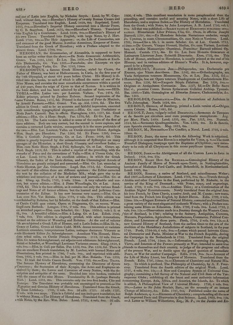 and out of Latin iato English, by Nicholas Smyth. Lond. by W. Cope- land, without date, 4to,—Herodian’s History of twenty Roman Cesars and Emperors. Translated into English. Lond. 1629, 4to. Reprinted, Lond. 1635, 8vo.—Herodian’s Imperial History converted into a Heroic Poem, by C. B. Stapylton. Lond. 1652, 4to.—Herodian’s History. Translated rinto English by a Gentleman. Lond. 1698, 8vo.—Herodian’s History of his own Times. Translated into English, with large Notes, by J. Hart. Lond. 1749, 8vo.—The Heir Apparent; or, the Life of Commodus, son and successor of the good Marcus Aurelius Antoninus, Emperor of Rome. Translated from the Greek of Herodian; with a Preface adapted to the present times. Lond. 1789, 8vo. HERODIAN, the Grammarian, of Alexandria, is supposed to have been an earlier writer than the abovee—De Notis Gracorum Arithmeticis, Grace. Ven. 1495, 1525, Et Lat. Bas. 1600.—De Inclinatis et Encli- ticis Dictiunculis, Gr. Ven. 1525.—Parecbole, sive Excerpta ex ejus $Scriptis de Magno Verbo, Gr. Par. 1542, 12mo. ‘ HERODOTUS, a famous Greek Historian, styled by Cicero, the Father of History, was born at Halicarnassus, in Caria, in the first year of the 74th Olympiad, or about 484 years before Christ. His History is di- vided into nine books, to each of which is affixed the name of one of the Nine Muses, and contains the most remarkable occurrences within a period of 240 years, from the reign of Cyrus to that of Xerxes. It is written in the Ionic dialect, and has been admired by all readers of taste. HIS- TORIA.—Hist. Latine vers. per Laurent. Vallam. Ven. 1474, fol. Editio princeps, printed by Jacobus Rubeus. Second impression of the tsame Version. Rome, 1475, fol. Printed in the house of Peter de Maximis, by Arnold Pannartz.—Hist. Grecé. Ven. ap. Ald. 1502, fol. The first edition in Greek: said to be an accurate and faithful impression, executed with considerable typographical elegance.—Hist. Gr. cum Preefatione et Notis Joach. Camerii. Bas. in officin. Harvagiana, 1541, 1557, fol. Good editions. —Hist. Gr. 4 Henr. Steph. Par. 1570, fol. Et Gr. Lat. Par. 1592, fol. The Latin version is added to some of the copies of the first of these editions. Both are yery correct, but the second is more copious, and contains a corrected Latin version, consequently it is the more preferable of the two.— Hist. Lat. Laurent. Vallx. ex Ctesize excerpt Histor. Apologia % Hen. Steph. pro Herodoto. Par. 1566, fol. Et Franc. 1595, 8vo.— Hist. 4 Gothofr. Jungermanno, Gr. et Lat. Franc. 1608, fol. This edition is greatly improved by the animadversions of Sylburgius on many passages of the Historian, a short Greek Glossary, and excellent Index.— Hist. cum Notis Henr. Steph. 4 Frid. Sylburgio, Gr. et Lat. Geney. ap. Paul. Steph. 1618, fol. This is called a reprint of the preceding, with the remarks of Patus and the corrections of Valla.—Hist. 4 Thoma Gale, Gr. et Lat. Lond. 1679, fol. An excellent edition; im which the Greek Glossary, the Index of the Ionic diction, and the Chronological Annals of Herodotus are greatly enlarged and corrected.—Hist. Gr. Lat. emendat. et v Notis illustrat. per Jac. Gronovium. Lugd. Bat. 1715, fol. Concerning the merit of this edition there are different opinions: the Editor corrected the text by the collation of the Medicéan MS., whieh gave rise to the witticisms and inyectives of a host of reviews and journals. —Hist. Gr. et Lat. Glasg. ap. Foulis, 1761, 9 vols. 12mo. A very valuable and cor- rect, but scarce edition.—Hist. 4 Petro Wesselingio, Gr. et Lat. Amst. 1763, fol. This is the best edition, as it contains not only the various Read- ings and Notes of all former editions, but the learned and judicious Com- mentaries of the Editor. It has now become very scarce.—Hist. Gr. et Lat. cum Not. Var. Reitzio. Lips. 1778, 2 vols. 8vo. This edition was wnot finished by Reitzius, but by Schefer, on the death of that Editor.— Hist. et Ctesiz Cnidii que extant, Opera et Fragmenta, Gr. ex recens. Wesse- lingii cura Borheck. Lemgoy. 1781, 2 vols. 8vo. This edition is printed on wretched paper.—Hist. cura Scheeferi, Gr. Lips. 1800-3, vols i. ii. et iil., 8vo. A beautiful edition.—Hist. a Laing. Gr. et Lat. Edinb. 1806, 7 vols. 8vo. ‘This edition is elegantly printed, with select Annotations, formed on the editions of Wesseling and Reitzius. At the end of volume 7th are subjoined a Greek Life of Homer, and a Latin Index.—Hist. lib. ix., Grece et Latine, Graca ad fidem Codd. MSS. denuo recensuit et varietate Lectionis emendata, interpretatione Latina, notisque doctorum Virorum ac xsuis illustravit Editor Jo. Schweigheuser. Accedunt Vita Homeri, Hero- doto tribui solita, ex Ctesie Persicis Fragmenta. 1818, 12 vols. 8vo.— Hist. Gr. textus Schweighzuseri, cui adjecte sunt editionum Schweighzuseri, Reizii et Schzeferi, et Wesselingii Lectiones Variantes omnes. Glasg. 1818, 4 vols. 8vo.— Hist. in Gall. par Saliat. Par. 1552, 8vo. Par. 1556, fol. There is also an excellent French translation, by M. Larcher, with learned Notes and Dissertations, first printed in 1786, 7 vols. 8vo., and reprinted with addi- tions, 1802, 9 vols, 8vo,—Hist. in Ital. per M. Mar. Boiardo. Ven. 1539, 8vo, Et trad. dal Giulio Cesare Becelli. Ven. 1733, 4to.—Enc. Trans. ‘The famous Hystory of Herodotus, conteyning the Discourse of dyvers yCountreys; the Succession of their _Kynges, the Actes and Exploytes at- cheived by them; the Lawes and Customes of every Nation, with the de- scription and antiquitie of the same. _Deuided into nine bookes, entituled with the names of the nine Muses. Translated by B. R. (perhaps Barnaby Rich.) Lond. 1584, 4to. This contains only the two first books, Clio and Euterpe. The Translator was probably not encouraged to proceed.—The f2gyptian and Grecian History of Herodotus. Translated from the Greek, by Isaac Littlebury. 1709, 2 vols. 8vo. 2d edit. 1723. 3d edit. 1737, 2 vols. with two maps. This is a faithful and not inelegant translation, but is without Notes, —The History of Herodotus. Translated from the Greek, z with Notes, by the Rev. Wm. Beloe. Lond. 1791, 4 vols. 8vyo. 24d edit. 5 HERO 1806, 4 vols. This excellent translation is more paraphrastical than the preceding, and contains useful and amusing Notes, with a short Life of Herodotus, and a copious Index.—The History of Herodotus. Translated from the Greek ; with Notes, by John Lempriere, A. B. Lond. 1792, vol. i, 8vo. Allthat was published.—Srxecr parts or HrRoporus PUBLISHED SEPA~ RATELY. Historiarum Liber Primus, Clio, Gr. Oxon. in officina Josephi Barnesii, 1591, 4to.—Ex Herodoto Selectas Narrationes undecim, recepit Jo. Uptonus, in suam Chrestomathiam, Gr. cum Notis et Versione. Lond. 1701, 8vo—Clios. lib. i. in usum Scholar. Gr. et Lat. Cantab. 1715, al2mo.—De Genere, Vitaque Homeri, libellus, Gr. cum Variant. Lectioni- bus, ex Codice Manuscripto Oxeniensi. Premittur Barnesii editioni Op. Homeri. Cantab. 1711, 4to. Et Gr. Lat. Item Historia Grecarum et Latinarum Literarum Joan. Reinoldi Dissertatio. Eton, 1752, 4to. This Life of Homer, attributed to Herodotus, is usually printed at the end of his History, and in various editions of Homer’s Works. It is, however, sup- — posed to be a forgery. HEROLDUS, Basttius Jou.—Philopseudes, seu Declamatio pro Erasmo, ejus Vitam describens. Bas. 1542, 4to.—Orthodoxgrapha, seu — Varia Scriptorum veterum Monumenta, Gr. et Lat. Bas. 1555, fol.— b Heresiologia, hoc est Opera yeterum Theologorum ad Confutationem He- reson. Bas. 1556, fol.—Exegesis Stirpis Palatine. Bas. 1556, S8vo.— Origines et Antiquitates Germanie. Bas. 1557, fol.-De Bello Sacro libri vi., premissi Comm. Rerum Syriacarum Gulielmi Archiep. Tyrensis. Bas. 1560.—Tabb. Genealogic ad Historias Zonaree, Chalcocondyle, &c. Bas. 1562. ! HEROLDUS, Curistranus.—Diss. de Provocatione ad Judicium in Valle Jehosaphat. Norib. 1624, 4to. HEROLT, Georce, of Bamberg, printed a Latin version of,—Origen contra Celsum. Rome, 1481, fol. c HEROLT, Joun, vulgarly called Discrrutus.—Sermones de Tempore et de Sanctis per cireulum anni cum promptuario exemplorum. Arg. per Mart. Flach, 1499. Lond. 1510, 4to. Par. 1515, Svo. Nuremb. 1514, fol. —Sermones Quadragesimales. Ven. 1599, 4to. Et de Sanctis, cum Speculo exemplorum. Mag. 1612, 4to. HERON, M., Newcastle—The Conflict; a Novel. Lond. 1793, 2 12mo., 4s. . HERON, Joun, the name to which the following Work is subjoined, although it is suspected that Heron is a misprint for Veron, q. v.—The most Frutefull Dialogues, treatynge vpon the Baptisme of Chyldren ; very neces- dsary to be rede of all Chrystyans in this moste paryllouse tymes. Worcest. 1551. ‘ HERON, Jonn.—An Abridgment of all the Custom Laws in force in Treland. 1818, 8vo. 21s. r HERON, Ricur Hon. Six Ricuarv,—Genealogical History of the ~ Ancient Family of Heron of Newark-upon-Trent, in Nottinghamshire, heretofore of Hadeston Ford Castle, and Bokenfield, in Northumberland. Lond. 1805, 4to. HERON, Roser, a native of Scotland, and miscellaneous Writer ; died 1807.—Letters of Literature. Lond. 1784, 8vo. 6s.—Travels through e Arabia and other Countries in the East, performed by M. Niebuhr, in the service of the King of Denmark ; with Notes, maps, and engravings. Lond. 1792, 2 vols. 8vo. 12s,—Arabian Tales; or a Continuation of the Arabian Nights’ Entertainments. Newly translated from the original Ara- bic into French, by Dom Chavis, a native Arab, and M. Cazote ; now trans. lated from the French into English, by Robert Heron. Edin. 1792, 4 vols, 12mo. 10s.—Elegant Extracts of Natural History, corrected and revised from a great variety of the most elegantand authentic Writers ; with a Preface con- taining some Hints on Education. Edin. 1792, 2 vols. 8vo. Lond. 1793, 2 vols. Svo. 12s.—Observations made in a Journey through the Western Coun- 489 h vols. Manners, Population, Agriculture, Manufactures, Commerce, Political Con- dition, and Literature of those parts. Perth, 1793, 2 vols. 8vo. 12s,—_A new General History of Scotland, from the earliest times to the zra of the abolition of the Hereditary Jurisdictions of subjects in Scotland, in the year 1748. Perth, 1794-99, 6 vols. 8vo.—Letters which passed between Gene- ral Dumourier and Pache, Minister at War to the French Republic, during the Campaign in the Netherlands in 1792. Translated from the original French. Lond. 1794, 12mo, 2s.—Information concerning the Strength, , Views, and Interests of the Powers presently at War; intended to assist true of the present War, and to decide upon the grand question of immediate Peace, or War for another Campaign. Edin. 1794, 8vo. 5s.—Account of the Life of Muley Liezet, late Emperor of Morocco. Translated from the French, Edin. 1797, 12mo, 3s.—Elements of Chemistry and Natural His- tory. To which is prefixed, The Philosophy of Chemistry, by A. F. Four- croy. ‘Translated from the fourth edition of the original Work. Lond, 1797, 4 vols. 8vo. 12s.—A New and Complete System of Universal Geo~ graphy ; containing a full Survey of the Natural and Civil State of the Ter-. raqueous Globe; exhibiting all the latest and most authentic information Aconcerning Europe, Asia, Africa, and America, the Islands, &c. To which is added, A Philosophical View of Universal History. 1798, 4 vols. 8yvo. 28s.—Letter to Sir John Sinclair, Bart., on the necessity of an instant — Change of Ministry, &c. Edin. 1797, 8vo, . Published under the name of — Ralph Anderson, q. v.—Elements of Chemistry ; comprebending all the new and improved Facts and Discoveries in that Science. Lond. 1800, 8vo. 12s, _ —A Letter to William Wilberforce, Esq., M. P., on the Justice and Ex-