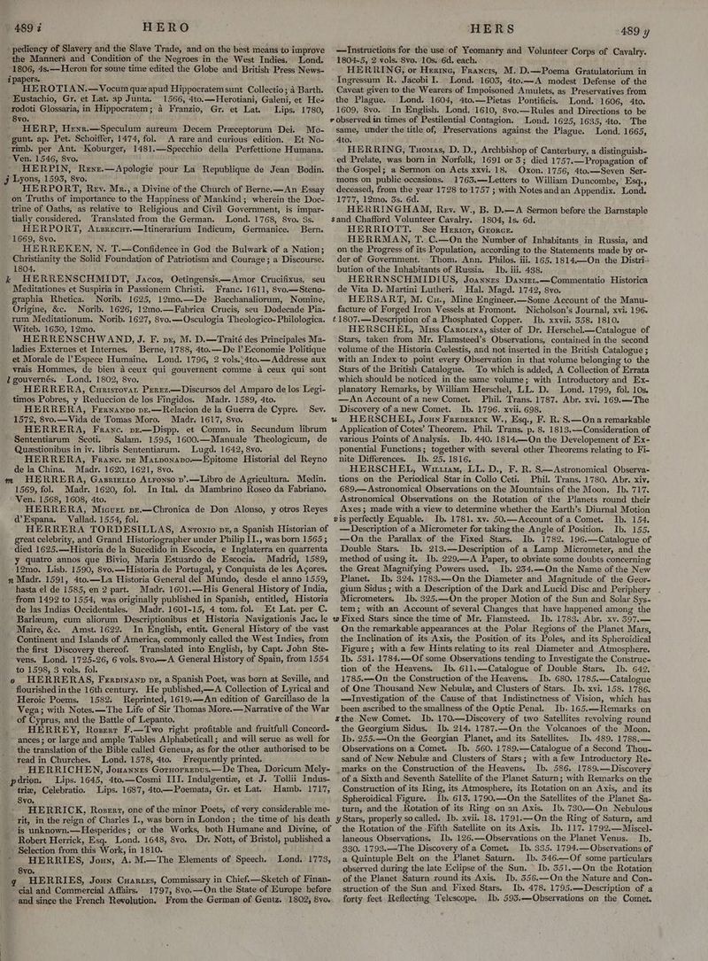 pediency of Slavery and the Slave Trade, and on the best means to improve the Manners and Condition of the Negroes in the West Indies, Lond. 1806, 4s.—Heron for some time edited the Globe and British Press News- i papers. HEROTIAN.—Vocum qu apud Hippocratem sunt Collectio; 4 Barth. Eustachio, Gr. et Lat. ap Junta. 1566, 4to.—Herotiani, Galeni, et He- rodoti Glossaria, in Hippocratem; a Franzio, Gr. et Lat. Lips. 1780, 8vo. HERP, Henr.—Speculum aureum Decem Preceptorum Dei. Mo- gunt. ap. Pet. Schoiffer, 1474, fol. A rare and curious edition. Et No- rimb. per Ant. Koburger, 1481.—Specchio della Perfettione Humana. Ven. 1546, 8vo. HERPIN, Rene.—Apologie pour La Republique de Jean Bodin. j Lyons, 1593, 8vo. HERPORT, Rey. Mr., a Divine of the Church of Berne. —An Essay on Truths of importance to the Happiness of Mankind; wherein the Doc- trine of Oaths, as relative to Religious and Civil Government, is impar- tially considered. ‘Translated from the German. Lond. 1768, 8yo. 3s. HERPORT, Axsrecur.—Itinerarium Indicum, Germanice. Bern. 1669, 8vo. HERREKEN, N. T.—Confidence in God the Bulwark of a Nation; Christianity the Solid Foundation of Patriotism and Courage; a Discourse. 1804. k HERRENSCHMIDT, Jacoz, Oetingensis—Amor Crucifixus, seu Meditationes et Suspiria in Passionem Christi.. Franc. 1611, 8vo.—Steno- graphia Rhetica. Norib. 1625, 12mo.—De Bacchanaliorum, Nomine, Origine, &amp;c. Norib. 1626, 12mo.—Fabrica Crucis, seu Dodecade Pia- rum Meditationum. Norib. 1627, 8vo.—Osculogia Theologico- Philologica. Witeb. 1650, 12mo. HERRENSCHWAND, J. F. pu, M. D.—Traité des Principales Ma- ladies Externes et Internes. Berne, 1788, 4to.—De l’ Economie Politique et Morale de l’Espece Humaine. Lond. 1796, 2 vols.:4to.—Addresse aux vrais Hommes, de bien 4 ceux qui gouvernent comme a ceux qui sont l gouvernés. Lond. 1802, 8vo. HERRERA, Curistovat Perez.—Discursos del Amparo de los Legi- timos Pobres, y Reduccion de los Fingidos. Madr. 1589, 4to. HERRERA, Fernanpvo pr.—Relacion de la Guerra de Cypre. 1572, 8vo.— Vida de Tomas Moro. Madr. 1617, 8vo. HERRERA, Franc. pe—Dispp. et Comm. in Secundum librum Sententiarum Scoti. Salam. 1595, 1600.—Manuale Theologicum, de Questionibus in iv. libris Sententiarum. Lugd. 1642, 8vo. HERRERA, Franc. pz Matponapo.—Epitome Historial del Reyno de la China. Madr. 1620, 1621, 8vo. ; m HERRERA, Gasrietto Atronso p’.—Libro de Agricultura. Medin. 1569, fol. Madr. 1620, fol. In Ital.. da Mambrino Roseo da Fabriano. Ven. 1568, 1608, 4to. HERRERA, Micuet pr.—Chronica de Don Alonso, y otros Reyes d@’Espana. Vallad. 1554, fol. HERRERA TORDESILLAS, Awnronro pr,a Spanish Historian of great celebrity, and Grand Historiographer under Philip I]., was born 1565 ; died 1625.—Historia de la Sucedido in Escocia, e Inglaterra en quarrenta y quatro annos que Bivio, Maria Estuardo de Escocia. . Madrid, 1589, 12mo. Lisb. 1590, 8vo.—Historia de Portugal, y Conquista de les Agores. n Madr. 1591, 4to.—La Historia General del Mundo, desde el anno 1559, hasta el de 1585, en 2 part. Madr. 1601.—His General History of India, ‘from 1492 to 1554, was originally published in Spanish, entitled, Historia de las Indias Occidentales. Madr. 1601-15, 4 tom. fol. Et Lat. per C. Barlzum, cum aliorum Descriptionibus et Historia Navigationis Jac, le Maire, &amp;c. Amst. 1622. In English, entit. General History of the vast Continent and Islands of America, commonly called the West Indies, from the first Discovery thereof. Translated into English, by Capt. John Ste- vens. Lond. 1725-26, 6 vols. 8vo.—A General History of Spain, from 1554 to 1598, 3 vols. fol. : o HERRERAS, Ferprnanp vz, a Spanish Poet, was born at Seville, and * flourished in the 16th century. He published,—A Collection of Lyrical and Heroic Poems, 1582: Reprinted, 1619.—An edition of Garcillaso de la Vega; with Notes. —The Life of Sir Thomas More.—Narrative of the War of Cyprus, and the Battle of Lepanto. HERREY, Roszrr F.—Two right profitable and fruitfull Concord- ances ; or large and ample Tables Alphabeticall; and will serue as well for the translation of the Bible called Geneua, as for the other authorised to be read in Churches. Lond. 1578, 4to. Frequently printed. HERRICHEN, Jonannes Gornorrepus.— De Thea, Doricum Mely~ Sev. pdrion. Lips. 1645, 4to.—Cosmi III. Indulgentie, et J. Tollii Indus- trie, Celebratio. Lips. 1687, 4to—Poemata, Gr. et Lat. Hamb. 1717, 8yvo. HERRICK, Roser, one of the minor Poets, of very considerable me- rit, in the reign of Charles I., was born in London; the time of his death is unknown.—Hesperides; or the Works, both Humane and Divine, of Robert Herrick, Esq. Lond. 1648, 8vo. Dr. Nott, of Bristol, published a - Selection from this Work, in 1810. ’ HERRIES, Joun, A. M.—The Elements of Speech. 8vo. q HERRIES, Joun Cuanzes, Commissary in Chief.—Sketch of Finan- ‘cial and Commercial Affairs. 1797, 8vo.—On the State of Europe before and since the French Revolution. From the German of Gentz. 1802, 8vo. Lond. 1773, HERS 489 y —Instructions for the use of Yeomanry and Volunteer Corps of Cavalry. 1804-5, 2 vols. 8vo, 10s. 6d. each. HERRING, or Herine, Francis, M. D.—Poema Gratulatorium in Ingressum R. Jacobi I.. Lond. 1603, 4to.—A modest Defense of the Caveat given to the Wearers of Impoisoned Amulets, as Preservatives from the Plague. Lond. 1604, 4to.—Pietas Pontificis. Lond. 1606, 4to. 1609, 8vo. In English. Lond. 1610, 8vo.—Rules and Directions to be Lond. 1625, 1635, 4to. The same, under the title of, Preservations against the Plague. Lond. 1665, 4to. s HERRING, Tuomas, D. D., Archbishop of Canterbury, a distinguish- ed Prelate, was born in Norfolk, 1691 or 3; died 1757.—Propagation of the Gospel; a Sermon on Acts xxvi. 18. Oxon. 1756, 4to.—Seven Ser- mons on public occasions. 1763.—Letters to William Duncombe, | Esq., deceased, from the year 1728 to 1757 ; with Notes and an Appendix. Lond. 1777, 12mo. 3s. 6d. HERRINGHAM, Rev. W., B. D.—A Sermon before the Barnstaple 1804, 1s. 6d. HERRIOTT. See Herior, Grorcr. HERRMAN, T. C.—On the Number of Inhabitants in Russia, and on the Progress of its Population, according to the Statements made by or- der of Government. Thom. Ann. Philos. iii, 165. 1814.—On the Distri- bution of the Inhabitants of Russia. Ib. iii. 438. HERRNSCHMIDIUS, Joannzs Daniret.—Commentatio Historica de Vita D. Martini Lutheri. Hal. Magd. 1742, 8vo. HERSART, M. Cu., Mine Engineer.—Some Account of the Manu- facture of Forged Iron Vessels at Fromont. ‘Nicholson’s Journal, xvi. 196. t1807.—Description of a Phosphated Copper. Ib. xxvii. 358. 1810. HERSCHEL, Miss Carorina, sister of Dr. Herschel—Catalogue of Stars, taken from Mr. Flamsteed’s Observations, contained in the second volume of the Historia Ceelestis, and not inserted in the British Catalogue ; with an Index to point every Observation in that volume belonging to the Stars of the British Catalogue. To which is added, A Collection of Errata which should be noticed in the same volume; with Introductory and Ex- planatory Remarks, by William Herschel, LL. D. Lond..1799, fol. 10s. —An Account of anew Comet. Phil. Trans. 1787. Abr. xvi. 169.—The Discovery of anew Comet. Ib. 1796. xvii. 698. Application of Cotes’ Theorem. Phil. Trans. p. 8. 1813.-—Consideration of various Points of Analysis. Ib. 440. 1814.—On the Developement of Ex- ponential Functions; together with several other Theorems relating to Fi- nite Differences. Ib. 25. 1816. HERSCHEL, Wiriu1am, LL. D., F. R. S—Astronomical Observa- tions on the Periodical Star in Collo Ceti. Phil. Trans. 1780. Abr. xiv. 689.— Astronomical Observations on the Mountains of the Moon. Ib. 717. Astronomical Observations on the Rotation of the Planets round their Axes; made with a view to determine whether the Earth’s Diurnal Motion Ib. 1781. xv. 50.—Account of a Comet. Ib. 154. — Description of a Micrometer for taking the Angle of Position. Ib. 155. —On the Parallax of the Fixed Stars. Ib. 1782. 196.—Catalogue of Double Stars. Ib. 213.—Description of a Lamp Micrometer, and the method of using it. Ib. 229.—A Paper, to obviate some doubts concerning the Great Magnifying Powers used. Ib. 234.——On the Name of the New Planet. Ib, 324, 1783.—On the Diameter and Magnitude of the Geor- gium Sidus ; with a Description of the Dark and Lucid Disc and Periphery - Micrometers. Ib. 325.~-On the proper Motion of the Sun and Solar Sys- tem; with an Account of several Changes that have happened among the Ib. 1783. Abr. xv. 397.— On the remarkable appearances at the Polar Regions of the Planet Mars, the Inclination of its Axis, the Position of its Poles, and its Spheroidical Figure; with a few Hints relating to its real Diameter and Atmosphere, Ib. 531. 1784.—Of some Observations tending to Investigate the Construc= tion of the Heavens. Ib. 611.—Catalogue of Double Stars. Ib. 642. 1785.-—On the Construction of the Heavens. Ib. 680. 1785.—Catalogue of One Thousand New Nebule, and Clusters of Stars. Ib. xvi. 158. 1786. —Investigation of the Cause of that Indistinctness of Vision, which has been ascribed to the smallness of the Optic Penal. Ib. 165.—Remarks on Ib. 170.— Discovery of two Satellites revolving round the Georgium Sidus. Ib. 214. 1787.—On the Volcanoes of the Moon. Ib. 255.—On the Georgian Planet, and its Satellites. Ib. 489. 1788,.— Observations on a Comet. Ib. 560. 1789.—Catalogue of a Second Thou- sand of New Nebule and Clusters of Stars; with a few Introductory Re- _marks on the Construction of the Heavens. Ib. 586. 1789.—Discovery of a Sixth and Seventh Satellite of the Planet Saturn; with Remarks on the Construction of its Ring, its Atmosphere, its Rotation on an Axis, and its Spheroidical Figure. Ib. 613. 1790.—-On the Satellites of the Planet Sa- turn; and the Rotation of its Ring on an Axis. Ib. 730.—On Nebulous the Rotation of the -Fifth Satellite on its Axis. Ib. 117. 1792.—Miscel- laneous Observations, Ib. 126.—Observations on the Planet Venus. Ib. 330. 1793.—The Discovery of a Comet. Ib. 335. 1794.— Observations of. a Quintuple Belt on the Planet Saturn. Ib. 546.—Of some particulars observed during the late Eclipse of the Sun. ~ Ib. 351.—On the Rotation of the Planet Saturn round its Axis. Ib. 556.—On the Nature and Con- struction-of the Sun and Fixed Stars. Ib. 478. 1795.—Description of a forty feet Reflecting Telescope. Ib. 593.—Observations on the Comet.