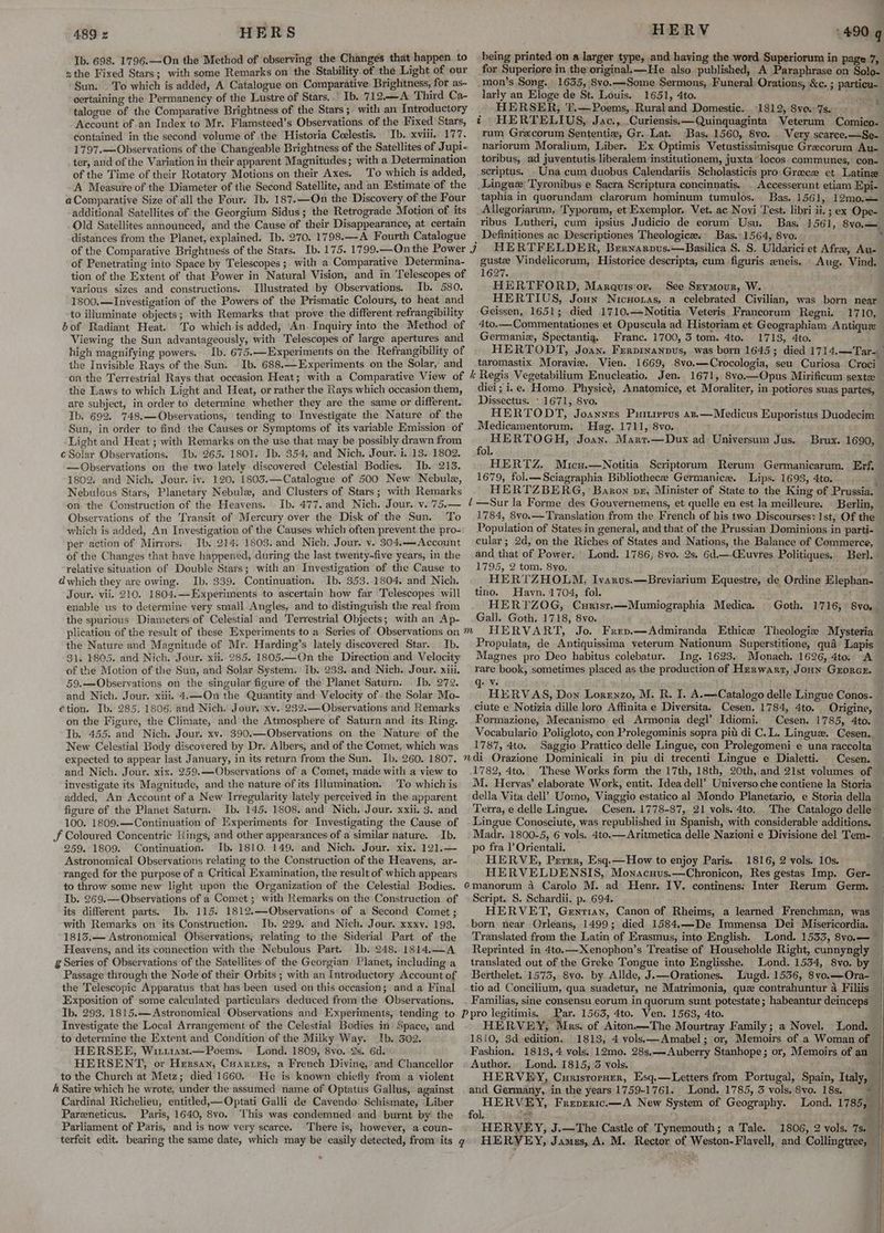 Ib. 698. 1796.—On the Method of observing the Changes that happen to zthe Fixed Stars; with some Remarks on the Stability of the Light of our Sun. To which is added, A Catalogue on Comparative Brightness, for as- certaining the Permanency of the Lustre of Stars... Ib. 712.—A Third Ca- talogue of the Comparative Brightness of the Stars; with an Introductory - Account ofan Index to Mr. Flamsteed’s Observations of the Fixed Stars, contained in the second volume of the Historia Ccelestis. Ib. xviii, 177. 1797.— Observations of the Changeable Brightness of the Satellites of Jupi- ter, and of the Variation in their apparent Magnitudes; with a Determination of the Time of their Rotatory Motions on their Axes. To which is added, A. Measure of the Diameter of the Second Satellite, and an Estimate of the aComparative Size of all the Four. Ib. 187.—-On the Discovery of the Four additional Satellites of the Georgium Sidus; the Retrograde Motion of its Old Satellites announced, and the Cause of their Disappearance, at certain distances from the Planet, explained. Ib. 270. 1798.—A Fourth Catalogue . of the Comparative Brightness of the Stars. Ib. 175. 1799.—On the Power 4} of Penetrating into Space by Telescopes ; with a Comparative Determina- tion of the Extent of that-Power in Natural Vision, and in Telescopes of various sizes and constructions. Illustrated by Observations. Ib. 580. 1800,— Investigation of the Powers of the Prismatic Colours, to heat and to illuminate objects; with Remarks that prove the different refrangibility bof Radiant Heat. To which is added, An. Inquiry into the Method of Viewing the Sun advantageously, with Telescopes of large apertures and high magnifying powers. Ib. 675.—Experiments on the Refrangibility of the Invisible Rays of the Sun. . Ib. 688.—Experiments on the Solar, and on the Terrestrial Rays that occasion Heat; with a Comparative View of the Laws to which Light and Heat, or rather the Rays which occasion them, ate subject, in order to determine whether they are the same or different. Tb. 692. 748,—Observations, tending to Investigate the Nature of the Sun, in order to find the Causes or Symptoms of its variable Emission of Light and Heat ; with Remarks on the use that may be possibly drawn from cSolar Observations. Ib. 265. 1801. Ib. 354, and Nich. Jour. i. 13. 1802. —Observations on the two lately discovered Celestial Bodies. Ib. 215. 1802; and Nich. Jour. iv. 120. 1803.—Catalogue of 500 New Nebule, Nebulcus Stars, Planetary Nebule, and Clusters of Stars; with Remarks on the Construction of the Heavens. Ib. 477. and Nich. Jour. v. ’75.— Observations of the Transit of Mercury over the Disk of the Sun. To which is added, An Investigation of the Causes which often prevent the pro- per action of Mirrors:. Ib. 214, 1803..and Nich. Jour. v. 304.—Account of the Changes that have happened, during the last twenty-five years, in the relative situation of Double Stars; with an Investigation of the Cause to dwhich they are owing. Ib. 339. Continuation. Ib. 353.1804. and Nich. Jour. vii. 210. 1804.—Experiments to ascertain how far Telescopes will enable us to determine yery small Angles, and to distinguish the real from the spurious Diameters of Celestial and Terrestrial Objects; with an Ap- plication of the result of these Experiments to a Series of Observations on the Nature and Magnitude of Mr. Harding’s lately discovered Star. Ib. 31. 1805. and Nich. Jour. xii. 285. 1805.—On the Direction and. Velocity of the Motion of the Sun, and Solar System. Ib. 233. and Nich. Jour. xiii. 59.—Observations on the singular figure of the Planet Saturn. Ib. 272. and Nich. Jour, xiii, 4.—-On the Quantity and Velocity of. the Solar Mo- €tion. Ib. 285. 1806. and Nich. Jour. xv. 232.—Observations and Remarks on the Figure, the Climate, and the Atmosphere of Saturn and its Ring. Ib. 455. and Nich. Jour. xv. 390.—Observations on the Nature of the New Celestial Body discovered by Dr. Albers, and of the Comet, which was expected to appear last January, in its return from the Sun. Ib. 260. 1807. and Nich. Jour. xix. 259.—Observations of a Comet, made with a view to investigate its Magnitude, and the nature of its Illumination, To which is added, An Account of a New Irregularity lately perceived in the apparent figure of the Planet Saturn. Ib. 145. 1808. and Nich. Jour. xxii. 3. and 100. 1809.—Continuation of Experiments for Investigating the Cause of JF Coloured Concentric Rings, and other appearances of a similar nature. -Ib, 259. 1809. Continuation. Ib. 1810. 149. and Nich. Jour. xix. 121.— Astronomical Observations relating to the Construction of the Heavens, ar- ranged for the purpose of a Critical Examination, the result of which appears to throw some new light upon the Organization of the Celestial Bodies. Ib. 269.—Observations of a Comet ; with Remarks on the Construction of its different parts. Ib. 115. 1812.—Observations of a Second Comet ; with Remarks on its Construction. Ib. 229. and Nich. Jour. xxxv. 193. 18135,— Astronomical Observations, relating to the Siderial Part of the Heavens, and its connection with the Nebulous Part. Ib. 248. 1814,.—A g Series of Observations of the Satellites of the Georgian Planet, including a Passage through the Node of their Orbits ; with an Introductory Account of the Telescopic Apparatus that has been used on this occasion; and a Final Exposition of some calculated particulars deduced from the Observations. Ib. 293, 1815.— Astronomical Observations and Experiments, tending to Investigate the Local Arrangement of the Celestial Bodies in Space, and to determine the Extent and Condition of the Milky Way. Ib. 302. HERSEE, Wirt1am.—Poems. Lond. 1809, 8vo. 9s. 6d. HERSENT, or Hersan, Cuartrs, a French Divine, and Chancellor to the Church at Metz; died 1660. He is known chiefly from a violent A Satire which he wrote, under the assumed name of Optatus Gallus, against Cardinal Richelieu, entitled,-Optati Galli de Cavendo Schismate, Liber Pareneticus. Paris, 1640, 8vo. ‘This was condemned and burnt by the Parliament of Paris, and is now very scarce. There is, however, a coun- terfeit edit. bearing the same date, which may be easily detected, from its ¢ * Y f being printed on a larger type, and having the word Superiorum in page 7, for Superiore in the original.—He also published, A Paraphrase on Solo- 3 particu- larly an Eloge de St. Louis. 1651, 4to. a HERSER, T.—Poems,.Rural and Domestic. 1812, 8vo. 7s. HERTELIUS, Jac., .Curiensis:—Quinquaginta Veterum Comico- rum Grecorum Sententiz, Gr. Lat. Bas. 1560, 8vo. Very scarce. —Se- nariorum Moralium, Liber. Ex Optimis Vetustissimisque Grecorum Au- toribus, ad juventutis liberalem institutionem, juxta locos. communes, con- scriptus. . Una cum duobus Calendariis Scholasticis pro Grace et Latine Accesserunt etiam Epi- taphia in quorundam clarorum hominum tumulos. Bas. 1561, 12mo,— Allegoriarum, Typorum, et Exemplor, Vet. ac Novi Test. libri ii. ; ex Ope- ribus Lutheri, cum ipsius Judicio de eorum Usu. Bas, 1561, 8vo,— Definitiones ac Descriptiones Theologica. Bas. 1564, 8vo. HERTFELDER, Bernarnus.—Basilica 8. S. Uldarici et Afre, Au- guste Vindelicorum, Historice descripta, cum figuris zneis, Aug. Vind, 1627. t HERTFORD, Marauisor. See Srymour, W. HERTIUS, Joun Nicuoxas, a celebrated Civilian, was born near Geissen, 1651; died 1710,—Notitia Veteris Francorum Regni. 1710, 4to.—Commentationes et Opuscula ad Historiam et Geographiam Antique Germaniz, Spectantig. Franc. 1700, 3 tom. 4to. 1713, 4to. HERTODT, Joan, Fervinanpus, was born 1645; died 1714.—Tar-_ taromastix Moravie. Vien. 1669, 8vo.—Crocologia, seu Curiosa Croci- Regis Vegetabilium Enucleatio. Jen. 1671, 8vo.—Opus Mirificum sexte diei ; i.e. Homo, Physicé, Anatomice, et Moraliter, in potiores suas partes, Dissectus. - 1671, Syo. HERTODT, Joannes Puiurervs az,—Medicus Euporistus Duodecim Medicamentorum. — Hag. 1711, 8vo. 1 Bee TAGE Joan. Marr.—Dux ad Universum Jus. Ol, ij) HERTZ. Micu.—Notitia Scriptorum Rerum Germanicarum. Eff, 1679, fol.—Sciagraphia Bibliothecee Germanice. Lips. 1693, 4to. HERTZBERG, ‘Baron vx, Minister of State to the King of Prussia. —Sur la Forme des Gouvernemens, et quelle en est la meilleure. | Berlin, 1784, 8vo.— Translation from the French of his two Discourses: 1st, Of the Population of States in general, and that of the Prussian Dominions in parti- cular; 2d, on the Riches of States and Nations, the Balance of Commerce, and that of Power. Lond. 1786, 8vo. 2s, 6d.—(Huvres Politiques. Berl. 1795, 2 tom. 8yo, ; : HERTZHOLM, Ivarvus.—Breviarium Equestre, de Ordine Elephan-— tino. Havn. 1704, fol. f HERTZOG, Curist.—Mumiographia Medica. Gall. Goth. 1718, 8vo. HERVART, Jo. Frrp.—Admiranda Ethice Theologie Mysteria Propulata, de Antiquissima veterum Nationum Superstitione, qua Lapis Magnes pro Deo habitus colebatur. Ing. 1623. Monach. 1626, 4to. A rare book, sometimes placed as the production of Hzerwarr, Joun Grorce. Brux. 1690, Goth. 1716, 8vo,. q: ve HERVAS, Don Lorenzo, M. R. I. A.—Catalogo delle Lingue Conos- ciute e Notizia dille loro Affinita e Diversitas Cesen. 1784, 4to. Origine, Formazione, Mecanismo ed Armonia degl’ Idiomi. Cesen. 1785, 4to, Vocabulario Poligloto, con Prolegominis sopra pit di C.L. Linguez. Cesen. 1787, 4to. Saggio Prattico delle Lingue, con Prolegomeni e una raccolta Cesen. 1782, 4to. These Works form the 17th, 18th, 20th, and 21st volumes of M. Hervas’ elaborate Work, entit. Idea dell’ Universo che contiene la Storia della Vita dell’ Uomo, Viaggio estatico al Mondo Planetario, e Storia della Terra, e delle Lingue. Cesen. 1778-87, 21 vols. 4to, The Catalogo delle Lingue Conosciute, was republished in Spanish, with considerable additions. Madr. 1800-5, 6 vols. 4to.—Aritmetica delle Nazioni e Divisione del Tem- po fra |’ Orientali. : HERVE, Perrr, Esq.—How to enjoy Paris. 1816, 2 vols. 10s. HERVELDENSIS, Monacuus.—Chronicon, Res gestas Imp. Ger- Script. S. Schardii. p. 694. HERVET, Gentian, Canon of Rheims, a learned Frenchman, was Translated from the Latin of Erasmus, into English. Lond. 1533, 8vo.— Reprinted in 4to.—Xenophon’s Treatise of Householde Right, cannyngly translated out of the Greke Tongue into Englisshe. Lond. 1534, 8vo. by Berthelet. 1575, 8vo. by Allde, J.—Orationes. tio ad Concilium, qua suadetur, ne Matrimonia, que contrahuntur a Filiis Familias, sine consensu eorum in quorum sunt potestate; habeantur deinceps _Par. 1563, 4to. Ven. 1563, 4to. HERVEY, Mars. of Aiton —The Mourtray Family; a Novel. Lond. 1810, 3d edition. 1813, 4 vols—Amabel; or, Memoirs of a Woman of Fashion. 1813, 4 vols. 12mo. 28s,—Auberry Stanhope; or, Memoirs of an Author... Lond. 1815, 3 vols, HERVEY, Curisrorner, Esq.—Letters from Portugal, Spain, Italy, — and Germany, in the years 1759-1761. Lond. 1785, 3 vols, 8vo. 18s. ‘i HERVEY, Frepreric.—A New System of Geography. Lond. 1785, a : ~ fol. : Je HERVEY, J.—The Castle of Tynemouth; a Tale. 1806, 2 vols. 7s. HERYEY, Jamus, A. M. Rector of |