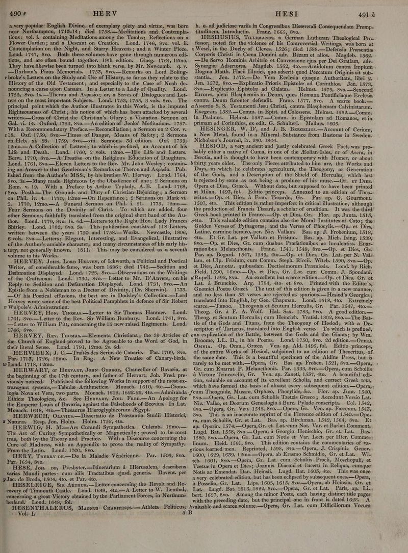avery popular’ English: Divine, of exemplary piety. and virtue, was born near Northampton, 1713-14; died 1758.—Meditations and. Contempla- tions; vol. i. containing: Meditations among the Tombs; Reflections on a Flower.Garden; and a Descant on Creation. Lond. 1746, 8vo. vol. ii. Contemplation on the Night, and Starry: Heaveris; and-a Winter Piece. Lond. 1747, 8vo. Both these volumes have gone through numerous edi- tions, and are often bound together. 19th edition. Glasg. 1764, 12mo. They have likewise been turned into blank verse, by Mr. Newcomb. q. v. —Burham’s Pious Memorials. 1753, 8vo.—Remarks on Lord Boling- r broke’s, Letters on.the Study and Use of History, so far as they relate to the History of the Old Testament; and especially to the Case of Noah de- _ nouncinga curse upon Canaan. Ina Letter to a Lady of Quality. Lond. _ 1753, 8vo. 1s.—-Theron and Aspasio; or, a Series of Dialogues and Let- ters on the most important Subjects. Lond. 1753, 1755, 3 vols. 8vo. The principal point which the Author illustrates in this Work, is the imputed Righteousness of Christ ; his notion of which-has been attacked by several writers.— Cross: of Christ the Christian’s Glory; a Visitation Sermon on Gal. vi. 14.. Oxford, 1753, 8vo.— An edition of Jenks’ Meditations. 1757. With a Recommendatory Preface.— Reconciliation; a Sermon on 2 Cor. v. $18. Qxf. 1759, 8vo.—Times: of Danger, Means. of Safety; 2 Sermons on Heb. xi. 28. 1759, 8vo.—viii. Sermons. 3d edition, Oxf. 1759; 12mo.—A Collection of Letters; to which-is prefixed, an Account of his Life and Death. Lond. 1760, 2 vols. 12mo.—His Life and Letters. Berw. 1770; 8vo.— A: Treatise-on the Religious Education of Daughters. Lond. 1761, 8vo.—Eleven Letters to the Rev. Mr. Jobn Wesley; contain- ing an Answer to that Gentleman’s Remarks on Theron and Aspasio. Pub- lished from the Author’s:MSS., by-his brother W. Hervey. Lond. 1764, 8vo. 3s,—Many. made Righteous by the Obedience of one; 2 Sermons on Rom. y. 19. With a Preface by Arthur Toplady, A.B. Lond. 1768, #8vo. Posth.—The Grounds and Duty of Christian Rejoicing ; a Sermon on. Phil. iv. 4.: ©1770; 12mo—On Repentance ; 2 Sermons on Mark vi. 2.. 1770, 12mo.—A Funeral Sermon on Phil. i. 21. 1775, |2mo.— Four Sermons on the Divinity of Christ. To. which are added, four other Sermons, faithfully translated from the original short hand of the Au- thor. Lond. 1779, 8vo. 1s. 6d.—Letters:to the Right: Hon. Lady Frances Shirley. Lond. 1782, 8vo. 3s. This publication consists of 118 Letters, written’ between the years 1750 and 1758.—Works. Newcastle, 1806, 6 vols. 8vo.—Letters; Elegant, Interesting, and Evangelical, illustrative of: the Author’s amiable character, and many circumstances of his early his- u tory, not-generally known. 1811. This may be considered as a seventh volume to his Works. .HERVEY, Joun, Lorp Hervey; of Ickworth, a Political and Poetical Writer, of considerable fame, was born 1696; died 1743.—Sedition and Defamation Displayed: Lond. 1723, 8vo.—Observations on the Writings of the Craftsman. Lond. 1730, 8vo.—Letter to Mr. D’ Anvers, on his Reply-to: Sedition and Defamation. Displayed. Lond. 1731, 8vo.—An Epistle from a Nobleman to a Doctor of Divinity, (Dr. Sherwin). 1733. —Of his Poetical effusions, the best are in Dodsley’s Collection. —Lord Hervey wrote some.of the best Political Pamphlets in defence of Sir Robert v Walpole’s Adminstration: HERVEY, How. Tuomas.—Letter to Sir Thomas Hanmer. Lond. 1741, Svo.—Letter to the Rev. Sir William Bunbury. Lond. 1741, 8vo. —Letter to William Pitt, concerning the 15 new raised Regiments. Lond. 1746; 8vo. : : HERVEY, Rev. Tuomas.—Elementa Christiana; the 39 Articles of the Church of England proved to be Agreeable to the Word of God, in their literal Sense. Lond. 1791, 12mo. 2s. 6d. HERVIEUX; J. C.—Traités des Serins de Canaries Par. 1709, 8vo. Par. 1713, 1726, 12mo. In Eng. A New Treatise of Canary-birds. w Lond. 1718, 12mo. HERWART, or Hervant, Joun Guorcr, Chancellor of Bavaria, at the beginning of the 17th century, and father of Hervart, Joh, Fred. pre- viously noticed.. Published the following Works in support of the mostiex- travagant systems,—Tabule. Arithmetic. Monach. 1610, 4to.—Crono- logia Nova et Vera, two parts. Monach, 1612, Ethic Theologice, &amp;c. See Hervart, Jou. Frep.—An Apology for the Emperor Louis of Bavaria, against the Falsehoods of Bzovius. In Lat. Monach. 1618, 410.—Thesaurus Hieroglyphicorum Agypt.  § HERWECH, O avivs.—Dissertatio de Prestantia Studii Historici, @ Nature. Resp. Jon. Holm. Holm. 1752, 4to. HERWIG,; H. M.—Ars Curandi Sympathetica. Culemb. 12mo0,— The Art of Curing Sympathetically or Magnetically; proved to. be most true, both by the Theory and Practice. With a Discourse.concerning the Cure of Madness, with an Appendix to prove the reality of Sympathy. From the Latin. Lond. 1700, 8vo. HERY, Tuerry vzr.—De la Maladie Vénérienne. Par. 1634, 8vo. HESE, Jou. vx, Presbyter.—Itinerarium a Hierusalem, describens varias. Mundi partes: cum aliis Tractatibus ejusd. generis. Davent. per yJac. de Breda, 1504, 4to. et Par. 4to. HESELRIGE, Six Arrnur.—Letter concerning the Revolt and Re- covery of Tinmouth Castle. Lond. 1648, 4to,—A’ Letter to W. Lenthal, concerning a great Victory obtained by the Parliament Forces, in: Northum- berland.' Lond. 1648, fol. ras HESENTHALERUS, Maenvus: Cxanrrinus. — Athleta ee ** Vols. I Par. 1509, 8vo. h, ead judiciose variis in Congressibus Disserendi Consequendam Promp- titudinem, Introductio. Franc. 1665, 8vo. HESHUSIUS, Tirremanus, a German Lutheran Theological Pro- fessor, noted for the violence of his Controversial. Writings, was born at 2 Wesel, in the Duchy of Cleves, .1526; died 1588.—Defensio Presentize Corporis Christi in Cena Domini adv. Bezam et alios. Magdeb. 1562. —De Servo Hominis Arbitrio et Conversione ejus. per Dei Gratiam, adv. Synergie Adsertores. Magdeb. 1562, 4to.—Antidotum contra Impium Dogma Matth. Flacii Ilyrici, quo adserit quod Peccatum Originis sit sub- stantia. Jen. 1572.—De. Vera Ecclesia ejusque Authoritate,. libri 2, Jen, 1572, 8vo.—Explicatio Prioris Epistole ad Corinthios. Jen. 1578, 8vo.—Explicatio Epistole ad Galatas. Helmst. 1579, 8vo.—Sexcenti Errores, pleni Blasphemiis in Deum, quos Romana Pontificiaque Ecclesia contra Deum furenter defendit. Franc. 1577, 8vo. A scarce bookk— aAssertio S. S. Testamenti Jesu Christi, contra Blasphemam Calvinistarum. Exegesin. 1582.—Comm. in Epist. ad Colossens. Helmst. 1582.—Comm. in Psalmos. Helmst. 1587.—Comm. in Epistolam ad Romanos, et in primam ad Corinthios, ex edit. G. Schulteri,. Malhus. 1605. HESINGER, W. D’, and J. B. Bereetius.—Account of Cerium, a New Metal, found ina Mineral. Substance from Bastoras in Sweden. Nicholson’s. Journal, ix. 290. 1804. HESIOD, a very ancient and justly celebrated Greek Poet, was pro- bably either a native of Cuma, in one of the Aolian Isles, or of “Ascra; in Beectia, and is thought to have been contemporary with Homer, or about bthirty years older. The only Pieces attributed to him are, the Works and Days, in which he celebrates agriculture, the. Theogony, or Generation of the Gods, and a Description of the Shield of Hercules, which last is rejected by some as not. being a produce-of his' muse.—-Or. rt Dies. Opera et Dies, Grecé. Without date, but supposed to have been printed at Milan, 1493, fol. Editio princeps. Annexed to an edition of Theo= critus.—Op. et. Dies. 4 Fran, Tissardo, Gr. Par. ap. G. Gourmont. 1507, 4to. This edition is.rather imperfect in critical illustration, although the production of Francis Tissard, a scholar of erudition. It was the-third Greek book printed in France.—Op. et Dies, Gr... Flor. ap. Junta..1515, c4to. This valuablé edition contains also the Moral Institutes-of. Cato; the Golden Verses of Pythagoras; and the Verses of Phocylis.—Op.. et Dies, Latine, carmine heroico, per. Nic. Vallam. Bas. ap. J. Frobenium, 1518, 4to. Et Gr. Lat. per Vallam et Frisium. Bas. ap. Mich. Ising. 1539, 8vo.—Op. et Dies, Gr. cum duabus Prefationibus ac luculentiss,. Enar- rationibus. Melancthonis. Franc. 1541, 1549, 8vo.—Op. et Dies, Gr. Par. ap. Bogard. 1547, 1549, 4to.—Op. et Dies, Gr. Lat. per N. Val- lam, et Ulp. Frisium, cum Comm. Steph. Riccii. Witeb. 1590, 8vo.—Op. et. Dies, Annotat. quibusdam.. Doctissimorum Premissis.. Lond. by Rich. Field, 1590, 16mo.—Op. et Dies, Gr. Lat. cum Comm. J. Spondani. dRupell. 1592, 8vo. An excellent but scarce edition.—Op. et Dies, Gr. et Lat. a Brunckio. Arg. 1784, 4to. et 8vo. Printed with the Editor’s, Gnomici Poetze Greci. The text of this edition is given in a new manner, and no less than 53. verses are rejected as spurious.—Hesiod’s Georgics ; translated into English, by Geo. Chapman. Lond. 1618, 4to. Extremely scarce. —TuHroc.. Theogonia et Scutum Herculis, Gr: Par. 1547, 4to.— Theog. Gr. a F. A. Wolf. Hal. Sax. 1783, 8vo.. A good edition.— Theog. et Scutum Herculis; cura Heinrich. Vratisl. 1802, 8vo.—The Bat- tle of the Gods and Titans, from the Theogony of Hesiod; with a De- scription of Tartarus, translated into English verse. To which is prefixed, ean explication of the Battle, between the Gods and the Giants; by Wm. Broome, LL. D., in his Poems. Lond. 1750, 8vo. 2d edition. —Ovrra Omnia. Op. Omn., Greece. Ven. ap. Ald. 1495, fol. Editio princeps, of the entire Works of Hesiod, subjoined to an edition of Theocritus, of the same date. This is a beautiful specimen of the Aldine Press,.but is rarely to be met with.—Opera, Gr. Bas, ap. Froben. 1521, 8vo,—-Qpera, Gr. cum Enarrat. P. Melancthonis. Par. 1533, 8vo.—Opera, cum Scholiis a Victore Trincavello, Gr. Ven. ap. Zaneti, 1537, 4to. A beautiful® edi- tion, valuable on account of its excellent Scholia, and correct Greek text, which have formed the basis of almost every subsequent. edition.—Opera,- Flor. ap. Junt. 1540, 8vo.—Opera, Gr. Lat. cum Scholiis Tzetzis Greece ; Accedunt Versio Lat. Nic. Vallz, et Deorum Genealogia 4 Bure. Pylade conscripta. .. Co]. 1542, 8vo.— Opera, Gr. Ven. 1542, 8vo.—Opera, Gr. Ven. ap. Farreum, 1543, 8vo. This is an inaccnrate reprint of the Florence edition of 1540.—Qpe- ra, cum. Scholiis, Gr. et Lat. Bas. ap. Birchman, 1542, 1564, 8vo. Et ap. Oporin. 1574.—Opera,Gr. et, Lat.;cum Not, Var. et Barlei Comment. Lugd. Bat..1558, 8vo.—Opera, 4 Georgio Henischio, Gr. et. Lat. Bas. 1580, 8vo.—Opera, Gr. Lat. cum Notis et Var. Lect. per Hier. Comme-- Heid. 1591, 8vo. This edition contains the commentaries of ‘va- grious learned men. Reprinted, 1598, 8vo.—Opera, J. Crispinix Genev.- 1600, 1629, 1639, 12mo.—Opera, ab Erasmo Schmidio, Gr. et Lat. Wi- Tzetza in Opera et Dies; Joannis Diaconi et Incerti in Reliqua, cumque Notis ac Emendat. Dan. Heinsii. Lugd. Bat. 1603, 4to. This was.once a very. celebrated. edition, but has been eclipsed by subsequent ones.—Opera, 4 Posselio, Gr. Lat. Lips. 1603, 1615, 8vo.—Opera, ab Heinsio, Gr. et Lat... Lugd. Bat. 1613, 1622, 8vo.—Opera,. Gr. et Lat. Paris, ap. Li. bert. 1627, 8vo. Among the minor Poets, each having distinct title pages withthe preceding date, but the principal one in front is dated 1628. A hvaluable and scarce.volume.—Opera,.Gr.. Lat. cum Difficiliorum Vocum