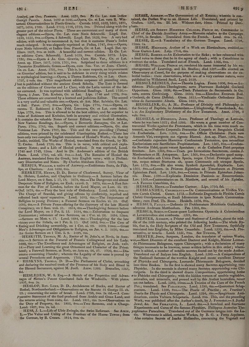 Analysi, per Geo. Pasorem. Amst. 1631, 8vo. Et Gr. Lat. eum Indice Georgii Pasoris. Amst. 1632 et 1646.—Opera, Gr. et Lat. cum R. Win- tertoni Observationibus in Poetis Grecis. Cantab. 1635, 1652, 1661, 1671, 1677, 1684, 1700. Lond. 1712, 1728, 1739, Svo. Printed along with the greater part of the minor Poets. These are convenient and many of them elegant editions.—Opera, Gr. Lat. cum Notis Schrevelii. Lugd. Bat. 1650, 1652, 8vo.—Opera, 4 Schwelii. Lugd. Bat. 1652, 8vo. A very bad edition, with nothing to recommend it, but that it contains Pasor’s Index much enlarged. It was elegantly reprinted at Padua, 1747, 8vo.—Opera, icum Notis Schrevelii, et Indice Geo. Pasoris, Gr. et Lat. Lugd. Bat. ap. Elzev. 1657, 8vo. et 1658. A beautiful and correct edition, Et Gr. Lat. ex editione Corn. Schrevelii. Lond. 1659, 8vo. Cantab. 1672. Lips. 1730, 8vo.—Opera 4 Jo. Geo. Grevio, Cum Not. Var., Gr. et Lat. Amst. ap. Elzev. 1667, 1699, 1701, 8vo. Subjoined to these editions is a Thesaurus Eruditionis, Greece.—Opera, cum Not. Var. et Joan. Clerici, Gr. et. Lat. Amst. 1701, 8vo. This is, in some respects, an improvement on Grevius’ edition, but is said to be deficient in every thing which relates to mythological learning. — Opera, 4 Thoma Robinson, Gr. et Lat. Oxon. 1737, 2 vols. 4to. This magnificent edition surpasses all preceding ones, j but is published without the ancient Greek Scholia. The Text is formed on the editions of Gravius and Le Clere, with the Latin version of the lat- ter corrected. It was reprinted with additional Readings. Lond. 1756.— Opera, a Joan. Tob. Krebsio, Gr. et Lat. Lips. 1746 and 1776, 8vo. These editions are executed by a learned and judicious Editor. The second is a very useful and valuable one.—Opera, ab Ant. Mar. Salvinio, Gr. Lat. et Ital. Patav. 1747, 8vo.—Opera, Gr. Lips. 1776, 8vo.— Opera, ex recens. T. Robinsoni 4 Chr. Frid. Loesnero, Gr. et Lat. cum Schol. Lips. 1778, 8vo. This is allowed to be the best edition, and far superior to those of Robinson and Krebsius, both in accuracy and critical illustration. k It contains the valuable Notes of former Editors, some inedited Scholia, New Various Readings, &c.—Opera, 4 Bernardo Zamagna, Gr. et Lat. Parm. 178%, 1785, 4to. Superb and correct editions.—Opera, Gr. sine Versione Lat. Parm. 1787, 4to. This and the two preceding (Parma) editions, were printed by the celebrated Giambaptista Bodoni.—There has been only two complete English translations of Hesiod’s Works, viz. that by Cooke, entitled, The Works of Hesiod, translated from the Greek, by Mr. T. Cooke. Lond. 1728, 4to. This is in verse, with critical and expla- natory Notes; and a Life of Hesiod prefixed. It was reprinted, Lond. 1740 and 1743, 12mo. And in Dr. Anderson’s edition of the British 2 Poets. Lond. 1795, vol. xiii. 8vo.— And, The Remains of Hesiod the Ascrean, translated from the Greek, into English verse; with a Prelimi- nary Dissertation and Notes. By Charles Abraham Elton. 1809, 8vo. HESIUS, Witr1am, a native of Antwerp.—LEmblemata Sacra, de Fide, Spe, et Charitate. Ant. 1636, 8vo. HESKETH, Henry, D. D., Rector of Charlewood, Surrey, Vicar of St. Helens, London, and Chaplain in Ordinary.—A Sermon before the Lord Mayor, on 2 Sam. i. 17, 18. 1678, 4to.—The Dangerous and almost Desperate State of Religion, on Ezek. xxxviil. 5. 1679, 4to.—A Fast Ser- mon for the Fire of London, before the Lord Mayor, on Lam. iii. 22. m Oxf, 1679, 4to.—Piety the best rule of Orthodoxy. Lond. 1680, 8vo.— The Charge of Scandal, and giving offence by conformity, repelled and reflected back upon separation. Lond. 1683, 4to.—The Importance of Religion to young Persons; a Funeral Sermon on Eccles. xi. 10. Orxf. 1683, 4to.—A Private Peace-offering for the discovery of the late Horrid Conspiracy, on 2 Sam. xxii. 51. 1684, 4to.— Thanksgiving Sermon before the Lord Mayor, on 1 Pet. ii. 15. 1684, 4to.—Exhortation to frequent Communion ; substance of two Sermons, on 1 Cor. xi. 26. 1684, 12mo. —Sermon on Matt. v.17. Lond. 1684, 4to,—Thanksgiving for the late victory over the Rebels, on 1 Pet. ii. 15. Oxf. 1685, 8vo.—The Case of n Eating and Drinking unworthily, on 1 Cor. xi. 29. 1689, 12m0,— Great Men’s Advantages and Obligations to Religion, on Jer. v. 5. 1699, 4to.— An ‘Assize Sermon on 1 Tim. ii. 9. 1699, 4to. , HESKITH, Tuomas, M. A., Rector of St. John’s, at Nevis, in Ame- yica.—A Sermon at the Funeral of Francis Collingwood and his ‘Lady. 1699, 4to.— The Excellency and Advantages of Religion, on Josh. xxiv. 14,—Piety and Learning the great Ornament and Character of the Priest- hood; a Farewell Sermon, at Nevis, on Actsxx. 26, 27. 1702, 4to.—Dis- course concerning Plunder; wherein the Legality of the same is proved by several Precedents and Arguments. 1703, 4to. o> HESKYNS, Tuomas, D. D.—The Parliament of Christ, avouching and declaring the received truth of the Presence of his Body and Blood in the Blessed Sacrament, against M. Juell. Antw. 1566. Bruxelles, 1565, fol. ‘ HESLEDEN, W. S. Esq.—A Sketch of the Properties and Advan- tages of Sutton’s Patent Gravitated Sails for Windmills, With plates. 1807, 8vo. 5s. : HHESLOP, Rev. Luxr, D. D., Archdeacon of Bucks, and Rector of Bothal, Northumberland.—Observations on the Statute 31 George II. ch. 29.; concerning the assize of bread. Lond. 1798, 8vo. 2s. 6d.—A Com- Pparative Statement of the food produced from Arable and Grass Land, and the returns arising from costs, &e. Lond. 1801, 4to. 2s,—Observations on the ‘Duty of Property, &c. 1805, 8vo.—T'wo Sermons, and a Charge. Lond. 1807, 8vo. 2s. 6d. ¥ HESS, J. L.—Life of Ulric Zwingle, the Swiss Reformer. See Arkin, L.—The Value and Utility of the Freedom of the Hanse Towns; from the German, by B. Crusen. 1814, 8vo. 6s, ' HEST 491 y HESSE, Axorew.—The Government of all Estates; wherein is con- tained, the Perfect Way to an Honest Life. Translated, and printed by Graften, 1547, 4to. Bl. lett. Without date, L6mo. Printed by Den- HESSE, ins Szrene Hicanrss Cuarves, Prince or, Commander in Chief of the Danish Auxiliary Army.—Memoirs relative to the Campaign. of 1788, in Sweden. ‘Translated from the French. Lond. 8vo. 3s. 6d. . HESSE, E.—A Vocabulary of the German Tongue. Lond. 1794, 12mo. 1s. ta ; HESSE, Heryricu, Author of a Work on Horticulture, entitled,— Neue Garten-Lust. Leip. 1714, 4to. } HESSE, Rozsertr.—An Exhortation to the Sicke; to bee rehearsed with a loud voice to those that be in the agony of death ; with a Catechisme to Translated out of French: Lond. 1566, 8vo. ; HESSE, Wiisiam, Prince or, rendered his name immortal by his en-. couragement of Learning, and his Studies; died 1597.—He erected an Observatory at Cassel, for the purpose of making observations on the ce- lestial bodies: these observations, which are of a very curious nature, were _ published by Willebrord Snell, Leyd. 1618. HESSELBEINIUS, Jon.—Theoria Logica. Franc. 1606, 8vo.—An- tidotum © Philosophico-Theologicum, novo Pharmaco Rodolphi Goclenii Oppositum. Giess. 1608, 4to.—-Tract. Polemicus de, Sacramentis in Ge- nere, contra Goclenium. Giess, 1610, S8vo.—Elenchus.Errorum Rod.| ~ Giess. 1611.—Vindicatio Orthodoxe Doc-. trinze de Sacramento Altaris. . Giess. 1621, 8vo. ; ee HESSELINK, G., A. M., Professor of Divinity: and Philosophy: in the Society of Baptists, in Amsterdam.—Uitlegkundig Woordenbock, &c. i.e. An Explanatory Dictionary of the New Testament. Amst. .1792, 2 vols. Svo. ' ! HESSELS, or Hessetius, Jonny, Professor of Theology at Louvain, where he was born 1522; died 1566. He wrote a great number of Con- troversial Works against the Protestants, which in his time were much es- teemed, as,—Probatio Corporalis Presentiz Corporis et Sanguinis Christi Lov. 1564, 8vo.—De Officio Christiane Pacis vere Amantis Viri, exurgente aut vigente Haresi. Ant. ap. Plant. 1566, 8vo. —Confutatio cujusdam Heretice Confessionis Teutonice, qua ostenditur Eucharistiam esse Sacrifictum Propitiatorium. Lov. 1567, 8vo.—Confuta- tio Novitia Fidei, quam vocant Specialem: et de Cathedre Petri perpetua firmitate. Lov. 1568, 8vo.—Tract. pro Invocatione Sanctorum, contra J. Monhemium et H. Artopzum. Lov. 1568, 8vo.—Declaratio quod sump- tio Eucharistiz sub Unica Panis Specie, neque Christi Preecepto adverse- tur, neque minus fructuosa sit, quam Communio sub utraque Specie. Lov. 1573, 8vo.—He also wrote, Symboli Apostolici, Explicatio. Lov. Epistolam Petri. Loy. 1568, Svo.—Comm. in Primam Epistolam Johan- nis. _ Duac. 1599.—Explicatio Dominicz Passionis ac Resurrectionis. Lov. 1568.—-Commentaries on St. Matthew, and several of his Epistles. —A Famous Catechism, &c. : HESSEN, Heixxr,.—Teutscher Gartner. Lips. 1710, fol. HESSIANDER, Curisrranus.x—-De Communicatione et Vivifica Vir- tute Carnis Christi. Geney. 1573.—Refutatio Dogmatis de Fictitia Carnis Christi Omnipresentia, et Reali Idiomatum in ipsis Naturis Communica- tione; cum Pref. Th. Bez. Heidelb. 1676, 8vo. HESSUS, Pautus.—Defensio 20 Problematum Melchioris Guilandini, adversus Andream Mattheolum. Pat. 1562, 4to. HESSUS, Smion.—Cause quare Lutherana Opuscula 4 Coloniensibus et Lovaniensibus sint combusta. 1521, 4to. HESTER, Annprew, a Printer and Stationer of London, about the mid- dle of the 16th century, who printed the following books. —The whole By-— ble, that is, the Holy Scripture of the Old and New Testament, faythfully translated into Englishe, by Miles Couerdale. Lond. 1550, 4to.—A Pre- seruative, or treacle. Lond. 1551, 8vo. See Turner, W. : HESTER, Joun, Surgeon, London, the translator of various Works, do Phiorauante Bolognese, vppon Chirurgerie ; with a declaration of many thinges necessarie to be knowne, neuer written before in this order; where- unto is added, a number of notable secretes found out by the sayde Author. Translated out of Italyan into English. Lond. 1580.—A Compendium of. the Rationall Secretes of the worthie Knight and moste excellent Doctour of Physicke and Chirurgerie, Leonardo Phiorauante Bolognese, deuided — into three Bookes. In the first is showed many Secretes apperteining. vnto Physicke. In the seconde is shewed many Secretes apperteining vnto Chi- rurgerie. In the third is shewed diuers Compositions, apperteining bothe animalles, and mineralls, and proued well by this Author heretofore, neuer set Out before. Lond. 1582, 16mo.—A Treatise of the Cure of the French Pox; translated. See Paracersus, Lond. 1590, 4to.—Quercetani Sclop-' etarium. Lond. 1590, 8vo.—The Pearle of Practise; or, Practiser’s Pearle for Physic and Chirurgerie. Lond. 1594, 4to.—Spagiricum Anti-— dotarium, contra Vulnera Sclopetaria. .Lond. svo. This, and the preceding Work, was published after the Author’s death, by J. Forrester. —A Joyful Jewel, &c.. See Fioravanti, L.. Lond. 4to,——-A hundred and fourteene — Experiments and Cures of the famous Physitian, Philippus Aureolus The- _ Translated out of the Germane tongue into the La-._ tin. Whereunto is added, certaine Workes, by B. G. a Portu Aquitano. Also certaine Secrets of Isacke Hollandus, concerning the Vegetall and