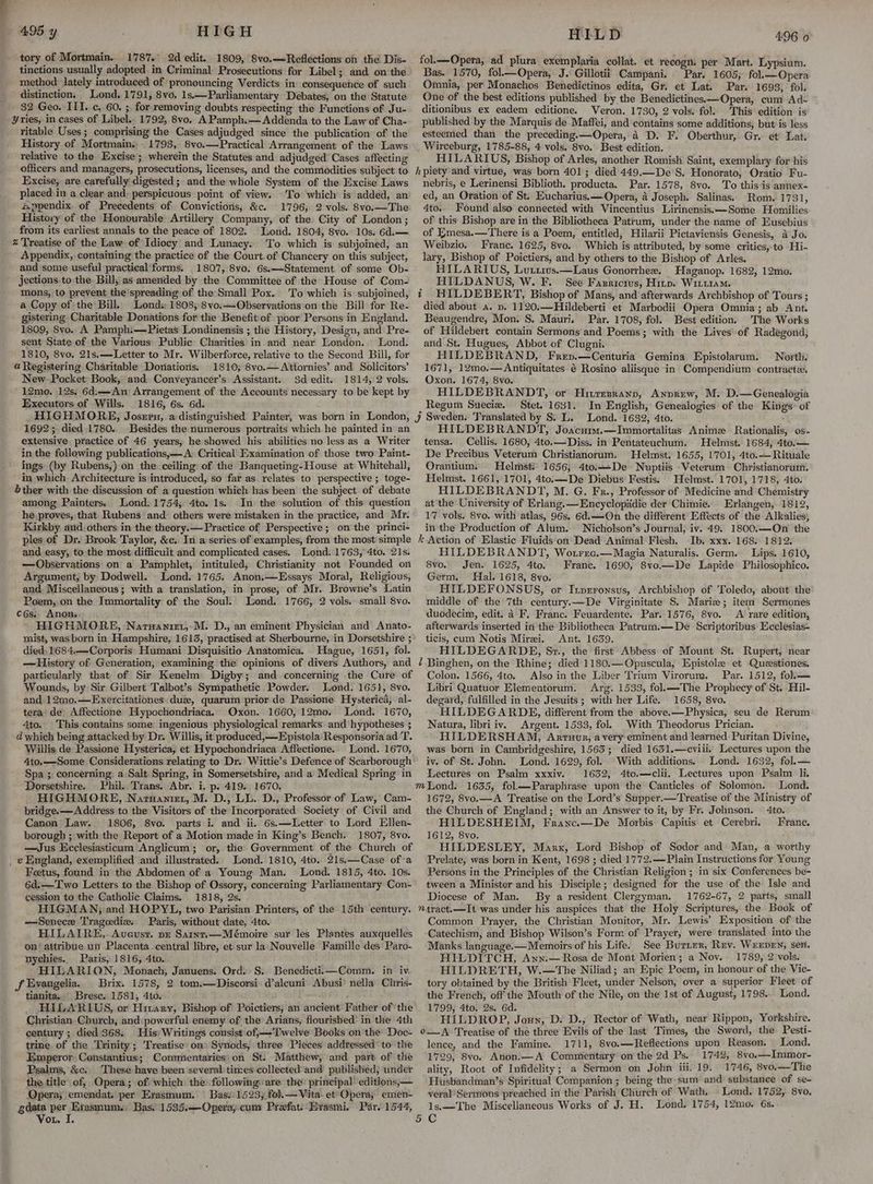 : 4,95 y HIGH tory of Mortmain. 1787. 2d edit. 1809, 8vo.—Refléctions on the Dis- tinctions usually adopted. in Criminal Prosecutions for Libel; and on the method lately introduced of pronouncing Verdicts in’ consequetice of such distinction, Lond..1791, 8vo, 1s.—Parliamentary Debates, on the Statute 32 Geo. ITI. c. 60. ; for removing doubts respecting the Functions of Ju- ritable Uses ; comprising the Cases adjudged since the publication of the History of Mortmain., 1793, 8vo.—Practical Arrangement of the Laws relative to the Excise; wherein the Statutes and adjudged Cases affecting officers and managers, prosecutions, licenses, and the commodities subject to Excise, are carefully digested; and the whole System of the Excise Laws placed in a clear and: perspicuous point of view. To which is added, an 4ppendix. of Precedents of Convictions, &c. 1796, 2 vols. 8vo.—The History of the Honourable Artillery Company, of the City of London; from its earliest annals to the peace of 1802. Lond. 1804, 8vo. 10s. 6d.— To. which is subjoined, an Appendix, containing the practice of the Court. of Chancery on this subject, and some useful practical forms. 1807, 8vo. 6s.—Statement of some Ob- jections to the Bill, as amended by the Committee of the House of Com- mons, to prevent the’spreading of the Small Pox. To which is subjoined, a Copy of the Bill, Lond:: 1808, 8vo.—Observationsion the Bill for Re- gistering Charitable Donations for the Benefit of poor Persons in England. 1809, 8vo. A Pamph:—Pietas Londinensis ; the History, Design, and Pre- sent State of the Various: Public Charities in and near London... Lond. 1810, 8yo. 21s.—Letter to Mr. Wilberforce, relative to the Second Bill, for @ Registering Charitable Donations. 1810; 8vo.— Attornies’ and Solicitors’ New Pocket Book, and Conveyancer’s Assistant. $d edit. 1814, 2 vols. 12mo. 12s, 6d.—An Arrangement of the Accounts necessary to be kept by 1816, 6s. 6d. HIGHMORE, Josrru, a:distinguished Painter, was born in London, 1692; died 1780. Besides the numerous portraits which he painted in an extensive. practice of 46 years, he showed his abilities no less as a Writer in the following publications,— A: Critical Examination of those two Paint- ings (by Rubens,) on the ceiling of the Banqueting-House at Whitehall, in which Architecture is introduced, so far as relates to perspective; toge- bther with the discussion of a question which has been the subject of debate among Painters. Lond. 1754, 4to. 1s. In the solution of this question he proves, that Rubens and others were mistaken in the practice, and Mr. Kirkby. and others in the theory.— Practice of Perspective; on the princi- ples of Dr. Brook Taylor, &c. In a series of examples, from the most simple and easy, to the most difficult and complicated cases. Lond. 1763, 4to. 21s. —Observations on a Pamphlet, intituled, Christianity not Founded on Argument, by Dodwell. Lond. 1765. Anon.—Essays Moral, Religious, and. Miscellaneous; with a translation, in prose, of Mr. Browne’s Latin Poem;,on the Immortality of the Soul. Lond. 1766, 2 vols. small 8vo. cés. Anons HIGHMORE, Narwaniet,-M. D., an eminent Physician and Anato- mist, was born in Hampshire, 1613, practised at Sherbourne, in Dorsetshire ; died, 1684:—Corporis: Humani Disquisitio Anatomica. Hague, 1651, fol. —History of Generation, examining the opinions of divers Authors, and particularly that of Sir Kenelm Digby; and concerning the Cure of Wounds, by Sir Gilbert Talbot’s Sympathetic Powder. Lond. 1651, 8vo. and 12mo.—Exercitationes due, quarum prior de Passione Hysterica, al- tera de Affectione Hypochondriaca. Oxon. 1660, 12mo0. Lond. 1670, 4to. This contains some ingenious physiological remarks. and hypotheses ; d which being attacked by Dr. Willis, it produced,—Epistola Responsoria ad T. Willis de Passione Hysterica, et Hypochondriaca Affectione. Lond. 1670, Ato.—-Some Considerations relating to Dr. Wittie’s Defence of Scarborough Spa ;. concerning: a Salt Spring, in Somersetshire, and a Medical Spring in Dorsetshire. Phil. Trans. Abr. i. p. 419. 1670. HIGHMORE, .Naruanier, M. D., LL..D., Professor of Law, Cam- bridge. — Address to the Visitors of the Incorporated: Society of Civil and Canon Law. 1806, 8vo. parts i. and ii. 6s.—Letter to Lord Ellen- borough ; with the Report of a Motion made in King’s Bench. 1807, 8vo. —Jus Ecclesiasticum Anglicum; or, the Government of the Church of Feetus, found in the Abdomen of a Young Man. Lond. 1815, 4to. 10s. 6d.—Two Letters to the Bishop of Ossory, concerning Parliamentary Con- cession to the Catholic Claims. 1818, 2s, HIGMAN; and HOPYL, two Parisian Printers, of the 15th century. —Senece Tragcedie. Paris, without date, 4to. HILAIRE, Aveust. pr Saint.x—Mémoire sur les Plantes auxquelles on/ attribue un Placenta. central libre, et sur la Nouvelle Famtille des Paro- nychies. Paris, 1816, 4to. HILARION, Monach, Januens. Ord. S. Benedictii.—Comm. in iv. Brix. 1578, 2 tom.—Discorsi d’alcuni Abusi’ nella Chris- tianita, Brese. 1581, 4to. HILARIUS, or Hitary, Bishop of Poictiers, an ancient Father of ‘the Christian. Church, and:powerful enemy of the Arians, flourished’ in the 4th century; died 368. His) Writings consist of,—-T'welve Books on the Doc- trine of the Trinity; Treatise on) Synods, three Pieces addressed’ to the Emperor: Constantius; Commentaries: on St. Matthew, and part of the Psalms, &c.. These have been severaltimes collectedand published, under the title’ of, Opera; of which the: following: are the? principal editions,— Qpera, emendat. per Erasmum. Bas 1523, fol.— Vita. et Opera, emen- Vou. I HILD 496 o fol.—-Opera, ad plura exemplaria collat. et recogn. per Mart. Lypsium. Bas. 1570, fol.—Opera, J. Gillotii Campani. Par. 1605; fol.—Opera Omnia, per Monachos Benedictinos edita, Gr. et Lat. Par. 1693, fol. One of the best editions published by the Benedictines.—Opera, cum Ad- ditionibus ex eadem editione. Veron. 1730, 2 vols. fol: This edition is published by the Marquis de. Maffei, and contains some additions; but is less esteemed than the preceding.—Opera, 4 D. F. Oberthur, Gr. et’ Lat. Wirceburg, 1785-88, 4 vols. 8vo. Best edition. HILARIUS, Bishop of Arles, another Romish Saint, exemplary for his hpiety and virtue, was born 401; died 449.—De'S. Honorato, Oratio Fu- nebris, e Lerinensi Biblioth. producta. Par. 1578, 8vo. To this is annex- ed, an Oration of St. Eucharius.x—Opera, 4 Joseph. Salinas. Rom. 1731, 4to.. Found also connected with Vincentius Lirinensis.—Some Homilies of this Bishop are in the Bibliotheca Patrum, under the name of Eusebius of Emesa.—There is a Poem, entitled, Hilarii Pictaviensis Genesis, a Jo. Weibzio. Franc. 1625, 8vo. Which is attributed, by some critics, to Hi- lary, Bishop of Poictiers, and by others to the Bishop of Arles, HILARIUS, Lutxirws.—Laus Gonorrhee. Haganop. 1682, 12mo. HILDANUS, W. F. See Fasricrus, Hinp. Wittiam. i HILDEBERT, Bishop of Mans, and afterwards Archbishop of Tours ; died about a. p. 1120.—Hildeberti et Marbodii Opera Omnia; ab Ant. Beaugendre, Mon. 8. Mauri. Par. 1708, fol. Best edition. The Works of Hildebert contain Sermons and Poems; with the Lives’ of Radegond, and St. Hugues, Abbot of Clugni. HILDEBRAND, Frev.—Centuria Gemina Epistolarum: Nortli. 1671, 12mo.— Antiquitates é Rosino aliisque in Compendium -contraetix. Oxon. 1674, 8vo. HILDEBRANDT, or Hivresrann, Anprew, M. D.—Genealogia Regum Sueciz. Stet. 1631. In English, Genealogies of the Kings’ of J Sweden. Translated by S. L. Lond. 1632, 4to. HILDEBRANDT, Joacum.—Immortalitas Anime Rationalis, os- tensa. Cellis. 1680, 4to.— Diss. in Pentateuchum. Helmst. 1684, 4to.— De Precibus Veterum Christianorum. Helmst. 1655, 1701, 4to.— Rituale Orantium. Helmsti 1656; 4to.—_De Nuptiis -Veterum Christianorum. Helmst. 1661, 1701, 4to.—De Diebus Festis. Helmst. 1701, 1718, 4to. HILDEBRANDT, M. G. Fr., Professor of Medicine and Chemistry at the University of Erlang.—Encyclopidie der Chimie. Erlangen, 1812, 17 vols. 8vo. with atlas, 96s. 6d.—On the different Effects of the Alkalies, in the Production of Alum. Nicholson’s Journal, iv. 49. 1800.—On the k Action of Elastic Fluids on Dead Animal Flesh. Ib, xxx. 168. 1812. HILDEBRANDT, Wotrrec.—Magia Naturalis. Germ. Lips. 1610, 8vo. Jen. 1625, 4to. Franc. 1690, 8vo.—De Lapide Philosophico. Germ. Hal. 1618, 8yo. HILDEFONSUS, or Inprronsus, Archbishop of Toledo, about the middle of the 7th century.x—De Virginitate S. Marie; item Sermones duodecim, edit. a F, Franc. Feuardente. Par. 1576, 8vo. A rare edition, afterwards inserted in'the Bibliotheca Patrum.—De Scriptoribus Ecclesias- ticis, cum Notis Miri. Ant. 1639. HILDEGARDE, Sr., the first Abbess of Mount St. Rupert, near ? Binghen, on the Rhine; died 1180.—Opuscula, Epistole et Questiones. Colon. 1566, 4to. Also in the Liber Trium Virorum. Par. 1512, fokk—= Libri Quatuor Elemeatorum. Arg. 1533, fol.—-The Prophecy of St. Hil- degard, fulfilled in the Jesuits ; with her Life. 1658, 8vo. HILDEGARDE, different from the above.—Physica, seu de Rerum Natura, libri iv. Argent. 1533, fol. With Theodorus Prician. HILDERSHAM, Arruur, avery eminent and learned Puritan Divine, was born in Cambridgeshire, 1563; died 1631.—cviii. Lectures upon the iv. of St. John. Lond. 1629, fol. With additions. Lond. 1632, fol.— Lectures on Psalm xxxiv. 1632, 4tc.—clii. Lectures upon Psalm li. mond: 1635, fol—Paraphrase upon the Canticles of Solomon. Lond. 1672, 8vo.—A Treatise on the Lord’s Supper.—Treatise of the Ministry of the Church of England; with an Answer to it, by Fr. Johnson. 4to. HILDESHEIM, Franc.—De Morbis Capitis et Cerebri. Franc. 1612, 8vo. HILDESLEY, Marx, Lord Bishop of Sodor and: Man, a worthy Prelate, was born in Kent, 1698 ; died 1772.—Plain Instructions for Young Persons in the Principles of the Christian Religion ; in six Conferences be- tween a Minister and his Disciple; designed for the use of the Isle and Diocese of Man. By a resident Clergyman. 1762-67, 2 parts, small ntract.—It was under his auspices that the Holy Scriptures, the Book of Common Prayer, the Christian Monitor, Mr. Lewis’ Exposition of the Catechism, and Bishop Wilson’s Form of Prayer, were translated into the Manks language.— Memoirs of his Life. See Burier, Rev. Werpen, sen. HILDITCH, Ann.— Rosa de Mont Morien; a Nov. 1789, 2 vols. HILDRETH, W.—The Niliad; an Epic Poem, in honour of the Vic- tory obtained by the British Fleet, under Nelson, over a superior Fleet of the French, off the Mouth of the Nile, on the Ist of August, 1798... Lond. 1799, 4to. 2s. 6d. HILDROP, Joun, D. D.; Rector of Wath, near Rippon, Yorkshire. 0—A Treatise of the three Evils of the last Times, the Sword, the Pesti- lence, and the Famine. 1711, 8vo.—Reflections upon Reason. _ Lond. ‘1729, 8vo. Anon.—A Commentary on the 2d Ps. 174%, 8vo.—Immor- ality, Root of Infidelity; a Sermon on John iii. 19. 1746, 8vo.—The Huisbandman’s Spiritual Companion ; being the sum and substance of se- veral’Sermons preached in the Parish Church of Wath. + Lond. 1752, 8vo. ls.—The Miscellancous Works of J. H. Lond. 1754, 12mo. 6s.