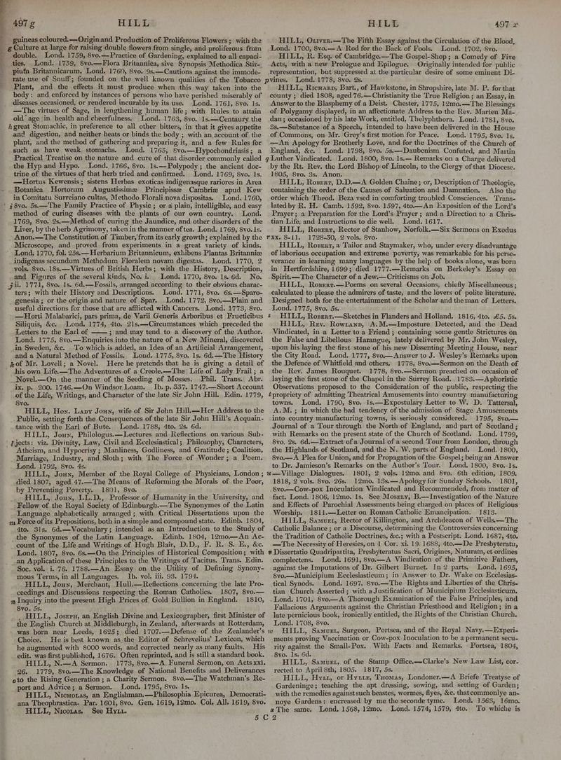 guineas coloured. —Origin and Production of Proliferous Flowers ;\ with the MS g Culture at large for raising double flowers from single, and proliferous from q double. Lond. 1759, 8vo.— Practice of Gardening, explained to all capaci- _ ties. Lond. 1759, 8vo.—Flora Britannica, sive Synopsis Methodica Stir- _ ptufa Britannicarum. Lond. 1769, 8vo. 9s.—Cautions against the immode- ‘rate use of Snuff; founded on the well known qualities of the Tobacco _ Plant, and the effects it must produce when this way taken into the body : and enforced by instances of persons who have perished miserably of diseases occasioned, or rendered incurable by its use. Lond. 1761, 8vo. 1s. —The virtues of Sage, in lengthening ‘human life; with Rules to attain old‘ age in health and cheerfulness. Lond. 1763, 8vo. 1s.—Centaury the hgreat Stomachic, in preference to all other bitters, in that it gives appetite aad digestion, and neither heats or binds the body ; with an account of the plant, and the method of gathering and preparing it, and a few Rules for such as have weak stomachs. Lond. 1765, ®&vo.—Hypochondriasis; a Practical Treatise on the nature and cure of that disorder commonly called the Hyp and Hypo. Lond. 1766, 8vo. 1s.—Polypody ; the ancient doc- trine of the virtues of that herb tried and confirmed. Lond. 1769, 8vo. Is. —Hiortus Kewensis; sistens Herbas exoticas indigenasque rariores in Area Botanica Hortorum Augustissime Principisse Cambrie apud Kew in Comitatu Surreiano cultas, Methodo Florali nova dispositas. Lond. 1760, ‘ #8vo. 5s.—The Family Practice of Physic ; or a plain, intelligible, and easy method of curing diseases with the plants of our own country. Lond. 1769, 8vo. 2s.—Method of curing the Jaundice, and other disorders of the Liver, by the herb Agrimony, taken in the manner of tea, Lond. 1769, 8vo. Is. Anon.—The Constitution of Timber,'from its early growth; explained by the Microscope, and proved from experiments in a great variety of kinds. ’ Lond. 1770, fol. 25s.— Herbarium Britannicum, exhibens Plantas Britanniz indigenas secundum Methodum Floralem novam digestas... luond. 1770, 2 vols. Svo. 18s.—Virtues of British Herbs; with the History, Description, and Figures of the several kinds, No. i. Lond. 1770, 8yo. 1s. 6d. No. jit. 1771, 8vo. 1s. 6d.—Fossils, arranged according to their obvious charac- ters; with their History and Descriptions. Lond. 1771, 8vo. 6s.—Sparo- _ genesia ; or the origin and nature of Spar. . Lond. 1772, 8vo.—Plain and useful directions for those that are afflicted with Cancers. Lond. 1773, 8vo. —Horti Malabarici, pars prima, de Varii Generis Arboribus et Fructicibus Siliquis, &c. Lond. 1774, 4to. 21s.—Circumstances which preceded the Letters to the Earl of 3; and may tend to a discovery of the Author. Lond. 1775, 8vo.—Enquiries into the nature of a New Mineral, discovered in Sweden, &c. To which is added, an Idea of an Artificial Arrangement, and a Natural Method of Fossils. Lond. 1775, 8vo. 1s. 6d. —The History of Mr. Lovell; a Novel. Here he pretends that he is giving a detail of ' his own Life. —The Adventures of a Creolee—The Life of Lady Frail; a Novel.—On the manner of the Seeding of Mosses. Phil. Trans. Abr. ix. p. 200. 1746.—On Windsor Loam. _ Ib. p. 337. 1747.—Short Account of the Life, Writings, and Character of the late Sir John Hill. Edin. 1779, Syvo. HILL, Hon. Lapy Joun, wife of Sir John Hill.—Her Address to the Public, setting forth the Consequences of the late Sir John Hill’s Acquain- tance with the Earl of Bute. Lond. 1788, 4to. 2s. 6d. HILL, Joun, Philologus.—Lectures and Reflections on various Sub- | gjects: viz. Divinity, Law, Civil and Ecclesiastical; Philosophy, Characters, Atheism, and Hypocrisy ; Manliness, Godliness, and Gratitude ; Coalition, Marriage, Industry, and Sloth; with The Force of Wonder; a Poem. Lond. 1792, 8vo. 4s. d HILL, Joun, Member of the Royal College of Physicians, London ; died 1807, aged 47.—The Means of Reforming the Morals of the Poor, by Preventing Poverty. 1801, 8vo. _. HILL, Joun, LL.D., Professor of Humanity in the University, and Fellow of the Royal Society of Edinburgh.—The Synonymes of the Latin Language alphabetically arranged; with Critical Dissertations upon the 2m Force of its Prepositions, both in a simple and compound state. Edinb. 1804, 4to. 31s. 6d.—Vocabulary; intended as an Introduction to the Study of the Synonymes of the Latin Language. Edinb. 1804, 12mo.—An Ac- count of the Life and Writings of Hugh Blair, D.D., F. R. S. E., &c. Lond. 1807, 8vo. 6s. —On the Principles of Historical Composition; with an Application of these Principles to the Writings of Tacitus. Trans. Edin. Soc. vol. i. 76. 1788.—An Essay on the Utility of Defining Synony- mous Terms, in all Languages. Ib. vol. iii. 93. 1794. HILL, Joun, Merchant, Hull.—Reflections concerning the late Pro- ceedings and Discussions respecting the Roman Catholics. 1807, 8vo.— s Inquiry into the present High Prices of Gold Bullion in England. 1810, Svo. 5s, _ HILL, Josxru, an English Divine and Lexicographer, first Minister o the English Church at Middleburgh, in Zealand, afterwards at Rotterdam, was born near Leeds, 1625; died 1707.—Defense of the Zealander’s Choice. He is best known as the Editor of Schrevelius’ Lexicon, which he augmented with 8000 words, and corrected nearly as many faults. His _ edit. was first published, 1676. Often reprinted, and is still a standard book. HILL, N.—A Sermon. 1773, 8vo.—A Funeral Sermon, on Acts xxi. 26. 1779, 8vo.—The Knowledge of National Benefits and Deliverances oto the Rising Generation ; a Charity Sermon. 8vo.—The Watchman’s Re- port and Advice; a Sermon. Lond. 1795, 8vo. 1s. HILL, Nicuotas, an Englishman.—Philosophia Epicurea, Democrati- ana Theophrastica. Par. 1601, 8vo. Gen. 1619, 12mo. Col, All. 1619, 8vo. HILL, Nicotas, See Hytt. Si HILL, Ontver.—The Fifth Essay against the Circulation of the Blood, Lond. 1700, 8vo.—A: Rod for the Back of Fools. Lond. 1702, 8vo. HILL, R. Esq: of Cambridge.—The Gospel-Shop; a Comedy of Five Acts, with a new Prologue and Epilogue. Originally intended for public representation, but suppressed at the particular desire of some eminent Di- HILL, Ricwarp, Bart., of Hawkstone, in Shropshire, late M. P. for that county ; died 1808, aged 76.—Christianity the True Religion ; an Essay, in Answer to the Blasphemy of a Deist. Chester, 1775, 12mo.—The Blessings of Polygamy displayed, in an affectionate Address to the Rev. Marten Ma- dan; occasioned by his late Work, entitled, Thelyphthora. Lond. 1781, 8vo. 3s,—Substance of a Speech, intended to have been delivered in the House of Commons, on Mr. Grey’s first motion for Peace. Lond. 1795, 8vo. 1s. —An Apology for Brotherly Love, and for the Doctrines of the Church of England, &c. Lond. 1798, 8vo. 5s:—Daubenism Confuted, and Martin by the Rt. Rev. the Lord Bishop of Lincoln, to the Clergy of that Diocese. 1805, 8vo. 3s. Anon. HILL, Rozerr, D.D.—A Golden Chaine; or, Description of Theologie, containing the order of the Causes of Saluation and Damnation. Also the order which Theod. Beza vsed in comforting troubled Consciences. Trans- lated by R. H. Camb. 1592, 8vo. 1597, 4to.—An Exposition of the Lord’s Prayer ; a Preparation for the Lord’s Prayer ; and a Direction to a Chris- tian Life, and Instructions to die well. Lond. 1617. HILL, Roszrr, Rector of Stanhow, Norfolk.—Six Sermons on Exodus rxx. 8-11. 1728.30, 2 vols. 8vo. HILL, Rovert, a Tailor and Staymaker, who, under every disadvantage of laborious occupation and extreme poverty, was remarkable for his perse- verance in learning many languages by the help of books alone, was born in Hertfordshire, 1699; died 1777.—Remarks on Berkeley’s Essay on Spirit.—The Character of a Jew.—Criticisms on Job. HILL, Roserr.—Poems on several Occasions, chiefly Miscellaneous ; calculated to please the admirers of taste, and the lovers of polite literature. Designed both for the entertainment of the Scholar and the man of Letters. Lond. 1775, 8vo. 5s. § HILL, Roserr.—Sketches in Flanders and Holland. 1816, 4to. £5. 5s. HILL, Rev. Rowrtannp, A.M.—Imposture Detected, and the Dead Vindicated, in a Letter toa Friend ; containing some gentle Strictures on the False and Libellous Harangue, lately delivered by Mr. John Wesley, upon his laying the first stone of his new Dissenting Meeting House, near the City Road. Lond. 1777, 8vo——Answer to J. Wesley’s Remarks upon the Defence of Whitfield and others. 1778, 8vo.—Sermon on the Death of the Rey. James Rouquet. 1778, 8vo.—Sermon preached on. occasion of laying the first stone of the Chapel in the Surrey Road. . 1783:—A phoristic Observations proposed to the Consideration of the public, respecting the tpropriety of admitting Theatrical Amusements into country manufacturing towns. Lond. 1790, 8vo..1s.—Expostulary Letter to W. D. Tattersal, A.M. ; in which the bad tendency of the admission of Stage Amusements into country manufacturing towns, is seriously considered. 1795, 8vo.— Journal of a Tour through the North of England, and part of Scotland ; with Remarks on the present state of the Church of Scotland. Lond. 1799, 8vo. 2s, 6d.—Extract of a Journal of a second Tour from London, through the Highlands of Scotland, and the N. W. parts of England. Lond. 1800, 8vo.—A Plea for Union, and for Propagation of the Gospel; being an Answer to Dr. Jamieson’s Remarks on the Author’s Tour. Lond, 1800, 8vo..1s. 1818, 2 vols. 8vo. 26s. 12mo. 13s.—Apology for Sunday Schools. 1801, 8vo.—Cow-pox Inoculation Vindicated and Recommended, from matter of fact. Lond. 1806, 12mo. 1s. See Mosrty, B.—Investigation of the Nature and Effects of Parochial Assessments being charged on places of Religious Worship. 1811.—Letter on Roman Catholic Emancipation. 1813. HILL, Samuer, Rector of Killington, and Archdeacon of Wells.—The Catholic Balance ; or a Discourse, determining the Controversies concerning the Tradition of Catholic Doctrines, &c.; with a Postscript. Lond. 1687, 4to. —The Necessity of Heresies, on 1 Cor. xi. 19. 1688, 4to.—De Presbyteratu, complectens. Lond. 1691, 8vo.—A Vindication of the Primitive Fathers, against the Imputations of Dr. Gilbert Burnet. In 2 parts, Lond. 1695, 8vo.—Municipium Ecclesiasticum; in Answer to Dr. Wake on Ecclesias- tical Synods. Lond. 1697, 8vo.—The Rights and Liberties of the Chris- tian Church Asserted ; with a Justification of Municipium Ecclesiasticum. Lond. 1701, 8vo.— A Thorough Examination of the False Principles, and Fallacious Arguments against the Christian Priesthood and Religion; in a late pernicious book, ironically entitled, the Rights of the Christian Church. Lond. 1708, 8vo. ments proving Vaccination or Cow-pox Inoculation to be a permanent secu- rity against the Small-Pox. With Facts and Remarks. - Portsea, 1804, 8vo. Is. 6d. ; . HILL, Samuet, of the Stamp Office.—-Clarke’s New Law List, cor- rected to April 8th, 1805, 1817; 5s. ' HILL, Hyi1, or Hyitz, Tuomas, Londoner.—A Briefe Treatyse of Gardeninge; teaching the apt dressing, sowing, and setting of Garden; with the remedies against such beastes, wormes, flyes, &c. thatcommonlye an- noye Gardens; encreased by me the seconde tyme. Lond. 1563, 16mo. 2 The same. Lond, 1568, 12mo, . Lond. 1574, 1579, 4to. To whiche is