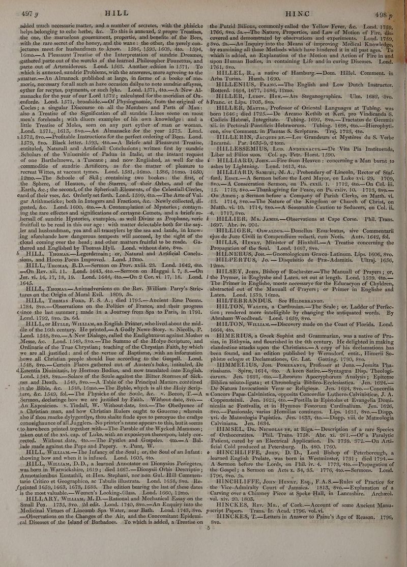 added much necessarie matter, :and.a number of secretes, with the. phisicke helps belonging to eche herbe, &amp;c. To this is annexed, 2.propre Treatises, the one, the maruelous gouernment, propertie, and benefite ‘of the Bees, with the rare secret of the honey,.and the waxe: the other, the yerely .con- jectures meet for husbandmen to.know. 1586, 1593, 1608, 4to. 1594, 16mo.—A Pleasaunt Treatise of the Interpretation of stindrie Dreames, gathered parte out of the worcks of the learned .Philosopher Pouzettus, and parte out of Artemiderous. Lond, 1563. Another edition in 1571. To which is annexed, sundrie Problems, with the answeres, more agreeing to the ymatter.—An Almanack published at large, in forme of a booke of me- morie, necessary forall such as have occasion dailyeto note sundrieaffayres, eyther for recytes, payments, or such lyke. Lond, 1571, 4to.—A New. Al- manacke for the year of our Lord.1572; calculated forthe meridian of Ox- enforde. Lond. 1571, broadside.—Of Physiognomie, from the original. of Cocles; a singular Discourse on -all the Members and Parts of Man: also.a Treatise of the Signification of all sundrie Lines seene on most men’s forelieads; with diuers examples of his own knowledge: and a little Treatise of Moles, seen on any part eyther of man or woman, Lond. 1571,_.1615, 8vo—An Almanacke for the year 1573. Lond. 21572, 8vo.—Profitable Instructions for the perfect ordering of Bees. Lond. 1579, 8vo. Black letter. 1593, 4to.—A Briefe sand ‘Pleasaunt Treatise, entituled, Naturall and Artificiall Conclusions; written first by sundrie Scholars of the Vniuersitie of Padua in Italic, at the instant request of one Barthelmewe, a Tuscane; and now Englished, as well for the commoditie of sundrie . Artificers, as for the matter of pleasure to recreat Wittes, at vaccant tymes. Lond. 1581,:16mo. 1586, 16mo. 1650, 12mo.—The Schoole of Skil; .containing two bookes: the first, of the Sphere, of Heauen, of the :Starres, oftheir .Orbes, and: of the Earth, &amp;c.; the second,.of the Sphericall.Hlements, of the Celestiall Circles, aand of their vses, &amp;c. Orderly set forth. Lond. 1599, 4to.—The Arte of Vul- gar Arithmeticke; both in Integers and Fractions, &amp;c. Newly: collected, di- gested, &amp;c. Lond. 1600, 4to.—A. Contemplation of. Mysteries ; contayn- ing the rare effectes and significations of :certayne Comets, anda briefe re- hersall of .sundrie Hystories, examples, »as well Divine as Prophane, verie fruitfull to be read in this our age: with matter delectable both for the say- Jer and husbandman, yea and all traueylers by ithe sea.and lande, in know- ing aforehande how dangerous tempests will succeed, by the sight of the cloud coming over the head; and-other matters fruitful to be reade. Ga- thered and Englished by Thomas Hyll. Lond. without date, 8vo. 6 HILL, Txuomas.—Legerdemain ;. or, Natural and Artificial Conclu- sions, and Hocus Pocus Improved. ..Lend. 12mo. HILL, Tuomas, B..D.—Sermon on Prov. xxiii. 23. Lond. 1642, 4to. —On Rev. xii. 11. Lond, 1643,.4to.—Sermon on: Haggai i. 7, 8.—On Jer. vi. 16, 17, 18, 19. Lond. 1644; 4to.—On 2 Cor. vi. 17,.18. Lond. 1645. HILL, Txuomas.—Animadversions on the: Rev. William: Parry’s Stric- tures.on the Origin of Moral Evil. 1809, 3s. HILL, Tuomas Forp, F..S. A.; died 1795.— Ancient Ese Poems. 1784, 8yo,—Observations on the Politics: of France, and::their: progress esince the last summer; made in a Journey from: Spa to Paris, in 1791. Lond. 1792, 8vo.. 2s. 6d. HILL, or Hyixiz, Witi1aM, an English Printer, wholived.about the mid- dle of the 16th century. He printed,—A Godly Newe Story. v. Nicolls, P. Lond. 1548, 8vo,—A New Dialoge, called the Endightment against Mother Messe, &amp;c. Lond. 1548, 8vo.—The Summe of the» HolyeScripture, and Ordinarie of the True Chrystian; teaching of the Chrystian Faith, by which we are,all justified: and of the vertue of Baptisme, .with an information howe.all Christian people should liue according to the Gospell. ~Lond. 1548, 8vo.—Certein Places gathered out, of Austen’s boke, ‘intituled, De dEssentia Diuinitatis, by Hermon Bodius, and. now translated,into’ Mnglish. Lond. 1548, 8vo.—Solace of the Soule against the Bitter.Stormes of Sick- nes_and Death. 1548, 8vo.—A, Table of the Principal Matters. conteined in. the Bible, &amp;c. 1548, 16mo0,.—The Byble, whych is all the Holy Scrip. ture, &amp;c. 1549, fol.—'The Physicke of the Soule, &amp;c. v..Becon, T.—A Sermon, declaringe how we are justified by Faith. Without date, 8v0.— An Exposicion.. v. Tindall, W. Without date, 8vo.—The Obedyence .of a Christian man, and how Christian Rulers ought to Gouerne ; «wherein also if thou marke dylygentlye, thou shalte finde eyes to perceyue the craftye conueighaunce of all. Jugglers. No printer’s name appears to this, butit seems eto. have been printed together with—The Parable of the Wycked Mammon; taken out of the xvi. cap. of Luke, with an exposicyon therevpon, lately cor- rected, Without date, 4to.—The Pystles and :Gospeles. 4to.—A Bal- lade made against the Pope and Popery. v..Punt, W. HILL, Witt1am.—The Infancy, of the Soul; or, the Soul of an Infant: showing how and when it is infused. Lond. 1605, 4to. HILL, Wiuu1u1am, D.D., a learned Annotator on Dionysius Periegetes, was born in Warwickshire, 1619; died 1667.—Dionysii Orbis Descriptio ; Annotationibus Eustathii, et Hen: Stephani, nee non Gul. Hill Gomarnen- tario Critico et Geographico, ac Tabulis illustrata. Lond. 1658, 8vo. .Re- / printed 1659, 1663, 1678, 1688. The edition bearing the last of these dates is the most yalnable.-Wamen’ s Looking-Glass. Lond: 1660, 12mo, HILLARY, Wittiam, M. D.—Rational and Mechanical Essay on the Small Pox.. 1735, 8vo.. 2d edit. Lond. 1740, 8vo.—An Enquiry into the Medicinal Virtues of Lincomb Spa Water, near Bath. Lond. 17435, .8vo. —-Obseryations on the Changes of the Air, and. the Concomitant Epidemi- cal Diseases of the Island of Barbadoes. ..To which is.added, a Treatise on the Putrid Bilious, commonly called the Yellow Fever, be: Lond. 1’ 59 1766, 8vo. 5s.~-The Nature, Properties, and Law of Motion of Fire, covered.and demonstrated by observations and - ‘experiments. Lond. 1’ i. by examining all those Methods which have hindered it in all past ages. which ‘is added, .an Explanation of the Motion and Action of Fire in: upon Eluman Bodies, in containing Life and in curing Diseases. 1761, 8vo. HILLEL,-R., a native of Hamburg.—Dom. Hillel. Arba Turim. Hamb. 1690. HILLENIUS, Franc.—The English and Low Dutch Instructor. Rotterd. 1664, 1677, 1686, 12mo. HILLER, Lvuvov. Hey.—Ars Steganographica. Comment. in Ulm. 1682, *8vo. HILLER, Martu., Professor of Oriental Languages at Tubing. was born 1646; died 1725.—De Arcano Kethib et Keri, pro Vindicanda 5 Codicis Hebrzi, Integritate. ‘Tubing. 1692, 8vo.—Tractatus de Gemmis xii. in PectoraliPontificis Hebreorum. ‘Tubing. 1698, 4to.—Hierophyti- con, sive Comment. in Plantas’S. Scripture. ‘'Traj. 1725, 4to. HILLERIEIN, Jacques pr.—Les’ Grandeurs et Mystéres du S. Verbe Incarné. . Par. 1635-9, 2 tom. HILLESSEMIUS, Lup. ‘Anprrnacus.—De “Vita Pia Instituenda, Liber ad Filios suos. “Col. ap. Petr.. Horst. 1590. ¢ HILLIARD, Joun.—Fire'from Heaven: concerning a Man burnt to ashes by Lightning. » Lond. 1613, 4to. HILLIARD, Samust, M. A.,Prebendary of Lincoln, Rector of Staf- ford, Essex.—A Sermon before the Lord Mayor, on Luke xvi. 29, 8vo.—A Consecration Sermon, on Ps. cxxii. 1. - 1712, 4to.—On Col. iti, 15. .1713, 8vo.— Thanksgiving for Peace, on Ps. exliv. 10. 1713, 8vo.— On Amen;,a ‘Sermon before a Company of Parish Clerks, on Matth. vi. “13. 1714, 8vo.——-The Nature of the Kingdom or Church of Christ, on Matth. vi. 10. 1714, 8vo.— A’ Seasonable Caution to Seducers, on Col. ii. ~-4,.. 1717, 8vo. Phil. Trans. 1697. Abr. iv. 201. HILLIGER, Oswarpus.—Donellus Enucleatus, sive Commentarii ejus de Jure Civili in ‘Compendium redacti, cum Notis. Antv. 1642, fol. HILLS, Henry, Minister of Hinxhill.—A> Treatise concerning the Propagation of the Soul. Lond. 1667, 8vo. HILNERWUS, Jou. =+Gnomologicum Grzco- Latinum. Lips. 1606, 8vo. HILPERTUS, Jo. — Disquisitio de Pre-Adamitis. Ultraj. 1656, 12mo. HILSEY, Jouy, Bishop of Rochester—The Manuall of Prayers ; or, The-Primer in Englishe, moste necessarye for the Educacyon of Chyldren, abstracted out of ‘the Manuall of ‘Prayers; or Primer in Englishe and Laten. Lond. 1539, 16mo. HILTEBRANDUS. See Hinvpesranpr. HILTON, Watrer, a Carthusian.—The Scale; or, Ladder of Perfec- tion; rendered more ‘intelligible by changing the antiquated words. By Abraham*Woodbead. Lond. 1659, 8vo. HILTON, Wii11am.—Discovery made on the Coast of Florida, Lond. 1664, 4to. sias, in Bithynia, and flourished in the 4th century. He delighted in making clandestine attacks upon the Christians.—<A copy of his declamations has been found, and an edition published by ‘Wernsdorf, entit., Himerii So- phiste eclogz et Declamationes, Gr. Lat. Gotting. 1790, 8vo. ‘HIMMELIUS, Jou. Pomeranus, Professor at Jena.—Jesuita Pha- risaisans. Spire, 1614, 4to. -A keen Satire.x—Syntagma Disp. Theologi- carum. Jen. 1621,:4to.—Librorum Apocryphorum Analysis ; Biblica soluto-ligata; et Chronologia ‘Biblico-Ecclesiastica. Jen. 1624.— De Natura Invocationis Vere ac Religiose. (Jen. 1624, 8vo.— Concordia Coppensteinii. . Jen. 1625, 4to.—Postilla in Epistolas et Evangelia Domi- nicalia ac Festivalia, et in Hymnos Festorum Cardinalium. Jen. 1626, -8vo.—Passionale, varias Homilias continens. Lips. 1631, 8vo.—Dispp. xvi. de Matzologia Papistica. Jen. 1633, 4to.—Dispp. xiii. de Matzxologia Calviniana. Jen. 1634. HIMSEL, Dr. Nicuoras px, at Riga.— Description of a rare Species of Orthoceratites. Phil. ‘Trans. 1758. Abr. xi. 261.—Of a Paralytic Patient, cured by an Electrical’ Application. ficial Cold produced at Petersburg. Ib. 480. 1760. o HINCHLIFFE, Jouy, D. D., Lord Bishop of Peterborough, a learned English Prelate, was born in Westminster, 1731; died 1794. _ A'Sermon before the Lords, on Phil. iv. 4. 1773, 4to. ~ Propagation of the'Gospel;.a Sermon on Acts x. 34,35. 1776, 4to.—Sermons. Lond. 1796, 8vo. 5s. HINCHLIFFE, Joun Henry, Esq., F.A.S.—Rules of Practice for 1813, 8vo.—Explanation of a Carving over a Chimney Piece at Speke Hall, in Lancashire. Archzol. vol. xiv. 20. 1803. HINCKES, Rev. Mr., of Cork.—Account of some Ancient Manu- Trans. Ir. Acad. 1796. vol. vi. HINCKES, T.—Letters in Answer to Paine’s Age of Reason. 1796, 8vo. 5