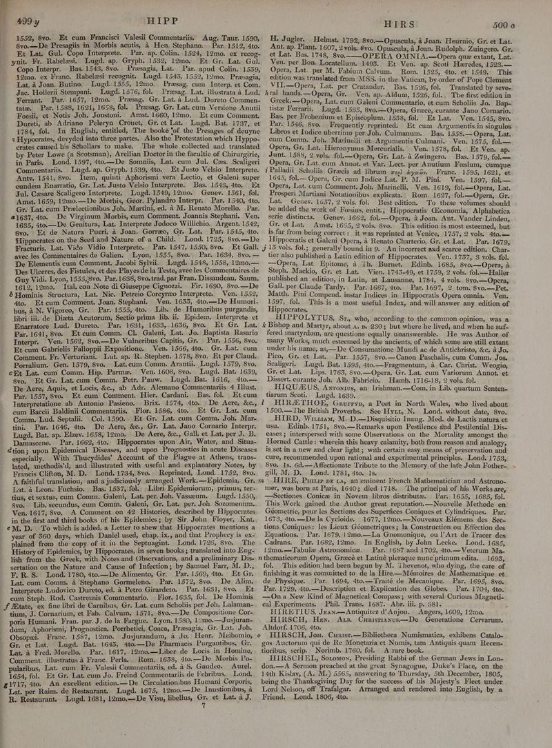1552, 8vo. Et cum Francisci Valesii Commentariis. Aug. Taur. 1590, 8vo.—De Presagiis in Morbis acutis, 4 Hen. Stephano... Par. 1512, 4to. Et Lat. Gul. Copo Interprete. Par. ap. Colin. 1524, 12mo. ex recog- ynit. Fr. Rabelesi. Lugd. ap. Gryph. 1532, 12mo, Et Gr. Lat. Gul. Copo Interpr. Bas. 1543, 8vo. Presagia, Lat. Par. apud Colin. 1539, 12mo, ex Franc. Rabelesi recognit. Lugd. 1545, 1552, 12mo. Preesagia, Lat. A Joan. Butino, Lugd. 1555, 12mo. Presag. cum Interp. et Com. Jac. Hollerii Stempani. Lugd. 1576, fol. Presag. Lat. illustrata a Lud, Ferrant. Par. 1657, 12mo. Presag. Gr. Lat. a Lud. Dureto Commen- tate. Par. 1588, 1621, 1658, fol. Praesag. Gr. Lat. cum Versione Anutii Foesii, et Notis Joh. Jonstoni. Amst. 1660, 12mo. Et cum Comment. Dureti, ab Adriano Peleryn Crouet, Gr. et Lat. Lugd. Bat. 1737, et 1784, fol. In English, entitled, The booke ‘of the Presages of deuyne % Hypocrates, devyded into three partes. Also the Protestation which Hyppo- crates caused his S¢hollars to make. The whole collected and translated by Peter Lowe (a Scotsman), Arellian Doctor in the facultie of Chirurgirie, in Paris. Lond. 1597, 4to.—De Somniis, Lat. cum Jul. Czs. Scaligeri Commentariis. Lugd. ap. Gryph. 1539, 4to. Et Justo Velsio Interprete. Antv. 1541, 8vo. Item, quinti Aphorismi vera Lectio, et Galeni super eundem Enarratio, Gr. Lat. Justo Velsio Interprete. Bas. 1543, 4to. Et Jul. Cesare Scaligero Interprete. Lugd. 1549, 12mo. Genev. 1561, fol. Amst. 1659, 12m0.—De Morbis, Geor. Pylandro Interpr. Par. 1540, 4to. Gr. Lat. cum Prelectionibus Joh. Martini, ed. a M. Renato Morello. Par. 41637, 4to. De Virginum Morbis, cum Comment. Joannis Stephani. Ven. 1635, 4to.—De Genitura, Lat. Interprete Jodoco Willichio. Argent, 1542, 8vo. Et de Natura Pueri, 4 Joan. Gorreo, Gr. Lat. Par. 1545, 4to. Hippocrates on the Seed and Nature of a Child. Lond. 1725, 8vo.—De ¥racturis, Lat. Vido Vidio Interprete. Par. 1547, 1550, 8vo. Et Gall. avec les Commentaires de Galien. Lyon, 1555, 8vo. Par. 1634, 8vo, — De Elementis cum Comment. Jacobi Sylvii. Lugd. 1548, 1558, 12mo.— Des Ulceres, des Fistules, et des Playes de la Teste, avec les Commentaires de Guy Vidi. Lyon, 1555,8vo. Par. 1638, 8vo. trad. par Fran. Dissaudeau. Saum. 1612, 12mo. Ital. con Note di Giuseppe Cignozzi. Fir. 1690, 8vo.—De & Hominis Structura, Lat. Nic. Petreio Corcyrzo Interprete. Ven. 1552, 4to. Et cum Comment. Joan. Stephani. Ven. 1633, 4to.—De Humori- bus, 2 N. Vigoreo, Gr. Par. 1555, 4to. Lib. de Humoribus purgandis, libri iii. de Dizta Acutorum, Sectio prima lib. ii. Epidem. Interprete et Enarratore Lud. Dureto.. Par. 1631, 1633,.1636, 8vo. Et Gr. Lat. Par. 1641, 8vo. Etcum Comm. Cl. Galeni, Lat. Jo. Baptista Rasario Interpr. Ven. 1562, 8vo.—De Vulneribus Capitis, Gr. Par. 1556, 8vo. Et cum Gabrielis Falloppii Expositione. Ven. 1566, 4to. Gr. Lat. cum Comment. Fr. Verturiani. Lut. ap. R. Stephen. 1578, 8vo. Et per Claud. Porralium. Gen. 1579, 8vo. Lat.cum Comm. Arantii. Lugd. 1579, 8vo. et Lat. cum Comm. Hip. Parme. Ven. 1608, 8vo. Lugd. Bat. 1639, 8vo. Et Gr. Lat.cum Comm, Petr. Pauw. Lugd. Bat. 1616, 4to.— De Aere, Aquis, et Locis, &c., ab Adr. Alemano Commentariis 4 Illust. Par. 1557, 8vo. Et cum Comment. Hier. Cardani. Bas, fol. Et cum Interpretatione ab Antonio Pasieno. Brix. 1574, 4to. De Aere, &c., eum Baccii Baldinii Commentariis, Flor. 1586, 4to. Et Gr. Lat. cum Comm. Lud. Septalii. Col. 1590.. Et Gr. Lat. cum Comm. Joh. Mar- tini. Par. 1646, 4to. De Aere, &c., Gr. Lat, Jano Cornario Interpr. Lugd. Bat. ap. Elzev. 1658, 1gmo. De Aere, &c., Gall. et Lat. per J. B. Damascene. Par. 1662, 4to. Hippocrates upon Air, Water, and Situa- @tion; upon Epidemical Diseases, and upon Prognostics in acute Diseases especially. With Thucydides’ Account of the Plague at Athens, trans- lated, methodis’d, and illustrated with useful and explanatory Notes, by Francis Clifton, M. D. Lond. 1734, 8vo.. Reprinted, Lond. 1752, 8vo. Lat. a Leon. Fuchsio. Bas. 1537, fol. Libri Epidemiorum, primus, ter. tius, et sextus, cum Comm, Galeni, Lat. per. Joh, Vasseum. Lugd. 1550, 8vo. Lib. secundus, cum Comm. Galeni, Gr. Lat. per. Joh. Sozomenum. Ven. 1617, 8vo. A Comment on 42 Histories, described by Hippocrates eM. D. . To which is added, a Letter to shew that Hippocrates mentions a year of 560 days, which Daniel used, chap. ix., and that Prophecy is ex- plained from the copy of it in the Septuagint. Lond. 1726, 8vo. ‘The History of Epidemics, by Hippocrates, in seven books ; translated into Eng- lish from the Greek, with Notes and Observations, and a preliminary Dis- sertation on the Nature and Cause of Infection; by Samuel Farr, M. D., FE, R. S. Lond. 1780, 4to.—De Alimento, Gr. Par. 1569, 4to. Et Gr. Lat. cum Comm. a ‘Stephano Gormeleno. Par. 1572, 8vo. De Alim. Interprete Ludovico Dureto, ed. a Petro Girardeto. Par. 1631, 8vo. _Et cum Steph. Rod. Castrensis Commentario. Flor. 1635, fol. De Hominis J HBtate, ex fine libri de Carnibus, Gr. Lat. cum Scholiis per Joh, Lalaman- tium, J. Cornarium, et Fab. Calvum, 1571, 8vo.—De Compositione Cor-. poris Humani. Fran. par. J, de la Fargue. Lyon, 1580, 12mo.—Jusjuran- dum, Aphorismi, Prognostica, Porrhetici, Coaca, Prasagia, Gr. Lat. Joh, Obsopexi. Franc. 1557, 12mo. Jusjurandum, a Jo, Henr. Meibomio, Gr. et Lat. Lugd. Bat. 1643, 4to.—De Pharmacis Purgantibus, Gr. Lat. a Fred. Morello. Par. 1617, 12mo.—Liber de Locis in Homine, Comment. illustratus 4 Franc. Perla, Rom. 1638, 4to.—De Morbis Po- pularibus, Lat. cum Fr. Valesii Commentariis, ed. aS. Gaudeo. Aurel, 1654, fol. Et Gr. Lat. cum Jo. Freind Commentariis de ebribus. Lond. g1717, 4to. An excellent edition.—De Circulationibus Humani Corporis, Lat. per Raim. de Restaurant, Lugd. 1675, 12mo,—De Inustionibus, a R. Restaurant, Lugd. 1681, 12mo,.—De Visu, libellus, “ et Lat. a J. H. Jugler. Helmst. 1792, 8vo.—Opuscula, 4 Joan. Heurnio, Gr, et Lat. Ant. ap. Plant. 1607, 2 vols, £vo. Opuscula, a Joan. Rudolph. Zuingero. Gr. et Lat. Bas. 1748, 8vo, OPERA OMNIA.—Opera que extant, Lat. Ven. per Bon. Locatellum. 1493. Et: Ven. ap. Scoti Heredes, 1523.— Opera, Lat. per M. Fabium Calvum. Rom. 1525, 4to.. et 1549. This edition was translated from MSS. in the Vatican, by order of Pope Clement VITI.—Opera, Lat. per Cratander. Bas. 1526, fol. Translated by seve- hral tands.—Opera, Gr... Ven. ap. Aldum, 1526, fol.. The first edition in Greek. —Opera, Lat. cum Galeni Commentario, et cum Scholiis Jo. Bap- tistee Ferrarii, _Lugd. 1535, 8yo.—Opera, Grece, curante Jano Cornario. Bas. per Frobenium et Episcopium. 1558, fol. Et Lat. Ven. 1545, 8vo. Par. 1546, 8vo. Frequently reprinted. Et cum Argumentis in singulos Libros et Indice uberrimo per Joh. Culmanum. Bas. 1558.— Opera, Lat. cum Comm. Joh. Marinelli et Argumentis Culmani. Ven. 1575, fol.— Opera, Gr. Lat. Hieronymus Mercurialis. Ven. 1578, fol. Et Ven. ap. Junt. 1588, 2 vols. fol.——Opera, Gr. Lat. a Zwingero. Bas. 1579, fol.— Opera, Gr, Lat, cum Annot, et Var. Lect. per Anutium Foesium, cumque i Palladii Scholiis Gracis ad librum meet ayuoy. Franc. 1595, 1621, et 1645, fol.— Opera, Gr. cum Indice Lat. P. M. Pini. Ven. 1597, fol.— Opera, Lat. cum Comment. Joh. Marinelli. Ven. 1619, fol.—Opera, Lat. Prosperi Martiani Notationibus explicata.. Rom. 1627, fol.—Opera, Gr. Lat. Genev. 1657, 2 vols. fol. Best edition. To these volumes should be added the work of Feesius, entit.; Hippocratis G&conomia, Alphabetica serie distincta. Geney. 1662, fol.—Opera, a Joan. Ant. Vander Linden, Gr. et Lat. Amst. 1665, 2 vols. 8vo. This edition is most esteemed, but is far from being correct: it was reprinted at Venice, 1757, 2 vols. 4to.— : Hippocratis et Galeni Opera, A Renato Charterio, Gr. et Lat. Par. 1679, Jj 15 vols. fol.; generally bound in 9. An incorrect and scarce edition. Char- tier also published a Latin edition of Hippocrates. Ven. 1737, 3 vols. fol. —Opera, Lat. Epitome, 4 ‘th. Burnet. Edinb. 1685, 8vo.—Opera, a Steph. Mackio, Gr. et Lat. Vien. 1743-49, et 1759, 2 vols. fol.—Haller publisbed an edition, in Latin, at Lausanne, 1784, 4 vols. 8vo.—Opera,. Gall. per Claude Tardy. Par. 1667, 4t0.. Par. 1697, 2 tom. 8vo.—Pet. Matth. Pini Compend. instar Indices in. Hippocratis Opera omnia. Ven. 1597, fol. ‘'This.is a most useful Index, and will answer any edition of Hippocrates. : HIPPOLYTUS, Sr., who, according to the common opinion, was a k Bishop and Martyr, about a. p. 230; but where he lived, and when he suf- fered martyrdom, are questions equally unanswerable. He was Author of many Works, much esteemed by the ancients, of which some are still extant under his name, as,—De Consumatione Mundi ac de Antichristo, &c. a Jo. Pico, Gr. et Lat. Par. 1557, 8vo.—Canon Paschalis, cum Comm. Jos, Scaligeri. Lugd. Bat. 1595, 4to.—Fragmentum, a Car. Christ.. Weogio, Gr. et Lat. Lips. 1763, 8vo.— Opera, Gr. Lat. cum Variorum Annot. et Dissert. curante Joh. Alb. Fabricio. _Hamb. 1716-18, 2 vols. fol. HIQUZUS, Anronivs, an Irishman.—Com., in Lib. quartum Senten- tiarum Scoti.. Lugd. 1639. t HIRATHOE, Grurryp, a Poet in North Wales, who lived about 1500.—'The British Proverbs. See Hyz1, N. Lond. without date, 8vo. HIRD, Wituam, M. D.—Disquisitio Inaug. Med. de Lactis natura et usu. Edinb. 1751, 8vo.—-Remarks upon Pestilence and Pestilential Dis- eases ; interspersed with some Observations on the Mortality amongst the Horned Cattle: wherein this heavy calamity, both from reason and analogy, is set in a new and clear light ; with certain easy means of preservation and cure, recommended upon rational and experimental principles. Lond. 1753, 8vo. 1s. 6d.—Affectionate Tribute to the Memory of the late John Fother- gill, M. D. Lond. 1781, 4to. 1s. FIIRE, Pur pe 1a, an eminent French Mathematician and Astrono- mer, was born at Paris, 1640; died 1718. ‘The principal of his Works are, —Sectiones Conice in Novem libros distribute. . Par. 1655, 1685, fol. This Work gained the Author great reputation.—Nouvelle Methode en Géometrie, pour les Sections des Superfices Coniques et Cylindriques. Par. 1673, 4to.—De la Cycloide. 1677, 12mo.—Nouveaux Elémens des Sec- tions Coniques: les Lieux Géometriques ; la Construction ou Effection des Equations, Par. 1679, 12mo.—La Gnomonique, ou |’ Art de Tracer des Cadrans. Par. 1682, 12mo, In English, by John Leeke. Lond. 1685, 12mo.—Tabulz Astronomice, Par. 1687 and 1702, 4to.—Veterum Ma- nthematicoram Opera, Greecé et Latiné pleraque nunc primum edita. 1693, fol. This edition had been begun by M. ‘ihevenot, who dying, the care of finishing it was committed to de la Hire—Mémoires de Mathematique et de Physique. Par. 1694, 4to.—Traité de Mecanique. Par. 1695, 8vo. Par. 1729, 4to.— Description et Explication des Globes. Par. 1704, 4to. —Ona New Kind of Magnetical Compass; with several: Curious Magneti- cal Experiments. Phil. Trans. 1687. Abr. iii. p. 381. HIRETIUS, Jean.—Antiquitez d Anjou. Angers, 1609, 12mo. HIRSCH, Hen. Ans. Curistianus—-De Generatione Cervarum. Altdorf, 1706, 4to. o HIRSCH, Jou. Curist.— Bibliotheca Numismatica, exhibens Catalo- gos Auctorum qui de Re Monetaria et Numis, tam Antiquis quam Recen- tioribus, scrip. Norimb. 1760, fol. A rare book. . HIRSCHEL, Sotomon, Presiding Rabbi of the German Jews in Lon- don.—A Sermon preached at the great Synagogue, Duke’s Place, on the 14th Kislav, (A. M.) 5565, answering to ‘Thursday, 5th December, 1805, being the Thanksgiving Day for the success of his Majesty’s Fleet under Lord Nelson, off Trafalgar. Arranged and rendered into English, by a Friend. Lond. 1806, 4to.