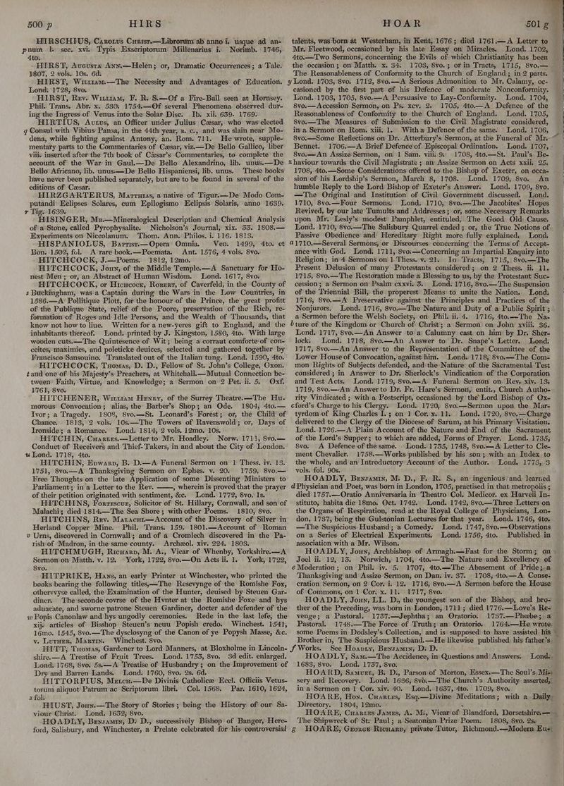 HIRSCHIUS, Carorus Curist.—Librorum ab anno i. usque ad an- pnum 1. sec. xvi. Typis Exscriptorum: Millenarius i.. Norimb. 1746, 4to. HIRST, Aveusta Ann.—Helen; or, Dramatic Occurrences; a Tale. 1807, 2 vols. 10s. 6d. HIRST, Witr1am.—The Necessity and Advantages of Education. Lond: 1728, 8vo. HIRST, Rev. Wittram, F. R. S.—Of a Fire-Ball seen at Hornsey. Phil. Trans. Abr. x. 580; 1754.—Of several Phenomena observed dur- ing the Ingress of Venus into the Solar Dise. Ib. xii. 6359. 1769. HIRTIUS, Autus, an Officer under Julius Cesar, who was'elected g Consul with Vibius Pansa, in the 44th year, z. c., and was slain near Mo- dena, while fighting against Antony, an. Rom. 711. He wrote, supple- mentary parts to the Commentaries of Czsar, viz—De Bello Gallico, liber viii: inserted after the 7th book of César’s Commentaries, to complete the aecount of the War in Gaul.—De Bello Alexandrino, lib. unus.—De Bello Africano, lib. unus:—De Bello Hispaniensi, lib. unus. These books have never been published separately, but are to be found in several of the editions of Cesar. HIRZGARTERUS, Marrutas, a native of Tigur.—De Modo Com- putandi’ Eclipses Solares, cum Epilogismo Eclipsis Solaris, anno 1639. r Tig. 1639. HISINGER, Mr.—Mineralogical Description and Chemical Analysis ofa Stone; called Pyrophysalite. Nicholson’s Journal, xix. 53. 1808.— Experiments on Niccolanum. Thom. Ann. Philos. i. 116. 1813. HISPANIOLUS, Bartisr.—Opera Omnia. Ven. 1499, Bon. 1502, fol. A rare book.—Poemata. Ant. 1576, 4 vols. 8vo. HITCHCOCK, J.—Poems. 1812, 12mo. HITCHCOCK, Joun, of the Middle Templee—A Sanctuary for Ho- nest Men; or, an Abstract of Human Wisdom. Lond. 1617, 8vo. HITCHCOCK, or Hicucocx, Rozerr, of Caverfeld, in the County of s Buckingham, was’a Captain during’ the Wars in the Low Countries, in 1586.—A’ Pollitique Plott, for the honour of the Prince, the great profitt of the Publique State, relief of the Poore, preservation of the Rich, re- formation of Roges and Idle Persons, and the Wealth of Thousands, that know not how to liue. Written for a new-yeres gift to England, and the inhabitants thereof. Lond. printed by J. Kingston, 1580, 4to. With large wooden cuts.—The Quintesence of Wit; being a corraut comforte'of con- ceites; maximies, and poleticke deuices, selected and gathered together by Francisco Sansouino. Translated out of the Italian tung. Lond. 1590, 4to. HITCHCOCK, Tuomas, D. D., Fellow of St. John’s College, Oxon. tand one of his Majesty’s Preachers, at Whitehall.—Mutual Connection be- tween Faith, Virtue, and. Knowledge; a Sermon on 2 Pet. ii. 5. Oxf. 1761, 8vo. HITCHENER, Witt1am Hewry, of the Surrey Theatre.—The Hu- morous: Convocation; alias, the Barber’s Shop; an Ode. 1804, 4to.— Ivor; a Tragedy. 1808, 8vo.—St. Leonard’s Forest; or, the Child’ of Chance. 1813, 2 vols. 10s;—The Towers of Ravenswold; or, Days of Ironside; a Romance. Lond. 1814, 2 vols. 12mo. 10s. HITCHIN, Cuartrs.—Letter to Mr. Hoadley. Norw. 1711, 8vo.— Conduct of Receivers and Thief- Takers, in and about the City of London. u Lond. 1718, 4to. HITCHIN, Epvwarp, B. D.—A Funeral Sermon on 1 Thess. iv. 13. 1751, 8vo.—A Thanksgiving Sermon on Ephes. v. 20. 1759, 8vo.— Free Thoughts on the late Application of some Dissenting Ministers to Parliament in'a Letter to the Rev. , wherein is proved that the prayer of their petition originated with sentiment, &c. Lend. 1772, 8vo. Is. HITCHINS, Forzescvr, Solicitor of St. Hillary, Cornwall, and son of Malachi; died 1814.—The Sea Shore; with other Poems. 1810, 8vo. HITCHINS, Rev. Matacui— Account of the Discovery of Silver in Herland Copper Mine. Phil. Trans. 159. 1801.—Account of Roman v Urns, discovered in Cornwall; and of a Cromlech discovered in the Pa- rish of Madron, in the same county. Archezol. xiv. 224. 1803. HITCHMUGH, Ricuarp, M. A., Vicar of Whenby, Yorkshire.—A Sermon on Matth. v. 12. © York, 1722, 8vo.—On Acts ii. 1. York, 1722, Svo. HITPRIKE, Hays, an early Printer at Winchester, who printed the books bearing the following titles.—-The Resevynge of the Romishe Fox, othervvyse called, the Examination of the Hunter, deuised by Steuen Gar- diner. The seconde covrse of the Hvnter at the Romishe Foxe’ and hys aduaeate, and sworne patrone Steuen Gardiner, docter and defender of the w Popis Canonlaw and hys ungodly ceremonies. Rede in the last lefe, the xij. articles of Bisshop Steuen’s neuu Popish credo. Winchest. 1541, 16mo. 1545, 8vo.—The dysclosyng of the Canon of ye Popysh Masse, &c. v. Lutaer, Martin. Winchest. 8vo. Ato. et shire.—A Treatise of Fruit Trees. Lond. 1753, 8vo. 3d edit. enlarged. Lond. 1768, 8vo. 5s.—A: Treatise of Husbandry; on the Improvement of Dry and Barren Lands, Lond. 1760, 8vo. 2s. 6d. HITTORPIUS, Metcu.—De Divinis Catholicee Eccl. Officiis Vetus- torum aliquot Patrum ac Scriptorum libri. Col. 1568. Par. 1610, 1624, afols HIUST, Jonn.—The Story of Stories; being the History of our Sa- viour Christ. Lond. 1632; 8vo. HOADLY, Bensamrn, D: D., successively Bishop of Bangor, Here- ford, Salisbury, and Winchester, a Prelate celebrated for his- controversial talents, was-‘born at Westerham, in Kent, 1676; died 1761.—A Letter to Mr. Fleetwood, occasioned by his late Essay on Miracles. Lond. 1702, 4to.—Two Sermons, concerning the Evils of which Christianity has been the occasion; on Matth. x. 34. 1703, 8vo.; or in Tracts, 1715, S8vo.— The Reasonableness of Conformity to the Church of England ; in 2 parts. y Lond. 1703, 8vo. 1712, 8vo.—A Serious Admonition to Mr. Calamy,. oc- casioned by the first part of his Defence of moderate Nonconformity. Lond.-1703, 1705, 8vo.—A Persuasive to Lay-Conformity. Lond. 1704, 8vo.— Accession Sermon, on Ps. xcv. 2. 1705, 4to.—A Defence of the Reasonableness of Conformity to the Church of England. Lond. 1705, 8vo.—The Measures of Submission to the Civil Magistrate considered, in a Sermon on Rom. xiii, 1. With a Defence of the same. Lond. 1706, Bennet. 1706.—A Brief Defence of. Episcopal Ordination. 8vo.—An Assize Sermon, on’ 1 Sam. viii. 9: 1708, 4to.—St. Paul’s Be- % haviour towards the Civil Magistrate ; an Assize Sermon on Acts xxii. 25, 1708, 4to.—Some Considerations offered to'the Bishop of Exeter, on occa- sion of his Lordship’s Sermon, March 8, 1708. Lond. 1709, 8vo. An humble Reply to the Lord Bishop of Exeter’s Answer. Lond. 1709, 8yo. —The Original and Institution of Civil Government discussed. Lond. 1710, 8vo.—Four Sermons. Lond. 1710, 8vo.—The Jacobites’ Hopes Revived, by our late Tumults and Addresses; or, some Necessary Remarks upon Mr, Lesly’s' modest Pamphlet, entituled, The Good Old: Cause. Lond. 1710, 8vo.—The Salisbury Quarrel ended ; or, the True Notions of Passive Obedience and Hereditary Right more fully explained. Lond. @1710.—Several Sermons, or Discourses: concerning the Terms of. Accept- ance with God. Lond. 1711, 8voi—Concerning an Impartial. Enquiry into Religion; in 4 Sermons on 1. Thess..v..21. In) Tracts; 1715, 8vo.—The Present Delusion of many Protestants considered; on 2 Thess. ii, 11. 1715, 8vo.— The Restoration made a Blessing to us, by the Protestant Suc- cession; a Sermon on Psalm cxxvi.. 5. Lond. 1716, 8vo.—The Suspension of the Triennial Bill, the properest Means to unite the Nation. Lond. 1716, 8vo.—A Preservative against the Principles and Practices of the Nonjurors, Lond. 1716, 8vo—The Nature‘and Duty of a Public Spirit; a Sermon before'the Welsh Society, on Phil. ii. 4. 1716, 4to.—The Na- bture of the Kingdom or Church of Christ’; a Sermon on John’ xviii. 36. Lond. 1717, 8vo.—An Answer to a’ Calumny cast on him by Dr. Sher- lock. Lond. 1718, 8vo.—An Answer to Dr. Snape’s Letter, Lond. 1717, 8vo.—An Answer to the Representation of the Committee of the Lower House of Convocation, against him. Lond: 1718, 8vo:—The Com- mon Rights of Subjects defended, and the Nature: of the Sacramental Test considered ; in Answer to Dr. Sherlock’s Vindication of the Corporation and Test Acts. Lond. 1719, 8vo.—A Funeral: Sermon on Rey, xiv. 13; 1719, 8vo.—-An Answer to Dr. Fr. Hare’s Sermon, entit., Church Autho- rity Vindicated ; with a Postseript, occasioned by the’ Lord Bishop of Ox- cford’s Charge to his Clergy. Lond. 1720, 8vo.—Sermon upon the Mar- tyrdom of King Charles I.; on 1 Cor. x..11. Lond. 1720, 8vo.—Charge delivered to the Clergy of the Diocese of Sarum, at his Primary Visitation. Lond. 1726.—A Plain Account of the Nature and End of the Sacrament of the Lord’s Supper; to which are added, Forms of Prayer. Lond. 1735, 8vo. <A Defence of the same. . Lond. 1735, 1748, 8vo.—A Letter to Cle- ment Chevalier. 1758.—Works published by his son; with an Index to the whole, and an Introductory Account of the Author. Lond, 1773, 3 vols. fol. 90s. HOADLY, Brnsamin, M. D., F. R. S., an ingenious and: learned d Physician and Poet, was born in London, 1705, practised in that metropolis ; died 1757.——Oratio Anniversaria in Theatro Col. Medicor. ex Harveii In- stituto, habita die 18mo. Oct. 1742. Lond. 1742, 8vo.—Three Letters on the Organs of Respiration, read at the Royal College of Physicians, Lon- don, 1737, being the Gulstonian Lectures for that year. Lond. 1746, 4to. —The Suspicious: Husband; a Comedy. Lond. 1747, 8vo.—Observations on a Series of Electrical Experiments; Lond. 1756, 4to. Published in association with a Mr. Wilson. Joel ii. 12, 13. Norwich, 1704, 4to.—The Nature and Excellency, of é Moderation; on Phil. iv. 5. 1707, 4to.—The Abasement of Pride; a Thanksgiving and Assize Sermon, on Dan. iv. 37. _ 1708, 4to.—A Conse- cration Sermon, on 2 Cor. i. 12. 1716, 8vo.—A Sermon before the House of Commons, on 1 Cor, x. 11. 1717, 8vo. HOADLY, Jouy, LL. D., the youngest son: of the Bishop, and bro- ther of the Preceding, was born in: London, 1711; died 1776.—Love’s Re- venge; a Pastoral. 1737.—Jephtha; an Oratorio. Pastoral. 1748.—The Force of Truth; an Oratorio. 1764.—He wrote. See Hoapty, Benzamin, D: D. HOADLY, Sam.—The Accidence, in‘ Questions and’ Answers, 1683, 8vo. Lond. 1737, 8vo. { HOARD, Samuer, B: D., Parson of Morton, Essex.—The Soul’s, Mie) sery and Recovery. Lond. 1636, 8vo.—The Church’s Authority asserted, in a Sermon on 1 Cor. xiv. 40. Lond. 1637, 4to. 1709, 8vo. HOARE, Hon. Cuartes, Esq.—Divine Meditations; with a Daily, Directory. 1804, 12mo. - . HOARE, Cuartes James, A. M., Vicar of Blandford, Dorsetshire.— - The Shipwreck of St; Paul; a Seatonian. Prize Poem: 1808, 8vo. 2s« & HOARE, Groner Ricuarn, private'Tutor, Richmond.—-Modern, Eus Lond. ,