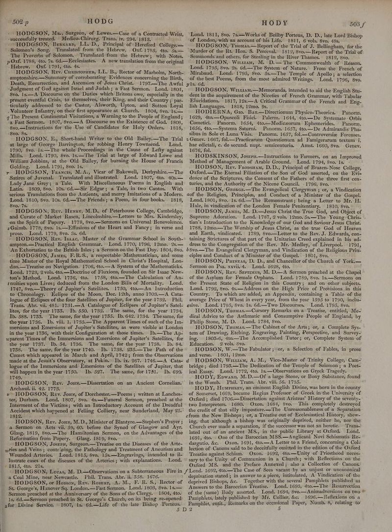 - HODGSON, Mk., Surgeon, of Lewes.—Case of a Contracted Wrist, -successfully treated. Medico-Chirurg. Trans. iv. 294.1813. ae - HODGSON, Bernarv, LL. D., Principal of Hereford College. — -Solomon’s Song. Translated from the Hebrew. Oxf.1785, 4to. 5s.— The Proverbs of Solomon. Translated from the Hebrew; with Notes, p Oxf. 1788, 4to. 7s. 6d.— Ecclesiastes. A new translation from the original -Hebrew. Oxf. 1791, 4to. 4s. HODGSON, Rev. Curtsroraer, LL. B., Rector of Marholm, North- -amptonshire.—Summary of corroborating Evidences concerning the Birth, Death, Resurrection, and Ascension of Jesus Christ. -1797.—The Awful - Judgment of God against Israel and Judah ; a Fast Sermon. Lond. 1801, 8vo. 1s.—A Discourse on the Duties which Britons owe, especially in the -present eventful Crisis, to themselves, their King, and their Country ; par- ‘ticularly addressed to the Castor, Alsworth, Upton, and Sutton Loyal . Volunteer Infantry, on their first appearance at Church. 1804, 8vo.*1s.— q The Present Continental Visitations, a Warning to the People of England ; ‘a Fast Sermon. 1807, 8vo.—A ‘Discourse on the Existence of God. 1808, -8vo.—Instructions for the Use of Candidates for Holy Orders. 1818, -8vo. 8s. : HODGSON, E., Short-hand Writer to the Old Bailey.—The Trial at large of George Barrington, for robbing Henry Townsend. Lond. 1790, 8vo, 1s.—The whole Proceedings ‘in the Cause of Lefty against Mills. Lond. 1790, 8vo. 1s.—The Trial at large of Edward Lowe and William Jobbins, at the’ Old: Bailey, for burning the House of Francis Golding. Lond. 1791, 8vo. 1s. yr HODGSON, Francis, M.A., Vicar of Bakewell, Derbyshire.—The Satires of Juvenal. Translated and illustrated, Lond. 1807, 4to. 40s.— Lady Jane Grey; a Tale. With Miscellaneous Poems in English and Latin. 1809, 8vo. 10s.’ 6d.—-Sir Edgar; a Tale, in two Cantos. With ‘serious Translations from the Antients, and merry Imitations of a Modern. ‘Lond. 1810, 8vo, 10s. 6d.—The Friends; a Poem, in four books. 1818, 8vo.' 7s. : HODGSON, Rev. Henry, M.D., of Peterhouse College, Cambridge, and Curate of Market Rasen, Lincolnshire.—Letters to Mrs. Kindersley, on the Spirit of Popery. 1778, 8vo.— Sermons on Universal Benevolence. sGainsb. 1778, 8vo. 1s.—Effusions of the Heart and Fancy; in verse and prose. Lond. 1779, 8vo. 3s. 6d. - HODGSON, Rev. Isaac, Master of the Grammar School in South- ampton.— Practical English Grammar. Lond. 1770, 1796, 12mo. 2s.— ‘An Exhortation to the British Isles ; a Sermon on the Fast Day. 1804, 8vo. -- HODGSON, James, F.R.S., a respectable Mathematician, and some time Master of the Royal Mathematical School in Christ’s Hospital, Lon- don.—Treatise on Navigation. 1706, 4to.—A System of the Mathematicks. Lond. 1723, 2 vols. 4to.— Doctrine of Fluxions, founded on Sir Isaac New- ton’s Method. - Lond. 1736, 4to. 1758, 4to.—The Calculation of An- tnuities upon Lives; deduced from the London Bills of Mortality. Lond. 1747, 8vo.—Theory of Jupiter’s Satellites. 1750, 4to.—An Introduction to Chronology. clipse of the Moon, Dec. 12th, anno 1703.—A Cata- logue of Eclipses of the four Satellites of Jupiter, for the year 1732. Phil. Trans. Abr. vii. 481. 1731.—A Catalogue of Eclipses of Jupiter’s Satel- lites, for the year 1753. Ib. 550. 1732... The same, for the year 1734. Ib. 588. 1733. The same, for the year 1735. Ib. 642. 1734. Thesame, for the year 1736. Ib. viii. 1. 1735,—The Apparent Times of such of the Im- mersions and Emersions of Jupiter’s Satellites, as were visible at London in the year 1736, with their Configuration at those times. Ib.—The Ap- uparent Times of the Immersions and Emersions of Jupiter’s Satellites, for the year 1737. Ib. 54. 1736. The same, for the year 1738. Ib. 84. 1738. The same, for the year 1740. Ib. 1738. 235.—The Path of the Comet which appeared ‘in March and April, 1742; from the Observations made at the Jesuit’s Observatory, at Pekin. Ib. ix. 267. 1746.—A Cata- logue of the Immersions and Emersions of the Satellites of Jupiter, that will happen in the year 1750. Ib. 527. The same, for 1751. Ib. 699. 1749. ; HODGSON, Rey. Joun.—Dissertation on an Ancient Cornelian. Archeol. ii. 42. 1773. HODGSON, Rev. Joun, of Dorchester.—Poems ; written at Lanches- ter, Durham, Lond. 1807, 8vo. 4s.—Funeral Sermon, preached at the Interment of the Victims; with an: Introductory. Account of the Dreadful Accident which 1812. od HODSON, Rey. Jouy, M.D., Minister of Blantyre. —Stephen’s Prayer ; a-Sermon on Acts vii. 59, 60. before the Synod of Glasgow and Ayr. Glasg. 1819, 8vo.—The Hamiltonian Sermon, on the Advantages of the Reformation from Popery. » Glasg. 1819, 8vo. HODGSON, Josrru, Surgeon.—Treatise on the Diseases of the Arte- ries and Veins; containing, the Pathology and Treatment of Aneurism and Wounded Arteries. Lond. 1815, Svo. 15s. —Engravings, intended to il- lustrate cases of the diseases of the Arteries; with explanations. Lond. / 1815, 4to. 21s. 7] a Coal Mine, near Newcastle. ‘Phil. Trans. Abr. ii..358. 1676. + HODGSON, or Hopson, Rev.Rozert, A! M., F. R. S., Rector of St. George’s, Hanover Sq. London.—Fast Sermon. Lond. 1803, 8vo. 1s.— Sermon preached at the Anniversary of the Sons of the Clergy. 1804, 4to. 1s. 6d.—Sermon preached in St. George’s Church, on its being re-opened for Divine Service. © 1807, 1s. 6d.—Life of the ‘late Bishop .Porteus. Lond. 1811, 8vo. 7s.—Works of Beilby Porteus, D. D., late Lord Bishop of London, with an account of his Life. 1811, 6 vols, 8vo. 48s. - HODGSON, Txuomas.—Report of the Trial of J. Bellingham, for the Murder of the Rt. Hon. S. Perceval. 1812, 8vo.— Report of the Trial of Semmonds and others, for Stealing in the River Thames. 1812, 8vo. HODGSON, Witiiam, M. -D.— The Commonwealth of Reason. Lond. 1795, 8vo. 2s. Gd. —The System: of Nature. . From the French’ of Mirabaud. Lond. 1795, 8vo. 5s.—The Temple of Apollo; a‘ selection of the best Poems, from the most admired Writings. Lond. 1796, 8vo. yls. 6d. HODGSON, Wii11am.—Memoranda, intended to aid the English Stu- dent in the acquirement of the Niceties of French Grammar, with Tabular -Elucidations. 1817, 12s.—A Critical Grammar of the French and Eng- lish Languages. 1818, 12mo. 9s. HODIERNA, Gio. Bar.—Directionum Physico-Theorica. 1629, 4to.—Opuscoli Fisici. Palerm. 1644, 4to.—De Systemate « Orbis Cometici. Panorm. 1654, 4to.—Mediceorum Ephemerides. Panorm. 1656, 4to.—Systema Saturni. Panorm. 1657, 4to.—De Admirandis Pha- sibus in Sole et Luna Visis. Panorm. 1657, fol.—Controversiz Forenses. 2Genev. 1667, fol.—Practicarum Questionum ad Famigerarum textum i. hac edictali, c. de secund. nupt. semicenturia. Amst. 1660, 8vo. Geney. 1676, fol. ; HODSKINSON, Josreu.—lInstructions to Farmers, on an Improved Method of Management of Arable Ground. Lond. 1794, 8vo. Is. HODSON, Rev. Fropsnam, D.D., Principal of Brazen- Nose College, Oxford.—The Eternal Filiation of the Son of God asserted, on the Evi- dence of the Scriptures, the Consent of the Fathers of the three first cen- turies, and the Authority of the Nicene Council. - 1796, 8vo. HODSON, Grorcr.—The Evangelical Clergyman ; or, a Vindication aof the Religion, Principles, and Conduct of a Minister of the Gospel. Lond. 1801, 8vo.. 1s. 6d.—The Remonstrant; being a Letter to Mr. H. Hale, in vindication of the London Female Penitentiary. 1810, 8vo. HODSON, Jamrs, M. D.—Jesus Christ the True God, and Object of Supreme Adoration. Lond. 1787, 2 vols. 12mo. 5s.—The Young « Chris- tian’s Introduction to the Knowledge of our God and Saviour Jesus Christ. 1788, 12mo.—The Worship of Jesus Christ, as the true God of Heaven and Earth, vindicated. 1789, 8vo.—Letter to the Rey. J. Edwards, con- taining Strictures of that part of the Unitarian Creed explained in his ad- dress to the Congregation of the Rev. Mr. Medley, of Liverpool. 1791, 68vo.—The Evangelical Clergyman, and Vindication ef the Religious Prin- ciples and Conduct of a Minister of the Gospel. -1801, 8vo. HODSON, Puineas, D. D., and Chancellor of the Church of York.— Sermon on Psa. xxvii. 4. Lond. 1628, 4to. | HODSON, Rev. Sevrimus, M. D.—A Sermon preached at the Chapel of the Asylum for Female Orphans. Lond. 1789, 8vo. 1s,——-Sermons on the Present State of Religion in this Country; and on other subjects. Lond. 1792, 8yo. 4s.—Address on the High Price of Provisions in. this Country. To which are added, an Appendix, containing a Table of the average Price of Wheat in every year, from the year 1595 to 1790, inclu- esive. Lond. 1795, 8vo. 1s. 6d.—Two Discourses, Lond. 1795, 8vo. HODSON, Tuomas.—Cursory Remarks on a Treatise, entitled, Me- dical Advice to the Asthmatic and Consumptive People of England, by Philip Stone, M. D. Lond. 1784, 8vo. HODSON, Txomas.— The Cabinet of the Arts; or, a Complete Sys- tem of Drawing, Etching, Engraving, Painting, Perspective, and Survey-' ing. 1803-6, 4to.—The Accomplished Tutor; or, Complete System: of Education. 2 vols. 8vo. HODSON, W.—The Fabulator ;or, a Selection of Fables, in prose and verse. 1801, 12mo. d HODSON, Wirttam, A. M., Vice-Master of Trinity College,-Cam- bridge ; died 1793.—The Dedication of the Temple of Solomon; a Poet- ical Essay. Lond. 1772, 4to. 1s.—Observations on Greek Tragedy. HODY, Eowarp, M.D.—Of a large Stone, or Bony Substance, found in the Womb. Phil. Trans. Abr. viii. 56. 1735. HODY, Humprnrey, an eminent English Divine, was born in the county of Somerset, 1669, became Regius Professor of Greek in the University of Oxford; died 1706.—Dissertation against Aristeas’ History of the seventy- two Interpreters. 1680. Oxon. 1684, 8vo. This completely destroyed the credit of that silly imposture.—The -Unreasonableness of a Separation efrom the New Bishops; or, a Treatise out of Ecclesiastical History, shew- ing, that although a bishop was originally deprived, neither he, nor the Church ever made a separation, if the successor was not an heretic. Trans-' lated out of an ancient MS., in the public Library at Oxford. Lond, i691, 4to. . One of the Baroccian MSS.—Anglicani Novi Schismatis Re- dargutio, &amp;c.. Oxon. 1691, 4to.—A Letter to a Friend, concerning a Col- lection of Canons ‘said to be deceitfully omitted-in the edition of the Oxford Treatise against Schism. Oxon. 1692, 4to.—Unity of Priesthood neces- sary to the Unity of: Communion in a Church; with Reflections on. the Oxford MS. and the Preface Annexed; also a Collection of Canons, cant: by an unjust or uncanonical intitulated, A Vindication of the deprived Bishops, &amp;c. Together with the several Pamphlets published as Answers to the Baroccian Treatise.’ Lond. 1693, 4to.—The Resurrection of the (same) Body asserted. Lond. 1694, 8vo.—Animadversions on two Pamphlets, lately published by Mr. Collier, &amp;c. 1696.—Reflexions on a Pamphlet, entit., Remarks on the occasional Paper, Numb. 8, relating to : 5 Panorm. ¢