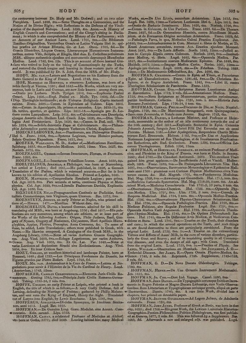 the controversy between Dr. Hody and Mr. Dodwell; and on two other Pamphlets. Lond. 1698, 4to.—Some Thoughts on a Conyocation, and the Notion of its Divine Right; with Reflections in the Defence of the Vindi- ' gcation of the deprived Bishops. Lond. 1699, 4to. Anon.—A History of English Councils and Convocations ; and of the Clergy’s sitting in Parlia- ment; in which is also comprehended the History of the Parliaments; with an Account of our Ancient Laws. Lond. 1701, 8vo.--De Bibliorum Textibus Originalibus, Versionibus Grecis et Latine Vulgata libri iv. qui- bus prefixa ‘est Aristee Historia, Gr. et Lat. Oxon. 1705, fol.—De Grecis Illustribus, Lingue Greece, Literarumque Humaniorum Instaura- toribus, eorum Vitis, Scriptis, et Elogiis, libri duo. E. Codicibus potissimum MSS,., aliisque authenticis ejusdem xyvi.monumentis deprompsit Humfredus Hodius. Lond. 1742, 8vo. 12s. This is an account of those learned Gre- _ Acians who retired to Italy on the taking of Constantinople -by the Turks, and restored the Greek tongue and learning in these western parts of the world. It.was published by Dr. S. Jebb, from the MSS. of Mr. Hody. HODY, Mr. van.—Letters and Negotiations on his Embassy from the States General,to the King of France. Lond. 1743, 8yo. HOE, Marruias pr Hornrce,; a strenuous. Lutheran, was born of a noble family at Vienna, 1580; died 1645.—His ‘Works, which are very nu- merous, both in Latin and German, are now little known: among them are, —Oratio pro Luthero. Mulh. Tyriget. 1602, 8vo.—LExplicatio Psalmi Octavi. Lips. 1603.—-Expl. Psalmi cx. . Mulh. Tyr. 1603, fol.—De . tDisp. Theologicis instituendis; et de Universa Religionis Capita. tractandi ratione. Franc. 1603.—Comm, in Epistolam ad Galatas. Lips. 1605, 4to.— Comm. in Apocalypsin, lib. primus.et.secundus. Lips..1610-11, 4to. lib. tertius, quartus, et quintus. Lips. 1611-18.—Apologia pro B. Lu- thero contra Lampadium. Leip..1611, 4to.—Calvinistarum vera Descriptio, ejusque Assertio ady, libellum Lud. ,Crocii. Lips. 1620, 4to.—Diss. Theo- logica Anti Poniatoviana. Lips. 1620, 4to.—Comm. in Psal. xxii. ‘Wit- teb. 1624, 4to.—Solida detestatio Papz et Calvinistarum. 4to.—Philoso- phie Aristotelice partes tres.—Septem Verborum Christi, Explicatio. HOECKELSHOVEN, Jou.—Practicorum, seu Philosophie Practicz ‘jlibri 3. Franc. 1604, 8vo.-—-Systema Logicum, versu -Heroico positum, Soluta Oratione Exposituin. Franc. 1611, 8vo. HOEFER, Wouranevus, M. D., Author of,—Medicationes Familiares, Salisburg. 1635, 4to.—Hercules Medicus. 1665, 12mo. Vien. 1657, 4to. Norimb. 1675, 4to. HOEFNAGEL, Grorcr,—Icones Insectarum, Florum, et Fructuum. Franc. 1592, 4to. HOEFNAGEL, J.—Insectarum Volatilium Icones.. Amst. 1630, 4to, HOELTZLINUS, Jeremias, a Philologer, was born at Nuremberg, but settled at Leyden; died 1641.—He published, in 1628, a German & Translation of the Pasling, which is esteemed accurate. 4-Bat he is best known by his.edition of, Apollonius Rhodius. Printed at Leyden, 1641. HHOEN, Marrtuzus.—Compendiaria Resolutio Logices; pars prima. Col. Agr. 1619, 8vo. Pars secunda et tertia, continens Physica et Meta- physica. Col. Agr. 1620, 8vo.—Literalis Psalmorum Davidis, Explicatio. Col. Agr. 1630, 8vo. HEN IGERUS, Nic.—Propugnaculum Castitatis ac Pudicitie, forti- tudinis Constantizque, tam Virginum, quam Uxorum. Bas. 1575, 8vo. HOENSTEYN, Jovocus, an early Printer at Naples, who printed edi- tions of,—Horace. 1471.—Manilius. Without date, 4to. % HOESCHELIUS, Davi, a learned German, admired for his skill in translating old MSS., was born at Augsburg, 1556 ; died 161'7.—His pub- lications.are very numerous, among which are editions, or at least part of the Works of the following Authors: Origen, Philo Judzus, Basil, Gre- gory of Nyssen, Gregory of Nazianzen, Chrysostom, Hori Apollinis Hiero- glyphica, Appian, Photius, Procopius, Auna Comnena, &c. To some of these, he added, Latin Translations; others were published in Greek, with Notes. —He likewise composed, A Catalogue of the Greek MSS., in the Augsburg Library, 1595.—Notz ad varios Authores Grecos Geographi- cos. Aug. Vind. 1600, 8vo.—Ecloge Legationum, per varios Authores, mGrece. Aug. Vind. 1603, 4to. Et Gr. Lat. Par. 1648.—Notz et varie Lectiones.ad Sapientiam Sirachi sive Ecclesiasticum. Aug. Vind. 1604, 8vo. Et inter Criticos Sacr. HOET, Gerarp, an excellent historical and landscape Painter, born at Bommel, 1648 ; died 1733.—Les Principaux Fondemens du Dessein, Jes Figures gravées,par Pierre Bodart. Leyd. 1723, fol. HOEY, Mr. van, Ambassadeur.a la Cour de France.—Lettres et Ne- gociations pour servir 2 |’ Histoire de la Vie du Cardinal de Fleury. Lond. (Amsterdam, ) 1745, 12mo. HOFACKER, Caxro.us Curisropnorus.—Elementa Juris Civilis Ro- *manorum. Gotting. 1785, 8vo.—Principia Juris Civilis Romano-Germa- nici. Tubing. 1788-94, 2 vols. 8vo. HOFFE, Ussicur, an early Printer at Leipsic, who printed a book in English, the title of which is.as follows,—A very Godly Defense, full of Lerning, defending the Marriage of Preistes; gathered by Philip Melanc- tov, and sent vnto the Kyng ‘of England, Henry the Aight. Translated out of Latyne into English, by Lewis Retichamne: Lips. 1641, 8yo. HOFFERUS, Anrianus.—Disticha Synonyma, in Insolitam Siccita- tem, anni 1615. Lugd. Bat. 1623. HOFFMAN.—De Genuina Ling. Gree. Modulat. sine Accent. Com- @mentatio. Edit. secund. Lips. 1733. HOFFMAN, Caspar, a-celebrated Professor of Medicine at.Altdorf, was born at Gotha, 1572; died 1649. Leaving behind him many Medical Works, 28,——De Usu Licnis, secundum Aristotelem. Lugd. Bat. 1639, 12mo.—Variarum Lectionum libri 6. Lips. 1619, 8yo. —Oratio de Barbarie Imminente. Han. 1620, 4to. Norimb. 1726, 8vo. —Comm. in Galenum, de Usu Partium. Franc. 1625, folk—De Thorace. France. 1627, fol.--De Generatione Hominis, contra Mundinum Mundi- nivm, et de Formarum Origine secundum Aristotelem. Franc. 1629, fol. —Pathologia Parva, in qua, Methodus Galeni Practica Explicatur. Jen. p1640, 8vo.——Animadversiones in Com. Montani v. libros de Morbis, et Th. Erasti Anatomen eorundem, necnon Ant. Erastica ejusdem Montani. Amst. 1641, 8vo,—De Locis Affectis. Norib. 1642, 12m0.—Judicii ac- tum in Campis Elysiis contra Galenum. Norimb. 1642, 8vo.—Instituti- ones Medic, vi. libris. Lugd. 1645, 4to.—Opuscula Medica. Par. 1647, 4to.—Institutionum suarum Medicarum Epitome. Par. 1648, 8yo. Heidelb. 1672, 12mo.—Isagoge Medica Curie. Narisc. 1661, 12mo.— Apologia pro Galeno. Lugd. 1668, 4to.—De Febribus. Tubing, 1668, 12mo.—De Medicamentis Officinalibus, &c. Jen. 1686, 4to. HOFFMAN, .Curistopx.—Comm. in Epist. ad Titum, et Posteriorem gEpist. ad Thessalonicenses. Franc. 1541-45, 8vo.——De Christiana Re- ligione, et de Regno Antichristi. Franc. 1545, 8vo.—lWLibri iii. contra Theologiam Scholasticam de Peenitentia. Franc. 1553. HOFFMAN, Curisr. Gon.—Scriptores Rerum Lusaticarum Antiqui et. Recentiores. Lips. 1719, 2 vols. fol.—-Annotationes Medice. Franc. 1719, 8vo.—Nova Scriptorum ac Monumentorum, partim rarissimorum, partim ineditorum, Collectio. Lips. 1731, tom. i, 4to.—Historia Juris Romano-Justinianei. Lips. 1726-34, 2 tom. 4to. HOFFMAN, Conran. Puitir.—Discursus de Die, ac Nocte, Nuptiali. Regiom. 1720, 4to.—De Matrimonio Sexageparii, cum Quinquagenaria, rSenis cum Juvencula, et Vetulacum Juvene. Regiom. 1723, 4to. HOFFMAN, Danirt, a Lutheran Minister, and Professor at Helm- stadt, inemorable as the author of an idle controversy towards the end of the 16th century; died 1611.—Explicatio Sententie in Epist. Canonica Johannis Apostoli, Sanguis Jesu Christi Filii Dei Emundat nos ab omni Peccato. Helmst. 1581.—Liber Apologeticus, Respondens Chartis Minis- trorum Eccl. Bremensis. .Helmst. 1485, 8vo.—De Usu et Applicatione Notionum Logicarum ad Res Theologicas, et de Inusitatarum Preedication- um Reductione, adv. Rud. Goclenium. Franc. 1596, 8vo.—Officina Lo- corum Theologicorum. Edinb, 1596, 12mo. e HOFFMAN, or Horrmann, Frepericx, an eminent Professor of Medi- cine, and Physician to the King of Prussia, was born at Halle, in Saxony, 1660; died 1742.—De Gismabaxt Antimonii. 1682. This excellent Tract gained him great applause.—De Insufficientia Acidi et Viscidi. _Halber- stadt, 1688. Franc. 1689, 8vo.—De Prolonganda Literatorum Vita. Hal, 1697, 8vo.—Observationes, Barometrico-Meteorologice et Epidemice Hall- ensis anni 1709 : premisse sunt Curiosee Physic Meditationes circa Ven- torum causas, &c. Hal. Magdeb. 1701, 4to.—Fundamenta Medicine. Hal. Mag. 1703, 8vo.—Anweisung zur Gesundheit. Hal. 1715, tom. 8vo. —Medicina Rationalis Systematica, Hal. Mag. 1718-39, 8tom. 4to. Anad- -mired Work.—Medicina Consultatoria Hal. 1721-3, 10 parts, 4 tom. 4to. —Observationes Physico-Chemice. Hal. 1722, 4to,—-Opuscula Phy- sico-Medica. Ulm. 1725, 8vo. Ulm. 1736, 2 tom. 8vo.—Consult. de Respons. Medicinal. Hal. 1734, 2.tom. 4to.— Opuscula Medico- Practica. Hal. 1736, 4to.—Observationum Physico-Chymicarum Selectiorum, libri iii, Hal. 1736, 4to.—Opuscula Pathologico- Practica. Hal. 1738, 4to.— Medicus Politicus,. sive Regule Prudentie. Lugd. Bat. 1738, 8v0.— Opuscula Medica Varii Argumenti. Hal. 1789, 4to.—Opuscula Theolo- gico-Vhysico-Medica. Hal. 1740, 4to.—De Optima Philosophandi Ra- tione. Hal. 1741, 4to.—De Differente Artis Medicz, et Medicorum Con- %ditione et Statu. Lond. 1741, 8vo.—Treatise on the Teeth, their disorders and cure; in which the sevens operations on the Teeth, and such things as are found destructive to them are particularly considered. From the original Latin. Lond. 1752, 8vo. 1s.—A Treatise on the extraordinary Virtues and Effects of Asses’ Milk, in the cure of various disorders, particu- Lips. 1615, 8vo. tive diseases, and even the decays of old age; with Cases. ‘Translated from the original Latin. Lond. 1753, 8vo. 1s.——Practice of Physic. Lewis, Wit.tiam.— Observations on Hemlock. Endemial Diseases. See James, R.—Opera Omnia, Physico-Medica, &c. »Genev. 1740, 6 vols. fol. Reprinted, 1748. Supplement, 1749-1753, 3 vols. fol. HOFFMAN, G. D.—De Novo Ducatu Oldenburgico, 1780, Ato. HOFFMAN, Henry.—De Usu Octantis Instrumenti Mathematici. Jen. 1612, 4to. HOFFMAN, Jo. Cur.—Oost Ind. Voyage. . Cassel. 1680, 8yvo. HOFFMAN, Joun Danizt.—De Typographiis eorumque Jnitiis et Incre- mentis in Regno Polonie et Magno Ducatu Lithuanig, cum Variis Observa- tionibus Rem Litterariam et Typographicam utriusque gentis, aliqua.ex. parte w |llustrantibus. . Dantis. 1740, 4to. A rare little Work, divided into 4 chapters, but printed on detestable paper. HOFFMAN, Joannes Gutirtmus.——Ad Legem Juliam, de Adulteriis coércendis. (a te 1752, Ato. See Tubinge, Geographico-Poetico-Philosophico- Politico- Philologicum, was first publish- ed, at, Geneva, 1677, 2.vols. fol. This was followed.by.a Supplement. Bas. 1683, fol.