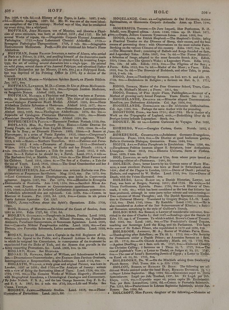 Bat. 1698, 4 vols, fol.—A History of the Popes, in Latin. 1687, 2 vols. xfol.—Historia Augusta. 1687, fol. Mr. H. was one of the most labori- ous compilers of the 17th century: Morhof says of him, that he swallowed up every thing, like a whirlpool. PAE ee a ig HOFFMAN, Jonn Maurice, son of Maurice, and likewise a Physi- cian of some eminence, was born at Altdorf, 1653; died 17927. He left several Works of repute, viz.—Disquisitio Corporis Humani Anatomico- Pathologica. 1713.—Acta Laboratorii Chemici Altdorffini. 1719.— Syntagma Pathologico-Therapeuticum. 1728, 2 vols. 4to.—Sciagraphia Institutionum Medicarum. Posth.—He also continued his father’s Flore Altdorfine. cee us Tae y HOFFMAN, Josrrs Francis Ienartius, a native of Alsace, who settled at Paris as a Printer, in 1784, and availing himself of the discoveries made in the art of Stereotyping, endeavoured to extend them by inventing Logo- typy, the art of uniting several characters into a single type. He printed on solid plates, several sheets of his Journal Polytype, and advertised Father Chenier’s Recherches sur les Maures, (3 vols. 8vo..) as a Polytyped Book, but was deprived of his Printing Office in 1787, by a decree of the Council. bs HOFFMAN, Marru.—Viridarium Spiritus Sancti, ex Plantis Biblicis. Jen. 1671, 8vo. 2 HOFFMAN, Lawrence, M.D.—Comm. de Usu et Abusy Medicamen- torum Chymicorum. Hal. Sax. 1611, 4to.—Synopsis Institut. Medicine, ex Sanguinis Natura. Altdorf. 1663, 8yo. HOFFMAN, Mavricx, a Physician and Botanist, was born at Fursten- walde, in Brandenburg, 1621; died 1698. The titles of his publications are,—Catalogus Plantarum Horti Medici. Altdorf. 1660, 4to.— Flore Altdorfinz Deliciz Sylvestres et Hortenses. Altdorf. 1662, 1677, 4to.— Deliciz Hortenses. Altdorf. 1703, 4to.—Botanotheca Laurembergiana. Altdorf. 1662, 1693, 4to.—Florilegium Altdorfinum. 1676, &amp;c. 4to.— ‘Appendix ad Catalogum Plantarum Hortensium. 1691, 4te.—Montis Altdorf. 1694, 4to. ; HOFHEIMERUS; Paurvus.—Harmonie Poetic. Norimb. 1539, 8vo. HOFLAND, Mrs. B., formerly Mrs. Hoorz.—Little' Dramas for Young People, on subjects from English History. 1809, 12mo. 3s.—La Féte de la Rose; or Dramatic Flowers. Harrowgate; in a series of Poetic Epistles. 1812, 18mo.—Clergyman’s Widow. 1812.—Officer’s Widow.—Says she to her neighbour, What? 1812, 4 vols —Sisters.— Northern Travellers. 1812.—Patience and Perse- verance. 1813, 4 vols.—Panorama of Europe. 1813.—Merchant’s Widow. 1814.—Visit to London, or Emily and her Friends.. 1814, 4 jvols. 24s.—Ellen the Teacher; a Tale for youth. Lond. 1815, 2 vols. 12mo. 5s.—A Father as he should be; a Novel. Lond. 1815, 4 vols.— The Barbadoes Girl, or Matilda. 1816, 12mo. 4s.—The Blind Farmer and his Children. Lond. 1816, 12mo, 4s.—The Son of a Genius; a Tale for the use of Youth. Lond. 1816, 12mo.—The Good Grandmother and her Offspring ; a Tale. 1817, 3s. 6d. ’ HOFMEISTERUS, Jou.—Christum -esse unicum Ecclesiz suze Pro- piciatorium ac Perpetuum Sacrificium. Mog. 1545, 4to. Par. 1573, 8vo. —Loci Communes Rerum Theologicarum, que hodie in Controversia agitantur. Ingolst. 1547, 8vo. Par. 1573, 8vo.—Homiliz in Evangelia eDominicalia et Festivalia. Ant. 1549, 1554, 8vo.—Sacrificii Misse As- sertio, cum Exposit. Precum ac Ceremoniarum quotidianarum. Ant. 1552, 16mo.—Judicium de Articulis Confessionis Augustane, quatenus sc. a Catholicis admittendi sint aut rejiciendi.. Col. 1559, 8vo.—Comm. in Marcum et Lucam. Par. 1562, fol. 1563, 8vo.—Comm. in xii. priora Capita Actuum Apostolor. Col. 1567. ‘HOG, James.—Notes about the Spirit’s Operations. 12mo. HOG, Rovert, of Harcarse.—Decisions of the Court of Session, from 1681 to 1691. Edin, 1757, fol. 1792, fol. “ HOGZUS, Gorrrtmus.—Paraphrasis in Jobum, Poetica. Lond. 1682, 8vo.—Paraphrasis Poetica in tria Jo. Miltoni Poemata, viz. Paradisum Amissum, Paradisum Recuperatum, et Samsonem Agonisten. Lond. 1690, 8vo.—Comeedia_Miltoni Paraphrastice reddita. Lond. 1698, 4to.—Cato Divinus, sive Proverbia Solomonis, Latino carmine reddita. Lond. 1699, 8vo. rea i HOGAN, Brever Masor, late a Captain in the 32d Regiment of In- fantry.—An Appeal to the Public, and a Farewell Address to the Army, in which he resigned his Commission, in consequence of the treatment he Edin. 1709, ¢ Army respecting Promotions, &amp;c. _ Lond. 1808, 8vo. 2s. 6d. HOGARD, Mixes. See Huccarp. HOGARZH, Ricwarn, father of William, and Schoolmaster in Lon- don.— Dissertationes Grammaticales ; sive Examen Octo Partium Orationis, Interrogatorium et Responsorium, Anglo-Latinum. Lond..1712, 8vo. HOGARTH, Wutram, a truly great and original Painter, was born in London, 1697 or 1698; died 1764.—The Analysis of Beauty: written with a view of fixing the fluctuating ideas of Taste. Lond. 1754, 4to. 15s. 1772, 1783, 4to.—The Genuine Works of William Hogarth; illustrated with Biographical Anecdotes, a Chronological Catalogue and. Commentary. and F. 8. A. 1807, &amp;c. 2 vols. 4to. £10, 10s.—-Life and Works. See Crzrx, Tuomas. HOGBEN, Jamzs.—Obstetric Studies. Lond, 1818, 4to.—Plates illustrative of Parturition. Lond. 1818, fol. { HOLC 504 0 HOGELAN DE, Corn. a3.—Cogitationes de Dei Existentia, Anime Salrianelitainy et Giconomia Corporis Animalis. Amst. ap. Elzev. 1646, vo. HOGERSIUS, Turoru.—De Jure Imperii, liber Posthumus, R. H. Schelii, cura Hogersii editus. Amst. 1646, 12mo. ap. D. Elzev. 1671, g8vo.—Oratio, Julium Casarem Tyrannum fuisse. Amst. 1666, 8vo. HOGG, James, the Ettrick Shepherd.—The Shepherd’s Guide; being a Practical Treatise on the Diseases of Sheep, their causes, and the best means of preventing them: with Observations on the most suitable Farm- Stocking on the various Climates of this country. Edin. 1807; 8vo. 7s. 6d. —The Mountain Bard ; consisting of Ballads and Songs founded on facts, and Legendary Tales. Edin. 1807, 8vo. 7s. 6d.—The Forest Minstrel ; a Selection of Songs, adapted to the most favourite Scotch Airs, Edinb. 1810, 12mo. 5s.— The Queen’s Wake; a Legendary Poem, Edin. 1813, 8vo. 12s. 3d edit. Edinb. 1814, 8vo.—The Pilgrims of the Sun; a Edin. 1815, 8vo. 7s. 6d.—Mador of the Moor; a Poem. Edin. 1816, 8vo. 7s. 6d.—The Brownie of Bodsbeck, and other Tales, in prose. 1818, 2 vols. 14s. HOGG, Joun.—Thanksgiving Sermons, on Isai. xxv. 9, and xliv. 23. 1759, 8vo.—Declensions in Religion; a Sermon on Rev. ii. 5. 1775, 8vo. HOGG, Tuomas, Master of the Free Grammar School, Truro, Corn- wall.—St. Michael’s Mount; a Poem. 1811, 4to. HOGG, Tuomas, of Pine Apple Place, Paddingdon.—<Account of a Method of growing early forced Potatoes. Trans. Hortic. Soc. ii, 144, t HOGHELANDE, Ewaupvus pz.—Historie aliquot Transmutationis Metallicz, pro Defensione Alehymiz. Col. Agr. 1604, 8vo. HOGHELANDE, Txsrosatpus pzr.—De Alchemiz Difiicultatibus, Col. Agr. 1594, 8vo. Perhaps the same Author with the preceding. HOGSTROM, Perur., was born 1714; died 1784. He is Author ofa Work on the Topography of Lapland, entit.,—Beskrifning Ofver de til Sveriges krona: lydande Lapmarker. Stock. 8vo. HOGUET, M. pr 1a.—Lettres Curieuses de Voyages. Par. 1691, Syvo. HOHBERG, Wotr.—Georgica Curiosa, Germ. Nurnb. 1682, 2 HOHEBURGK, Cunristtanus.—Judaismus Germano-Evangelicus, Germanice. Franc. 1644, 8vo.—De Diutino et quod hodienum geritur, Bello in Germania Dialogus, Germanice. Franc. 1644, 8vo, HOJUS, Anp.—-Poética Paraphrasis in Ezechielem. Duac. 1598, 4to. — Paraphrases Poéticee locorum aliquot S. Scripture, inter Antiquitates Liturgicas.. Duac. 1605, 8vo.— Historia Universa, Sacra et Profana. Duac. 1629, 2 tom. fol. HOL, Leonarp, an early Printer at Ulm, from whose press issued an interesting edition of—Ptolemzus, 1482, fol. k HOLBEIN, Joun, better known by his German name of Hans Hor- BEIN, a most excellent Painter, was born at Basil in Switzerland, about 14938; died of the Plague in London, 1554.— Dance of Death: painted by Holbein, and engraved by W. Hollar. Lond. 1793, 8vo. 2is.—-Dance of Death, with the Prints illustrated. 8vo. HOLBERG, Lovis, Baron pvr, a Danish Historian, Lawyer, and Poet, was born at Bergen, Norway, 1685; died 1754. He wrote,Ad Virum Perillustrem, Epistola, Franc. 1736, 8vo.—A History of Den- mark, 3 vols. 4to.; which has been considered as the best that hitherto has been produced, although in some parts rather minute and uninteresting. — 1 Two volumes of Moral Thoughts; and, The Danish Spectator.—Introduc- tion to Universal History. Translated by Gregory Sharpe, LL.D. Lond. 1755, 8vo. Dubl. 1760, 12mo. By Radclife. Lond. 1787, 8vo.—He is also considered as Author of the Iter Subterraneum of Klimius; a Satiri- cal Romance, something in the style of Gulliver’s Travels. HOLBOURNE, Sir Rosert, a Lawyer of considerable eminence, fou- ° rished in the time of Charles I.; died 1647.—Readings upon the Statute 25 Edw. III. cap. 2. of Treasons. To which is added, Brown’s Cases of ‘Treason. Oxf. 1642, 4to. Lond. 1681, 8vo.—The Freeholder’s Grand Inquest, touching our Sovereign Lord the King, and his Parliament. ‘This bears HOLBROOK, Anruony, M. A., Rector of Waltham Parva, Essex. —Thanksgiving after Rebellion; on Tit. iii. 1. 1715, 8vo.—No Security for Protestants under a Popish Prince; an Accession Sermon on 1 Sam. xy. 28. 1715, 4to.—On Church Authority; Matth. xvi. 19. 1722, 8vo. — Against Duelling; on 1 Sam. xvii. 48.1727, 8vo.— Universal Chastity the Christian Calling; 2 Sermons on 1 Thess. iv. 7. 1727, 8v0.—The case of Jephthah’s Vow; a Letter to Tindal, on Judges xi. 30, 31. 174], on Exod. xii. 35, 36. 1731, 8vo,  Swallowing Plumb Stones. © Phil. Trans. Abr. v. p. 553. 1710. tir: HOLCOT, Roser, or Ricuarp D. Bury. The following are ad- ditional Works omitted under the head Bury, Ricuarn Dunuetm. (q. v.) —Super Libros Sapientia. Hag. 1494, fol.—Questiones super iv. hbros Sententiarum. Lugd. per Joh. Trechsel, 1497, fol. Et Lugd. per “Jon. Eleyn, 1510, 4to.—Expositio super vii. priora capita lib. Ecclesiastici. Ven. per Bon. Locatellum, 1509, fol.—Comm. in Proverbia Salomonis. Par, 1515, fol.—Prelectiones in Librum Sapientia Salomonis, edente Jae. Rytero. Bas. 1586, fol. Saber ea o .HOLCROFT, Mus.Fanny, daughter of the following,—Memoirs of
