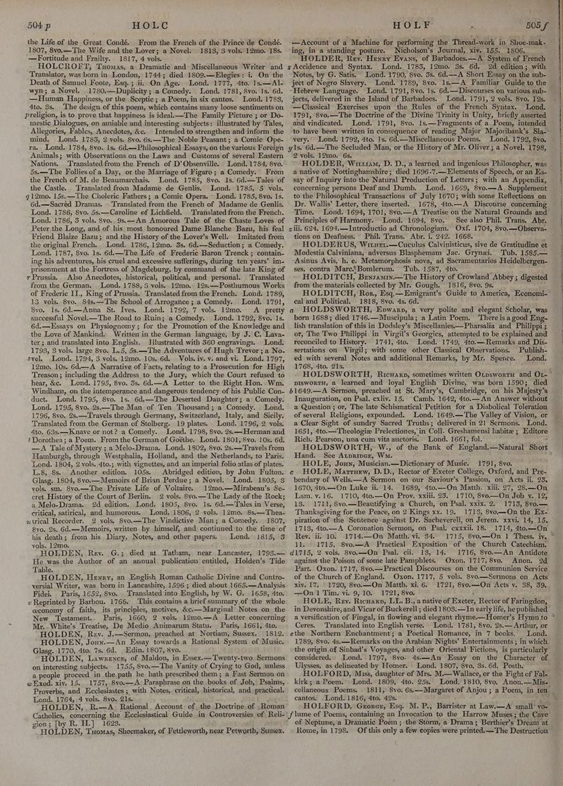 the Life of the Great Condé. From the French of the Prince de Condé. 1807, 8vo.—The Wife and the Lover; a Novel. 1813, 3 vols. 12mo. 18s. —Fortitude and Frailty. 1817, 4 vols. HOLCROFT, Txomas, a Dramatic and Miscellaneous Writer and Translator, was born’ in London, 1744; died 1809.—Elegies: i. On the Death of Samuel Foote, Esq. ; ii, On ‘Age. Lond. 1777, 4to. 1s,—Al- wyn; a Novel. 1780. —Duplicity ;. a Comedy. Lond. 1781, 8vo. 1s. 6d. —Human Happiness, or the Sceptic ; a Poem, in six cantos. Lond. 1783, 4to. 3s, ‘The design of this poem, which contains many loose sentiments on preligion, is to prove that happiness is ideal.—The Family Picture ; or Do- mestic Dialogues, on amiable and interesting subjects: illustrated by Tales, Allegories, Fables, Anecdotes, &amp;c. Intended to strengthen and inform the mind. Lond. 1783, 2 vols. Svo. 6s. —The Noble Peasant ; a Comic Ope- ra. Lond. 1784, 8vo. 1s. 6d.— Philosophical Essays, on the various Foreign Animals; with Observations on the Laws and Customs of several Eastern Nations. Translatedfrom the French of D’Obsenville. Lond. 1784, 8vo. 5s.—The Follies of a Day, or the Marriage of Figaro; a Comedy. From the French of M. de Beaumarchais. Lond. 1785, 8vo. 1s. 6d.—Tales of the Castle. Translated from Madame de Genlis. Lond. 1785, 5 vols. g12mo. 15s.—The Choleric Fathers; a Comic Opera. « Lond. 1785, 8vo. 1s. 6d.—Sacred Dramas. - Translated from the French of Madame de Genlis. Lond. 1786, 8vo. 5s. —Caroline of Lichfield. Translated from the French. Lond. 1786, 3 vols. 8vo.. 9s. —An Amorous Tale of the Chaste Loves of Peter the Long, and of his most honoured Dame Blanche Bazu, his feal Friend Blaize Bazu; and the History of the Lover’s Well. Imitated from the original French, Lond. 1786, 12mo. 3s, 6d.—Seduction ; a Comedy. Lond. 1787, 8vo. 1s. 6d.—The Life of Frederic Baron Trenck ; contain- ing his adventures, his cruel and excessive sufferings, during ten years’ im- prisonment at the Fortress of Magdeburg, by command of the late King of r Prussia. Also Anecdotes, historical, political, and personal. Translated from the German. Lond. 1788, 8 vols. 12mo. 12s.—Posthumous Works of Frederic II., King of Prussia. Translated from the French. Lond. 1789, 13. vols. 8yo.. 84s.—'The School of Arrogance ; a Comedy... Lond. 1791, 8vo. 1s. 6d.—Anna St. Ives. Lond. 17 92, 7 vols. 12m0. A pretty successful Novel.—The Road to Ruin; a Comedy. Lond. 1792, 8vo. 1s. 6d.—Lssays on Physiognomy ; for the Promotion of the Know ledge and the Love of Mankind, Written in the German language, by J. C. Lava- ter; and translated into English. Illustrated with 360 engravings. Lond. 1793, 3 vols. large 8vo. L. 5, 5s.—-The Adventures of Hugh Trevor; a No. svel. .Lond. 1794, 3 vols. 12mo. 10s. 6d. Vols. iv. v. and vi. Lond. 1797, 12mo. 10s. 6d.— A Narrative of Facts, relating to a Prosecution for High Treason; including the Address to the Jury, which the Court refused to hear, &amp;c. Lond. 1795, 8vo. 3s. 6d.—A Letter to the Right Hon.. Wm. Windham, on the intemperance and dangerous tendency of his Public Con- duct. Lond. 1795, 8vo. 1s. 6d.—The Deserted Daughter; a Comedy. Lond. 1795, 8vo. 2s.—The Man of Ten Thousand; a Comedy. Lond. 1796, 8vo. 2s.—Travels through Germany, Switzerland, Italy, and Sicily. Translated from the German of Stolberg. 19 plates. Lond. 1796, 2 vols. 4to. 63s.——Knave or not? a Comedy. Lond. 1798, 8vo. 2s.—-Herman and t Dorothea; a Poem. From the German of Goéthe. Lond. 1801, 8vo. 10s. 6d. —A Tale of Mystery ; a Melo-Drama. Lond. 1802, 8vo. 2s.——Travels from Hamburgh, through Westphalia, Holland, and the Netherlands, to Paris. Lond. 1804, 2 vols. 4to.; with vignettes, and an imperial folio atlas of plates. L.8; 8s. Another edition. 105s. Abridged edition, by John Fulton. Glasg. 1804, 8vo.—Memoirs of Brian Perdue ; a Novel. Lond. 1805, 3 vols. sm. S8vo.—The Private Life of Voltaire. 12mo.—Mirabeau’s Se- cret History of the Court of Berlin. 2 vols. 8vo.—'The Lady of the Rock; a Melo-Drama. 2d edition. Lond. 1805, 8vo. 1s. 6d.—Tales in Verse, critical, satirical, and humorous. Lond, 1806, 2 vols. 12mo. 8s,—Thea- utrical Recorder. 2 vols. 8vo.—The Vindictive Man; a Comedy. 1807, Syo. 2s. 6d.—Memoirs, written by himself, and continued to the time of his death; from his Diary, Notes, and other papers. Lond. 1815, 3 vols. 12mo. HOLDEN, Rev. G.; died at Tatham, near Lancaster, 1793.— He was the Author of an annual publication entitled, Holden’s Tide Table. HOLDEN, Henry, an English Roman Catholic Divine and Contro- versial Writer, was born in Lancashire, 1596 ; died about 1665.— Analysis Fidei. Paris, 1652, 8vo. Translated into English, by W. G. 1658, 4to. v Reprinted by Barbou. 1766. ‘This contains a brief summary,of the whole ceconomy of faith, its principles, motives, &amp;c.—Marginal’ Notes on. the New ‘Testament.. Paris, 1660, 2 vols. 12mo. AG Letter. concerning Mr..White’s Treatise, De Medio Animarum Statu. Paris, 1661, 4to. HOLDEN, Rev. J.—Sermon, preached at Nortiam, Sussex. 1812. HOLDEN, Joun.—An Essay towards a Rational System of Music. Glasg. 1770, 4to- 7s. 6d. . Edin, 1807, 8vo. HOLDEN, Lawrence, of Maldon, in Essex.—'Twenty-two Sermons on interesting subjects. 1755, 8vo. —The Vanity of Crying to God, unless a people proceed in the path he hath prescribed them; a Fast Sermon on w Exod. xiv. 15.. 1757,-8v0.—A: Paraphrase on the books of Job, Psalms, Proverbs, and Ecclesiastes; with Notes, critical, historical, and practical. Lond. 1764, 4 vols. 8vo. 21s. HOLDEN, R.—A_ Rational Account: of the Doctrine, of Roman Account of a Machine for performing the Thread-work in Shoe-mak- ‘ing, in a standing posture. Nicholson’s Journal, xiv. 155. 1806. HOLDER, Rev. Henny Evans, of Barbadoes.—A System of French x Accidence and Syntax. Lond. 1783, 12mo. 3s. 6d. 2d edition; with -Notes, by G. Satis. Lond. 1790, 8vo. 3s. 6d.—A Short Essay on the sub- ject of Negro Slavery. Lond. 1789, 8vo. 1s.—A Familiar Guide to the » Hebrew Language. Lond. 1791, 8vo. 1s. 6d.— Discourses on various sub- jects, delivered in the Island of Barbadoes. Lond. 17 91, 2 vols. 8vo. 19s. —Classical Exercises upon the Rules of the French Syntax. Lond. 1791, 8vo.—The Doctrine of the Divine Trinity in Unity, briefly asserted and vindicated. Lond. 1791, 8vo. 1s.—-Fragments of a. Poem, intended to have been written in consequence of reading Major Majoribank’s Sla-: very. Lond. 1792, 4to. 1s. 6d.—Miscellaneous Poems. Lond. 1792, 8vo, yls. 6d.—The Secluded Man, or the History of Mr. Oliver ; a Novel. 1798, 2 vols. 12mo. 6s. HOLDER, Witz1am, D. D., a learned and ingenious Philosopher, was a native of Nottinghamshire; died 1696-7.—-EJements of Speech, or an Es- say of Inquiry into the Natural Production of Letters; with an Appendix, concerning persons Deaf and Dumb. . Lond. 1669, 8vo.—A. Supplement to the Philosophical Transactions of July 1670; with some Reflections on Dr. Wallis’ Letter, there inserted. 1678, 4to.—A Discourse concerning -Time. Lond. 1694, 1701, 8yo.—A Treatise on the Natural Grounds and Principles of Harmony. Lond. 1694, 8vo. See also Phil. Trans. Abr. gli. 624. 1694.—Introductio ad Chronologiam. Oxf. 1704, 8vo.—Observa- tions on Deafness. Phil. Trans. Abr. i. 242. 1668. ‘ HOLDERUS, Wiruet.—Cuculus Calvinisticus, sive de Gratitudine et Modestia Calviniana, adversus Blasphemam Jac. Grynei. Tub. 1585.— Asinus Avis, h. e. Metamorphosis nova, ad Sacramentarios Heidelbergen- ses, contra Marc.!Bomlerum. Tub. 1587, 4to. HOLDITCH, Brnsamry.—The History of Crowland Abbey ; digested from the materials collected by Mr. Gough. 1816, 8vo. 9s. HOLDITCH, Roz., Esq.—Emigrant’s Guide to America, Economi~ cal and Political. 1818, 8vo. 4s. 6d. HOLDSWORTH, PowaKw,a a very polite and elegant Scholar, was born 1688; died 1746.—Muscipula; a Latin Poem. ‘There is a good Eng- lish translation of this in Dodsley’s Miscellanies——Pharsalia and Philippi ; or, The Two Philippi in Virgil’s Georgics, attempted to be explained and reconciled to History. 1741, 4to. Lond. 1749, 4to.—Remarks and Dis- sertations on Virgil; with some other Classical Observations. Publish- ed with several Notes and additional Remarks, by Mr. Spence. Lond. 1768, 4to. 21s. ; : HOLDSWORTH, Ricwarn, sometimes written Otpswortu and OL-’ piswortH, a learned and loyal English Divine, was born 1590; died 61649..-A Sermon, preached at St. Mary’s, Cambridge, on his Majesty’s Inauguration, on Psal. cxliv. 15. Camb. 1642, 4to.—An Answer without a Question ; or, The late Schismatical Petition for a Diabolical Toleration of several Religions, expounded. Lond. 1649.—The Valley of Vision, or a Clear Sight of sundry Sacred Truths; delivered in 21 Sermons. Lond. 1651, 4to.—Theologiz Prelectiones,’in Coll. Greshamensi habite ; Bee Rich. Pearson, una cum vita auctoris. Lond. 1661, fol. HOLDSWORTH, W., of the Bank of England, —Natural Short Hand. See iA vitasdee: Wo. . HOLE, Joun, Musician.—Dictionary of Music. 1791, 8vo. HOLE, Marruew, D.D., Rector of Exeter College, Oxford, and Pre- bendary of Wells.—A Sermon on our Saviour’s Passion, on Acts ii. 23. 1670, 4to.—On Luke ii. 14. 1689, 4to.—On Matth. xii. 27, 28.—On Lam. v.16. 1710, 4to.—On Prov. xxiii. 23. 1710, 8ve.—On Job y. 12, 13. 1711, 8vo.—Beautifying a Church, on Psal. xxix. 2. 1713, 8vo.— Thanksgiving for the Peace, on 2 Kings xx. 19. 1713, 8vo.—QOn the Ex- piration of the Sentence against Dr. Sacheverell, on Jerem. xxvi. 14, 15. 1713, 4to.—A Coronation Sermon, on Psal. cxxxii. 18. 1714, 4to.—On Rev. ii. 10. 1714.—On Matth. vi. 34. 1715, 8vo.—On 1 Thess. iy. ~ 11. 1715, 8vo.—A Practical Exposition of the Church Catechism. d1715, 2 vols. 8vo.—On Psal. cii. 13, 14. 1716, 8vo.—An Antidote against the Poison of some late Pamphlets, Oxon. 1717, 8vo. Anon. 2d Part. Oxon. 1717, 8vo.—Practical Discourses on the Communion Service of the Church of England. Oxon. 1717, 5 vols. 8vo.—Sermons on Acts xing TUS 1720, 8vo. —On Matth. xi. 6. 1721, 8yo.—On Acts vy. 38, 39. —On 1 Tim. vi. 9,10. 1721, 8vo. HOLE, Rev. Ricuarp, LI. B., anative of Exeter: Rector of Faringdon, in Devonshire, and Vicar of Buckerell ; died 1803.— In early life, he published a versification of Fingal, in flowing and elegant rhyme.—Homer’s Hymn to * Ceres. Translated into English verse. Lond. 1781, Svo. 2s.— Arthur, or ethe Northern Enchantment; a Poetical Romance, in 7 books. Lond. 1789, 8vo. 4s. — Remarks on the Arabian Nights’ Entertainments ; in which the origin of Sinbad’s Voyages, and other Oriental Fictions, is particularly considered. Lond. 1797, 8vo. 4s.—An Essay on the Character of Ulysses, as delineated by Homer. \ Lond. 1807, 8vo. 3s. 6d. Posth. j HOLFORD, Miss, daughter of Mrs. M.— Wallace, or the Fight of Fal- kirk; a Poem. Lond. 1809, 4to. 25s.. Lond, 1810, 8vo, Anon.—Mis- cellaneous Poems. 1811, 8vo. 6s.—Margaret of ABOU a Poem, in ten cantos. .Lond. 1816, 4to. 42s. © HOLFORD, Groner, Esq. M. P., Barrister at raw —A small’ vo- a c gion; [by R. H.] 1623. HOLDEN, Tuomas, Shoemaker, of Fettleworth, near Petworth, Sussex. of Neptune, a Dramatic Poem ; Rome, in 1798, the Storm, a Drama; Berthier’s Dream at Of this only a few eopies were printed, —The Destruction