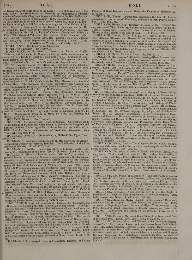 of Jerusalem, an absolute proof of the Divine Origin of Christianity. 1805, 8vo. Anon.—Observations on the Necessity of introducing a_ sufficient number of respectable Clergymen into our Colonies in the West Indies ; and of establishing a College in that country. 1808, 8vo.—Substance ofa Speech on the Motion made by him in the House of Commons, June Mth, 1814, for leave to bring in a Bill for the better management of the Prisons of Lon- don. 1814, 8vo. 1s.—Speech in the House of Commons, on the Bill gto amend the Laws relative to the Transportation of Offenders.. 1815,’8vo. HOLFORD, Mrs. M., a Lady of Chester.—Fanny and Sclima; a Tale. With Gresford Vale, and other Poems. 1798, 12mo0.—Gresford Vale, and other Poems. Lond. 1798, 4to.—Neither’s the Man; a Come- dy. 1799, 8vo.—First Impressions, or the Portrait; a Novel. Lond. 1801, 4 vols. 12mo. 18s.—Way to Win her; a Comedy. 1814. HOLIBAND. See Hottyzanp, Ciauntius. HOLIDAY, Barren. See Horypay. : HOLINSHED, or Hottnsueap, Rarwart, or Raps, an English Historian, and famous for the Chronicles that go under his name, was de- h scended from a family in Cheshire; died about 1580,—Cronicles of Eng- land, Ireland, and Scotland. Lond. 1577, 2 vols. fol. : generally bound in one. Reprinted after the Author’s death, with large additions. Lond. 1587, fol. Vol. i. contains, An Historical Description of the Island of Britanne, in 5 books, by William Harrison. The Historie of England, from the time that it was first inhabited, untill the time tb at it was last conquered : by R. Holinshed. Vol. ii. contains, The Description, Conquest, Inhabi- tation, and troublesome estate of Ireland; particularly the Description of that Kingdom, by R. Stanihurst. The Conquest of Ireland. Translated. from the Latin of Giraldus Cambrensis, by John Hooker, alias Vowal of iExeter, Gent. The Chronicles of Ireland, beginning where Giraldus did . end ; continued until the year 1509, from Philip Flatsburie, Henrie of Marle- borow, Edmund Campain, &amp;c., by R. Holinshed ; and from thence to 1586, by R. Stanihurst and J. Hooker. The Description of Scotland. Translated from the Latin of Hector Boethius, by R. H. or W. H. The Historie of Scotland; conteining the Beginning, Increase, Proceedings, Continuance, Acts, and Gouerment of the Scottish Nation, from the ori- ginal thereof to the yeere 1571; by R. Holinshed. Continued from 1571 to 1586, by Francis Boteville, alias Thin, and others. Vol. iii. Duke Wil- liam the Norman, commonly called the Conqueror, and descends by de- _j grees of yeeres to all the Kings and Queenes of England, to 1577; by R. H. Continued to 1586, by R. Stow, Fr. Thin, A. Fleming, and others. New edit. in 6 vols. 4to. HOLKOT, Rozrrt. See Hotcor. mos HOLLAND, Capr., Surveyor-General in Canada.—Observations made on the Islands of St. John and Cape Breton, to ascertain the Longitude and Latitude of those Places, agreeable to the orders and instructions of the Right Hon. the Lords Commissioners for Trade and Plantations, Phil. . Abr. xii. 507. 1768. é ROLAND, AsraHAm,—Naumachia ; or, Holland’s See Fight. Lond. 22, é ; : eTOLLAND, Francis.—Considerations on Mr. Davisson, the Antipz- dobaptistical Teacher his Sermon, intituled, The Vindication of the ‘True Protestant Ministry. “Lond. 1720, 8vo. . HOLLAND, G.—The Grand Prerogative of Human Nature; con- cerning the Immortality of the Soul. [By G. H. Gent.] Lond. 1653, 8vo. HOLLAND, Hewry.—Treatise against Witchcraft ; wherein the greatest doubts concerning that Sinne are briefly answered ; the Sathanicall operations truely proued; preseruatiues against such evils are shewed : whereynto is added, certayne Meanes ordained of God to discouer and con- i found all Sathanicall Inuentions of V Vichcrafte. Camb. 1590, 4to.— Spirituall Preseruatiues against the Pestilence; chiefly collected out of the 91 Psalme. Lond. by Rich. Field, 1593, 16mo.—The History of Christ. See Horrianp, Rosert.—Aphorismes of Christian Religion ; or, a verie Compendious Abridgement of M. J. Caluin’s Institutions. Set forth in short sentences methodically, by M. I. Piscator ; and now Englished, according to the author’s third and last edition, Lond., by Rich. Field, 1596, 8vo.—Christian Exercise of Fasting, private and publick : whereunto is added, certain Meditations on the 1st and 2d Chapters of the Book of Job. Lond. 1596, 4to.—The Workes of the Reuerand and Faithfull m Servant of Jesus Christ, M. Richard Greenham, Minister, &amp;c. The second edition, revised, corrected, and published, by H. H. (Hen. Holland). Lond, 1599, 4to. There were two editions of these Works same year ; the one printed by Robert Dexter, the other by Felix Kingston. HOLLAND, Henry, or Hues, son of Philemon the Translator, and a Bookseller in London; the date of his death is not known.—Herologia Anglica, hoc est, Clarissimorum et Doctissimorum aliquot Anglorum qui floruerunt, ab anno 1500 usque ad annum 1620, Vive Effigies, Vite, et Elogia. Lond. 1620, 2 vols. fol. This is a valuable collection of English Portraits, 64 in number, chiefly engraved by Pass. The book is nscarce, and has long been advancing in price.—A Book of Kings ; being true and lively Effigies of all our English Kings, from the pe 1618.—Monuments, Inscriptions, and Epitaphs, in the Cathedral Church of St. Paul ; with the Foundation of the Church, and a Catalogue of the Bishops of London. Lond. 1614, 4to. Et Auctius Latine. Lond. 1633, 4to.—Monumenta Sepulchralia Ecclesia S. Pauli. Lond. erg A Cypress Garland for the Sacred Forehead of King James. Lond. 1625, IOLLAND, Henry.—A True and Elaborate Relation, and exact Pedigree of those Lancasterian and Derbyshire Families of Hollands, &amp;c. 01615, 8vo. HOLLAND, Hewry.—Admonition concerning the Use of Physick, and natural Helps in time of Pestilence, and some of Mr. Phaer’s Reme- dies. Lond. 1630, 4to. HOLLAND, Henry, Esq., Honorary Member of the Geological So- ciety. General View of the Agriculture of Cheshire; drawn up for the Board of Agriculture. Lond. 1807, 8vo. 10s.—A Sketch of the Natural History of the Cheshire Rock-Salt District. Geol. Trans. i. 38. HOLLAND, Henry, M.D., F.R.S., &amp;c.—Travels in the Ionian Isles, Albania, Thessaly, and Greece, during the years 1812 and 1813; ptogether with an Account of a Residence at Joannina, the Capital and Court of Ali Pacha; and with a more Cursory Sketch of a Route through Attica, the Morea, &amp;c. Lond. 1815, 4to. 63s. ; with 13 engravings, —On the Manufacture of the Sulphate of Magnesia, at Monte della Guardia, near Genoa, Phil. Trans. 1816. 294. HOLLAND, Henry Ricuarp, Lorp. See Fox, H. R. HOLLAND, Heziuxi1an.—A_ Christian Looking-Glass, in several Ser- mons, on Joh. xiii. 1, Lond. 1649, 8vo.—Adam’s Condition in Paradise discovered; also a Treatise on a Lawful Ministry. Lond. 1656, 4to. HOLLAND, Rev. Joun, a Dissenting Minister.—A System of Geo- qgraphy. Lond. 1802, 1804, 12mo. 2s. 6d. 5th edit. 1813, 8vo.—Essays on History, particularly the Jewish, Assyrian, Persian, and Roman; with Examinations for the Use of Young Persons. Manchester, 1804, 12mo. 5s. A new edition, with very considerable alterations and additions. Lond. 1815, 12mo.—Definitions, Maxims, Proverbs, and Receipts; on Gram- mar, Arithmetic, Natural Philosophy, and Geography. 1804, 12mo. Is. 6d.—The Sermons of the late Rev. Ralph Warrison; with a Biogra- phical Memoir of the Author, and a Discourse on the occasion of his Death. 1813, 8vo. HOLLAND, Joszreu.—Discourse of the Antiquity of Terms for the r Administration of Justice in England. 1601. See Hearne’s Discourses, i. 52. 1771,.——Antiquity of Cities in England. Ib. 38. 1598.—Dimension of the Land of England. Ib. 39. 1599.—Of the Antiquity and Use of Heralds in England. Ib. 59.—Of the Antiquity and Privilege of Places for Students and Professors of the Common Law. Ib. 77.—Of the Diver- sity of the Names of this Island. Ib. 92.— Antiquity of the name of Duke in England. Ib. 179. 1771.—Antiquity, Etymology, and Privileges of Towns. Ib. 192,—Antiquity of Parishes. Ib. 194.—Antiquity of Cere- monies and Funerals. Ib. 208.—Antiquity of Epitaphs. . Ib. 258.— An- tiquity, Variety, and Reason of Mottos and Arms. Ib. 264.—Antiquity, s Power and State, Manner, Persons, and Proceedings of the High Court of Parliament in England. Ib. 307.—Antiquity, Authority, and Succes- sion of the High Steward of England. Ib. ii. 23. 1771.—Antiquity and Office of the Constable of England. Ib. 74.—Antiquity and Office of the Earl Marshal of England. Ib. 111.—Antiquity, Use, and Ceremony of Lawful Combats in England. Ib. 194.—Antiquity of the word Sterling- orum, or Sterling. Ib. 319.—Division of Shires, Ib. 323.—Account of Castles in England. Ib. 577. HOLLAND, Mary, Cook.—The Complete British Cook; being a Collection of the most valuable Receipts, &amp;c.; rendered plain and familiar to tevery capacity. Lond. 1800, 12mo. Is. HOLLAND, Puitemon, a native of Essex, and noted Translator of many learned Works; died 1636, aged 85. He translated into English,— Livy. Lond. 1600, fol.—Pliny’s History of the World; or, what is com- monly called his Natural History, in 37 books. Lond. 1601, 1634, 2 vols. fol. — Plutarch’s Morals. — Suetonius. —Arminius Marcellinus. — Keno- phon’s Cyropadia.—Camden’s Britannia. To this he made several useful additions.—Translation into Latin of the Geographical part of Speed’s Theatre of Great Britain,k—And a French Pharmacopeeia of Brice Bau- deron. u HOLLAND, Rev. Purr, of Manchester.—The Importance of Learn- ing, on Acts vil. 32. 1760, 8vo.—Character, Offices, and Qualifications of a Christian Preacher; a. Sermon before the Dissenting Clergy. 1780, 8vo.—Sermon delivered at Pudsey, in Yorkshire; an Address on the Nature and Propriety of Ordination, &amp;c. &amp;c. Lond. 1782, 8yo. 1s. 6d.— Sermons on Practical Subjects. Lond. 1792, 2 vols. 8vo. 12s, HOLLAND, Ricuarp.—Notes shewing how to get the Angle of Parallax of a Comet, or other Phenomena, at two Observations. Oxf. 1668, 8vo.—Globe Notes. Lond. 1682, 1684, 8vo. , HOLLAND, Ricuarp, M.A., Chaplain to the Duke of Richmond, vand Curate of St. Magnus.—A Fast Sermon, on Esther vi. 13. 1698, 4to.—At the Baptizing of some Persons of Riper Years, on Acts ii. 38, 1700, 4to.—The Good Samaritan; a Charity Sermon, on Luke x. 37. 1700, 4to.—Thanksgiving and Praise, on Ps, exlyi, 1. 1702, 4to.—On John xvi. 54. °1702, 4to. HOLLAND, Ricuarp, M.D.—A Short View of the Nature and Cure of the Small Pox. Lond. 1728, 12mo. 1730, 1740, 1746, 8vo. HOLLAND, Roserr, M.A., and Minister of the Chuich of Prender- gast.—-The Holie Historie of our. Lord and Sayiovr Iesus Christ’s Nati- uitie, Life, Actes, Miracles, Doctrine, Death, Passion, Resurrection, and w Ascension: gathered into English meeter, and published to withdraw vaine wits from ynsauerie and wicked rimes and fables,. to some loue and liking of Spirituall Songs and Holy Scriptures. Lond. 1594, 8vo. A Work of extreme rarity. The author is inaccurately said by Herbert to be Henry Holland. ‘ Ss