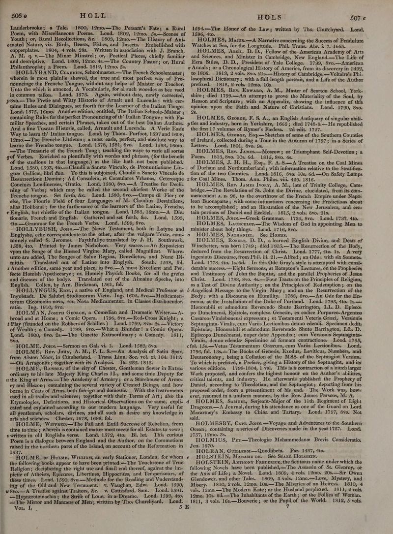 Lauderbrooke; a Tale. ©1800, 12mo,—The Peasant’s Fate; a Rural Poem, with Miscellaneous Poems. Lond. 1802, 12mo. 5s,—Scenes of Youth ; or, Rural Recollections, &c. 1803, 12mo.—The History of Ani- omated Nature, viz. Birds, Beasts, Fishes, and Insects. Embellished with copperplates. 1804, 4 vols. 28s. Written in association with J. Branch, A. M. q. v.—The Minor Minstrel; or, Poetical Pieces, chiefly familiar and descriptive, Lond. 1808, 12mo. 4s.—The Country. Pastor; or, Rural Philanthropist; a Poem. Lond. 1812, 12mo. 5s. HOLLYBAND, Cxauntus, Schoolmaster.—The French Schoolemaster ; wherein is most plainlie shewed, the true and most perfect way of Pro- nouncinge the Frenche Tongue, without any helpe of Maister or Teacher. Unto the which is annexed, A Vocabularie, for al such woordes as bee vsed in common talkes. Lond. 1573. . Again, without date, newly corrected, p8vo.—The Pretie and Witty Historie of Arnalt and Lucenda: with cer~ taine Rules and Dialogues, set foorth for the Learner of the Italian Tonge. Lond. 1575, 16mo. Another edition, entitled, The Italian Schoole-Maister ; containing Rules for the perfect Pronouncing of th’ Italian Tongue ; with Fa- miliar Speeches, and certain Phrases, taken out of the best Italian Authors. And a fine Tuscan Historie, called, Arnault and Lucenda. A Verie Easie Way to learn th’ Italian tongue. Lond. by Thom. Purfoot, 1597 and 1608, 12mo.—The Frenche Littleton; a most easie, perfect, and absolute way to learne the Frenche tongue. Lond. 1578, 1581, 8vo. Lond, 1593, 16mo. —The Treasurie of the French Tong; teaching the waye to varie all sortes got Verbes. Enriched so plentifully with wordes and phrases, (for the benefit of the studious in that language,) as the like hath not been published. Lond. 1580, 1593, 4to.—Claudii a Sancto Vinculo, de Pronuntiaticne Lin- gue Gallice, libri duo. To this is subjoined, Claudii a Sancto Vinculo de Resurrectione Domini; Ad Consulem, et Consulares Vrhanos, Ceterosque Conciues Londinenses, Oratio. Lond. 1580, 8vo.—A Treatise for Decli- ning of Verbs; which may be called the second chiefest Worke of the Frenche tongue. Set forth, &c. Lond. 1580, 8vo.—Campo di Fior; or else, The Flourie Field of four Languages of M. Claudius Desainliens, alias Holiband ; for the furtherance of the learners of the Latine, Frenche, r English, but chieflie of the Italian tongue. Lond. 1583, 16mo.—A_ Dic- tionarie, French and English. Gathered and set forth, &c. Lond, 1593, 4to.— Grammar for the French Verbs. ‘Lond. 1599, 8vo. HOLLYBUSH, Jouy.—The Newe Testament, both in Latyne and Englyshe, eche correspondente to the other, after the vulgare ‘Texte, com- munely called §. Jeromes. Faythfullye translated by J. H. Southwark, 1558, 4to. Printed by James Nicholson. Very scarce.—An Exposicion vpon the Songe of the Blessed Virgine Mary, called Magnificat. Where- unto are added, The Songes of Salue Regina, Benedictus, and Nune Di- mittis. Translated out of Latine into Englysh. South. 1538, fol. s Another edition, same year and place, in 8vo.—A most Excellent and Per- fecte Homish Apothecarye; or, Homely Physick Booke, for all the grefes and diseases of the bodye. ‘Translated out of the Almaine Speche, into English. Collen, by Arn. Birckman, 1561, fol. HOLLYNGUS, Epo., a native of England, and Medical Professor at Ingolstadt. De Salubri Studiosorum Victu. Ing. 1602, 8vo——Medicamen- torum Qiconomia nova, seu Nova Medicamentor. in Classes distribuendor. Fatio. Ing. 1610, Svo. HOLMAN, Josern Grorcr, a Comedian and Dramatic Writer.—A- broad and at Home; a Comic Opera. 1796, 8vo.—Red-Cross Knight; a t Play (founded onthe Robbers of Schiller.) Lond. 1799, 8vo. 2s,— Victory of Wealth; a Comedy. 1799, 8vo.—What a Blunder! a Comic Opera. Yond. 1800, 8vo. 2s.—-The Gazette Hxtraordinary; a Comedy. 1811, Svo. HOLME, Joun.—Sermon on. Gal. vi. 1. Lond. 1582, 8vo. HOLME, Rev. Joun, A M., F. L.Si++An Analysis of Satin Spar, from Alston Moor, in Cumberland... Trans, Linn. Soe. vol. xi. 164. 1812, On Arfagonite; together with its Analysis. Ib, 235. 1813. - HOLME, Rawnotr, of the city of Chester, Gentleman Sewer in Extra- ordinary to his late Majesty King Charles I1., and some time Deputy for uthe King at Arms.—The Academy of Armory; or a Storehouse of Armo- ry and Blazon; containing the several variety of Created Beings, and how borne in Coats of Arms, both foreign and domestic. With the Instruments used in all trades and sciences; together with their. Terms of Art; also the Etymologies, Definitions, and Historical Observations on the same, expli- éated and explained according to our modern language. Very useful for all géntlemet, scholars, divines, and all such as desire any knowledge in arts and sciences: Chester, 1678, 1688, fol. HOLME, Wrerrev.—The Fall and Euill Successe of Rebelion, from tite to time ; wherein is contained matter most meete for all Estates to vewe ; »v written in old Englisbe verse. Lond. 1572, 4to. Bl. let. This curious Poem is a dialogue between England and the Author, on the Commotions yaised in the northern. parts of the Island, on account-of the Reformation in 1537. j - HOLME, or Hurme, Winx1amy, an early Stationer, London, for whom the following books appear to have been printed.+-The Touchstone of True Religion; deciphering the right use and finall end thereof, against the im- pietie of Atheists, Epicures, Libertines, Hippocrites, and Temperisours, of these times. Lond. 1590; 8vo.—Methode for the Reading and Vnderstand- itig of the Old atid New Testament. v. Vaughan, Edw. Lond. 1590, wSvo,—-A Treatise against Traitors, &c. v. Cottesford, Sam. Lond. 1591. —Hypnerotomachia ; the Strife of Loue, in a- Dreame. Lond. 1592, 4to. =The Mirror and Manners of Men; written by Tho. Churchyard, Lond. Vou q, A \ o HOLS 507 € v= Pai Honor of the Law; written by ‘Tho, Churchyard. Lond. 1596, 4to. HOLMES, Mason.—A Narrative concerning the Success of Pendulum Watches at Sea, for the Longitude. Phil. Trans. Abr. i. 7. 1665. HOLMES, Azz, D. D., Fellow of the American Academy of Arts and Sciences, and Minister in Cambridge, New England.—The Life of Ezra Stiles, D. D., President of Yale College, 1799, 8vo.—Ameri¢an a Annals ; or a Chronological History of America, from its discovery in 1492, to 1806. 1813, 2 vols, 8vo. 21s, History of Cambridge,—Voltaire’s Phi- losophical Dictionary ; with a full length portrait, and a Life of the Author prefixed. 1818, 2 vols. 12mo, 10s. HOLMES, Rev. Enwarn, A. M., Master of Scorton School, York. shire; died 1799.—An attempt to prove the Materiality of the Soul, by Reason and Scripture ; with an Appendix, showing the influence of this opinion upon the Faith and Nature of Christians, Lond. 1790, 8vo. 2s. HOLMES, Gronez, F. S. A., an English Antiquary of singular abili- the first 17 volumes of Rymer’s Foedera. 2d edit. 1727. HOLMES, Grorer, Esq.—Sketches of some of the Southern Counties of Ireland, collected during a Tour in the Autumn of 1797; in a Series of Letters. Lond. 1801, 8vo. 9s. HOLMES, Rey. Jamxs.—Moscow; or Triumphant Self-Devotion; a Poem. 1813, 8vo. 10s. 6d: 1815, 8vo. 6s. HOLMES, J. H. H., Esq., F. A. S.A Treatise on the Coal Mines of Durham and Northumberland ; with information relative to the Stratifica- tion of the two Counties, Lond. 1816, 8vo. 10s. 6d.—On Safety Larps HOLMES, Rev. Jamus Ivory, A. M., late of Trinity College, Cams bridge.—The Revelation of St. John the Divine, elucidated, from its ¢om- mencement A.D. 96, to the overthrow of the French Empire under Napo= leon Buonaparte ; with some intimations concerning the Predictions about to be accomplished ; and an illustration of the New Jerusalem, and. cer- tain portions of Daniel and Ezekiel. 1815, 2 vols. 8vo. ZIs. HOLMES, Joun.—-Greek Grammar. 1735, 8vo. Lond. 173%, 4to. HOLMES, Launcrtor.—The Wisdom of God in appointing Men to minister about holy things. Lond. 1716, 8vo. a HOLMES, Natuanirer. See Homes. HOLMES, Roszerr, D. D., a learned English Divine, and Dean’ of Winchester, was born 1749; died 1805.—The Resurrection of the Body, deduced from the Resurrection of Christ. Lond. 1777, 4to. Is. A very ingenious Discourse, from Phil. iii, 21.— Alfred ; an Ode: with six Sonnets. Lond. 1778, 4to. 1s. 6d. In this Ode Gray’s style is attempted with consi+ derable success. —Eight Sermons, at Bampton’s Lectures, on the Prophecies and Testimony of John the Baptist, and the parallel Prophecies of Jesug Christ. Lond. 1783, 8vo. 4s.—Four Tracts on the Principles of Religion, as a Test of Divine Authority; en the Principles of Redemption; on the b Angelical Message to the Virgin Mary; and on the Resurrection of the Body: with a Discourse on Humility. 1788, 8vo.—An Qde for the Ens ccenia, at the Installation of the Duke of Portland. Lond. 1793, 4to. Is. Honorabili et admodum Reverendo Shute Barrington, LL.D. Episca: po Dunelmensi, Epistola, complexa Genesin, ex codice Purpureo-Argentea Czsareo-Vindobonensi expressam; et Testamenti Veteris Greci, Versionis Septuaginta- Viralis, cum Variis Lectionibus denuo edendi. Specimen dedit. Epistole, Honorabili et admodum Reverendo Shute Barrington, LL. D. Episcopo Duneimensi, nuper date Appendix ; cum Versionis Septuaginta- Viralis, denuo edende Specimine ad formam contractione. Lond, 1795, cfol. 15s.—Vetus Testamentum Grecum, cum Variis Lectionibus. Iond. 1796, fol. 13s, — The Books of Genesis, Exodus, Leviticus, Numbers, arid Deuteronomy ; being a Collation of the MSS. of the Septuagint Version. To which is prefixed, a Preface, giving a History of the Septuagint, and its various editions. 1798-1804, 1 vol. This is a contraction of a much larger Work proposed, and confers the highest honour on the Author’s abilities, critical talents, and industry. He afterwards published the Prophecy of Daniel, according to Theodotian, and the Septuagint; departing from his proposed order, from a presentiment of his. end. The Work was, bow- ever, resumed in a uniform manner, by the Rev. James Parsons, M. A. Dragoons.—A Journal, during his attendance as one of the Guard on Lord Macartney’s Embassy to China and Taftarye Lond. 1797, 8vo. Not sold. HOLMESBY, Carr. Joux.—Voyage and Adventures to the Southern Ocean; containing a series of Discoveries made in the year 1737. Lond. 1757, 12mo. 3s. HOLMIUS, Prr.—Theologie Mohammedanz Brevis Consideratio, Jen. 1670. HOLRAN, Guinterm.—Quodlibeta. Par. 1487, 4to. e HOLSTEIN, Mapamz pr. See Start Hotsrerm. HOLSTEIN, Awruony Freperict, the fictitious name under which the following Novels have been published,—The Assassin of St. Glenroy, or the Axis of Life; a Novel. Lond. 1809, 4 vols. 12mo. 20s.—Sir Owen Glendower, and other Tales. 1809, 3 vols. 12mo.—Love, Mystery, and Misery. 1810, 2vols. 12mo. 10s.—The Miseries of an Heiress., 1810, 4 vols, 12mo.—The Modern Kate; or the Husband perplexed. 1811, 2 vols. 12mo; 10s. 6d.—The Inhabitants of the Earth; of the Follies of Woman, 1811, 3 vols. 16s,—Bouverie ; or the Pupil of the World. 1812, 5 vols.