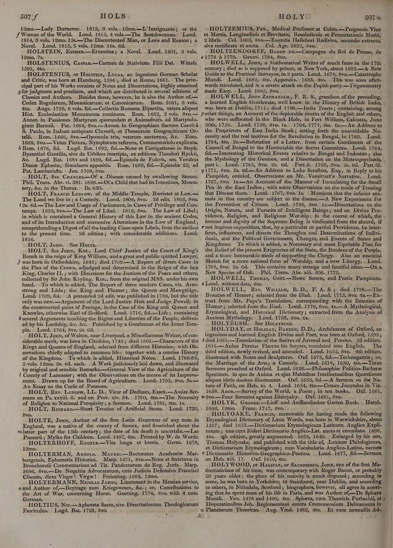 12mo.—Lady Durnevor.. 1813, 3 vols. 12mo.—L’Intriguante; -or the J Woman of the World. Lond. 1813, 4 vols.—-The Scotchwoman. Lond. 1814, 3 vols. 12mo. 15s.—-The Discontented Man, or Love and Reason; a Novel. Lond. 1815, 3 vols..12mo. 16s. 6d. HOLSTEIN, Esrurr.—Ernestina; a Novel. 12mo. 7s. HOLSTENIUS, 1591, 4to. HOLSTENIUS, or Horsrein, Lucas, an ingenious German Scholar and Critic, was born at Hamburg, 1596 ; died at Rome, 1661. The prin- cipal part of his Works consists of Notes and Dissertations, highly esteemed g for judgment and precision, and which are distributed in several editions of Classics and Authors. | Besides these, however, he is also the Author of,— Codex Regularum, Monasticarum, et Canonicarum. Rom. 1661, 3 vols. 4to. Augs..1759, 6 vols. fol.—Collectio Romana Bipartita, vetera aliquot Hist. Ecclesiasticee Monumenta continens. Rom. 1662, 2 vols. 8vo.— Annot. in Passiones Martyrum quorundam et Animadvers. ad Martyrolo- gium Baronii. Par. 1664, 8vo.—Annot. in Geographiam Sacram Carolia S. Paulo, in Italiam antiquam Cluverii, et Thesaurum Geographicum Or- telii, Rom. 1666, 8vo.—Opuscula tria, veterum auctorum, &c. Rom. 1668, 8vo.— Vetus Pictura, Nymphzum referens, Commentariolo explicata. hRom. 1676, fol. Lugd. Bat. 1692, fol.—Note et Castigationes in Steph. Byzantini Gentilia, sive de Urbibus inscripta, ex editione Theodori Ryckii, &c. Lugd. Bat. 1684 and 1692, fol.—Epistola de Fulcris, seu Verubus Diane Ephesiz, Simulacro appositis. . Rom. 1688, fol Epistole 22, ad Pet. Lambecium. Jen. 1708, 8vo. HOLT, Sir Cuarres—Of a Disease caused by swallowing Stones. ‘Phil. Trans. Abr. vi. 381. 1699.—Ofa Child that had its Intestines, Mesen- tery, &c. in the Thorax. Ib. 630. HOLT, Francis Luptow,. of the Middle Temple, Barrister at Law.— The Land we live in; a Comedy. Lond. 1804, 8vo. 2d edit. 1805, 8vo. 22s, 6d.—The Law and Usage of Parliament, in Cases of Privilege and Con- tempt. 1810, 8vo.—The Law of Libel.’ 1812, 8vo. The Law of Libel; in which is contained a General History of this Law in the ancient Codes, and of its Introduction and successive Alterations in the Law of England; comprehending a Digest of all the leading Cases upon Libels, from the earliest to the present time. 2d edition; with considerable additions. Lond. 1816. ‘ HOLT, Joun. See Horre. HOLT, Sm Joun, Knt., Lord Chief Justice of the Court of King’s _ Bench in the reign of King William, and a great and public spirited Lawyer, J was born in Oxfordshire, 1642; died.1709.—A Report of divers Cases in the Plea of the Crown, adjudged and determined in the Reign of the late King, Charles II. ; with Directions for the Justices of the Peace and others, collected by Sir John Keyling, Knt., from the original MSS. under his own hand. . To which is added, The Report of three modern Cases, viz. Arm- strong and Lisle; the King and Plumer; the Queen and Mawsgridge. Lond. 1709, fol. _ A pretended 2d edit. was published in 1739, but the title only was new.—Argument of the Lord Justice Holt and Judge Powell, in the controverted point of Peerage, inthe Case of the King and Queen and Knowles, otherwise Earl of Bedford. Lond. 1716, fol.—Life; containing k several Arguments touching the Rights and Liberties of the People, deliver- ed by his Lordship, &c. &c. Published by a Gentleman of the Inner Tem- ple. Lond. 1764, 8vo. 9s. 6d. HOLT, Joun, of Walten, near Liverpool, a Miscellaneous Writer, of con- siderable merit, was born in Cheshire, 1742; died 1801.—Characters of the Kings and Queens of England, selected from different Histories; with Ob- servations chiefly adapted to common life: together with a concise History of the Kingdom. To which is added, Historical Notes. Lond. 1786-88, 3 vols. 12mo. 2s. 6d. each. . A Work judiciously laid down, and illustrated by original and sensible Remarks. —-General View of the Agriculture of the Z County of Lancaster; with the Observations on the means of its Improve- ment. Drawn up for the Board of Agriculture. Lond. 1795, 8vo. 5s.— An Essay on the Curle of Potatoes. HOLT, Rev. Luptow, LL. D., Vicar of Dedham, Essex.—Assize Ser- mons on Ps, xxxiil. 6. and on Prov. xiv. 54. 1780, 4to.—The Necessity of Religion to National Prosperity; a Sermon. Lond, 1781, 4to. 1s. HOLT, Ricuaznp.—Short Treatise of Artificial Stone. Lond. 1750, 8vo. HOLTE, Jouy, Author of the first Latin Grammar of any note in England, was a native of the county of Sussex, and flourished about the mlatter part of the 15th century; the date. of his death is uncertain. —Lac Puerori'; Mylke for Children. Lond. 1497, 4to. Printed by W. de Worde. HOLTERHOFF, Encrtz.—Vita longa et brevis. Germ. 1678, 12mo. HOLTERMAN, Arnotp. Mavuric.—Rectoratus Academie Mar- burgensis, Ephemeris Historica. Marp. 1671, 8vo.—Note et Stricture in Bronchorstii Commentarium ad Tit. Pandectarum de Reg. Juris. Marp. 1686, 8vo.—De Nequitia Advocatorum, cum Judicio Defensivo Francisci Clientis, dicto Virge! Virge! Freienhag. 1685, 12mo. HOLTERMANN, Nicotas James, Lieutenant in the Hessian service, nand Author of,—Beytrage zum Kriegswesen, &¢c.; or, Contributions to the Art of War, concerning Horse. Goetting. 1774, 8vo. with 4 cuts. German. ‘ HOLTIUS, Nic.—Aphoreta Sacra, sive Dissertationum Theologicarum Fasciculus. Lugd. Bat. 1723, 8yo. é Lond. 1801, 2 vols. Caspar.—Carmen de Nativitate Filii Dei. Witteb. HOLTZEMIUS, Per., Medical Professor:at Colon.—Prognosis Vita et Mortis, Longitudinis et Brevitatis, Resolutionis et Permutationis Morbi, 2 libris. --Col. 1605, Svo.—Essentia Hellebori Rediviva, secundo extracta, sive rectificata et aucta. - Col. Agr. 1623, 8yvo. HOLTZENDORFF, Baron pr.—Campagne du Roi de Prusse, de Genev. 1784, 8yo. HOLWELL, Joun, a Mathematical Writer of much fame in the 17th century ; died as is supposed by poison, at New York, about 1685.—A New Guide to the Practical Surveyor, in 2 parts.’ Lond. 1678, 8vo.—Catastrophe Mundi. Lond. 1682, 4to. Appendix. 1683, 4to. This was soon ‘after- wards translated, and is a severe attack on the Popish party. —Trigonometry made Easy. Lond. 1685, 8vo. HOLWELL, Joun Zepuanian,, F. R. S., grandson of the preceding, was born at Dublin, 1711; died 1798.—India ‘Tracts; containing, among who were suffocated in the Black Hole, in Fort William, Calcutta, June 20th, 1756. Lond. 1758, 8vo. Is.. 1764, 1777, 4to. 6s.—An Address to the Proprietors of East India Stock; setting forth the unavoidable Ne- cessity and the real motives for the Revolution in Bengal, in 1760. Lond. 1764, 4to. 2s.—Refutation of a Letter, from certain Gentlemen of the Council of Bengal to the Honourable the Secret Committee. Lond. 1764, fol.—lInteresting Historical Events relative to Bengal and Indostan ; also parti. Lond. 1765, 8vo. 2s. 6d. Part ii. 1766, 8vo. 2s. 6d.. Part iii. 91771, 8vo. 5s. 6d—An Address to Luke Scrafton, Esq., in Reply to his Pamphlet, entitled, Observations on Mr. Vansittart’s Narrative. Lond, 1767, 8vo. 1s.—An Account uf the Manner of Inoculating for the Small Pox in the East Indies; with some Observations on the mode of Treating that Disease there. Lond. 1767, 8vo. 1s. . Mentions that the inferior ani- mals in that country are subject to the disease.—A New Experiment for the Prevention of Crimes. \Lond. 1786, 8vo. 1s,—Dissertations on the Origin, Nature, and Pursuits of Intelligent Beings; and on Divine Pro- vidence, Religion, and. Religious Worship: in the course of which, the honour and dignity of the Supreme Being is vindicated from the absurd, if # not impious supposition, that, by a particular or partial Providence, he inter- feres, influences, and directs the Thoughts and Determinations of Indivi- duals, and the Political Government, Changes, and Events of States and Kingdoms. To which is added, a Necessary and most Equitable Plan for the Relief of the present Exigencies of the State, the Burdens of the People, and a more honourable mode of supporting the Clergy. Also an essential Sketch for a more rational form of Worship, and a new Liturgy. Lond. 1788, 8vo. 2s. 6d. New Species of Oak. Phil. Tyans.. Abr. xiii. 306. 1772. HOLWELL, Tuomas, Gent.—Newe Sonets, and Pratie Pamphlets. s Lond, without date, 4to. HOLWELL, Rey. Wittram, B.D., F. A. S.; died. 1798.—The Beauties of Homer; selected from the Iliad. Lond. 1775, 8vo. 4s, —Ex- tract from Mr. Pope’s ‘Translation, corresponding with the Beauties of Homer; selected from the Iliad. Lond. 1776, 8vo, 4s.—A Mythological, Ancient Mythology. Lond. 1793, 8vo. 6s. HOLYBUSH. | See Horzyzusu. ingenious and learned English Divine and Poet, was born at Oxford, 1593 ; é died 1661.—Translation of the Satires of Juvenal and Persius. 2d edition. 1616.—Aulus Persius Flaccus his Satyres, translated into English. The third edition, newly revised, and amended. Lond. 1635, 8vo. 4th edition, illustrated with Notes and Sculptures. Oxf. 1673, fol.—Technogamia ; or, the Marriage of the Arts; a Comedy... Lond. 1618, 1630, 4to.—Three Sermons preached at Oxford. Lond. 1626.—Philosophiz Politico-Barbarz Specimen, in quo de Anima et ejus Habitibus Intellectualibus Questiones aliquot libris duobus illustrantur. Oxf. 1633, fol.—A Sermon on the Na- 1658. Anon.—Survey of the World, a Poem; in ten books. u 8vo.—Four Sermons against Disloyalty. Oxf. 1661, 8vo. HOLYK, Grorexz.—Lieff und Aufflandischer Garten Buch. 1692, 12mo. Franc. 1717, 8vo. HOLYOAKE, Francis,; memorable for having made the following Etymological Dictionary of Latin Words, was born in Warwickshire, about 1567; died 1653.—Dictionarium Etymologicum Latinum Anglice Expli- catum; una cum Rideri Dictionario Anglico-Lat. aucto et emendato, 1606, 4to. 4th edition, greatly augmented. 1633, 1640. Enlarged by his son, Thomas Holyoake, and published with the title of, Lexicon Philologicum, et Dictionarium Etymologicum ; cum Vocabulario Anglico- Latino, necnen v Dictionario Historico-Geographico-Poetico, .. Lond. 1677, fol.—Sermon on Heb. xiii. 17. Oxf. 1610, 4to. Oxf. 1661, Hamb. 20 years older: the place of his. nativity is much disputed ; according to some, he was born in Yorkshire; td‘Stainhurst, near Dublin, and according to others, in Nithsdale, Scotland ; biographers, however, all agree in assert- ing that he spent most of his life in Paris, and was Author of,—De Sphera Disputationibus Joh. Regiomontani contra Cremonensium Deliramenta in