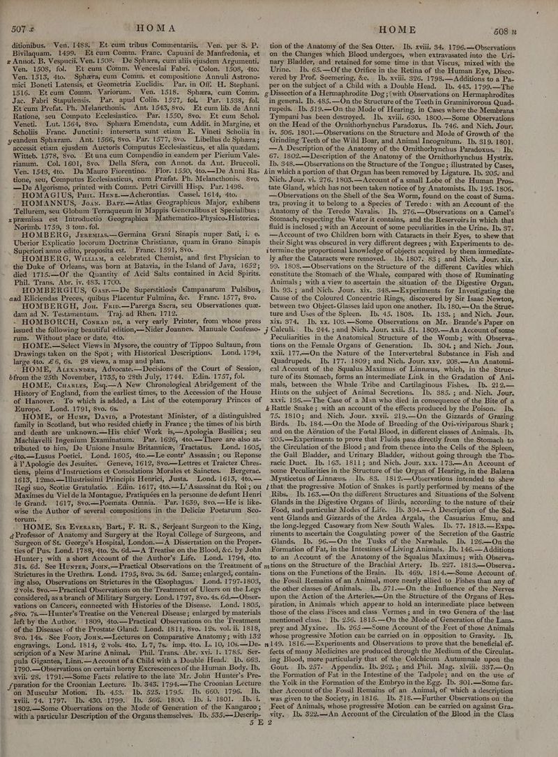 ditionibus.” Ven. 1483, Et.cum tribus Commentariis. Ven. per S. P. Bivilaquam. 1499. Et cum Comm. Franc. Capuani de Manfredonia, et x Annot. B. Vespucii. Ven. 1508. De Sphera, cum aliis ejusdem Argumenti. Ven, 1508, fol. Et cum Comm. Wenceslai Fabri.. Colon. 1508, 4to. Ven. 1515, 4to. Sphxra, cum Comm, et compositione Annuli Astrono- mici Boneti Latensis, et Geometria Euclidis, Par. in Off. H. Stephani. 1516. Et cum Comm. Variorum. Ven. 1518. Sphexra, cum Comm. Jac. Fabri Stapulensis. Par. apud Colin. 1527, fol, Par. 1538, fol. Et cum Prefat. Ph. Melancthonis. Ant: 1543, 8vo, Et cum lib. de Anni Ratione, seu Computo Ecclesiastico. Par. 1550, 8vo, Et cum Schol. Veneti. Lut. 1564, 8vo. Sphara Emendata, cum Addit. in Margine, et Scholiis France. Junctini: interserta sunt etiam E. Vimeti Scholia in yeandem Sphzram. Ant. 1566, 8vo. Par. 1577, 8vo. _ Libellus de Sphera ; accessit etiam ejusdem Auctoris Computus Ecclesiasticus, et alia quedam. Witteb. 1578, 8vo. . Et una cum Compendio in eandem per Pierium Vale- rianum. Col. 1601, 8vo. Della Sfera, con Annot. da Ant.; Bruccoli. Ven. 1543, 4to. Da Mauro Fiorentino. « Flor. 1550, 4to.—De Anni Ra- tione, seu, Computus Ecclesiasticus, cum Prefat. Ph. Melancthonis. 8yo. —De Algorismo, printed with Comm. Petri Cirvilli Hisp. Par. 1498. HOMAGIUS, Putt. Henr.—Acherontias. Cassel. 1614, 4to. HOMANNUS, Joan. Barr.—Atlas Geographicus Major, exhibens Tellurem, seu Globum Terraqueum in Mappis Generalibus et Specialibus : zpremissa est Introductio Geographica Mathematico-Physico. Historica. Norimb. 1759, 3 tom. fol. HOMBERG, Jeremras.—Germina Grani Sinapis nuper Sati, i. e. Uberior Explicatio locorum Doctrine Christiane, quam in Grano Sinapis _ Superiori anno edito, proposita est. Franc. 1591, 8vo. HOMBERG, Wim, a celebrated Chemist, and first Physician to the Duke of Orleans, was born at Batavia, in the Island of Java, 1652; died 1715.—Of. the Quantity of Acid Salts contained in Acid Spirits. Phil. Trans. Abr. iv. 483. 1700. HOMBERGIUS, Gasr.—De Superstitiosis Campanarum Pulsibus, aad Eliciendas Preces, quibus Placentur Fulmina, &c. Franc. 1577, 8vo. HOMBERGH, Jou. Fri.—Parerga Sacra, seu Observationes que- dam ad N. Testamentum. Traj.ad Rhen. 1712. - - HOMBORCH, Conran pr, a very early Printer, from whose press issued the following beautiful edition, —Nider Joannes. Manuale Confesso- rum. Without place or date, 4to. : HOME.—Select Views in Mysore, the country of Tippoo Sultaun, from - Drawings taken on the Spot; with Historical Descriptions. Lond. 1794, large 4to. £6, 6s. 28 views, a map and plan. HOME, Atexanprr, Advocate-—Decisions of the Court of Session, bfrom the 25th November, 1735, to 28th July, 1744. Edin. 1757, fol. HOME, Cuarizs, Esq.—A New Chronological Abridgement of the History of England, from the earliest times, to the Accession of the House of Hanover.. To which is added, a List of the cotemporary Princes of Europe. Lond. 1791, 8vo. 6s. - HOME, or Hume, Davin, a Protestant Minister, of a distinguished family in Scotland, but who resided chiefly in France ; the times of his birth and death are unknown.—His chief Work is,—Apologia Basilica ;.seu Machiavelli Ingenium Examinatum. Par. 1626, 4to.—'There are also at- tributed to him, De Unione Insule Britannic, Tractatus. Lond. 1605, c4to.—Lusus Poetici.. Lond. 1605, 4to.—Le contr’ Assassin ; ou Reponse a l’Apologie des Jesuites. Geneve, 1612, 8vo.—Lettres et Traictez Chres- tiens, pleins d’Instructions et Consolations Morales et Sainctes. Bergerac. 1613, 12mo,—lIllustrissimi Principis Henrici,. Justa. . Lond. 1613, 4to,.— Regi suo, Scotie Gratulatio. . Edin. 1617, 4to.—L’ Assassinat du Roi; ou Maximes du Viel de la Montague, Pratiquées en la personne de defunt Henri le Grand. 1617, 8vo.—Poemata. Omnia.. Par. 1639, 8vo.—He is like- wise the Author of several compositions ‘in the Deliciz Poetarum Sco- torum. ry HOME, Sie Everarn, Bart., F. R. S., Serjeant Surgeon to the King, q Professor of Anatomy and Surgery at the Royal College of Surgeons, and Surgeon of St. George’s Hospital, London.—A Dissertation on the Proper- ties of Pus. Lond. 1788, 4to. 2s. 6d. —A Treatise on the Blood, &c. by John Hunter; with a short Account of the Author’s Life. Lond. 1794, 4to. 3ls. 6d. See Hunrer, Joun.—Practical Observations on the Treatment of Strictures in the Urethra. Lond. 1795, 8vo. 3s. 6d. Same; enlarged, contain- ing also, Observations on Strictures in the Gisophagus. Lond. 1797-1803, 2 vols. 8vo.—Practical Observations on the Treatment of Ulcers on the Legs considered, as a branch of Military Surgery. Lond. 1797, 8vo. 4s. 6d.—Obser- vations on Cancers, connected with Histories of the Disease. Lond. 1805, 28vo. 7s.—Hunter’s Treatise on the Venereal Disease ; enlarged by materials left by the Author. 1809, 4to.— Practical Observations on the Treatment of the Diseases of the Prostate Gland. Lond. 1811, 8vo. 12s. vol. ii. 1818, 8vo. 14s. -See Foor, Joun.—Lectures on Comparative Anatomy; with 132 engravings. Lond, 1814, 2 vols. 4to. L7, 7s. imp. 4to. L. 10, 10s.—De- scription of a New Marine Animal. Phil. Trans. Abr. xvi. 1.1785. Ser- pula Gigantea, Linn.— Account of a Child with a Double Head.. Jb. 663. 1790.—Observations on certain horny Excrescences of the Human Body. Ib. xvii. 28. 1791.—Some Facts relative to the late’ Mr. John Hunter’s Pre- fparation for the Croonian Lecture. Ib. 545. 1794.—The Croonian Lecture on Muscular Motion. Ib. 453. Ib..525. 1795. Ib. 660. 1796. Ib. xviii. 74. 1797. Ib. 450.-1799. Ib. 566. 1800. Ib. i, 1801. Ib. i. 1802,—Some Observations on the Mode of Generation of the Kangaroo ; with a particular. Description of the Organs themselves. Ib, 535.—Descrip- tion of the Anatomy of the’Sea Otter.’ Ib. xviii. 34. 1796.—Observations on the Changes which Blood undergoes, when extravasated into the Uri- nary Bladder, and retained for some time in that Viscus, mixed with the Urine. Ib. 65.—Of the Orifice in the Retina of the Human Eye, Disco- vered by Prof. Soemering, &c. Ib. xviii. 326. 1798.— Additions to a Pa- per on the subject of a Child with a Double Head. Ib. 443. 1799.—The g Dissection of a Hermaphrodite Dog ;‘with Observations on Hermaphrodites in general. Ib. 485.—On the Structure of the Teeth in Graminivorous Quad. rupeds. Ib. 519.—On the Mode of Hearing, in Cases where the Membrana Tympani has been destroyed. Ib. xviii. 630. 1800,—Some Observations on the Head of the Ornithorhynchus Paradoxus, Ib. 746. and Nich, Jour. tv. 506. 1801.-—Observations on the Structure and Mode of Growth of the Grinding Teeth of the Wild Boar, and Animal Incognitum. Ib. 319. 1801. —A Description of the Anatomy of the Orithorhynchus Paradoxus. » Ib. 67. 1802.—Description of the Anatomy of the Ornithorhynchus Hystrix. Ib. 348.— Observations on the Structure of the Tongue ; illustrated by Cases, din which a portion of that Organ has been removed by Ligature. Ib. 205. and Nich. Jour. vi. 276. 1803.—Account of a small Lobe of the Human Pros- tate Gland, which has not been taken notice of by Anatomists. Ib. 195.1806. — Observations on the Shell of the Sea Worm, found on the coast of Suma- tra, proving it to belong to a Species of Teredo: with an Account of. the Anatomy of the Teredo Navyalis.. Ib. 276.—Observations on a Camel’s Stomach, respecting the. Water it contains, and the Reservoirs in which that fluid is inclosed ; with an Account of some peculiarities in the Urine. Ib. 37. —Account of two Children born with Cataracts in their Eyes, to shew that their Sight was obscured in very different degrees ; with Experiments to de- ztermine the proportional knowledge of objects acquired by them immediate- ly after the Cataracts were removed. 1b. 1807. 83; and Nich. Jour. xix. 99. 1808.—Observations on the Structure of the different Cavities which constitute the Stomach of the Whale, compared with those of Ruminating Animals ; with a view to ascertain the situation of the Digestive Organ. Ib. 93. ; and Nich. Jour. xix. 348.—Experiments for Investigating the Cause of the Coloured Concentric Rings, discovered by Sir Isaac Newton, between two Object-Glasses laid upon one another. Ib. 180.—On the Struc- ture and Uses of the Spleen. Ib. 45. 1808. Ib, 133.; and Nich. Jour. xix: 374, Ib. xx. 103.—Some Observations on Mr. Brande’s Paper on j Caleuli.. Ib. 244. ; and Nich. Jour. xxii. 51. 1809.—An Account of some Peculiarities in the Anatomical Structure of the Womb; with Observa- tions on the Female Organs of Generation. Ib. 304.; and Nich. Jour. xxii. 177—On the Nature of the Intervertebral Substance in Fish and Quadrupeds, Ib. 177. 1809; and Nich. Jour. xxv. 208.—An Anatomi- cal Account of the Squalus Maximus of Linneus, which, in the Struc- ture of its Stomach, forms an intermediate Link in the Gradation of Ani- mals, between the Whale Tribe and Cartilaginous Fishes. Ib. 212,— Hints on the subject of Animal Secretions, Ib. 385. ; and. Nich. Jour. xxvi. 136.—The Case of a Man who died in consequence of the Bite of a i Rattle Snake ; with an account of the effects produced by the Poison. Ib. 75. 1810; and Nich, Jour. xxvii. 219.—On the Gizzards of Grazing Birds. Ib. 184.—On the Mode of Breeding of the Ovi-viviparous Shark ; and onthe Aération of the Foetal Blood, in different classes of Animals. Ib. 205.—Experiments to prove that Fluids pass directly from the Stomach to the Circulation of the Blood ; and from thence into the Cells of the Spleen, the Gall Bladder, and Urinary Bladder, without going through the Tho- racic Duct. Ib. 163. 1811; and Nich. Jour. xxx. 173.—An Account of some Peculiarities in the Structure of the Organ of Hearing, in the Balena Mysticetus of Linnzus. 1b. 83. 1812.—Observations intended to shew J that the progressive Motion of Snakes is partly performed by means of the Ribs, Ib. 163.—On the different Structures and Situations of the Solvent Glands in the Digestive Organs of Birds, according to the nature of their Food, and particular Modes of Life. Ib. 394.—A Description of the Sol- vent Glands and Gizzards of the Ardea Argala, the Casuarius Emu, and the long-legged Casowary from New South Wales. Ib. 77. 1813.—Expe- riments to ascertain the Coagulating power of the Secretion of the Gastric Glands. Ib. 96.—On the Tusks of the Narwhale. Ib. 126.—On the Formation of Fat, in the Intestines of Living Animals. Ib. 146.— Additions to an Account of the Anatomy of the Squalus Maximus; with Observa- mtions on the Structure of the Brachial Artery. Ib. 227. 1813.—Observa- tions on the Functions of the Brain. Ib.’ 469. 1814.—-Some Account of the Fossil Remains of an Animal, more nearly allied to Fishes than any of the other classes of Animals. Ib. 571.—On the Influence of the Nerves upon the Action of the Arteries—On the Structure of the Organs of Res- piration, in Animals which appear to hold an intermediate place between those of the class Pisces and class. Vermes ; and in two Genera of the’ las¢ mentioned class. Ib. 256. 1815.—On the Mode of Generation of the Lam. prey and Myxine. Ib. 265-—Some Account of the Feet of those Animals whose progressive Motion can be carried on in. opposition to Gravity. Ib, n149..1816.—Experiments and Observations to prove that the beneficial ef- fects of many Medicines are produced through the Medium of the Circulat- ing Blood, more particularly that of the Colchicum Autumnale upon the Gout. Ib. 257. Appendix. Ib. 262.; and Phil. Mag.. xlviii. 337—On the Formation of Fat in the Intestine of the Tadpole; and on the use of the Yolk in the Formation of the Embryo in the Egg. Ib. 301.—Some far- ther Account of the Fossil Remains of an Animal, of which a description was given to the Society, in 1816. Ib. 718.—Further Observations on the ' Feet of Animals, whose progressive Motion can be carried on against Gra- vity.. Ib, 322,—-An Account of the Circulation of the Blood in the Class