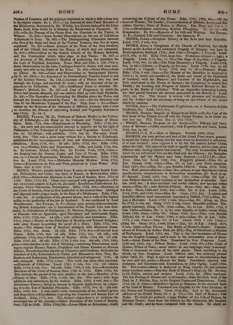 Vermes of Linnzus, and the principle explained in which it differs from that in the higher classes, Ib. 1. 1817.—An Account of some Fossil Remains of the Rhinoceros, discovered by Mr. Whitby, ina Cavern inclosed in the Lime Stone Rock, from which he is forming the Breakwater at Plymouth. Ib. 176.—-On the Passage of the Ovum from the Ovarium to the Uterus, in Women. ‘Ib. 252.—Some further Observations on the use of Colchicum Autamnale in Gout. Ib. 262.—The Distinguishing Characters between othe Ova of the Sepia and those of the Vermes Testacea, that live in water, explained. Ib. 297.—«Some Account of the Nests of the Java Swallow, and of the Glands that secrete the Mucus of which they are composed. Ib. 332.Observations on the Gastric Glands of the Human Stomach, and the Contraction which takes place in that Viscus. Ib. 547.— An Account of Mr. Hunter’s Method of performing the operation for the Cure of Popliteal Aneurism, Trans. Med. and Chir. i. 138. 1793.—= Some Observations on the loose Cartilages found in Joints, and most com- monly met with in the Joints of the Knee. Ib. 229.—Some Observations on Ulcers. Ib. 330.—Cases and Observations on Strangulated Hernia. Ib. ii, 99. 1800.—An Account of an Extraordinary Tumour found in one of the Axillary Nerves. Ib. 152.—Account of a Person who was shot through the Lungs, and survived 32 years; with an Account of the ap- pearances on Dissection. Ib. 169.—Additional Cases to elucidate Mr. ‘Hunter’s Method, &e. Ib. 235.—A Case of Pregnancy, in which the Ovum had become diseased, and was entirely filled up with small Hydatids. Ib. 300.—The Operation of Puncturing the Bladder above the Pubis, and through the Rectum illustrated by Cases. Ib. 344.—On the Structure and Uses of the Membrana Tympani of the Ear. Nich. Jour. v. 93.—Obser- yations on the Structure of the Stomachs of different Animals, with a view q to ‘elucidate the Process of converting Animal and Vegetable Substances into ‘Chyle, Ib. xx. 5. HOME, Francis, M. D., Professor of Materia Medica in the Univer- sity of Edinburgh.—An Essay on the Contents and Virtues of Dunse Spaw. Edin. 1751, 8vo,—Experiments on Bleaching. ‘Ndin. 1756, 8vo. 4s. An early and not unsuccessful attempt to improve art by the light of Philosophy.—The Principles of Agriculture and Vegetation. Lond. 1757, 8vo. 3s, 2d edition; with additions. 1758, 8vo. $s. Thesame. Lond. 1762, 8vo. ‘This was a prize essay written for a Society in Edinburgh, established for the encouragement of Arts and Manufactures.— Principia Medicina. Edin. 1758, 8vo. 3d edit. Edin. 1770, 8vv. Edin. 1783, 8vo. 5s.—Medical Facts‘and Experiments. Edin. and Lond. 1759, 8vo. 4s. In German. Alienb. 1768, '8vo. In French. Paris, 1773, 12mo0,— An Inquiry into the Nature, Cause, and Cure of Croup. Edin. 1765, 8vo. 1s.—Clinical Experiments, Histories, and Dissections. Edin. 1780, 8vo. 6s. Lond. 1782, 8vo.—Methodus Materie Medice. Edin. 1781, 12mo0,—Experiments on Fish and Flesh preserved in Lime Water. Phil. Trans. Abr. x. 258. 1753. HOME, Hewnry, usually called Lorp Kamzs, an eminent Scotch Law- yer, Philosopher, and ‘Critic, was born at Kames, in Berwickshire, 1696; sdied 1782.—Remarkable Decisions in the Court of Session, from 1716 to 1728. Edin. 1728, fol. These were executed with great judgment.—Es- says on several subjects in Law; viz. Jus tertii : Beneficium Cedendarum Ac- tionum, Vinco Vincentum, Prescription. Edin. 1732, 8vo.—Decisions of the Court of Session, from its first institution to the present'time. Abridged and digested under proper heads, in the form of a Dictionary. Edin. 1741, 2 vols. fol. A composition of the greatest labour, and a work of the highest utility to the profession of'the law in Scotland. It was continued by Lord Woodhouslee. See Tyrier, A. F.—Essays upon several subjects concern- ing British Antiquities: viz. i. Introduction of the Feudal Law into Scot- #land; ii. Constitution of Parliament ; iii: Honour, Dignity; iv. Succession, or Descent: with an Appendix, upon Hereditary and Indefeasible Right. Edin. 1747, 1749, 8vo. 93d edit..; with additions and alterations. Edin. 1763, 12mo.—Essays on the Principles of Morality and Natural Religion ; with other Essays concerning ‘the proof of a Deity. Edin. 1751, ‘8vo. Anon.—The Statute Law of Scotland abridged, with Historical Notes. Edin. 1757, 8vo. Anon. 2d edit. Edin. 1779, 8vo.—-Historical Law Tracts. Edin. 1758, 8vo. 2d edit, Edin. 1761, ‘8vo. 4th edit., with additions. 1792, 8vo.—Principles of Equity. Edin. 1760, fol. 2d edit. Edin. 1767, fol. Sd edit. Edin. 1778, 2 vols. 8vo. 4th edit. 1788, 1800, u8vo.—Introduction to the Art of Thinking; containing Observations tend- iing’to explain Human Nature, Prejudices and Biases founded:on Human Nature, Peculiarities that depend on Character.and'Condition, Rules for the Conduct of Life, Exhortations to Virtue and Dissuasives from Vice, Re- Alections and References, Illustrations, ‘historical and allegorical. 1761. 3d edit. enlarged. Edin. 1775, 12mo. ‘This work has ‘been often reprinted. «Elements of Criticism. ‘Lond. 1762, 3 vols. 8vo. 15s. 5th edition. Edin. 1774, 2 vols. 8vo. ‘7th edit. Edin. 1788, 2 vols. 8vo.—-Remarkable Decisions of the Court of Session, from 1730 to 1752. Edin. 1766, fol. This includes the period of his own practice at the bar.—Sketches of the yHistory of Man. Edin. 1774, 2 vols. 4to. 36s. The same; with large additions and corrections, by the Author. ‘Edin. 1788, 4 vols, 8vo.—The Gentleman Farmer ; being an attempt to improve Agriculture, by subject- ing it to the Test of Rational Principles. Edin. 1776, Svo. 5s. 5th edit. Edin. 1802,-8vo. \ A very useful work, characteristic of the Author’s genius and disposition.—Elucidations respecting the Common and Statute Law of Scotland. Edin. 1777, 8vo. The Author’s object here is to vindicate the municipal law of ‘his country:—Select Decisions of the Court of Session, _ from 17§2°to 1768. “Edin. 1780, fol.~-Loose ‘Hints on Education ; chiefly concerning the Culture of the Heart. Edin, 1781, 1782, 8vo.—Of the action; Gravity; Force of Bodies in Motion. Ess, Phys. and Lit. i. 1. 1754.—-Observations concerning Shallow Ploughing. Ib. iii, 63.—On Evaporation. Ib. 80.—-Memoirs of his Life and Writings, See Tyrrzr A. F.—Literary Life and Character. See Smetiim, W. , HOME, Jamxs.—Scripture History of the Jews and their Republic. Lond. 1737, 2 vols. 8vo. . HOME, Joun, a Clergyman of the Church of Scotland, but chiefly known as the Author of the celebrated Tragedy of Douglas, was born in Roxburghshire, Scotland, 1724; died 1808.—Douglas; a Tragedy. Lond. 21757, 8vo. 1s. 6d, Edin, 1798, large 8vo. Numerous editions.— Agis; a Tragedy. Lond. 1758, 8vo. 1s. 6d.—The Siege of Aquileia; a Tragedy. Lond. 1760, 8vo, 1s. 6d.—The Fatal Discovery; a Tragedy. Lond. 1769, 8vo. 1s, 6d.— Alonzo; a Tragedy, in five acts. Lond. 1773, 8vo. 1s. 6d, — Alfred; a Tragedy. Lond. 1778, 8vo. 1s. 6d,—Dramatic Works, Edin. 1798, 2 vols. 12m0.—The History of the Rebellion in Scotland in 1745-6 ; in which are considered, the limits and extent of the Highlands of Scotland, with the Manners and Customs of the Highlanders, and their attachment to the House of Stewart; the Conspiracy to restore that Family ; the Landing and Progress of Charles Edward Stewart in Bri- ytain, to the Battle of Culloden. With an Appendix, containing Letters, &c. that passed between the persons concerned in the Rebellion. Lond, 1802, 4to. 21s. This history is written with plainness and simplicity ; and the Author had the advantage of being an eye-witness of the scenes which ‘he narrates. HOME, Joun.—The Unfortunate Englishmen ; or, A Narrative of John Cockburn, &c. Leith, 1817, 8vo. . HOME, Roserz, Surgeon at Kingston-on-Hull.—On the Case of the first Joint of the Thumb torn off with the Flexor Tendon, in its whole ex- tent torn out. Phil. Trans. Abr. xi. 235. 1758. zs HOME, Rosrert, Surgeon to the Savoy.—The Efficacy and Inno- cence of Solvents candidly examined ; with Experiments and Cases, Lond, 1783, 8vo. Is. 6d. HOMELIUS, M.—Mort et Martyre. Rotterd. 1688, 12mo. HOMER, the most ancient and best of the Greek Poets extant, general- ly styled the Father of Poetry, but the time when he flourished is unknown, or at least doubted ; some suppose it to be the 8th century before Christ, others the 10th. The place of his birth is equally obscure, not less than seyen different cities having claimed that honour. ‘Lhe only incontestible Works which he has left behind him are the Iliad and the Odyssey; the Batracho- amyomachia and the Hymns have been disputed.——ILIA D.—Brir. Eni. Ilias, Gr. Lond. 1591, 8vo. Elegantly printed.—lIlias, Gr. et Lat. Cantab. 1648, 12mo.—-Ilias, Gr. et Lat. ; cum Notis marginal. Cant. 1664, 8vo.—Ilias, Gr. ; cum Scholiis Didymi, Oxon. 1676, 1695, 8v0. Both correct editions, —Ilias, liber primus, in quo singularum vocum significationes, compositiones, et derivationes annotantur, &¢. Stud. et op, (G. Sylvani. Lond. 1685, 8vo, Lond. 1749, 12mo0,—TIlias, Gr. Lat. ; cum Didymi Scholiis, nova versione, et var. lectionibus et emendat. Can- tab. 1689, 4to. A most.excellent and useful edition, now become rather scarce.—Llias, Gr.; cum Scholiis Didymi. Oxon. 1695, 4to.—lIlias, Gr. bet Lat. Oxon. 1696.and 1698, Svo.——Ilias, Gr. et Lat. Lond, 1706, 1713, 1728, and 1736, 8vo.—ILlias, Gr. Oxon. 1714, 8vo. A correct and beautiful edition, most inaccurately reprinted at Oxford, 1772.—Ilias, Gr, Lat, a4 Maittaire. Lond. 1722, 2 vols. 8vo,—Ilias, Gr. Glasg. ap. Fous dis, 1747, '2 vols, 4to. Glasg. 1747, 2 vols. 12mo. Beautiful editions. Ele- gantly reprinted, Glasg. 1778, 12mo.—Ilias, Gr. et Lat. Edin, 1758, 2 vols. 12mo.—Tliados, lib. 1, 5, 9; cum Scholiis, et Indice vocum Gree; Lond. 1760,.12mo.—Ilias, Gr. Oxon. 1765, 8vo.—Ilias, cum Scholiis Didymi, Gr. ‘et Lat. Oxon. 1780, 2 yols.—TIlias, Gr. et Lat. Edin. 1794, 2 vols. 12mo,—Ilias, Gr. et Lat. Aberd. 1806, 2 vols. 12mo0.— ellias, Gr. Oxon.:1811, 2 vols, 12mo.—lIlias, Gr, et Lat. “Aberd. 1814, 2 vols. 12mo.—Ene. Trans. Ten Books of Homer’s Iliades. Translat- ed.outiof French, by Arthur Hall, (or Hill,) Esq. of Grantham, a Member of Parliament. Lond. 1581,4to. This is the first translation of Homer into the English language, and is done in the Alexandrine verse of Stern- hold.—Seven Books of the Ilias. ‘Translated by Geo. Chapman. Lond, 1596 and 1598, 4to. Fifteen Books. Lond. 1600, fol.k—-The Iliads of Homer, Prince of Poets; never before in any language, truly translated. — With a Comment on some of his chief places. Done according to the Greek, -by Geo. Chapman. Lond. without date, but evidently printed dafter 1603, fol. Pope is said to have owed more to this translation than he ‘ever told the public.—Homer his Hiads. Translated, adorned with sculpture, and illustrated with Annotations, by John Ogilby. Lond. 1660, fol. This curious.edition is dedicated to King Charles II. and contains many excellent notes.—The first Book of Homer’s Tliad ; by Mr. Dryden, in his Fables, ancient and modern. .Lond. 1700, fol. Often reprinted. The last Parting of Hector and Andromache ; from the sixth book of the Iliad, by J. Dryden, Esq., in his Original Poems and Translations. Lond, 17483, vol. ii. 12mo.—Sarpedon’s ‘Speech to Glaucus, in the eleventh book of the Iliad of Homer. Translated:into English, by Sir John Denham, in ehis Poems and Translations. Lond. 1709; 8vo. And in Dr. Anderson's editions of the British Poets, vol. v. .p. 702.—The Iliad of Homer ; ‘with — ‘Notes. .To which are prefixed, a large Preface .of the Life of Homer, by ‘Madame Dacier. Done from the French, ‘by Mr. Oldsworth, Mr. Broome, and Mr.-Qzell; :and. by ‘them compared with the Greek. ‘To which are