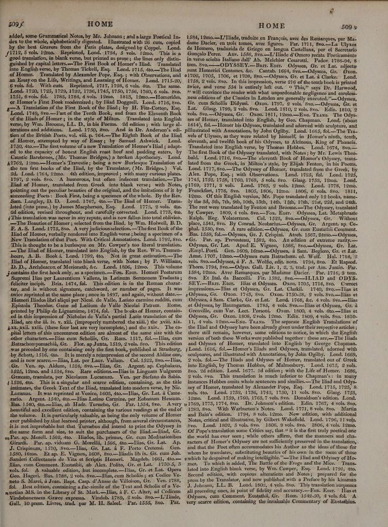t+. ~*~ ww eee 509 HOME added, some- Grammatical Notes, by Mr. Johnson ; and alarge Poetical In- dex to the whole, alphabetically digested. Illustrated with 26 cuts, copied by the best Grayers from the Paris plates, designed by Coypel. Lond. 1712, 5 yols. 12mo. Reprinted, Lond. 1784, 5 vols, 12mo. ‘This is a good translation, in blank verse, but printed as prose; the lines only distin- guished by capital letters.—-The First Book of Homer’s Iliad. Translated into English verse, by Thomas Tickell, Esq. Lond. 1715, 4to.—The Iliad of Homer. ‘Translated by Alexander Pope, Esq. ; with Observations, and an Essay on the Life, Writings, and Learning of Homer. Lond. 1715-20, 6 vols. fol. With cuts. Reprinted, 1717, 1738, 6 vols. 4to. The same. Lond. 1720, 1725, 1729, 1732, 1736, 1745, 1750, 1756, 1760, 6 vols. 8vo. 1751, 6 vols. fol. 1783, 1784, 4 vols. 12m0, 1813, 12mo..—Homerides, or Homer’s First Book modernized; by Iliad Doggrell. Lond. 1716, 8vo. g7—A Translation of the First Book of the Iliad; by H. Fitz-Cotton, Esq. Lond. 1749, 8vo.—Part of the Tenth Book, and from the Eleventh Book of the Iliads of Homer ; in the style of Milton. ‘Translated into English verse, by Wm. Broome, LL. D., inhis Poems. 2d edition ; with large al- terations and additions. Lond. 1750, 8vo. And in Dr. Anderson’s edi- tion of the British Poets, vol. viii. p. 764.—The Eighth Book of the Iliad of Homer, attempted by way of Essay; by Samuel Ashwick. Lond. 1750, 4to.—The first volume of anew Translation of Homer’s Iliad ; adapt- ed to the capacity of honest English roast beef and pudding eaters, by Caustic Barebones, (Mr. Thomas Bridges,) a broken Apothecary. Lond. Al762, 12m0.—Homer’s Travestie; being a new Burlesque Translation of the ten first books of the Iliad, by the Translator, (Mr. Bridges.) Vol. 2d. Lond. 1764, 12mo. 4th edition, improved ; with many curious plates. 1797, 2 vols. 8vo. A humorous, but often indecent translation.—The _Dliad of Homer, translated from Greek into blank verse; with Notes, pointing out the peculiar beauties of the original, and the imitations of it by succeeding Poets: Book First, being a specimen of the whole. By the Rev. Sam. Langley, D. D. Lond. 1767, 4to.—The Iliad of Homer. ‘Trans- ated (into prose,) by James Macpherson, Esq. Lond. 1773, 2 vols. 4to. 2d edition, revised throughout, and carefully corrected. Lond. 1773, 4to. ; This translation was never in any repute, and.is now. fallen into total oblivion. .—The Beauties of Homer ; selected from the Iliad, by Wm. Holwell, B.D. F. A.§. Lond. 1775, 8vo. A very judicious selection. — The first Book of the Hliad of Homer, verbally rendered into English verse ;.being a specimen of a New Translation of that Poet. With Critical Annotations. Lond. 1792, 8vo. This is thought to be a burlesque on Mr. Cowper’s too literal translation. _-=—The Iliad of Homer, translated into English, by the Rev. Wm. Tremen- dheere, A.B. Book i. Lond. 1792, 4to. Not in great estimation.—The _ iad of Homer, translated into blank verse, with Notes; by P. Williams, D. D., Archdeacon, of Merioneth, &amp;c. Lond. 1806, 12mo. This volume ;.contains the first book only, as a specimen.—For. Epix. Homeri Poetarum .Supremi Ilias per Laurentium Vallens, in Latinum Sermonem Traducta ; feliciter incipit. Brix. 1474, fol. This edition is in the Roman charac- ter, and is without signature, catchword, or number of pages. It was twice reprinted at the same place; once in 1497, and again, without date.— ‘Homeri Iliados libri aliqui per Nicol. de Valle, Latino carmine redditi, cum Epistola Theodor. Gaze ad Lzlium de Valle Nicolai Patrem. Rome, printed by Philip de Lignamime, 1474, fol. The books. of Homer, contain- .ed in this impression of Nicholas de Valla’s partial Latin translation of the Hiad, are the iii. iv. v. xiii. (improperly numbered the xiiii.) the xviii. xix. #%X.Xxil. xxiii, (these four last are very incomplete,) and the xxiv. The ca- pital letters of this uncommon edition are almost of the same size with the other characters. —LIlias cum Scholiis, Gr. Rom. 1517, fol.—lIlias, cum .Batrachomyomachia, Gr. Flor. ap Junta, 1519, 2 vols. 8yo. This edition awas preceded by one containing only the first book, published at Strasburg, ‘by Schott, 1516, 4to. It is merely a reimpression of the second Aldine one, and is now scarce.—lIlias, Lat. per Laur. Vallam. Col. 1522, 8vo.—lIlias, Gr. Ven. ap. Aldum, 1524, 8vo.—lIlias, Gr. Argent. ap. Cephalzus, 1525, 12mo, and 1534, 8vo. Rare editions.—Ilias in Linguam Vulgarem ~Grecam, translata, per Nicolaum Lucanum. Ven. per Stefano da Sabia. 2.1526, 4to. This is asingular and scarce edition, containing, as the title intimates, the Greek Text of the Iliad, translated into modern verse, by Nic. Lucanus. It was reprinted at Venice, 1603, 4to.—TIlias, Gr. Lat. 4 Came- Xario. Bas. 1540, 4to.—lIlias, ab Hadr. Turnebo, Gr. Par. 1554, 8vo. Avery beautiful and excellent edition, containing the various readings at the end of the volume. It is particularly valuable, as being the only volume of Homer ever published by that learned printer, although, from several circumstances, it is not improbable but that Turnebus did intend to print the Odyssey in the same form and size, to suit.the purchasers of the Iliad.—Lliad, Gr. mar. ap. Morell. 1562, 4to. Iliados, lib. primus, Gr. cum Meditationibus Girardi. Par. ap. viduam G. Morellii, 1566, 4to.—Ilias, Gr. Lat. Ap. J. Crispinum, 1570, 8vo.—lLlias, Gr. Lat. 4 F. Porto: Cretensi. Gen. 1580, i6émo. Et ap. E. Vignon, 1608, 8vo.—lIliadis lib ix. Gr. cum Joh. Sanderi Collectaneis de Vita et Scriptis Homeri. Magdeb. 1661, 4to.— Ilias, cum Comment. Eustathii, ab Alex. Polito, Gr..et Lat. 1730-5, 5 vols. fol. A valuable edition, but incomplete.—lIlias, Gr. et Lat. Opera Geo, Hageri. Bas. 1788, 2 vols. 8vo.—lIlias, cum Scholiis ; ex Codice Ve- neto S. Marci, a Joan. Bapt. Casp. d’Ansse de Villoison, Gr. : fol. . Best edition, containing a fac-simile of the Text and Scholia of a Ve- nnetian MS. in the Library of St. Mark.—Tlias, A F. C. Alter, ad Codicem Vindobonensem :Grece expressa. ‘Vindob. 1789, 2 vols. 8vo.—L’ Iliade, Gall. 10.prem. Livres, trad. par M. H..Saleel. Par. 1555, 8vo.. Par. HOME 509 v 1584, 12mo,—L’Tliade, traduite en Francois, avec des Remarques, par Ma- dame Dacier, en trois tomes, avec figures. Par. 1711, 8vo.—La Ulyxea de Homero, traduzida de Griego en lengua Castellana, por el Secretario Gongalo Perez. Anv. 1556, 8vo.—L/ Iliade d’Omero recata Poeticamente in verso sciolto Italiano dall’ Ab. Melchior Cesarotti, Padov. 1786-94, 8 tom. 8vo.-—-O DDYSSEY.—Baurt. Eprr. Odyssea, Gr. et Lat. adjecte sunt Homerici Centones, &amp;c. Cantab. 1664, 8vo.—Odyssea, Gr. Oxon. 01702, 1705, 1706, et 1708, 8vo.—Odyssea, Gr. et Lat. 4 Clarke: Lond. 1758, 2 vols. 8vyo.. In this impression, verse 216 of the tenth book is printed twice, and verse 554 is entirely left out. <“ This,” says Dr. Harwood, ** will convince the reader with what unpardonable negligence and careless- ness editions of the Classics in London are generally executed.” —Odyssea, Gr. cum Scholiis Didymi. Oxon. 1797, 2 vols.’ 8vo.—Odyssea, Gr. et Lat. Glasg. 1799, 2 vols. 8vo. Lond. 1810, 2 vols. 8vo. Edin. 1810, 2 vols, 8vo.—Odyssea, Gr. Oxon. 1811, 12mo.—Enae. Trans. The Odys- ses of Homer, translated into English, by Geo. Chapman. Lond. (abaut 1614), fol.— Homer his Odysses, translated and adorned with sculpture, and pillustrated with Annotations, by John Ogilby. Lond. 1665, fol.—The Tra- vels of Ulysses, as they were related by himself, in Homer’s ninth, tenth, eleventh, and twelfth book of his Odysses, to Alcinous, King of Pheeacia. Translated into English verse, by Thomas Hobbes. Lond. 1674, 8vo.— The first Book of the Odyssey translated, with Notes; by Mr. Lewis Theo- bald. Lond.1716, 8vo.—The eleventh Book of Homer’s Odyssey, trans- lated from the Greek, in Milton’s style, by Elijah Fenton, in his Poems. Lond. 1717, 8vo.—The Odyssey of Homer, translated from the Greek, by Alex. Pope, Esq.; with Observations. Lond. 1725, fol. Lond. 1725, 1745, 1752, 1758, 1760, 1768, 5 vols. 8vo. Glasg. 1753, 12mo. Lond. 91769, 1771, 3 vols. Lond. 1763, 2 vols. 12mo. Lond. 1778, 12mo. Franckfort, 1776, 8vo. 1805, 1806, 12mo. 1806, 6 vols. 8vo. 1811, 12mo. Of this English version, Mr. Pope translated only 12 books, name- ly the 3d, 5th, 7th, 9th, 10th, 13th, 14th, 15th, 17th, 21st, 29d, and 24th, The rest were translated by Fenton and Broome.—The Odyssey, translated by Cowper. 1809, 4 vols, 8vo.—For. Envir. Odyssea, Lat. Metaphraste Ralph. Reg. Volaterrano. Col. 1523, 8vo.—QOdyssea, Gr. Without place, 1541, 8vo. By Conrad. Neobarius—Odyssea, Gr. Argent. ap. Ce- phal. 1550, 8vo. A rare edition. —Odyssea, Gr. cum Eustathii Comment. Bas. 1559, fol.—Odyssea, Gr. J. Crispini. Atreb. 1567, 24mo.—Odyssea, rGr. Par. ap. Prevosteau, 1582, 4to. An edition of extreme rarity.— Odyssea, Gr. Lat. Apud E. Vignon, 1586, 8vo.—Odyssea, Gr. Lat. /Emyl]. Porti. Gen. 1609, 16mo.—Odyssea, 4 Sam. Beglero, Gr. et Lat. Amst. 1707, 12mo0,-—Odyssea cum Batrachom. ed. Wolf. Hal. 1784, 2 vols. 8vo.—Odyssea, 4 F. A. Wolfio, edit. nova. 1794, 8vo. Et Rapsod. Thorn. 1794, 8vo.—Odyss. Gall. Liv. 1, 2, 3, trad. per Am. Jamin. ‘Par. 1584, 12mo. Avec Remarques, par Madame Dacier. Par. 1716, 3 tom. 8vo. Et Ital. da Baccelli. Fir. 1582, 8vo.——ILIAD and ODYS- SEY.—Brit. Eprr. Ilias et Odyssea. Oxon. 1705, 1714, 8vo. Correct impressions. —Ilias et Odyssea, Gr. Lat. Clarkii. 1740, 8vo.—Tlias et s Odyssea, Gr. Oxon. 1743, 8vo. Oxon. 1750-58, 2 vols, 8vo.—Ilias et ‘Odyssea, 4 Sam. Clarke, Gr. et Lat. Lond. 1768, &amp;c. 4 vols. 8vo.—lIlias et Odyssea, by Baumgarten. 1785, 4 vols. 8vo.—Ilias et Odyssea, Gr. a Grenville, cum Var. Lect. Porsoni. Oxon. 1800, 4 vols. 4to.—TIlias et Odyssea, Gr. Oxon. 1808, 2vols, 12mo. Edin. 1809, 4 vols. 8vo. 1810- 11, 4 vols. 12mo.—Ene. Trans. ‘The separate English Translations of the Iliad and Odyssey have been already given under their respective articles ; there still remain, however, some editions to notice, in which the English version of both these Works were published together: these are,—The Iliads and Odysses of Homer, translated into English by George Chapman. t Lond. 1616, fol.—Homer’s Iliads and Odysses, translated, adorned with sculptures, and illustrated with Annotations, by John Ogilby. Lond. 1669, 2 vols. fol.—The Jliads and Odysses of Homer, translated out of Greek into English, by Thomas Hobbes, of Malmesbury. Lond. 1675, 2 vols. 8vo. 2d edition. Lond. 1677. 3d edition; with the Life of Homer. 1686, 2 vols. 8vo. This translation is much inferior to Chapman’s: in many instances Hobbes omits whole sentences and similies.—The Tiad and Odys- sey of Homer, translated by Alexander Pope, Esq. Lond. 1715, 1725, 8 vols. 4to. Lond. 1732, 1756, 1743, 1750, 11 vols. 8vo. Glasg. 1753, 12mo. Lond. 1759, 1760, 1763, 7 vols. 8vo. Donaldson’s edition. Lond. 41769, 1773, 1774, 8vo. Dr. Johnson’s edition. Edin. 1767, 4 vols. 8vo. 1783, 8vo. ‘With Warburton’s Notes. Lond. 1771, 8 vols. 8vo. Martin and Bain’s edition. 1794, 8 vols. 12mo. New edition, with additional Notes, critical and illustrative, by Gilbert Wakefield. Lond. 1796, 11 vols, 8vo. Lond. 1802, 5 vols. 8vo. 1806, 9 vols. 8vo. 1806, 4 vols. 12mo. Of Pope’s translation some Critics say, that “it is the first truly poetical one the world has ever seen; while others affirm, that the manners and cha- racters of Homer’s Odyssey are not sufficiently preserved in the translation, and that the Poet often accommodates his Author to the ideas of those for whom he translates, substituting beauties of his own in the room of those vwhich he despaired of making intelligible.’’—The iliad and Odyssey of Ho- mer. ‘To which is added, The Battle of the Frogs and’the Mice. Trans- lated into English blank verse, by Wm. Cowper, Esq. Lond. 1791, 4to. Second edition, with copious alterations and’ Notes; prepared for the press by the Translator, and now published with a Preface by his kinsman J. Johnson, LL. B. Lond. 1802, 4 yols..8vo. “This translation surpasses all preceding ones, in point of fidelity and accuracy.—For. Epir. Ilias et Odyssea, cum Comment. Eustathii, Gr. ‘Rom. 1542-50, 4 vols. fol. -A very scarce edition, containing the invaluable Commentary of Eustatbius,