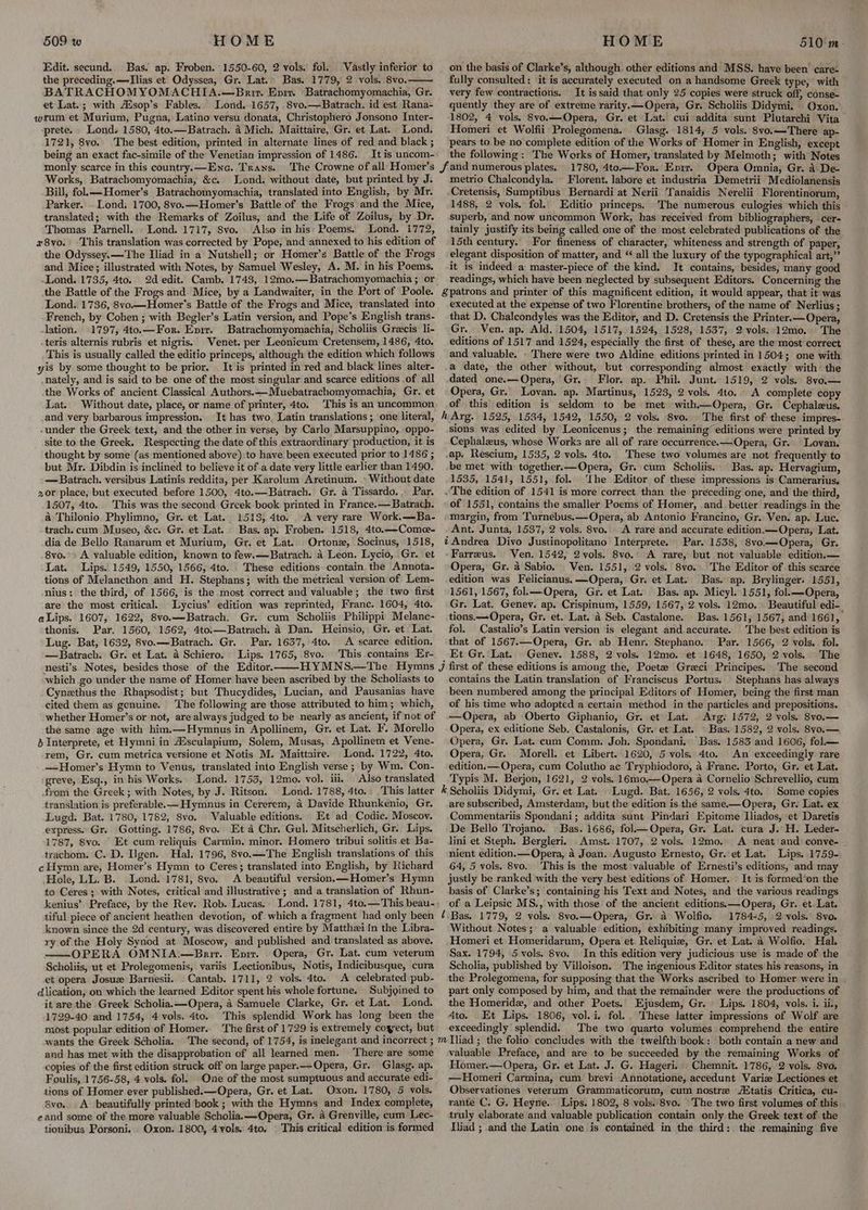 HOME Edit. secund. Bas. ap. Froben. 1550-60, 2 vols, fol. Vastly inferior to the preceding.—Tlias et Odyssea, Gr. Lat.» Bas. 1779, 2 vols. 8vo. BATRACHOMYOMACHIA.—Bnrir. Eni Batrachomyomachia, Gr. et Lat.; with Aisop’s Fables. Lond. 1657, .8vo.—Batrach. id est Rana- wrum et Murium, Pugna, Latino versu donata, Christophero Jonsono Inter- -prete. - Londs 1580, 4to.—Batrach. 4 Mich. Maittaire, Gr. et Lat. Lond. 1721, 8vo. The best edition, printed in alternate lines of red and black ; being an exact fac-simile of the Venetian impression of 1486. Itis uncom- monly scarce in this country.—Ena. Trans. The Crowne of all Homer’s Works, Batrachomyomachia, &c. Lond. without date, but printed by J. Bill, fol.——Homer’s Batrachomyomachia, translated into English, by Mr. Parker. Lond. 1700, 8vo.—Homer’s Battle of the Frogs and the Mice, translated; with the Remarks of Zoilus, and the Life of Zoilus, by Dr. Thomas Parnell. . Lond. 1717, Svo. Also in his: Poems. r8vo. 509 w and Mice; illustrated with Notes, by Samuel Wesley, A. M. in his Poems. Lond. 1735, 4to. the Battle of the Frogs and Mice, by a Landwaiter, in the Port of Poole. -lation. 1797, 4to.—For. Enrr. -teris alternis rubris et nigris. Venet. per Leonicum Cretensem, 1486, 4to. yis by some thought to be prior. Lat. Without date, place, or name of printer, 4to. and very barbarous impression. It has two. Latin translations; one literal, -under the Greek text, and the other in verse, by Carlo Marsuppino, oppo- site to the Greek. Respecting the date of this extraordinary production, it is thought by some (as mentioned above) to have been executed prior to 1486 ; but Mr. Dibdin is inclined to believe it ofa date very little earlier than 1490. 20r place, but executed before 1500, 4to.—Batrach. Gr. a Tissardo. . Par. 1507, 4to.. This was the second Greek book printed in France.—Batrach. a Thilonio Phylimno, Gr. et Lat. 1513, 4to. trach. cum Museo, &c. Gr. et Lat. dia de Bello Ranarum et Murium, Gr. et Lat. Ortonz, Socinus, 1518, . 8vo. Lat. Lips. 1549, 1550, 1566, 4to. tions of Melancthon and H. Stephans; with the metrical version of Lem- are the most critical. Lycius’ edition was reprinted, Franc. 1604, 4to. Par. 1560, 1562, 4to.—Batrach. A Dan. Heinsio, Gr. et Lat. Par. 1637, 4to. A scarce edition. Lips. 1765, 8vo. This contains Er- thonis. Lug. Bat, 1632, 8vo.—Batrach. Gr. —Batrach. Gr. et Lat. a Schiero. nesti’s Notes, besides those of the Editor. which go under the name of Homer have been ascribed by the Scholiasts to cited them as genuine. ‘The following are those attributed to him; which, the same age with him.—Hymnus in Apollinem, Gr. et Lat. F. Morello 2 Interprete, et Hymni in A sculapium, Solem, Musas, Apollinem et Vene- rem, Gr. cum metrica versione et Notis M. Maittaire. Lond. 1722, 4to. —Homer’s Hymn to Venus, translated into English verse ; by Wm. Con- greve, Esq., in bis Works. Lond. 1753, 12mo. vol. iii. from the Greek; with Notes, by J. Ritson. Lond. 1788, 4to. translation is preferable. —Hymnus in Cererem, 4 Davide Rhunkenio, Gr. Lugd. Bat. 1780, 1782, 8vo. . Valuable editions. Et ad Codie. Moscov. express. Gr. Gotting. 1786, 8vo. Eta Chr. Gul. Mitscherlich, Gr. Lips. 1787, 8vo. Et cum reliquis Carmin. minor. Homero tribui solitis .et Ba- trachom. C. D. Ilgen.. Hal. 1796, 8vo.—The English translations of this c Hymn are, Homer’s Hymn to Ceres; translated into English, by Richard Hole, LL. B. .Lond. 1781, 8vo. to Ceres ; with Notes, critical and illustrative; and a translation of Rhun- kenius’ Preface, by the Rey. Rob. Lucas. known since the 2d century, was discovered entire by Matthziin the Libra- ry of the Holy Synod at Moscow, and published and translated as above. OPERA OMNIA:—Bait.. Eprr. et opera Josuz Barnesii. _Cantab. 1711, 2 vols. 4to. A celebrated pub- dlication, on which the learned Editor spent his whole fortune. Subjgined to it are the Greek Scholia.—Opera, a Samuele Clarke, Gr. et Lat. Lond. 1729-40 and 1754, 4 vols. 4to. This splendid Work has long been the most popular edition of Homer. wants the Greek Scholia. ‘The second, of 1754, is inelegant and incorrect ; and has met with the disapprobation of all learned men. ‘There are some copies of the first edition struck off on large paper.— Opera, Gr. Glasg. ap. Foulis, 1756-58, 4 vols. fol. One of the most sumptuous and accurate edi- tions of Homer ever published.—Opera, Gr. et Lat. Oxon. 1780, 5 vols. avo. A beautifully printed book ; with the Hymns and Index complete, cand some of the more valuable Scholia.—Opera, Gr. 4 Grenville, cum Lec- HOME 510'm- on the basis of Clarke’s, although. other editions and MSS. have been’ care= fully consulted: it is accurately executed on a handsome Greek type, with very few contractions. It is said that only 25 copies were struck off, conse- quently they are of extreme rarity.—Opera, Gr. Scholiis Didymi. Oxon. 1802, 4 vols. 8vo.—Opera, Gr. et Lat. cui addita sunt Plutarchi Vita Homeri et Wolfii Prolegomena. . Glasg. 1814, 5 vols. 8vo.—There ap- pears to be no complete edition of the Works of Homer in English, except the following: The Works of Homer, translated by Melmoth; with Notes 1780, 4to—For. Envir. Opera Omnia, Gr. 4: De- metrio Chalcondyla, Florent. labore et industria Demetrii Mediolanensis Cretensis, Sumptibus Bernardi at Nerii Tanaidis Nerelii Florentinorum, 1488, 2 vols, fol. Editio princeps. The numerous culogies which this superb, and now uncommon Work, has received from bibliographers, cer- tainly justify its being called one of the most celebrated publications of the 15th century. For fineness of character, whiteness and strength of paper, elegant disposition of matter, and “ all the luxury of the typographical art,”’ it is indeed a master-piece of the kind. It contains, besides, many good readings, which have been neglected by subsequent Editors. Concerning the §patrons and printer of this magnificent edition, it would appear, that it was executed at the expense of two Florentine brothers, of the name of Nerlius; that D. Chalcondyles was the Editor, and D. Cretensis the Printer.— Opera, Gr. Ven. ap. Ald. 1504, 1517, 1524, 1528, 1537, 2vols. 12mo.: The editions of 1517 and 1524, especially the first of these, are the most correct and valuable. - There were two Aldine editions printed in 1504; one with a date, the other without, but corresponding almost exactly with: the dated one.—Opera, Gr. Flor. ap. Phil. Junt. 1519, 2 vols. 8vo.— Opera, Gr. Lovan. ap. Martinus, 1523, 2 vols. 4to.. A complete copy of this edition is seldom to be met with——Opera, Gr. Cephaleus. h Arg. 1525, 1534, 1542, 1550, 2 vols. 8vo. . The first of these impres- sions was edited by Leonicenus; the remaining’ editions were printed by Cephalzeus, whose Works are all of rare occurrence.—Opera, Gr. Lovan. ap, Rescium, 1535, 2 vols. 4to. These two volumes are not frequently to be met with together.—Opera, Gr. cum Scholiis. Bas. ap. Hervagium, 1535, 1541, 1551, fol. ‘the Editor of these impressions is Camerarius. ~The edition of 1541 is more correct than the preceding one, and the third, of 1551, contains the smaller Poems of Homer, and better readings in the margin, from Turnebus.—Opera, ab Antonio Francino, Gr. Ven. ap. Luc. Ant. Junta, 15387, 2 vols. 8vo.. A rare and accurate edition.—Opera, Lat. tAndrea Divo Justinopolitano Interprete. Par. 1538, 8vo—Opera, Gr. Farreus. Ven. 1542, 2vols. 8vo.’ A rare, but not valuable edition.— Opera, Gr. 4 Sabio. Ven. 1551, 2 vols. 8vo. The Editor of this scarce edition was Felicianus.—Opera, Gr. et Lat. Bas. ap. Brylinger. 1551, 1561, 1567, fol.— Opera, Gr. et Lat. Bas. ap. Micyl. 1551, fol.——Opera, Gr. Lat. Genev. ap. Crispinum, 1559, 1567, 2 vols. 12mo. Beautiful edi- tions.—-Opera, Gr. et. Lat. a Seb. Castalone. Bas. 1561; 1567, and 1661, fol. Castalio’s Latin version is elegant and accurate. The best edition is that of 1567.—Opera, Gr. ab Henr. Stephano. Par. 1566, 2 vols. fol. Et Gr. Lat. Genev. 1588, 2 vols. 12mo. et 1648, 1650, 2 vols. The contains the Latin translation of Franciscus Portus. Stephans has always been numbered among the principal Editors of Homer, being the first man of his time who adopted a certain method in the particles and prepositions. —Opera, ab Oberto Giphanio, Gr. et Lat. Arg: 1572, 2 vols. Svo.— Opera, ex editione Seb. Castalonis, Gr. et’ Lat. — Bas. 1582, 2 vols, 8yo.— Opera, Gr. Lat. cum Comm. Joh. Spondani.: Bas. 1583 and 1606, fol—. Opera, Gr. Morell. et Libert. 1620, 5 vols. 4to. An exceedingly rare edition. — Opera, cum Colutho ac Tryphiodoro, 4 Frane. Porto, Gr. et Lat. Typis M. Berjon, 1621, 2 vols. 16mo.—Opera a Cornelio Schrevellio, cum k Scholiis Didymi, Gr. et Lat. Lugd. Bat. 1656, 2 vols. 4to. Some copies are subscribed, Amsterdam, but the edition is the same.——Opera, Gr. Lat. ex Commentariis Spondani; addita sunt Pindari Epitome Iliados, et Daretis De Bello Trojano. | Bas. 1686, fol— Opera, Gr. Lat. cura J. H. Leder- lini et Steph. Bergleri. Amst..1707, 2 vols.) 12mo, A neat'and conve- nient edition. —Opera, 4 Joan. Augusto Ernesto, Gr. et Lat. Lips. 1759- 64, 5 vols. 8vo.. This is the most valuable of Ernesti’s editions, and may justly be ranked with the very best editions of Homer. « It is formed*on the basis of Clarke’s; containing his Text and Notes, and the various readings of a Leipsic MS., with those of the ancient editions.:—Opera, Gr. et. Lat. ¢ Bas. 1779, 2 vols. 8vo.—Opera, Gr. 4 Wolfio. 1784-5, 2 vols.’ 8vo. Without Notes; a valuable edition, exhibiting many improved readings. Homeri et Homeridarum, Opera et. Reliquie, Gr. et Lat. 4 Wolfio. Hal. Sax. 1794, 5 vols. 8vo: In this edition very judicious use is made of the Scholia, published by Villoison. The ingenious Editor states his reasons, in the Prolegomena, for supposing that the Works ascribed to Homer were in , part only composed by him, and that the remainder were the productions of the Homeridz, and other Poets. Ejusdem, Gr. Lips. 1804, vols. i. ii., 4to. Et Lips. 1806, vol. i. fol.. These latter impressions of Wolf are exceedingly splendid. The two quarto volumes comprehend the entire valuable Preface, and are to be succeeded by the remaining Works of Homer.—Opera, Gr. et Lat. J. G. Hageri.. Chemnit. 1786, 2 vols. 8vo. —Homeri Carmina, cum brevi Annotatione, accedunt Varize Lectiones et Observationes veterum Grammaticorum, cum nostre /tatis Critica, cu- rante C. G. Heyne. Lips. 1802, 8 vols. 8vo. The two first volumes of this truly elaborate and valuable publication contain only the Greek text of the Jliad ; and the Latin one is contained in the third: the remaining five