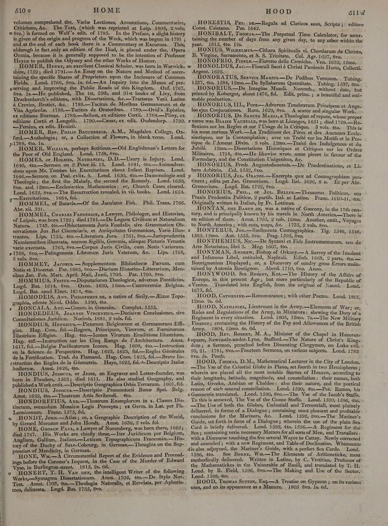 510 ” HOME volumes comprehend the, Varie Lectiones, Annotations, Commeutaries, Criticisms, &c. The Text, (which was reprinted at Leip. 1804, 2 vols. n 8vo,) is formed on Wolf’s edit. of 1785. In the Preface, a slight history is given of the origin and progress of the Work, which was begun in 1781 ; and at the end of each book there is a Commentary or Excursus. This, although in fact only an edition of the Iliad, is placed under the, Opera Omnia, because it is generally supposed to be the intention of Professor Heyne to publish the Odyssey and the other Works of Homer. HOMER, Henry, an excellent Classical Scholar, was born in Warwick- shire, 1752; died 1791.—An Essay on the Nature and Method of ascer- taining the specific Shares of Proprietors upon the Inclosure of Common Fields. Lond. 1766, 8vo. 1s. 6d.—An Inquiry into the Means of pre- oserving and improving the Public Roads of this Kingdom, Oxf. 1767, 8vo. 1s.—He published, The Ist, 25th, and 31st books of Livy, from Drachenborch’s editions, with Dissertations, &c.—Tractatus Varii Latine a Crevier, Brotier, &c. 1788.—Tacitus de Moribus Germanorum. et de Vita Agricole. 1788,—Tacitus de Oratoribus. 1789.—Ovid’s Epistles, ex editione Burman. 1789.—Sallust, ex editione Cortii. 1789.—Pliny, ex editione Cortii et Longolii... 1790,—Czsar, ex edit. Oudendorp. . 1790. —Persius, ex edit. Henicii. HOMER, Rev. Pumir Brucesricr, A.M., Magdalen College, Ox- ford.—Anuthologia; or, a Collection of Flowers, in blank verse. _ Lond. pi789, Ato. 1s. HOMER, Wir114M, perhaps fictitious. —Old Englishman’s Letters for the Poor of Old England. Lond. 1758, 8vo. HOMES, or Hormes, Natnanier, D.D.—Usury is Injury. Lond. 1640, 4to.—Sermon on 2 Peter iii. 13. Lond. 1641, 4to.—Animadver- sions upon Mr. Tombes his Exercitations about Infant Baptism. Lond. 1646.—Sermon on -Psal. exlix. 9... Lond. 1650, 4to.— Dzmonologie and Theologie; the first the Malady, the second the Remedy. Lond. 1650, 8vo. and 12mo.—Ecclesiastica Mathematica: or, Church Cases cleared. Lond. 1652, 8vo.—The Resurrection revealed, in vii. books. Lond. 1654. —Exercitations. 1664, fol. ‘ HOMMEL, of Batavia—Of the Jaculator Fish. Phil. Trans. 1766. Abr. xii. 521. HOMMEL, Cuartes Frepericx, a Lawyer, Philologer, and Historian, of Leipsic, was born 1722; died 1781.—De Legum Civilium et Naturalium Natura. 1743, 4to.—Oblectamenta Juris Feudalis, sive Grammatice Ob- servationes Jus Rei Clientelaris, et Antiquitates Germanicas, VWarié Illus- trantes. Lips. 1755, 4to.—Literatura Jura. 1761, 8vo.—Jurisprudentia Numismatibus illustrata, necnon Sigillis, Gemmis, aliisque Picturis Vetustis varie exornata. 1763, 8vo.—Corpus Juris Civilis, cum Notis Variorum. 71768, 8vo.—Palingenesia Librorum Juris Veterum, &c. Lips. 1768, 3 vols. 8vo. HOMMEY, Jacozsus.— Supplementum Bibliothece Patrum, cum Notis et Dissertat. Par. 1685, 8vo.—Diarium Historico-Litterarium, Men- sibus Jan, Feb. Mart. April, Maii, Junii, 1703. Par. 1703, 8vo. HOMMIUS, Frstus.—Disputationes Theologice, adversus Pontificios. Lugd. Bat. 1614, 8vo. Oxon. 1630, 12mo0.—~Controversia Belgicex. Lugd. Bat. apud Elzev. 1618, 4to. HOMODEIS, Ant. Puttoruerus px, a native of Sicily.—ZEtnxz Topo- graphia, edente Nicol. Oddo. 1590, 4to. s HONCALA, Anr.—Comm. in Genesim. Complut. 1555. HONDEDEUS, Joannes Vincentius.—Decisive Conclusiones, sive Consultationes Juridice. _Norimb. 1681, 2 vols. fol. HONDIUS, Hewricus.—Pictorum Belgicorum et Germanorum Effi- gies. Hag. Com. fol.—Regum, Principum, Virorum, et Foeminarum Iilustrium Effigies. Hag. 4to.—Icones Virorum Eruditione [lustrium. Hag. 4té.—Instruction sur les Cinq Rangs de |’Architecture. Amst. 1617, fol.—Belgiz Pacificatorum Icones. Hag. 1608, 4to.—Instruction en la Science de Perspective. Hag. 1622, 1623, fol—Regles Générales de la Fortification. Trad. du Flamand. Hag. Com. 1625, fol.—Breve In- Haye, 1625, fol.---Descriptio Italie -hodierne. Amst. 1626, 4to. HONDIUS, Jopvocus, or Jessz, an Engraver and Letter-founder, was born in Flanders, 1563; died 1611. He also studied Geography, and published a Work entit.—Descriptio Geographica Orbis Terrarum. 1607, fol. HONDIUS, Jopocus.—Descriptio Promontorii Bone Spei. Belg. Amst. 1652, 4to.—Theatrum Artis Scribendi. 4to. HONDORFFIUS, Anp.—Theatrum Exemplorum in x. Classes Dis- tinctum, secundum Mosaice Legis Precepta; ex Germ. in Lat. per Ph. Leonicenum. Franc. 1575, fol, « HONDT, Joun.—Atlas; or, a Geographic Description of the World, by Gerard Mercator and John Hondt, Amst. 1636, 2 vols. fol. HONE, Gerorce Paut, a Lawyer of Nuremberg, was born there, 16625; died 1747. His Works are chiefly these,—Iter Juridicum per Belgium, Angliam, Galliam, Italiam.—Lexicon Topographicum Franconiz.— His- tory of the Duchy of Saxe-Cobourg, in German.—Thoughts on the Sup- pression of Mendicity, in German. HONE, Wu.—A Circumstantial Report of the Evidence and Proceed- ings before the Coroner’s Inquest, in the Case of the Murder of Edward ‘Vyse, in Burlington-street. 1815, 2s. 6d. : » HONERT, T. H. Van vey, the intelligent Writer of the following Works,—Syntagma Dissertationum. Amst. 1702, 4to.—De Stylo Nov. Test. . Amst. 1703, 4to.—Theologia Naturalis, et Revelata, per Aphoris- mos, delineata. Lugd. Bat. 1735, 8vo. : HOOD HONESTIS, Par. pz—Regula ad Clericos suos. Const. Caietano. Par. 1642. ‘ H ONDALT, Tuomas.—The Perpetual Time Calculator, for ascer- Leen e curiae days from any given day, to any other within the HONIUS, Witnetmus.—Cithara Spiritualis vi. Chordarum de Christo B. Virgine, Sacramento, et S. S. Trinitate. Col. Agr. 1637, 8vo. : HONBERIO, Fiperx.—Fioretto delle Croniche. Ven. 1632, 12mo. a ae ayy Jac.—Flosculi Sacri é Christi Passionis Horto, Collecti. HONORATUS, Servius Marivs.—De Pedibus Versuum 1557, 4to. 1584, 12mo.—De Syllabarum Quantitate. ‘ HONORIUS.—De Imagine Mundi. printed by Koburger, about 1476, fol. mable production. HONORI US, III., Porr.—Adversus Tenebrarum Principem et Ange- los ejus Conjurationes. Rom. 1629, 8vo. . A scarce and singular Work. HONORIUS, De Sancora Maarta,a Theologian of repute, whose proy er xname was Braize VauzELux, was born at Limoges, 1651; died 1799.--Ie flexions sur les Regles et sur 1 Usage de la Critique. 3 vols.. 4to. Thisits his most curious Work.—La Traditione des Péres et des Aucteurs Eccle siastiques, sur la Contemplation; avec un Traité sur les Motifs et la Desa tique de Amour Divin. 3 vols. 12mo.—Traité des Indulgences et du Jubilé, 12mo.— Dissertations Historiques et Critiques sur les Ordregs Militaires. 1718, 4to.—He likewise wrote .some pieces in favour of the F suave and the Constitution Unigenitus, &c. ORIUS, Presb. Augustodunensis.—D inati : bero Arbitrio. . Col. 1552, 8y0, Hart eee y _HONORIUS, Juz. Oxaror.—Excerpta que ad Cosmographiam pers tinent ; edita per Jac. Gronovium. Lugd. Bat. 1696, 8 0. Et per Abr. Gronovium. Lugd. Bat. 1722, 8yo. . HONORIUS, Pu., or Jut. Brettus.—Thesaurus Politicus, sey Praxis Prudentixw Politice, 2 partib. Ital. ac Latine. Franc, 1610-1). 4to Originally written in Italian, by Fr. Lottinus. ‘mare HONTAN, rue Baron pz, was a native of Gascony, in the 17th cen- tury, and is principally known by his travels in North America,—There is an edition of them. . Amst. 1705, 2 vols. 12mo, Another, entit., Voyages to North. America; with cuts, maps, &c. 1735, 2 vols. 8vo. ontal « HONTERUS, Jou.—Rudimenta Cosmographica. Tig. 1546,-1548 1565, 12mo. . Ant. 1555, 8vo. . Prag. 1595, 8vo. Cee HONTHEMIUS, Nic.—De Syntaxi et. Fide Instrumentorum, seu de Arte Notariatus, libri 3. . Mog. 1607, 4to. ‘ HONYMAN, Anprew, Bishop of Orkney.—A Survey of ; and Infamous Libel, entituled, Naphtali. Tedinb. eles ane step Bourignonism Displayed; or, a Discovery of sundry gross Errors sides tained by Antonia Bourignon. _Aberd. 1710, 8vo. Anon. HONYWOOD, Sir Rogert, Knt.—The History of the Affairs of Europe, in this present Age; but more particularly of the Republic of aes Translated into English, from the original of Nauni. Lond 1675, fo: , HOOD, Carurrine.—Remonstrance; with other Poems. Lond. 1801 12mo. 2s. 6d. : HOOD, Narianiet, Lieutenant in the Army. —Elements of War: or Rules and Regulations of the Army, in Miniature: shewing the Duty of a Regiment in eyery situation. Lond. 1803, 12mo. 7s.—The New Milita Finance; containing the History of the Pay and Allowances of the British Army. 1804, 12mo. 4s. 6d. HOOD, Rev. Rozerr, M. A., Minister of the Chapel in Hanover- bsquare, Newcastle-under-Lyne, Stafford.—The Nature of Christ’s King- dom; a Sermon, preached before Dissenting Clergymen, on Luke xvii. 20, 21. 1781, 8vo.—Fourteen Sermons, on yarious subjects. Lond. 1783 8vo. 5s. Posth. ‘ HOOD, Tuomas, D.M., Mathematical Lecturer in the City of London, —The Vse of the Celestial Globe in Plano, set foorth in two Hemispheres ; wherein are placed all the most notable Starres of Heauen, according to their longitude, latitude, magnitude, and constellation; their names, both Latin, Greeke, Arabian or Chaldee: also their nature, and the poetical reason of each seueral constellation. Lond. 1590, 4to.—Pet. Ramas, his c Geometrie translated. Lond. 1590, 8vo.—The Vse of the Iacob’s Staffe, To this is annexed, The Vse of the Crosse Staffe. Lond. 1590, 1596, 4to, —The Use of both the Globes, Ccelestiall and Terrestriall, most plainely deliuered, in forme of a Dialogue ; containing most pleasant and profitable conclusions for the Mariners, &c. Lond. 1592, 8vo.—The Mariner’s Guide, set forth in form of a Dialogue; wherein the use of the plain Sea Card is briefly delivered. Lond. 1592, 4to. 1596.—A Regiment for the Sea; containing verie necessary Matters for all sorts of Men, and Travailers : with a Discourse touching the five several Wayes to Cattay. Newly corrected and amended; with a new Regiment, and Table of Declination. Whereunto dis also adjoyned, the Mariner’s Guide, with a perfect Sea Carde. Lond: 1596, 4to. See Bornzr, Wm.—The Elements of Arithmeticke, most methodically deliuered, Written in Latine, by C. Vrstitius, Professor of ‘the Mathematickes in the Vniuersitie of Basill, and translated by T.. H. Lond. by R. Field, 1596, 8vo.—The Making and Use of the Sector. Lond. .1598, 4to, HOOD, Tuomas Surron, Esq.—A Treatise on Gypsum ; on its various uses, and on its appearance asa Manure. 1805 8vo. ls. 6d. 511d Scripta ;. editore Tubing. : Tubing. 1537, 4to. i Nuremb. » Without» date, but Edit. prince. ; a beautiful and esti-