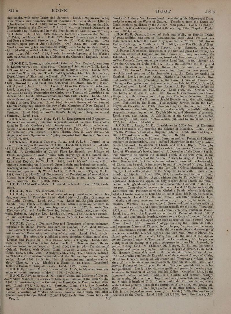 ! } ] ! ‘S611 v HOOK first books, with some Tracts and Sermons. Lond, 1622, in viii. books, with Tracts and Sermons, and an Account of the Author’s Life, by John Gauden.' Lond. 1705, fol.—Answer to the Supplication that Mr. Travers made to the Council. Oxf. 1612, 4te.—A learned Discourse of Justification by Works, and how the Foundation of Faith is overthrown ; on Habak. i. 4. Oxf. 1612, 4to.—A learned Sermon on the Nature of Pride, on Habak. ii. 4. Oxf. 1612, 4to.—A Remedy against Sorrow and Fear; a Funeral Sermon on John xiy. 27. Oxf. 1612, 4to.—Two Sermons upon part of Jude’s Epistle. Oxf. 1613, 4to. 1705, 8vo.— Works; containing his Ecclesiastical Polity, Life, &amp;c. by Gauden. 1662, wfol. 2d edition, with his Life by Walton.. Lond.'1666, fol. 1676, 1682, 1705, 1723, fol. Oxf. 1793, 3 vols. Svo—Abridgment of his Works; with an Account of his Life, by a Divine of the Church of England. Lond. 1705. HOOKER, Tuomas, a celebrated Divine of New England, was born in Leicestershire, 1586 ; died 1647.—Tracts and Sermons by T. H.. Lond. 1638.—The Soul’s Vocation, or effectual calling to Christ. Lond. 1637, 4to.—Four Treatises, viz) The Carnal Hypocrite; Churches Deliverance ; Deceitfulness of Sin; and the Benefit of Afilictions. Lond. 1638, 8vo.— The Sonl’s Possession of Christ ; with a Sermon on 2 Kings ii. 12. Lond. 71638, 8vo.—Of Self-Denial and Self-Trial; on Matth. xvi. 24; 2 Cor. xiii. 5.; and John i. 12, 13. Lond. 1640.—The Pattern of Perfection. Lond. 1640, 8vo.—The Soul’s Humiliation ; on Luke xiv. 15, &amp;c. Lond, 1640.—The Soul’s Preparation for Christ, or a Treatise of Contrition; on Acts ii. 37. Lond. 1643.—Sermon on Deut. xxix. 24, 25.. Lond. 1644, 4to.—Exposition of the Lord’s Prayer. Lond. 1645, 4to.—The Saint’s Guide; in three Treatises. Lond. 1645, 8vo,—A Survey of the Sum of Church Discipline; wherein the way of the Churches of New England is warranted. Lond. 1648, 4to.—-The Covenant of Grace opened, in several Sermons. Lond. 1649, 4to.—The Saint’s Dignity and Duty, in several ySermons. Lond. 1651. HOOKER, Wit1am, Esq., F. H. S., Draughtsman and Engraver.— Pomona Londinensis ; containing representations of the best Fruits culti- vated in British Gardens; with Descriptions. 1813, 4to. To be com- pleted in about 18 numbers. —Account of a new Pear, (with a figure) call- ed ‘Williams’ Bon Crétien. Trans. Hortic. Soc. ii, 250. 1817.—An Account of some Specimens of Apples, imported from Rouen in Norman- dy. Ib. p. 298. HOOKER, Wittism Jackson, R. A., and F. L. S.—Journal of a Tour in Iceland, in the summer of 1809. Lond. 1811, 8vo. 16s. 2d edit. %1813, 2 vols. 8vo.—Monograph of the British Jungermanniz. 1813, 4to. and fol.—A Continuation of Curtis’ Flora Londinensis; or, History of Plants indigenous to Great Britain: with engravings of the natural size, and Dissections, shewing the parts of fructification, ‘The Descriptions in Latin and English, by W. J. H. 1816, part i. 10s.—Muscologia Bri- tannica; containing the Mosses of Great Britain and Ireland, systematical- dy arranged and described; with plates illustrative of the characters of the Genera and Species. By W. J. Hooker, F. R.S., and T. Taylor, M. D. 1818, 8vo. 31s. 6d.—Musci Nepalenses; or Descriptions of several New Mosses from Nepal. ‘Trans. Linn. Soc. vol. ix. p, 307. 1808.—On_ the aGenus Andrea. Ib. x. p. 381. 1810. } HOOKHAM.—The Modern Husband; a Novel. 12mo, HOOLE, Mrs. Lond, 1789, 2 vols. See Horranp, Mrs. HOOP 512 m Works of Anthony Van Leuwenhoeck; containing his Microscopal Disco- veries in many of the Works of Nature. ‘Translated from the Dutch and Latin editions published by the Author: with plates. Lond. 1798-1810, 2 vols. 4to, 84s.—Sermon preached at the opening of the Chapel at Poplar. e Lond. 1804, 8vo. 1s. HOOPER, Georer, Bishop of Bath and Wells, an English Divine of great abilities, was born in Worcestershire, 1640; died 1727.—A Ser- mon. preached before the Lord Mayor, on Gal. v. 22, 23. 1681, 4to.— Before the King, on Matth. xxii. 21. 1681, 4to.—The Church of Eng- land free from the Imputation of Popery. 1682.—Sermons. 1682, 4to. — A> Fair and Methodical Discussion of the first and great, Controversy be- tween the Church of England and the Church of Rome, concerning the Infallible Guide; in three Discourses, two of which only were printed. 1687. —The Parson’s Case, under the present Land-T'ax. 1689,—Sermon be- 1691, 4to.—Before the King and Queen, on John vii. 17. 1694, 4to.—Before the King, on John iii. 20. 1695, 4to.—A Discourse concerning Lent, in two parts: I. An Historical Account of its observation; 2. An Essay concerning its Original. Lond. 1695, 8vo. Anon.—Marks of a Defenseless Cause. | 8vo. —A Narrative of the proceedings of the Lower House of Convocation, relating to Prorogations and Adjournments, from Feb. 10, 1700, to June 25, 1701, vindicated. Lond. 1701, 4to. Anon.—A Fast Sermon, before the House of Commons, on Phil. iii. 20. Lond. 1701, 4to.—Sermon before the Lords, on 2 Cor. x. 3, 4. 1704, 4to.—De Valentinianorum Heresi g Conjectura, quibus illius origo ex Aigyptiaca Theologia deducitur. Lond. 1711, 4to.. Anon.—De Patriarche Jacobi Benedictione, Gen. xlix. conjec= ture. Published by Dr. Hunt.—Thanksgiying Sermon, before the Lord Mayor, on Ps. cxxii. 7... 1713, 4to.—An Enquiry into the State of An- cient Measures, the Attic, the Roman, and especially the Jewish: with an Appendix, concerning our old English Money, and Measures of contents. Lond. 1721, 8vo. Anon.—A Calculation of the Credibility of Human Testimony. Phil. Trans. 1699.—Works, published by Dr. Hunt. Oxf. 1757, fol.. A beautiful edition. HOOPER, James, M. D., Practitioner in Midwifery.—A. Discourse hon the best means of Improving the Science of Medicine. Lond. 1792, 8vo, 3s. Posth.—A Case of a Ruptured Uterus. Med. Obs. and Ing, v. 104. 1778.—-Case of a Retroverted Uterus. Ib. 378. HOOPER, Horrr, or Hourer, Joun, an eminent Prelate and Martyr, was born in Somersetshire, 1495 ; suffered Martyrdom in the City of Glou- cester, 1554.——A Declaracion of Christe and of his Offyce. Zurich, by Augustine Fries, 1547, 8vo. and afterwards in 12mo.—An Answer ynto my Lord of Wynchester’s booke, intytlyd, A Detection of the Deuyls Sophis- trye, wherwith he robbith the vnlernyd people of the trew byleef in the moost blessyd Sacrament of the Aulter. Zurich, by August. Fries, 1547, 24to. Roman and black letter intermixed. —A Lesson of the Incarnation of Christ, that he took his humanitye in and of the blessyd Virgine. Lond. 1549, 16mo.—A Declaration of the Ten Holy Comaundementes of Al- mightye God, collectyd oute of the Scripture Canonicall. Black letter. Strasburg, 1549, 8yo. Lond. 1550, 1588, 8vo.—Funerall Sermon. Lond, 1549, 1550, 8vo. . Bl. let. Again, without date, by Purpoolee—An Ouer- sighte and Deliberacion vppon the holy prophet Jonas ; made and vttered before the King’s Maiestie, and his most honourable Councell in the Lent last past. _Comprehended in seuen Sermons. Lond. 1550, 8vo.—A Godly Confession and Protestacion of the Christian Fayth; wherein is declared day, was born in Yorkshire, 1610; died 1666.—An Easy Entrance to the Latin Tongue. Lond. 1649, 4to.—Latin and English Grammar, ‘Lond. 1653, 12mo. — Rudiments of the Latin Grammar, delivered in a very plain Method for young beginners. Lond. 1657, 8vo.—A New Discovery of an old Art for Teaching Schools. Lond. 1660, 8vo,—Cen- éturia Epistolar. Anglo et Lat. Lond. 1677, 8vo.—The Accidence examin- ed and explained. Lond. 1702, 8vo.—Puerilles Confabulatiuncule.— Corderius’ Colloquies. HOOLE, Jonny, a Dramatic Poet and Translator of some eminence, especially in Italian Poetry, was born in London, 1727; died 1803.— Translation of Tasso’s Jerusalem Delivered. Lond. 1763, 2 vols. 8vo. 12s. —Dramas of Metastasio; consisting of six parts. Lond. 1767, 2 vols. 12mo. 6s. He afterwards published a more complete Collection of these Dramas and Poems, in 3 vols. 8vyo,—(Cyrus; a Tragedy. Lond. 1768, 8vo. Is. 6d. This Piece is founded on the 11 Ciro Riconoscinto of Metas- ¢ tasio. —Timanthes ; a Tragedy. Lond. 1770, 8vo. 1s. 6d.—Translation of Orlando Furioso, with Notes. Lond. 1773-83, 5 vols. 8vo. 51s. 6d. Lond. 1807, 6 vols. 12mo. Abridged edit. entit., The Orlando, reduced to 24 books, the Narrative connected, and the Stories disposed in regular series. Lond. 1791, 2 vols. 8yo, 12s.: A successful and ingenious transla- tiou.—Cleonice. 1775.—Rinaldo; a Poem, in 12 books. Translated from the Italian of Torquato Tasso, Lond. 1792, 8vo. 6s. “HOOLE, Josrvn, M. A., Rector of St. Ann’s, in Manchester.—Ser- “mons on several important subjects. 1741, 2 vols. 8vo. i HOOLE, Rey. Samver, A. M., son of John, and Minister of Poplar. d—Modern Manners ; in a series of Letters, in imitation of the Bath Guide. 1781, 8vo.— Aurelia, or the Contest; an Heroi-Comic Poem, in four Can- ‘tos. Lond.’ 1783, 4to. 2s. 6d.—-Sermons. Lond. 1786, 8vo. 5s,—Ed- ward, or the Curate; a. Poem. Lond. 1787, 4to. 5s.—Miscellaneous Pieces never before published. Lond.’ 1790, 2 vols. 8vo. 6s.—'The Select Vou, I, y and hymselfe. Lond. 1550, 4to. and 16mo. Black letter, printed by Daye. —Godly and most necessary Annotations in ye xiij. chapyter to the Ro- maynes. Worcest. 1551, 16mo. by J. Oswen.—Homilie to bee reade in the time of Pestilence, and a most present remedie for the same. Worcester, 1553, 4to. Printed by J. Oswen.—Certain Sentences, written in Prison. Lond. 1559, 8vo.—An Exposition vpon the 23d Psalme of Dauid, full of frutefull and comfortable doctrine, written to the Cytie of London. Where- unto is annexed, an Apology against such as reported that he cursed Queen Mary. Lond. 1562, 8vo.—An Apologye made by the Reuerende Father j,and constante Martyr of Chryste, John Hooper, &amp;c. againste the yntrue and sclaunderous reporte, that he should be a maintainer and encorager of suche as cursed the Quenes highnes that then was, Queene Marye, &amp;c, Lond, printed by W.. Tudale, 1562, 8vo. At the ende of the Apolo- gy are Certayn Letters, ¢ The copy of the Letter whereby M. Hooper was certifyed of the taking of a godly companye in Bowe Church-yearde, at prayer, 3 Jany. 1554; M. Chamber, M. Monger, M. Sh. and the reste in the counter do praye for you, &amp;c. _ Master Hooper’s Aunswer, 4 Jan. 1554. M. Hooper’s Letter delyuered.in the counter at Breade_ Streete, 4 Jan. 1554,—Certeine comfortable Expositions of the constant Martyr of Christ, 2M. John Hooper, Bishop of Gloucester and Worcester; written in the time of his tribulation and imprisonment, vpon the xxiil. Ixii. Ixxiii. and lxxviii. Psalmes of the Prophet Dauid. Newly recognized, and neuer be- fore published. Lond. 1580, 4te.—A godlie and profitable ‘Treatise ; con- teining a Declaration of Christe and his Office. Compiled, 1547, by the Reuerend Father, and faithful Minister of Christe, and constant Martyre. in the truthe, Maister Ihon Hoper: and newly corrected, and purged by the Godlie industrie of C. R. from a multitude of grosse faultes, where witball it was pestered, through the corruption of the print, and greate vn- skilfulnesse of the Printer, beyng ama of an other nation. Matth. viii. This is my beloued sonne-—, heare hym. Lond. (1582), 24mo.—Twelve Lectures on the Creed,. Lond. 1581, 1583, 1584, 8vo,. See Baxrr, J.—