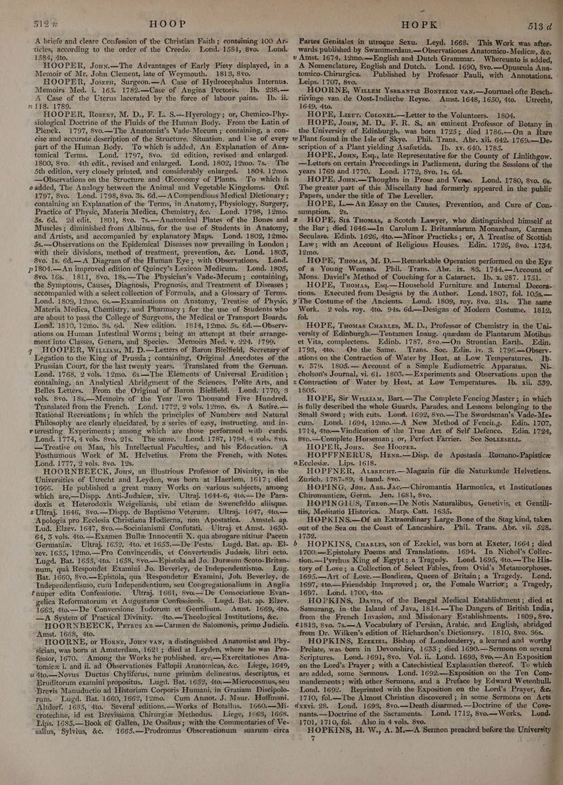 ot 51 ZT HOOP , e A briefe and cleare Confession of the Christian Faith ; eonteiming 100 Ar- ticles, according to the order of the Creede. Lond. 1581, 8vo. Lond. 1584, 4to. HOOPER, Jouy.—The Advantages of Early Piety displayed, in a Memoir of Mr. John Clement, late of Weymouth. 1813, 8vo. HOOPER, Joszru, Surgeon.—A Case of Hydrocephalus Internus. Memoirs Med. i. 165. 178%.—Case of Angina Pectoris. Ib. 238.— A Case of the Uterus lacerated by the force of labour pains. Ib. ii. n 118. 1789. HOOPER, Rorerrt, M. D., F. L. S.—Hyerology ; or, Chemico-Phy- siological Doctrine of the Fluids of the Human Body. From the Latin of Plenek. 1797, 8vo.—The Anatomist’s Vade-Mecum ; containing, a con- éise and accurate description of the Structure, Situation, and Use of every part of the Human Body. To which is added, An Explanation of Ana- tomical Terms. Lond. 1797, 8vo. 2d edition, revised and enlarged. 1800, 8vo. 4th edit., revised and enlarged. Lond. 1802, 12mo. 7s. ‘The 5th edition, very closely printed, and considerably enlarged. 1804, 12mo. —Observations on the Structure and QGiconomy of Plants. To which is o added, The Analogy between the Animal and Vegetable Kingdoms. Oxf. 1797, 8vo. Lond. 1798, 8vo. 3s. 6d.— A Compendious Medical Dictionary ; éontaining an Explanation of the Terms, in Anatomy, Physiology, Surgery, Practice of Physic, Materia Medica, Chemistry, &amp;c. Lond. 1798, 12mo. 5s. 6d. 2d edit. 1801, 8vo. 7s.—Anatomical Plates of the Bones and Muscles ; diminished from Albinus, for the use of Students in Anatomy, and Artists, and accompanied by explanatory Maps. Lond. 1802, 12mo. 5s.— Observations on the Epidemical Diseases now prevailing in London ; with their divisions, method of treatment, prevention, &amp;c. Lond, 1803, 8vo. Is. 6d.—A Diagram of the Human Eye; with Observations. Lond. p1804.—An improved edition of Quincy’s Lexicon Medicum. Lond. 1805, 8vo. 16s. 1811, 8vo. 18s.—The Physician’s Wade-Mecum; containing, the Symptoms, Causes, Diagnosis, Prognosis, and Treatment of Diseases ; accompanied with a select collection of Formula, and a Glossary of Terms. Lond. 1809, 12mo. 6s,—Examinations on Anatomy, Treatise of Physic, Materia Medica, Chemistry, and Pharmacy; for the use of Students who are about to pass the College of Surgeons, the Medical or Transport Beards. Lond. 1810, 12iho. 3s. 6d. New edition. 1814, 12mo. 5s. 6d.——Observ- ations on Human Intestinal Worms; being an attempt at their arrange- ment into Classes, Genera, and Species. Memoirs Med. v. 224. 1799. q HOOPER, Witzu1am, M. D.—Letters of Baron Bielfield, Secretary of Legation to the King of Prussia; containing, Original Anecdotes of the Prussian Court, for the last twenty years. ‘Translated from the German. Lond. 1768, 2 vols. 12mo. 6s—The Elements of Universal Erudition ; containing, an Analytical Abridgment of the Sciences, Polite Arts, and Belles Letters. From the Original of Baron Bielfield. Lond. 1770, 3 vols. 8vo. 18s.—Memoirs of the Year Two Thousand Vive Hundred. Translated from the French. Lond. 1772, 2 vols. 12mo. 6s. A Satire.— Rational Recreations; in which the principles of Numbers and Natural Philosophy are clearly elucidated, by a series of easy, instructing, and in- rteresting Experiments; among which are those performed with cards. Lond. 1774, 4 vols. 8vo. 21s. The same. Lond. 1787, 1794, 4 vols. 8vo, —Treatise on Man, his Intellectual Faculties, and his Education. A Posthumous Work of M. Helvetius. From the French, with Notes. Lond. 1777, 2 vols. 8vo. 12s. HOORNBEECK, Jouy, an illustrious Professor of Divinity, in the Universities of Utrecht and Leyden, was born at Haerlem, 1617; died 1666. He published a great many Works on various subjects, among which are,—Dispp. Anti-Judaice, xiv. Ultraj. 1644-6, 4to.—_De Para- doxis et WHeterodoxis Weigelianis, ubi etiam de Swencfeldo aliisque s Ultraj. 1646, 8vo.—Dispp. de Baptismo Veterum. Ultraj. 1647, 4to,— Apologia pro Ecclesia Christiana Hodierna, non Apostatica. Amstel. ap. Lud. Elzev. 1647, 8vo.—Socinianismi Confutati. Ultraj. et Amst. 1650- 64, 5 vols. 4to.—Examen Bulle Innocentii X. qua abrogare nititur Pacem Germanie. Ultraj. 1652, 4to. et 1653.—De Peste. Lugd. Bat. ap. El- zev. 1655, 12mo0.—Pro Convincendis, et Convertendis Judeis, libri octo. Lugd. Bat. 1655, 4to. 1658, 8vo.—Epistola. ad Jo. Dureum Scoto- Britan- num, qua Respondet Examini Jo. Beverley, de Independentismo. Lug. Bat. 1660, 8vo.—Epistola, qua Respondetur Examini, Joh. Beverley, de Tndependentismo, cum Independentium, seu Congregationalium in Anglia tnuper edita Confessione. Ultraj. 1661, 8vo.— De Consociatione Evan- gelica Reformatorum et Augustane Confessionis. Lugd. Bat. ap. Elzev. 1663, 4to.—De Conversione Indorum et Gentilium. Amst. 1669, 4to. —<A System of Practical Divinity. 4to.— Theological Institutions, &amp;c. HOORNBEECK, Perrus «z.—Carmen de Salomonis, primo Judicio. Amst. 1668, 4to. HOORNE, or Horne, Joun van, a distinguished Anatomist and Phy- sician, was born at Amsterdam,'1621 ; died at Leyden, where he was Pro- fessor, 1670. Among the Works he published, are,—Exercitationes Amna- tomicx i. and ii. ad Observationes Fallopii Anatomicas, &amp;c. Liege, 1649, 2 4to.—Novus Ductus Chyliferus, nune primim delineatus, descriptus, et Eruditorum examini propositus. Lugd. Bat. 1652, 4to.—Microcosmus, seu Brevis Manuductio ad Historiam Corporis Humani, in Gratiam Discipolo- rum. Lugd. Bat. 1660, 1662, 12mo. Cum Annot. J. Maur. Hoffmani. Altdorf. 1685,°4to. ‘Several editions.—Works of Botallus. 1660.—Mi- crotechne, id est Brevissima Chirurgie Methodus. Liege, 1663, 1668. Lips. 1685.—Book of Gallen, De Ossibus; with the Commentaries of Ve- salius, Sylvius, &amp;. 1665.—Prodromus Observationum suarum circa HOPK 513d Partes Genitales in utroque Sexu. Leyd. 1668. This Work was after- wards published by Swammerdam.—Observationes Anatomico-Medice, &amp;c. » Amst. 1674, 12mo.—English and Dutch Grammar. Whereunto is added, A Nomenclature, English and Dutch. Lond. 1690, 8vo.—Opuseula Ana- tomico-Chirurgica. Published by Professor Pauli, with Annotations, - Leips. 1707, 8vo. _HOORNE, Wittem Ysesrantsz Bonrekor van.—Journael ofte Besch- ruvinge van de Oost-Indische Reyse. Amst. 1648, 1650, 4to. Utrecht, 1649, 4to. 9 HOPE, Lirvr. Cotonet.—Letter to the Volunteers. 1804, HOPE, Joun, M. D. F. R. S. an eminent Professor of Botany in the University of Edinburgh, was born 1725; died 1786.—On a Rare w Plant found in the Isle of Skye. Phil. Trans. Abr. xii. 642. 1769.—De- scription of a Plant yielding Asafcetida. Ib. xv. 640. 1785. HOPE, Jouy, Esq., late Representative for the County of Linlithgow. —Letters on certain Proceedings in Parliament, during the Sessions of the years 1769 and.1770. Lond. 1772, 8vo, Is. 6d. HOPE, Joun.—Thoughts in Prose and Verse. Lond. 1780, 8vo. 6s. The greater part of this Miscellany had formerly appeared in the public Papers, under the title of The Leveller. HOPE, L.—An Essay on the Causes, Prevention, and Cure of Con- sumption, 2s, HOPE, Sir Tuomas, a Scotch Lawyer, who distinguished himself at the Bar; died 1646.—In Carolum I. Britanniarum Monarcham, Carmen Seculare. Edinb. 1626, 4to.—Minor Practicks.; or, A Treatise of Scottish Law; with an Account of Religious Houses. Edin. 1726, 8vo. 1734, 12mo. HOPE, Txomas, M. D,Remarkable Operation performed on the Eye of a Young Woman, Phil. Trans. Abr. ix. 83. 1744.—Account of Mons. Daviel’s Method of Couching for a Cataract. Ib. x.287. 1751. HOPE, Tuomas, Esqy.—Household Furniture and Internal Deecora- tions. Executed from Designs by the Author. Lond. 1807, fol. 105s,.— 4¥ The Costume of the Ancients. Lond. 1809, roy. 8vo. 21s.. The same atts 2 vols. roy. 4to. 94s, 6d.— Designs of Modern Costume, 1812; fol. : HOPE, Tuomas Cuartes, M. D., Professor of Chemistry in the Uni- versity of Edinburgh.—Tentamen Inaug. quedam de Plantarum Motibus et Vita, complectens. Edinb. 1787, Svo.—On Strontian Earth. Edin, 1793, 4to. Qn the Same. Trans. Soc. Edin. iv. 3. 1796.—Observ- ations on the Contraction of Water by Heat, at Low Temperatures. Ib. v. 579. 1805.— Account. of a Simple Eudiometric Apparatus. Ni- cholson’s Journal, vi. 61. 1803.—Experiments and Observations. upon the z Contraction of Water by Heat, at Low Temperatures. Ib. xii. 339. 1805. HOPE, Sir Witttam, Bart.—'The Complete Fencing Master ; in which is fully described the whole Guards, Parades, and Lessons belonging to the Small Sword; with cuts. Lonez. 1692, 8vo.—The Swordsman’s Vade-Mee cum, Lond. 1694, 12m0.—A New Method of Fencing. Edin. 1707, 1714, 4to— Vindication of the True Art of Self Defence. Edin. 1724, 8vo.—-Complete-Horseman; or, Perfect Farrier. See SoLiEsEni. HOPER, Joun. See Hoover. HOPFFNERUS, Huznr.—Disp. de Apostasia -Romano-Papistice aK cclesiez. Lips. 1618. HOPFNER, Avsrecut.—Magazin fir die Naturkunde Helvetiens. Zurich, 2787-89, 4 band. 8vo. : HOPING, Jou. Azz. Jac.—Chiromantia. Harmonica, et Institutiones Chiromantice, Germ. Jen. 1681, 8vo. ‘ HOPINGIUS, Turon.—De Notis Naturalibus, Genetivis, et Gentili- tiis, Meditatio Historica. Marp. Catt. 1635. HOPKINS.—Of an Extraordinary Large Bone of the Stag kind, taken out of the Sea on the Ceast of Lancashire. Phil. Trans, Abr. vii. 528. 1732. HOPKINS, Cuartes, son of Ezekiel, was born at Exeter, 1664; died 1700:—-Epistolary Poems and Translations. 1694. In Nichol’s Collec- tion.—Pyrrhus King of Egypt; a Tragedy. - Lond. 1695, 4to.—The His- tory of Love; a Collection of Select Fables, from Ovid’s Metamorphoses. 1695.—Art of Love. —Boadicea, Queen of Britain; a Tragedy. Lond. 1697, 4t0.—Friendship Improved; or, the Female Warrior; a Tragedy, . 1697... Lond..1700, 4to. HOPKINS, Davin, of the Bengal Medical Establishment ; died at Samarang, in-the Island of Java, 1814.~The Dangers of British India, from the French Invasion, and Missionary Establishments. 1809, Svo. €1813, 8vo, 7s.—A Vocabulary of Persian, Arabic, and English, abridged from Dr. Wilken’s edition of Richardson’s Dictionary. 1810, 8vo. 36s. HOPKINS, Ezexmt, Bishop of Londonderry, a learned and worthy Prelate, was. born in Devonshire, 1633; died 1690.—Sermons on several Scriptures. Lond. 1691, 8vo. Vol. ii.. Lond. 1693, 8vo.—An Exposition on the Lord’s Prayer ; with a Catechistical Explanation thereof. To which are added, some Sermons. Lond. 1692:—-Exposition on the Ten Com- mandements; with other Sermons, and a Preface by Edward Wetenbull. Lond. 1692. Reprinted with the Exposition on the Lord’s Prayer, &amp;c. 1710, fol.—The Almost Christian discovered ; in some Sermons on Acts dxxvi. 28. Lond. 1693, 8vo.—Death disarmed.—Doctrine of the Cove- nants.— Doctrine of the Sacraments. Lond. 1712, 8yo.—Works. Lond. 1701, 1710, fol. Also in 4 vols. 8vo. me HOPKINS, H. W., A. M.—A Sermon preached before the University — 7 f v b CS ee