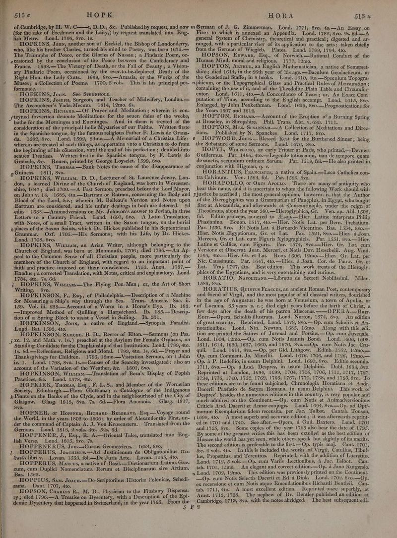 513 e HOPK of Cambridge, by H. W..C (for the sake of Freshmen and the Laity,) by request translated into Eng- lish Metre. Lond. 1796, 8vo. 1s. ; HOPKINS, Jonn, another son of Ezekiel, the Bishop of Londonderry, who, like his brother Charles, turned his mind to Poetry, was born 1675.— The Triumphs of Peace, or the Glories of Nassau; a Pindaric Poem, oc- France. 1698.—The Victory of Death, or the Fall of Beauty ; a Vision- ary Pindaric Poem, occasioned by the ever-to-be-deplored Death of the Right Hon. the Lady Cutts. 1698, 8vo.—- Amasia, or the Works of the Muses; a Collection of Poems. 1700, 3 vols. This is his principal per- formance. | HOPKINS, Joun. See SrernHoLp. HOPKINS, Josren, Surgeon, aud Teacher of Midwifery, London.— The Accoucheur’s Vade-Mecum. 1814, 12mo. 6s. HOPKINS, Ricuarn.—Of Prayer and Meditation; wherein is con- teyned fovvertien deuoute Meditations for the seuen daies of the weeke, bothe for the Morninges and Eueninges. And in -them is treyted of the consideration of the principall holie Mysteries of our Faithe. Written firste in the Spanishe tongue, by the famous religious Father F. Lewis de Grana- da. 1582, 8vo. Lond. 1592, 24mo.—A Memoriall of a Christian Life: wherein are treated al such things, as appertaine vnto a Christian to do from the beginning of his couersion, vntil the end of his perfection ; deuided into seauen Treatises. Written first in the Spanishe tongue, by F. Lewis de Granada, &amp;c. Rouen, printed by George Loyselet. 1599, 8vo. HOPKINS, Tuomas.—Bank Notes the cause of the disappearance of g Guineas. 1811, 8vo. HOPKINS, Wru1am, D. D., Lecturer of St. Laurence Jewry, Lon- don, a learned Divine of the Church of England, was born in Worcester- shire, 1647; died 1700.—A Fast Sermon, preached before the Lord)Mayor, on Johny. 14. 1683, 4to.—Bartram or Ratram, concerning the Body and Blood of the Lord, &amp;c.; wherein M. Boileau’s Version and Notes upon Bartram are considered, and his unfair dealings in both are detected. 2d edit. 1688.—Animadversions on Mr. Johnson’s answer to Jovian, in three Letters to a Country Friend. Lond. 169}, 8vo. ‘A Latin Translation, with Notes, of a small Tract, written in the Saxon tongue, on the burial jplaces of the Saxon Saints, which Dr. Hickes published in his Septentrional Grammar. Oxf. 1705.—His Sermons; with his Life, by Dr. Hickes. Lond. 1708; 8vo. | HOPKINS, Wit1am, an Arian Writer, although belonging to the Church of England, was born at Monmouth, 1706; .died 17 86.—An Ap- peal to the Common Sense of all Christian people, more particularly the members of the Church of England, with regard to an important point of faith and practice imposed on their consciences, 1753. Anon. 1787,.— Exodus ; a corrected Translation, with Notes, critical and explanatory, Lond. 1784, 4to. 7s. 6d. i HOPKINS, Wu1iam.—The Flying Pen-Man; or, the Art of Short Writing. 8vo. ‘ t HOPKINSON, F., Esq., of Philadelphia.—Description of a Machine for Measuring a Ship’s way through the Sea. Trans. Americ. Soc. i. 159. Vol. iii, 239.—Account of a Worm in a Horse’s Eye. Ib. 183. —Improved Method of Quilling a Harpsichord. Ib. 185.— Descrip- tion of a Spring Block to assist a Vessel in Sailing. Ib. 331. 3 HOPKINSON, Jouy, a native of England.—Synopsis Paradisi. Lugd. Bat, 1593, 4to. g HOPKINSON, Samuzt, B. D., Rector of Elton.—Sermons (on Psa. ; xc. 12. and Math. v. 16.) preached at the Asylum for Female Orphans, on Standing Candidate for the Chaplainship of that. Institution. .Lond. 1789, 4to. 1s. 6d.—Reflections, Religious and Moral. 1793, 4to, 1s. 6d.— Prayer and Thanksgivings for Children. 1795, 12mo.—Visitation Sermon, on 1 John iv. 1. Lond. 1798, 8vo. 1s.—Causes of the Scarcity investigated: also an account of the Variation of the Weather, &amp;c.. 1801, Svo. . . HOPKINSON, Wi11a.:.—Translation of Beza’s Display of Popish Practices, &amp;c. Lond. 1578, 4to. . . HOPKIRK, Tuomas, Esq., F. L.S., and Member of the Wernerian Society, Edinburgh.—Flora Glottiana; a Catalogue of the Indigenous # Plants on the Banks of the Clyde, and in the neighbourhood of the City of Glasgow. Glasg. 1813, 8vo, 7s. 6d.—Flora Anomoia, -Glasg. 1817, Syo. HOPNER, or Horrner, ‘Richarp Beterave, Esq.— Voyage round the World, in the years 1803 to 1806; by order of Alexander the First, un- der the command of Captain A. J. Von Krusenstern. Translated from the German. Lond. 1813, 2.vols. 4to. 52s. 6d. i HOPPENER, J., Esq.,‘R. A.—Oriental Tales, translated into Eng- lish Verse. Lond. 1805, 8vo. 7s. HOPPENERUS, Jou.—Cursus Geometricus. 1624, 8vo. : Zz. HOPPERUS, Joacumus.—Ad Justinianum de Obligationibus We- Sayay libri y. Lovan. 1553, fol.——De Juris Arte. Loyan. 1555, Ato. HOPPERUS, Maxcus, a native of Basil.—Dictionarium. Latino- Gre- cum, cum Duplici Nomenclatura Rerum et Disciplinarum sive Artium. Bas. 1563. : j HOPPLUS, Sam. Joscu.—De Scriptoribus Historie Polonice, Schedi- asma. Dant. 1707, 4to. ‘ HOPSON, Cuartzs R., M. D., Physician to the Finsbury Dispensa- vy; died 1796.—A Treatise on Dysentery, with a Description of the Epi- demic Dysentery that happened in Switzerland, in the year 1765. From the HORA 513 u Lond. 1771, 8vo. 4s.—An Essay on Fire; to which is annexed an Appendix. Lond. 1782, $vo. 2s. 6d. —A general System of Chemistry, theoretical and practical; digested and ar- ranged, with a particular view of its application to the arts: taken chiefly from the German of Wiegleb. Plates. Lond. 1789, 1794, 4to. HOPSON, Epwarp, Esq., of Norwich.—Rational Conduct of the Human Mind, moral and religious, 1777, 12mo. HOPTON, Arruur, an English Mathematician, a native of Somerset- shire; died 1614, in the 26th year of his age.—Baculum Geodaeticum, or the Geodetical Staffe; in 8 books. Lond. 1610, 4to.—Speeulum Topogra- nphicum, or the Topographical Glass and Practical Rules of Mensuration ; containing the use of it, and of the Theodolite Plain Table and Circumfer- entor. Lond. 1611, 4to—A Concordance of Years; or, An Exact Com putation of Time, according to the English accompt. Lond. 1615, Svo. Enlarged, by John Penkethman. Lond. 1635, 8vo.—Prognostications for the Years 1607 and 1614. HOPTON, Ricvarp.—Account of the Eruption of a Burning Spring at Broseley, in Shropshire. Phil. Trans, Abr. v..680. 1711. HOPTON, Mrs. Susannau.—A Collection of Meditations and Direc- tions. Published by N. Spanckes. Lond. 1717, 8vo. HOPWOOD, Joux.—Blessed Rest for the Burthened Sinner; being the Substance of some Sermons. Lond. 1676, 8vo.. HOPYL, Worreang, an early Printer at Paris, who printed,—Devuert Guillermus. Par. 1495, 4to.—Legende totius anni, tam de tempore quam de sanctis, secundum ordinem Sarum. Par. 1518, fol.—He also printed in. conjunction with Higman, q. v. HORANTIUS, Franciscus, a native of Spain.—Loco Catholica con- tra Calvinum. Ven. 1564, fol, Par. 1566, Svo. HORAPOLLO, or Onus Arotto. There are many of antiquity who bear this name, and it is uncertain to whom the following Work should with pjustice be ascribed ; the most general opinion, howeyer, is, that the Author of the Hieroglyphics was a Grammarian of Panoplus, in Egypt, who taught first at Alexandria, and afterwards at Constantinople, under the reign of Theodosius, about the year 380,—Hieroglyphica, Gr. Ven. ap. Ald. 1505, fol. Editio princeps, annexed to A‘sop.—Hier. Latine interprete Philip Phasianino. Bonon. 1517, 4to—Hier. Notis Lat. per Bern. Trebatium. Par. 1530, 8vo. Et Notis Lat. a Bernardo Vicentino. Bas. 1534, 8yo.— Hier. Notis Aigyptiorum, Gr. et Lat. Par. 1521, 8vo.—Hier. a Joan. Mercero, Gr. et Lat. cum Figuris Xylographicis. Par. 1551, 8vo.— Hier. Latine et Gallice, cum Figuris. Par. 1574, 8vo.—Hier. Gr. Lat. cum q Versione et Observat. Joan. Merceri, et Notis Dav. Hoeschelii. Aug. Vind. 1595, 4to.—Hier. Gr. et Lat. Rom. 1606, 12mo.—Hier. Gr. Lat. per Nic. Caussinum. Par. 1647, 4to.—Hier. a Joan. Cor. de Pauw.. Gr. et Lat. Traj. 1727, 4to. Best edition. This work treats of the Hierogly- phics of the Egyptians, and is very entertaining and curious, HORATIO, Narorrrano.—Libretto de Secreti Nobilissimi. 1585, 8vo. HORATIUS, Quintus Fraccus, an ancient Roman Poet, contemporary and friend of Virgil, and the most popular of all classical writers, fourished in the age of Augustus: he was born at Venusium, a town of Apulia, or rof Lucania, 65 years 2. c.; died eight years before the birth of Christ, a few days after the death of his patron Maecenas. OPERA.—Briv. Epir.—Opera, Scholiis ilustrata. Lond. Norton, 1574, 8vo. An edition of great scarcity. Reprinted, Lond. 1578, 8yo.— Op. cum Scholiis et An- notationibus. Lond. Nin. Newton, 1685, 16mo. Along with this .edi- tion are printed the Satires of Juvenal and Persius,—Op. cum Juyenale. Lond. 1604, 12mo.—Op. cum Notis Joannis Bond. Lond. 1606, 1608, 1611, 1614, 1630, 1637, 1660,.and 1670, 8vo.—Op, cum Nvtis Jac...Cru- quii. Lond. 1611, 8vo.—Op. per Gid. Lithgow. Edinb. 1662, 12m0.— Op. cum Comment. Jo. Minellii. Lond. 1676, 1706, and 1726, 12mo,— s Op. a P. Rodellio, inusum Delphini. Lond. 1690, Svo. Editio secunda. 1711, 8vo.—Op. a Lud. Desprez, in usum Delphini. Dubl. 1694, 8yvo. Reprinted at London, 1694, 1699, 1704, 1705, 1706, 1711, 1717, 1727, 1734, 1736, 1740, 1752, 1762, 1766, 1767,.1770, 1788, and 1795, 8vo. To these editions are to be found subjoined, Chronologia Horatiana et Andr. Dacerii Prefatio de Satyra Romana, in usum Delphini. - This work. of Desprez’, besides the numerous editions in this country, is very popular and much admired on the Continent. —Op. cum Notis et Animadversionibus Criticis And. Dacerii et Anne conjugis. Lond. 1694, 8vo.—Op. ad Opti- morum Exemplarium fidem recensita, per Jac. Talbot. Cantab. Tonson, 11699, 4to. _A most superb and accurate edition ; it was. afterwards reprint~ ed.in 1701 and 1740. See after.—Opera, a Guil. Baxtero. Lond. 170! and 1725, 8vo. Some copies of the year 1725 also bear the date of 1735. By some of the greatest critics this has been extolled as the best edition of Horace the world has.yet seen, while others speak but slightly of its merits, The second edition is. preferable to the first.—Op. typis. maj. Cant..1701, &amp;e. 4 vols. 4to. In this is included the works of Virgil, Catullus, Tibul- lus, Propertius, and Terentius. Reprinted, with the addition of Lucretius. Lond. 1712, 5.vols.—Op. cum Variis Lectionibus, a Jac. Talbot. . Can- tab. 1701, 12mo, . An elegant and correct edition.-—Op. 4 Jano Rutgersio. u Lond. 1702, 12mo.. This edition was previously printed on the Centinent. —Op. cum Notis Selectis Dacerii et Ed: a Dink. Lond. 1702, 8vo.—Op. ex recensione et cum Notis atque Emendationibus Richardi Bentleii, Can- tab. 1711, 4to. A most excellent edition. Reprinted mure superbly, at Amst. 1713, 1728. The nephew of Dr. Bentley published an edition at Cambridge, 1715, 8vo. with the notes abridged. The best subsequent edi- 6 Milan.