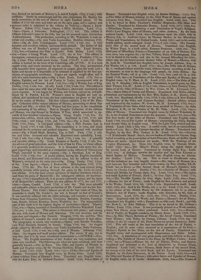 tion, formed on the basis of Bentley’s, is that of Leipsic, 1763, 2 vols. ; with additions. Partly by manuscripts and his own conjectures Dr. Bentley has made corrections on the text of Horace in eight hundred places. In the edition of 1728 the texts and notes are on the same page, and a copious and v accurate index is subjoined to the volume by Verburg.—Opera, a Jacob. Watson. Edinb. 1713, 12mo.—Opera, 4 Mich. Maittaire. Lond. 1715, 12mo0.— Opera, 4 Johnsono. Nottingham, 1717, 8vo. This edition is without Johnson’s name in the title, but lias his assumed name Aristarchus Antibentleianus. This production, according to Mr. Wakefield, is both ac- curate and erudite.—Op. cum Variis Lectionibus. Dublini, Grierson, 1721, 1£2mo.—Op. ab. Alex. Cunningamio. Lond. 1721, 2 vols. 8vo. A very accurate and excellent edition, and beautifully printed. ‘The Editor of this edition was one of Bentley’s greatest opponents.—Op. Lond. Bowyer, 1725, 8vo,—Carmina, sive Ode et Epoda. Nath. Bailey. Lond. 1729, w 8vo.—Carm. a Georg. Wade. Lond. 1731, 4to. et 8vo, This edition is incomplete, containing only five Odes.—Op. Edinburg. Freebairn, 1731.— Op. 4 Joan. Pine, tabulis eneis incisa. Lond. 1733-37, 2 vols. 8vo. This edition is formed on the basis of the Cambridge edit. of 1701. It is a most superb work, and much esteemed by the curious. with beautiful little vignettes, all engraved on copper, gives the work such a lustre and beauty as is impossible to be imitated or equalled by the best spe- cimens of typographic excellence. Copies are eagerly sought after, and it sells at a most enormous price.—Op. a Joan. Jones. Lond. 1736, 8vo,— Satires, Epistles, and the Art of Poetry, in Latin; accompanied with an 2 English version, by Dunster. Lond. 1739, 8vo.—Op. a Watson, Lat. et Eng. Dublin, 1744, 2 vols. 8vo. -3d edit. Lond. 1750, 2 vols. 8vo. This edition is done upon the same plan with that of Davidson’s, afterwards mentioned, but much superior. It was begun by Watson, but revised, carried on, and pub- lished by S. Patrick, LL.D. Watson’s notes in English are very ex- cellent, and considered by some the best commentary yet given to the pub- lic on the works of Horace. The first volume contains a list of Dr. Dou- glas’ Collection of the various editions of Horace, amounting to about four hundred and fifty ; to which Dr. Watson had free access in the compilation and correcting of his edition, Next to Douglas’ Collection of the editions yot Horace, was that formed by Madame D’Eon, which amounted to up- wards of four hundred volumes. —Opera. Glasg. Foulis, 1745, 8vo. An immaculate edition, which sells very high. Reprinted in 1750, 1756, and 1760; 12mo. ; and Glasg. 1750, and 1760, 4to—Op. a Joan. Hawkey. Dubl. 1745, 12mo. A very*good edition.—Op. a Phil. Francis, Lat. et Eng. Lond. 1747, 4 vols.12mo. This translation is in verse, and much esteemed for its accuracy and poetical elegance. Illustrated with excellent notes.—Op. a Natali Steph. Sanadon, Lat. et Gall. Paris, 1728, 2 vols. 4to. and 12mo. Accurate and valuable. Reprinted more splendidly, Lond. 1749, 2 vols. 8vo.—Op. a Francis. Lond. 1749, 2 vols, 4to. A splendid zand valuable edition.—Op. Lond. Knapton et Sandly, 1749, ¢ vols. 8vo. An edition of great’splendour, and the rival of that by Pine, to whose edition it is generally preferred for accuracy. It is illustrated with thirty-five ele- gant engravings, and intended as a companion to the editions of Terence and Virgil, executed in the same manner.—Op. a Davidson, Lat. et Eng. Lond. 1753, 2 vols. 8vo. A useful edition, having the English translation very literal, and illustrated with excellent notes, but far inferior to that of Watson’s, executed on the same plan.—Op. Glasg. Foulis, 1760, 12mo. et 4to. Cum figuris.—Opera, 4 Baskerville. Birmingham, 1762, 1772, 12mo. 1770, 4to. The first of these editions is the most correct, being acarefully revised, while passing through the press, by Mr. Livie, an excel- lent scholar. It is the most correct specimen of classical literature which is- sued from the press of Baskerville; the subsequent editions are incorrect : the one, 1770, a beautiful'work, is at present extremely scarce, and the rarest of all Baskerville’s editions. There are also editions in 1771, 4to. and 1777, 12mo.— Opera, Combii. Lond. 1792, 2 vols. 4to. This most splendid and estimable edition is the joint production of Dr. Combe and the late Rev. Henry Homer. This Critic’s labours are all on the four books of Odes, the remainder is wholly Dr. Combe’s; the text is formed on that of Gesner’s. It was carefully collated with the editio princeps, and contains a selection of é Notes from Cruquius,Lambinus, Torrentius, Sanadon, Bentley, Cunning- ham, Baxter, Gesner, Klotzius, Janus, Waddelus, &amp;c. The typographical part of this work is in the highest degree of perfection——Opera. Biponti, 1792, 8vo.— Opera, recensuit et Notulisinstruxit Gilbertus Wakefield. Lond. 1794, 8vo. 2 vols. 8vo. This edition is illustrated with plates; and among the rest, with heads of Horace and Maecenas. The text accurate, and the type clear and elegant,— Op. Gesneri. Glasgue, 1794, 4to. and 8vo. This edition of Gesner’s contains the most recent improvements of that editor. The typography, as usual, very excellent.—Opera, cum Scholiis Veteribus, cum Notis Braxteri, Gesneri, et Zennii. Glasg. 1796, 8vo. An elegant chook, edited by Mundel.—Opera, cum Variis Lectionibus, Notis Variorum, et Ind. Lond. 1796, 2 vols. 4to.—Op. cura J.. Hunter. Adrianop. 1797, 12mo. An elegant and’small pocket edition. ‘The errors, if any, are so ‘very few, that it is by some considered immaculate. OPERA.—Enc. Trans. The English translations of this Author are very numerous, and some very excellent. The following are what are most esteemed, and most generally known.—Op. er Eropv. The Odes and Epodes of Horace, in Latin and English verse; by Sir Thomas Hawkins, Knight. Lond. 1625, 4to. ‘Lorid. 1635, 1638. Lond. 1684, 8vyo.— All the Odes and Epodes of Horace, Translated into English verse, by Henry Rider. Lond. 1638, d12m0.—Select Parts of Horace’s Odes. ‘Translated into English verse ; with the Latin Text, by Richard Fanshaw. Horace. Translated into English verse, by Batten Holiday. 1652, 8vo. —Two Odes of Horace, relating to the Civil Wars of Rome, and against Covetous Rich Men. ‘Translated into English. Lond. 1664, 8vo. This is to be found in Rich. Fanshaw’s Faithful Shepherd.—The Odes ‘and Epodes. Translated by Alexander Brome. _ Lond. 1666, 1671, 1680, 8vo. —Miscellany Poems; containing a new Translation of Virgil’s Eclogues, Ovid’s Love Elegies, Odes of Horace, and other Authors. eminent hands. Lond. 1684, 4to.—Paraphrase upon the xiiith. Ode in e Horace, Lib. iv. Audivere Lyce; by Thomas Brown, in the Miscellany Poems and Translations, by Oxford hands. Lond. 1685; and in his works, fourth edition, much enlarged. Lond. 1715, 4 vols. 12mo. The Twenty- third Qde of the second book of Horace. ‘Translated into English, by Walter Pope, in a book called, Examen Poeticum. 1693, 8vo. The third part of Miscellany Poems.— Translation of an Ode of Horace, For- tuna sevo, leta negotio, &amp;c. ; by Geo. Villiers, Duke of Buckingham. This is to be found in his works, and also in the Annual Miscellany for 1694 ; where may also be found several distinct Odes of Horace.—Horace, Ode iil., book iii. Translated into English verse, by Joseph Addison, Esq., in lib. i., rendered almost word for word, without rhyme, according to the La- tin measure, as near as the language will permit; by John Milton. See his Poetical Works, vol. ii. p. 190. Lond. 1731, 8vo. ; and vol. iii. p. 502. Lond. 1752, 4to.—A Translation of the Odes and Epodes of Horace, into English verse; by T. Hare, A. B. Lond. 1737, 8vo.— The Odes of Ho- race, by P. Sanadon ; with an English Translation, in poetic prose, by Mat- thew Towers, LL.D. Lond. 1774, 2 vals. 12m0.—A New Poetical Trans- lation of all the Odes of Horace; by Wm. Green, M. D. _ Liverpool, 1777, 8vo.—Select Odes of Pindar and Horace. Translated, with Notes, critical, g historical, and explanatory, by the Rev. Wm. Tasker, A.B. Exeter, 1780, 8 vols. 8vo. Reprinted, 2d edit. 1790, 1793, $ vols. 12m0.—A New Poetical Translation of the Odes and Carmen Seculare. Second edition, revised and improved by the Author, W. Green, M. D. Liverpool, 1783, 8vo.— A Translation of two Odes which have been ascribed to Horace; by John Hampson, A. M., in his Poetics of M. H. Vida. Lond. 1793, 8vo.— Odes of Horace. Translated into English verse, by Gilbert Wakefield, B. A., in his Poetical Translations from the Antients. Lond.1795, 8vo.—The first four books of the Odes of Horace. Lond. 1799, 8vo.—The Lyrics of Horace ; comprising his Odes, Epodes, hand Secular Odes, in English verse. With the Latin Text, revised and sub- joined. Lond. 1803, 2 vols. 8vo. A useful work, but of no extraordinary merit—Carm. Src.—The Carmen Seculare of Horace. Translated into English, by the Rev. Wm. Tasker, A. B. Lond. 1779, 4to.—Saryre. —A Medicinable Moral] : that is, the two bookes of Horace his Satyres, Eng- Isyhed according to the prescription of Saint Hierome, Epist. ad Ruffin. Quod malum est muta: Quod bonum est prode. With the Wailings of the Prophet Hieremiah, &amp;c. Done into English verse, by Thomas Drant. Lond, 1566, 4to.—The Miser’s Feast; being the eighth Satire of the second book of Horace. Translated by George Ogle, Esq. Lond. 11737, 8vo. A dialogue betwixt the Author and the Poet Laureat.— Select Satires of Horace. Translated into English verse, by Alexan- der Geddes. Lond. 1779, 4to. This is wrote in Hudibrastic verse, and the imitations are very happily drawn.—Six Satires of Horace, in a style between free imitation and a literal version, by Wm. Clubbe, LL. B. Lond. 4to. — Erist. — The Second Book of Horace’s Epistles; with Notes, by Charles Carlby. Dublin, 1731, 4to.—Epistles of Horace; with Gems and Medals, by George Ogle, Esq... Lond. 1735, 8vo.—The eighth and ninth Epistles of Horace, Book i., by Geo. Ogle, Esq. Lond. 1739, 8vo.—The Twelfth Epistle, by Geo. Ogle. Lond. 1739, 8vo.— Port. in bis Works. Lond. 1616, fol. 1640, 2 vols..: Reprinted by itself. Lond. 1640, 1695, 8vo. And in his Works, vol. v. p. 97. Lond. 1716, 8vo.. And in the edition of the British Poets, by Dr. Anderson, vol. iv. p. 599.— Horace’s Art of Poetry; made English, with Remarks, by the Earl of Roscommon. Lond. 1680, 4to. 1695, 8vo. 1715, 12mo, Dublin, 1743, 12mo. Reprinted with his Works and Poems.—Horace’s Art of Poetry. Translated into English ; with a Paraphrase on Ode xxxi. Booki., and Ode xiv. Book ii., by John Oldham. This is to be found in Mr. Oldham’s Works. Lond. 1722, 12mo. It was previously printed in a Work entitled, i Some New Pieces, never before published. Lond. 1681, 8vo.—Horace’s Art of Poetry; in English numbers, by Henry Ames. Lond. 1728, 1735, 8vo.—Q. Hor. Flacci, Epistola ad Pisones ; the Art of Poetry. Translated from Horace; with Notes, by George Colman. Lond. 1783, 4to. 2d edition, in the 3d volume of his, Prose Pieces on several Occasions. Lond. 1787. This still ranks as the best translation of the Art of Poetry, in English; and by some critics esteemed as a masterpiece of its kind.— Horace’s Epistle to the Pisos, on the Art of Poetry. ‘Translated into English verse, and accompanied with Observations and Notes. Edinb. 1784, 8yo. A translation of very great merit, and little inferior to the pre- ceding. —The Epistle of Horace to the Pisos, by William Clubbe. Lond. 71797, 4to.—Worxs.—Horace his Art of Poetry, Pistles, and Satyres. Englished and dedicated to the Earl of Ormounte, by Thomas Drant, addressed. Lond. 1567, 4to.—Horace, Sixth Satyre of the second Book, his twenty-ninth, Ode of the third Book, and his Epode. Translated into English, by Sir John Beaumont, in his Poems. Lond. 1629, 8vo.—All the Odes and Epodes of Horace; with select Satyrs and Epistles of Horace, ‘ ‘i