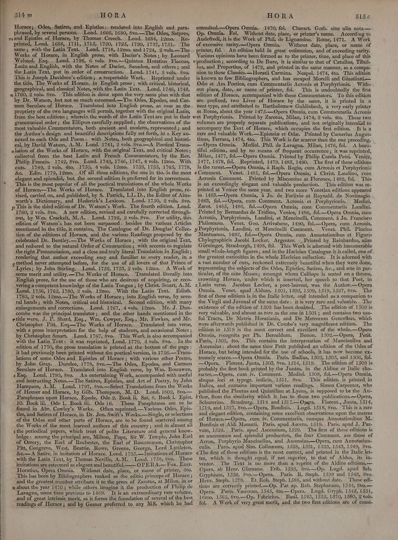 Horace; Odes, Satires, and Epistles:. rendered into English and. para- phrased, by several persons... Lond. 1666, 1680, 8vo.—The Odes, Satyres, Re- printed, Lond. 1688, 1711, 1715, 1720, 1725, 1730, 1737, 1751. The same; with the Latin Text. Lond. 1718, 12mo. and.1724, 2 vols. The Works of Horace, in English prose, with Dacier’s Notes; by Leonard Welsted, Esq... Lond. 1726, 6 vols. 8vo.—Quintus Horatius Flaccus, Latin and English, with the Notes of Dacier, Sanadon, and others; and the Latin Text, put in order of construction. Lond..1741, 3 vols. 8vo. This is Joseph Davidson’s edition; a respectable Work. Reprinted under the title, The Works of Horace, in English prose; with critical, historical, geographical, and classical Notes, with the Latin Text. Lond. 1746, 1748, This edition is done upon the very same plan with that by Dr. Watson, but not so much esteemed.—The Odes, Epodes, and Car- men Seculare of Horace. Translated into English prose, as near as the propriety of the two languages will permit, together with the original Latin, from the best editions ; wherein the words of the Latin Text are put in their grammatical order; the Ellipses carefully supplied; the observations of the most valuable Commentators, both ancient and modern, represented ; and the Author’s design and beautiful descriptions fully set forth, in a Key an- nexed to each Ode and Poem: with Notes, both geographical and histori- cal, by David Watson, A.M. Lond. 1741, 2 vols. 8vo.—A_ Poetical Trans- elation of the Works of Horace, with the original Text, and critical Notes ; collected from the best Latin and French Commentators, by the Rev. Philip Francis.. 1742, 8vo. Lond. 1743, 1746, 1747, 4 vols. 12mo. With cuts. 1749. 2 vols. 4to. .1750, 4 vols. 12mo. 1753, 1755, 1765, 1778, &amp;c. Edin. 1779, 12mo. Of all these editions, the one in 4to. is the most elegant and splendid, but. the second edition is preferred for its correctness. This is the most popular of all the poetical translations of the whole Works of Horace——The Works of Horace. Translated into English prose, re- vised, carried on, and published, by S. Patrick, LL. D., the Editor of Ains- worth’s Dictionary, and Hederick’s Lexicon. Lond. 1750, 2 vols. 8vo, 1760, 2 vols. 8vo. A new edition, revised and carefully corrected through- out, by Wm. Crackelt, M.A. Lond. 1792, 2 vols. 8vo. For utility, this edition of Watson’s has not been surpassed: besides the various Articles mentioned in the title, it contains, The Catalogue of Dr. Douglas’ Collec- tion of the editions of Horace, and the various Readings proposed by the celebrated Dr. Bentley.—The Works of Horace; with the original Text, and reduced, to the natural Order of Construction; with accents to regulate the right Pronunciation, and a close and truly literal Translation in English ; rendering that author exceeding easy and familiar to every reader, in a method never attempted before, for the use of all lovers of that Prince of ‘Lyrics; by John Stirling... Lond. 1752, 17535, 2 vols. 12mo. A. Work of some merit and utility. —The Works of Horace. ‘Translated literally into English prose, for the use of those who are desirous of acquiring, or reco- vering a competent knowledge of the Latin Tongue ; by Christ. Smart, A.M. Lond. 1756, 1762, 1780, 2 vols. 12mo. With the Latin Text. Edinb. 1783, 2 vols. 12mo.—The Works of Horace; into English verse, by seve- ral hands; with Notes, critical and historical. Second edition, with many enlargements and corrections. Lond. 1767, 4 vols. 12mo. Mr. J. Dun- combe was the principal translator; and the other hands mentioned in the title were, J. P. Shard, Esq., Wm. Cowper, Esq., Mr. Fawkes, and Mr. Christopher Pitt, Esq—The Works of Horace. . Translated into verse, with a prose interpretation for the help of students, and occasional Noies ; by Christopher Smart. Lond. 1767, 8vo. This Work is also accompanied with the Latin Text: it was reprinted, Lond. 1770, 4 vols. 8vo... In the edition of 1770, the prose translation is printed at the bottom of the page; it had previously been printed without the poetical version, in 1756.—Trans- lations of some Odes and Epistles of Horace; with various other Poems, by John Gray. Dundee, 1778, 8vo.—The Odes, Epodes, and Carmen Seculare of Horace. Translated into English verse, by Wm. Boscawen, sEsq. Lond. 1793, 8vo. An entertaining Work, accompanied with useful and instructing Notes. —The Satires, Epistles, and Art of Poetry, by John Hampson, A.M. Lond. 1797, 8vo.—Select Translations from the Works of Homer and Horace, by Gilb. Thompson, M. D. Lond. 1802, 8vo.— Paraphrases upon Horace, Epode, Ode 2. Book ii. Sat. 6. Book i. Epist. 10. Book iii. Ode 1. Book iti, Ode 16. These Paraphrases are to be found in Abr. Cowley’s Works. Often reprinted. — Various Odes, Epis- tles, and Satires of Horace, in Dr. Jon. Swift’s Works.—Single, or selections of the Odes and other parts of Horace, are to be found scattered among the Works of the most learned authors of this country ; and in almost all ithe periodical papers, which treat of polite Literature and general know- ledge: among the principal are, Milton, Pope, Sir W. Temple, John Earl of Orrery, the Earl of Rochester, the Earl of Roscommon, Christopher Pitt, Congreve, West, Beattie, Rowe, Greene, George, Lord Lyttleton, &amp;c.— A Satire, in imitation of Horace. Lond. 1735.—Jmitations of Horace with the Latin Text, by Thomas Neville, A.M. Lond. 1758, 8vo. These imitations are esteemed as elegant and beautiful. OPERA.—For. Enix. Horatius, Opera Omnia. Without date, place, or name of printer, 4to. and the greatest number attribute it to the press of Zarotus, at Milan, in or Lavagna, some time previous to 1469. It is an extraordinary rare volume, and of great intrinsic merit, as it forms the foundation of several of the best readings of Horace; and by Gesner preferred to any MS. which he had consulted.—Opera Omnia. 1470, fol. Charact. Goth. sine ulla nota. — Op. Omnia. Fol. Without date, place, or printer’s name. According to Audefredi, it is the Work of Phil. de Lignamine. Rome, 1471. A Work of excessive rarityk—Opera Omnia. Without date, place, or name of printer, fol. An edition held in great estimation, and of exceeding rarity. Various opinions have been formed as to the printer, time, and place of this v production ; according to De Bure, it is similar to that of Catullus, Tibul- lus; and Propertius, of 1472, and printed in the same manner, as a compa- nion to these Classics. —-Horatii Carmina. Neapol. 1474, 4to. This edition is known to few Bibliographers, and has escaped Morelli and Giustiiani—. Odz et Ars Poetica, cum Commentariis Acronis et Porphyrionis. With-. out place, date, or name of printer, fol. This is undoubtedly the first edition of Horace, accompanied with these Commentators. To this edition are, prefixed, two Lives of Horace by the same, it is printed in a neat type, and attributed to Bartholomew Guldinbech, a very early printer at Rome, about the year 1475.—Opera Omnia, cum Commentariis Acronis wet Porphyrionis. Printed by Zarotus, Milan, 1474, 2 vols. 4to. These two volumes are properly separate publications, and not originally intended to accompany the Text of Horace, which occupies the first edition. It is a rare and valuable Work.—Epistole et Ode. Printed by Ceenerius Augus- tinus, Ferrara, 1474, 4to.. This Work is far scarcer than the one preceding, —Opera Omnia. Mediol. Phil. de Lavagna. Milan, 1476, fol. A beau- tiful edition, and by no means of frequent occurrence ; it was reprinted, Milan, 1477, fol.—Opera Omnia. Printed by Philip Conda Petri. Venice, 1477, 1478, fol. Reprinted, 1479, 1483, 1490. The first of these editions is the rarest.—Opera Omnia, 4 Raph. Regio, cum Acronis et Porphyrionis «Comment. Venet. 1481, fol.—Opera Omnia, 4 Christ. Laudino, cum Acronis Comment. Printed by Miscomius at Florence, 1482, fol. This is an exceedingly elegant and valuable production. This edition was re- printed at Venice the same year, and two more Venetian editions appeared in, 1483.—Opera Omnia, 4 Jo. de Forlivio et Raynald. de Novimagio. 1483, fol.—Opera, cum Comment. Acronis et Porphyrionis. Mediol, Zarot. 1485, 1486, fol.—Opera Omnia, cum Commentariis Landini. Printed by Bernardus de Tridino, Venice, 1486, fol.—Opera Omnia, cum Acronis, Porphyrionis, Landini, et Mancinelli, Comment. 4 Jo. Francisco Philomuso. Venet. Geo. Arrivabene, 1490, fol.—Opera, cum Acronis, yPorphyrionis, Landini, et Mancinelli Comment. Venet. Phil. Pincius Mantuanus, 1492, fol—Opera Omnia, cum Annotationibus et Figuris Chylographicis Jacobi Locker, Argentor. , Printed by Reinhardus, alias Gurninger, Strasburgh, 1498, fol. ‘This Work is adorned with innumerable small whole-length figures ; and in the Harleian Catalogue it is called, one of the greatest curiosities in the whole Harleian collection. It is adorned with a vast number of cuts, reckoned extremely beautiful when they were done, representing the subjects of the Odes, Epistles, Satires, &amp;c., and one in par- ticular, of the nine Muses; amongst whom Calliope is seated on a throne, crowning Horace, under which is inserted, her speech to that Poet, in z Latin verse. Jacobus Locher, a poet-laureat, was the Author.—Opera Omnia. Venet. apud Aldum. 1501, 1503, 1509, 1519, 1527, 8vo. The first of these editions is in the Italic letter, and intended as a companion to ‘the Virgil and Juyenal of the same date: it is very rare and valuable. The existence of the edition of 1503 has been doubted. The edition of 1509 is very valuable, and almost as rare as the one in 1501; and contains two use- ful Tracts, De Metris Horatianis, and De Metrorum Generibus, which were afterwards published in’ Dr. Combe’s very magnificent edition. The edition in 1519 is the most correct and excellent of the whole.—Opera Omnia, recognita per Ph. Beroaldum. Bonon. 1502.—Opera, Petit. aParis, 1503, 4to. This contains the interpretation of Mancinellus and Ascensius : about the same time Petit published an edition of the Odes of Horace, but being intended for the use of schools, it has now become ‘ex- tremely scarce.—Opera Omnia. Paris. Badius, 1503, 1505, and 1506, fol. —Opera. Florent. Junta, 1503, 8vo. 1514, 1519. The edition of 1503 is probably the first book printed by the Juntds, in the Aldine or Italic cha- racter.—Opera, cum iv. Comment. Mediol. 1508, fol,—Opera Omnia, absque loci et typogr. indicio, 1511, 8yo. This edition is printed in Italics, and contains important various readings. Simon Carpenter, who published the Plautus- and Quintilian at Lyons, is supposed to be the Au- bthor, from the similarity which it has to these two publications. —Opera, Schurerius. Strasburg. 1514 and 1517.— Opera. Florent., Junta, 1514, 1519, and 1527, 8vyo.—Opera, Bonfinis, Lugd. 1518, 8vo. This is a rare and elegant edition, containing some excellent obseryations upon the metres of Horace.—Opera, cum iv. Commentariis, cumque Annotationibus M. Bonfinis et Aldi Manutii. Paris. apud Ascens. 1519. ; Paris. apud J. Par- yum, 1528. Paris. apud Ascensium, 1529. The first of these editions is an uncommon and splendid production, the four Comment. are those of Acron, Porphyrio Mancinellus, and Ascensius——Opera, cum Annotatiun- culis, . Paris. apud Sim, Colineum, 1528, 1531, 1533, 1543, 1549, 8vo. c The first of these editions is the most correct, and printed in the Italic let- ter, which is thought equal, if not superior, to that. of Aldus, its in- ventor. ‘The Text is no more than a reprint of the Aldine editions,— Opera, ab Henr. Glareano, Frib. 1533, 8vo,—Op. Lugd. apud Seb. Gryphium, 1536, 8vo.—Opera. Paris. R. Steph. 1539 and 1543, 8yo. Henr. Steph. 1578. Et Rob, Steph. 1588, and without date. These edi- tions are correctly printed.—Op. Par. ap. Rob. Stephanum, 1544, 8vo,—- Opera. Paris. Vascosan. 1545, 4to.— Opera, Lugd. Grypb. 1545, 1551, 16mo. 1565, Svo.—Op. Fabricius. Basil. 1545, 1555, 1570, 1580, 2 vols. fol. A Work of very great merit, and the two first editions are of consi-