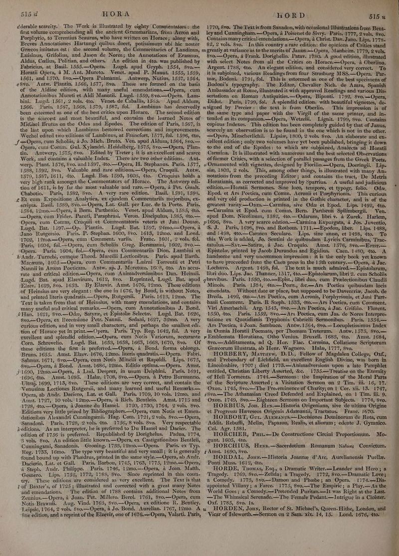 dderable scarcity; The Work» is illustrated by eighty Commientators: the first volume comprehending all the ancient Grammarians,’' from <Acron and Porphyrio, to Terentius Scaurus, who have written on Horace; along with, Breves Annotationes Hartungi quibus docet, potissimum wbi hic noster Grecos imitatus est: the second volume, the Commentaries of .Landinus, Laisinus, Grifolius, and Jason de Nores; the Annotations of Erasmus, Aldus, Ceelius, Politian, and others. An edition in 4to. was published by Fabricius, at Basil. 1555.—Opera, Lugd. apud Gryph, 1554, 8vo.— Horatii Opera, 4 M. Ant. Mureto. Venet. apud P. Manut. 1555, 1559, 1561, and 1570, 8vo.—Opera Pulmanni. Antwerp, Nutius, 1557, 1564, e8vo. Antw. Plantin. 1566, 1577, 8vo. These are formed on the basis of the Aldine edition, with many, useful emendations.—-Opera, cum Amnotationibus Mureti et Aldi Manutii. Lugd. 1559, 8vo.—Opera, Lam- bini. Lugd. 1561, 2 vols. 4to. Venet de Caballis, 1565.. Apud Aldum, 1566. Paris, 1567, 1568, 1579, 1587, fol. LLambinus has deservedly been esteemed as one of the best critics upon Horace. The second edition is the scarcest and most beautiful, and contains the learned Notes of Micdael Brutus on the Odes and Epodes. The edition of Paris, 1567, is the last upon which Lambinus bestowed. corrections and improvements. Wechel edited two editions of Lambinus, at Francfort, 1577, fol. 1596, 4to. Jf Opera, cum Scholiis, a Jo. Mich. Bruto, Ven. apud Aldum, 1564, 8vo.— Opera, cum:Comm. Gul. Xylandri. Heidelberg, 1575, 8vo.—Opera, Plan- tin. Antwerp, 1575, 8ve. Edited by Treter; it is an excellent and scarce Work, and contains a valuable Index. There ‘are two other editions. Ant- werp. Plant. 1576, 8vo. and 1597, 4to.—Opera, H. Stephanus. Paris. 1577, 1588, 1592, 8vo. ‘Valuable and rare editions. —Opera, Cruquii. Antw. 1579, 1587, 1611, 4to. Lugd. Bat. 1595,.1603, 4to.. Cruquius holds a very high rank amongst the Commentators of Horace, The Antwerp edi- tion of 1611, is by far.the most valuable and rare.—Opera, 4 Pet. Gualt. Chabotio. Paris; 1582, 8vo. Avery rare edition. Basil. 1591, 1594. f£ Et cum Expositione Analytica, ex ejusdem Commentariis majoribus, ex- -scripta. Basil. 1589, 8vo.— Opera, Lat. Gall. per Luc. de la Porte. Paris. 1584, 12mo.—Opera, 4 Bern. Parthenio. Venet. apud Aldum, 1585, 4to. —Opera, cum Frider. Paruti, Paraphrasi, Veron. Discipulus, 1585, 4to.— Opera, cum Conim, Cruquii et Commentatoris veteris et Jani Douse. Lugd. Bat. 1597.—Op. Plantin. Lugd. Bat. 1597, 24mo.—Opera, a Jano Rutgersio. Paris. P. Stephan. 1600, 8vo. 1615, 12mo. and Lond. 1702, 12mo.—Opera, cum Comment. variis. Franc. 1601, 2 vols. fol. Paris, 1604, fol.—Opera, cum Scholiis Greg. Bersmanni, 1602, 8vo.— ‘Opera. Paris. 1604, fol—Opera, cum Commentariis Dion. Lambini et hAndr.. Turnebi, cumque Theod. Marcilii Lectionibus. Paris. apud Barth. Maceum, 1605—QOpera, cum Commentariis Lzirni Torrentii et Petri Nannii in Artem Poeticam. Antw. ap. J. Moretum, 1608, 4to. An accu- rate and critical. edition.—Opera, cum Animadversionibus Dan. ‘Heinsii. ‘Lugd. Bat. apud Elzevirum, 1612, 8vo. Reprinted, Lugd. Bat. apud Elzev. 1629, 8vo. 1653. By. Elzevir. Amst. 1676, 12mo. These editions of Heinsius are very elegant: the one in 1676, by Bond, is without Notes, and printed literis quadratis. Opera, Rutgersii.. Paris. 1613, 12mo, The Text is taken from that of Heinsius, with many emendations, and contains many useful and critical remarks.—Opera, cum Annotationibus J. Bond. iHan. 1621, 8vo.—Ode, Satyre, et Epistole Selecta. Lugd. Bat. 1626, 8vo.— Opera, ex Recensione Petr. Nannii. Sedani, 1627, 32mo. A very curious edition, and in very small characters, and perhaps the smallest edi- tion of Horace yet in print.—Opera. Paris. Typ. Reg. 1642, fol. A very excellent and splendid edition.—Opera, cum Notis Variorum, accurante Corn. Schrevelio. Lugd. Bat. 1653, 1658, 1665, 1668, 1670, 8vo. Of these ‘editions the first is preferred.——Opera, 4 Bond. forma oblonga. Bruns. 1655. Amst. Elzev. 1676, 12mo. literis quadratis.~-Opera. Fabri. Salmur. 1671, 8vo.—Opera, cum Notis Minelli et Rapoldi. Lips. 1675, 8vo-—Opera, A Bond. Amst, 1686, 12mo, Editio optima.—Opera. Amst. j 1690, 12m0.—Opera, 4 Lud. Desprez, in usum Delphini. Paris. 1691, 1696, 4to. Amst. 1695. ‘Hale, 1708, 8vo.— Opera, a Petro Burmanno. Ultraj. 1699, 1713, 8vo. These editions are very correct, and contain the Venusine Lectiones Rutgersii, and. many learned and useful Remarks.— Opera, ab Andr. Daciero, Lat. et Gall. Paris. 1709, 10 vols. 12mo. and Amst. 1727, 10 vols.’12mo.—Opera, a Rich. Bentleio, Amst. 1713 and 1728, 4to.— Opera, a Joanne du Hamel. 1720,:1730, 1764, 2 vols. 8vo. Editions very little prized by Bibliographers.—Opera, cum Notis et Emen- dationibus Alexandri Cunningamii. Hag. Com. 1721, 2 vols, 8vo.— Opera, Sanadoni. Paris. 1728, 2 vols. 4to. 1756, 8 vols. 8vo. Very respectable keditions. As an interpreter, he is preferred to Du Hamel and Dacier. The edition of 1756 is preferred. Republished by Dorighelus. Padua, 1774, 3 vols. 8vo. An edition little known.—Opera, ex Castigationibus Bentleii, Cunningami, Sanadonis. Groning. 1733, 12mo0.—Opera. Paris. ex Typ. Reg. 1733, 16mo. The type very beautiful and very small; it is generally found bound up with Phedrus, printed in the same style. —Opera, ab Andr. Dacierio, Lat. et Gall. Paris. Barbou, 1745, 1763, 1775, 12mo.— Opera, A Steph. Andr. Philippe. . Paris. 1746, 12mo.—-Opera, a Joan. Matth, Gesnero. Lips. 1752, 1772, 1788, 8vo. ‘Since reprinted in this coun- try. These editions are considered as very excellent. The Text is that lof Baxter's, of 1725; illustrated and corrected with a great many Notes and emendations. The edition of 1788 contains additional Notes from Zeunius.— Opera, 2 Joan. Pet. Millero. Bercl. 1761, 8vo.—Opera, cum Notis Brawnii. Aug. Vind. 1763, 8vo.—Opera, ex editione R. Bentley. Leipsic, 1764, 2 vols. 8yo.—Opera, a Jo. Bond. Aurelian. 1767, 12mo. A fine edition, and a reprint of the Elzevir, one of 1676.— Opera, Valarti. Paris, HORD 515 4 1770, 8ve. The Text is from Sanadon, with occasional Hhistrations from Bent- leyand Cunningham.—Opera, a Poisenet de Sivry. Paris. 1777, 2 vols, 8vo. Contains many critical emendations.—.Opera, a Christ. Dav. Jano. Lips. 1778- 82, 2 vols. 8vo. In this country a rare edition: the opinions of Critics stand m greatly at variance as to the merits of Janus.—Opera, Manheim. 1779, 2 vols. 8vo.—Opera, 4 Frank. Dorighello. Patav. 1780. A good edition, illustrated with select Notes from all the Critics on Horace.—Opera, a Oberlino. Argent. 1788, 4to. An elegant edition, and considered very correct. To it is subjoined, various Readings from four Strasburg MSS.—Opera. Par- mz, Bodoni. 1791, fol. This is esteemed as one of the best specimens of Bodoni’s typography. The Editor, Chevalier Nich. de Azara, Spanish Ambassador at Rome, illustrated it with approved Readings and various Dis- sertations on Roman Antiquities.—Opera, Biponti. 1792, 8vo.—Opera, Didot. Paris, 1799, fol. A splendid edition, with beautiful vignettes, de- nsigned by Percier: the text is from Oberlin. This impression is of the same type and paper with the Virgil of the same printer, and in- tended as its companion.—Opera, Wetzelii. Lignit. 1799, 8vo. Contains copious Indexes. This edition has been completely guided by that of Janus, scarcely an observation is to be found in the one which is not in the other. —Opera, Mitscherlichii. Lipsia, 1800, 2 vols. 8vo. An elaborate and ex- cellent edition ; only two volumes have yet been published, bringing it down to the end of the Epodes: to which are subjoined, Analecta ad Horatii Carmina. It is illustrated with numerous and the best selected Observations of former Critics, with a selection of parallel passages from the Greek Poets, o Ormamented with vignettes, designed by Fiorillo.—Opera, Doeringii. Lip- siz, 1803, 2 vols. This, among other things, is illustrated with many An- notations from the preceding Editor; and contains the tract,: De Metris Horatianis, as corrected and improved by Sparrius. A useful and judicious edition.—Horatii Sermones. Sine loco, tempore, et typogr. folio. Ode, Epod. et Ars Poetica, cam Comm. Acronii et Porphyrionis. This curious and very old production is printed in the Gothic character, and is of the greatest rarity —Onzs.—Carmina, sive Ode et Epod. Lips. 1492, 4to. —Carmina et Epod. cum Comm. Bern. Parthenii Spilimbergii. Ven. apud Dom. Nicolinum, 1582, 4to.—Odarum, libri vy. a Zurek. Harlem, p 1696, 8vo. A very scarce edition.—Carmina Expurgata, a Jos. Juventio, S. J. Paris, 1696, 8vo. and Rothom. 1711.—Epodon, liber. Lips, 1488, and 1498, 4to.—Carmen Seculare. Lips. sine anno, et 1498, 4to. To this Work is added, Jo. Sentini de quibusdam Lyricis Carminibus, Trac- tatulus.—-Sav.—Satire, a Jac. Cruquio. Amst. 1576, 8vo.—Ertst.— Epistolz, printed by Jacob Durandus and Egidius. Caen. 1480, 4to. A handsome and very uncommon impression: it is the only book yet known to have preceeded from the ‘Caen press in the 15th century.— Opera, a Jac. Lochero. Argent. 1498, fol. The text is much admired.—¥Epistolarum, libri duo. Lips. Jac. Thanner, 1517, 4to.—Epistolarum, libri 2. cum Scholiis qbrevibus. Paris. 1550, 4to.—+Epist., libri duo, cum Prelectionibus Claudii Minois. _ Paris. 1584, 4to.—Porr., &amp;c.—Ars Poetica quibusdam locis emendata. Without date or place, but supposed to be’ Daventriz, Jacob. de Breda. 1492, 4to—-Ars Poetica, cum Acronis, Porphyrionis, et Jani Parr- hasii Comment. Paris. 'R ‘Steph. 1553, 4to.— Ars Poetica, cum Comment. Viri Amerbachii. Arg. 1543, ‘8ve.— Ars'Poetica, 4 Jac. Grifolo. Florent. 1550, 4to. Paris. 1552, 8vo.— Ars Poetica, cum Jas. de Nores Interpre- tatione ‘ex Quotidianis ‘Tryplionis Cabrielii Sermonibus. Paris. 1554,— Ars Poetica, 4 Joan. Sambuco. Antw.1564, 8vo.—Locupletissimus Index in Omnia Horatii Poemata, per Thomam Treterum. Antw. 1575, 8vo.— y Emblemata Horatiana, Otho Venius. Bruxell. 1683, 4to. Amst. 1684, 8vo.— Additamenta, ad Q. Hor. Flac. Carmina, Collatione Scriptorum Grecorum illustrata, ab Henr. Wagnero. Hale, 1777, 8vo. HORBERY, Martuew, D.D., ‘Fellow of Magdalen College, Oxf., and Prebendary of Lichfield, an excellent English Divine, was born in Lincolnshire, 1707; died 1773.-Animadversions upon a late Pamphlet entitled, Christian Liberty Asserted, &amp;c. 1735.—Treatise on the Eternity of Hell Torments. 1744.—Sermons: the Inspiration of the Mcral Parts of the Scripture Asserted;'a Visitation Sermon on 2 Tim. iii. 16, 17. Oxon. 1745, 8vo.—The Pre-eminence of Charity;on | Cor. xii. 13. 1747, s8vo.——The Athanasian Creed Defended and Explained, on 1 Tim. iii. 9, Oxon. 1749, 8vo.—Eighteen Sermons on Important Subjects. 1774, 8vo. HORBIUS, Jou. Hrn.—Historia Origeniana, sive de ultima Origine et Progressu Hereseos Origenis Adamantii, Tractatus. rane. 1670. HORBORT, Got, Aremanus.——Decisiones Dominorum de Rota, cum Addit. Rebuffi, Melle, Papazon, Realis, ‘et aliorum; edente J, Gymnico. Col. Agr. 1581. HORCHER, Puit.—De Constructione Circini Proportionum. Mo- gunt. 1605, 4to. HORCHIUS, Henrz.—Sacerdotium Romanum Noéses Convictum. ¢ Amst. 1690, 8vo. i HORDAL, Joun.—Historia Joanne d’Arc, Aurelianensis Puelle. Ponti Muss. 1612, 4to. HORDE, Tuomas, Esq., a Dramatic Writer.—Leander and Hero; a Tragedy. 1769, 8vo,—Zelida; a Tragedy, 1772, 8vo.—Dramatic Love; a Comedy. 1773, 8vo.—Damon and Phoebe; an Opera. | 1774.—Dis- appointed Villany; a’ Farce. 1775, 8vo.—The Empiric; a Play.—As the World Goes ; a Comedy.—Pretended Puritan.—It was Right at the Last. —The Whimsical Serenade. —The Female Pedant.— Intrigue in a Cloister. Oxf. 1785, 8vo. Is. * u HORDEN, Joun, Rector of St. Michael’s, Queen-Hithe, London, and Vicar of Isleworth.—-Sermon on 2 Sam. xix. 14, 15. . Lond. 1676, 4to.
