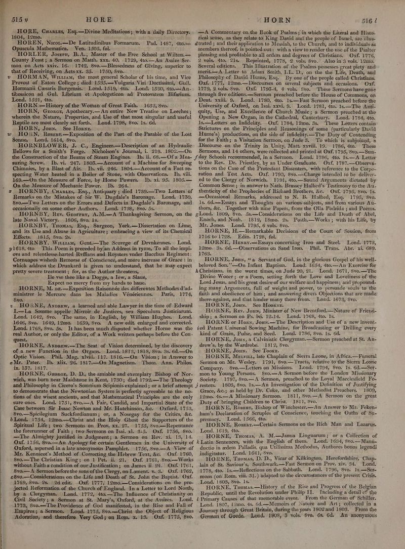 x 515 0 HORE HORE, Caarzes, Esq.—Divine Meditations; with a daily Directory. 1804, 12mo. | HOREN, Nicot.—De Latitudinibus Formarum. Opuscula Mathematica, Ven. 1505, fol. HORLER, Joszers, B.A., Master of the Free School at Wilton.— County Feast ; a Sermon on Matth. xxx. 40. 1729, 4to.—An Assize Ser- mon on Acts xxiv. 16. 1742, 8vo.—Blessedness of Giving, superior to that of Receiving, on Acts xx. 35. 1750, Svo. Pad. 1487, 4to.— Provost of Eaton College; died 1535.—Vulgaria Viri Doctissimi, Guil. Hormanii Cesaris Burgensis. Lond. 1519, 4to. Lond. 1530, 4to.—An- tibossicon ad Gul. Librium et Apologeticon ad Protovatem Bifarium. Lond. 1521, 4to. HORN,:—History of the Woman of Great Faith. 1632, 8vo. HORN, Gerorer, Apothecary.—An entire New Treatise on Leeches ; wherein the Nature, Properties, and Use of that most singular and useful Reptile are most clearly set forth. Lond. 1798, 8vo. 1s. 6d. HORN, Joun. See Horne. Sonne. Lond. 1614, 8vo. HORNBLOWER, J. C., Engineer.— Description of an Hydraulic Bellows for a Smith’s Forge. Nicholson’s Journal, i. 219. .1802.—On the Construction of the Beams of Steam Engines. suring Screw. Ib. vi. 247. 1803.—Account of a Machine for Sweeping Chimnies, by a Blast. of Air. Ib. vii. 246. 1804.—Account of a Fact re- specting Water heated in a Boiler of Stone, with Observations. Ib, viii. 169.—On the Measure of Force, by Horse Powers. Ib. xi. 95. 1805.— On the Measure of Mechanic Power. ib. 264. z HORNBY, Cuaruxzs, Esq., Antiquary ; died 1739.—Two Letters of Remarks on the Mistakes of Sir W. Dugdale’s Baronage. Lond. 1730, 8vo.—Two Letters on the Errors and Defects in Dugdale’s Baronage, and occasionally on some other Authors. Lond. 1738, 8vo. 5s.- HORNBY, Rey. Greorrry, A.M.—A Thanksgiving Sermon, on the late Naval Victory. 1806, 8vo. Is. HORNBY, Tomas, Esq., Surgeon, York.— Dissertation on Lime, and its Use and Abuse in Agriculture; embracing a view of its Chemical Effects. 1815, 8vo. 2s. HORNBY, Wua411am, Gent.—The Scovrge of Drvnkennes. Lond. This Poem is preceded by’an Address in ryme, To all the impi- ovs and relentlesse-harted Rvffians and: Roysters vader Bacchus Regiment: Cornuapes wisheth Remorse of Consciencé,.and more increase of Grace : in which address the Drunkard is given to understand, that he may expect pretty severe treatment ; for, as the Author threatens, Ile vse thee like a Dogge, a lew, a Slaue, Expect no mercy from my bands to haue. HORNE, M. pvze.—Exposition Raisonnée des differentes Methodes d’ad- ministrer le Mercure dans les Maladies Vénériennes. Paris, 1774, 8vo. s. HORNE, Anprew, a learned and able Lawyer in the time of Edward I.—La Somme appelle Mirroir.de Justices, sen Speculum Justiciarum. Lond. 1642, 8vo. The same, in English, by William Hughes. Lond. 1646, Svo. 1649,12mo0. 1659, 8vo. A new edit. enlarged and corrected. Lond. 1768, 8vo. 5s. It has been much disputed whether Horne was the real Author, or only the Editor, of a Work written perhaps before the Con- est. HORNE, Axnprew.—The Seat of Vision determined, by the discovery of a new Function in the Organs. Lond. 1813, 1818, 8vo. 3s. 6d.—On Optic Vision. Phil. Mag. xlviii. 117. 1816.—On Vision; in Answer to aMr, Pater. Ib, xlix. 26. 1817.—On Magnetism. Thom. Ann. Philos. ix. 137. 1817. . . HORNE, Grorer, D.-D., the-amiable and exemplary Bishop of Nor- wich, was born near Maidstone in Kent, 1730; died 1792.—The Theology to demonstrate that the Newtonian System is perfectly agreeable to. the no- tions of the wisest ancients, and that Mathematical Principles are the only sure ones. Lond. 1751, 8vo.—A Fair, Candid, and Impartial State of the Case between Sir Isaac Newton and Mr. Hutchinson, &c. Oxford, 1753, 8vo.—Spicilegium Suckfordianum; or, a Nosegay for the Critics, &c. bLond. 1754, 12mo.—Christ and the Holy Ghost the Supporters of the Spiritual Life; two. Sermons on Proy. xx. 27... 1755, 8vo.— Repentance the forerunner of Faith ; two Sermons on Isai. xl. 3-5. Oxf. 1756, 8vo. —The Almighty justified in Judgment; a Sermon on Rev. xi. 13, 14. HORN —A Commentary on. the Book of Psalms; in which the Literal and Histo- rival sense, as they relate to King David and the people of Isracl, are illws- dtrated ; and their application to Messiah, to the Church, and to individuals as members thereof, is pointed out: with a view to render the use of the Psalter pleasing and profitable to all orders and degrees of Christians. Oxf. 1776, 2 vols, 4to, 21s. Reprinted, 1778, 2 vols. 8vo.’ Also in 3 vols. 12mo. Several editions. This Hlustration of the Psalms possesses great piety and merit.—A Letter to Adam Smith, LL. D., on the the Life, Death, and Philosophy of David Hume, Esq. By one of the people called Christians. Oxf, 1777, 12mo.—Discourses on several subjects and: occasions. Oxf. 1779, 2.vols. 8yo. Oxf. 1795-4, 4 vols. Svo. These Sermons have gone through five editions.—Sermon preached before the House of Commons, on e Deut. xxiii. 9. Lond. 1780, 4to. 1s.—Fast Sermon preached before the University of Oxford, on Isai. xxvi. 9. Lond. 1781, 4to. 1s.—The Anti- quity, Use, and Excellence of Church Music; a Sermon preached at the Opening a New Organ, in the Cathedral, Canterbury. Lond. 1784, 4to. 1s.—Letters on Infidelity. .Oxf. 1784, 12mo. 3s. These Letters contain Strictures on the Principles and Reasonings of some (particularly David Hume’s) productions, on the side of infidelity —The Duty of Contending for the Faith; a Visitation Sermon, on Jude 3. To which is subjoined, a Discourse on the Trinity in Unity, Matt. xxviii. 19. 1786, 4to. These Sermons, and 14 others, were collected and printed at Oxf. 1795, 8vo.—Sun- Lond. 1786, 4to. Is. —A Letter to the Rev. Dr. Priestley, by an Under Graduate. Oxf. 1787.—Observa- tions on the Case of the Protestant Dissenters, with reference to the Corpo- ration and Test Acts. Oxf. 1790, 8vo.—Charge intended 10 be deliver- ed to the Clergy of Norwich. 1791, 4to.—Sound Arguments dictated by Common Sense ; in answer to Nath. Brassey Halhed’s Testimony to the Au- thenticity of the Prophecies of Richard Brothers, &c. Oxf. 1795, Svo. 1s. — Occasional Remarks, addressed to N. B. Halhed, Esq. 1795, 8vo. 1s. 6d.—Essays and Thoughts on various subjects, and from various Au- thors, &c. ‘Together with nine Papers, from the Olla Podrida ; and Poems. gLond. 1809, 8vo. 5s.—Considerations on the Life and Death of Abel, Enoch, and Noah. 1812, 18mo. 2s. Posth.—Works ; with his Life, by Mr. Jones. Lond. 1795, 6 vols. 8vo. HORNE, H.—Remarkable Decisions of the Court of Session, from 1716 to 1728. Edin. 1728, fol. HORNE, Henry.—Essays concerning Iron and Steel. 12mo, 3s. 6d.—Observations on Sand Iron. . Phil.. Frans. 1763. HORNE, Jouyn, “¢a Servant of God, in the glorious Gospel of his well- beloved Son.”’——On Infant Baptism. Lond. 1654, 4to.—An Exercise for h Christians, in the worst times, on Jude 20, 21. Lond. 1671, 8vo.—The Divine Wooer ; or a Poem, setting forth the Love and Loveliness of the Lord Jesus, and his great desire of our welfare and happiness; and propound- ing many Arguments, full of weight and power, to persuade souls to the faith and obedience of him ; and answering divers Objections that are made there-against, and that hinder many there-from. Lond. 1673, 8vo. HORNE, Joun. See Hoorne. HORNE, Rev. Joun, Minister of New Brentford.—Nature of Friend- ship; a Sermon on Ps. lvi. 12-14. Lond. 1768, 4to. Is. HORNE or Horn, Joan.—The Description and Use of a new invent- ied Patent Universal Sowing Machine, for Broadcastmg or Drilling every kind of Grain, Pulse, and Seed. Lond. 1786, 8vo. Is. 6d. HORNE, Joun, a Calvinistic Clergyman.—Sermon preached at St. An- drew’s; by the Wardrobe. 1812, 8vo. HORNE, Jonny. See Tooxe. HORNE, Metvix1, late Chaplain of Sierra Leone, in Africa,.—Funeral Sermon on Mr. Wesley. 1791, 8vo.—Tracts, relative to the Sierra Leone Company. 8vo.—Letters on Missions. Lond. 1794, 8vo. 1s. 6d.—Ser- mon to Young Persons. 8yvo.—A Sermon before the London Missionary Society. 1797, 8vo.—A Sermon, preached to the Loyal Macclesfield Fo- 1803, 8vo. 1s.—An Investigation of the Definition of Justifying Grace, &c.; as held by Dr. Coke, and other Methodist Preachers, 1809, 12mo. 4s.—A Missionary Sermon. 1811, 8vo.—A Sermon on the great Duty of bringing Children to Christ. 1811, 8vo. HORNE, Rozerr, Bishop of Winchester.—An Answer to Mr. Feken- ham’s Declaration of Scruples of Conscience, touching the Oaths of Su- premacy. Lond. 1566, 4to. HORNE, Rozsert.—Certain Sermons on the Rich Man and Lazarus. Lond. 1619, 4to. HORNE, Tuomas, A. M.—Janua Linguarum; or a Collection of 516 ¢ Lond. 1773, Abr. xi, 689. Oxford, aspersed in.a late anonymous Pamphlet. 1756,.8vo.—A View of Mr. Kennicot’s Method of Correcting the Hebrew Text, &c. © Oxf. 1760, 8vo.—The Christian King; on 1 Pet. ii, 21. Oxf. 1761,.8vo.—Works without, Faith a condition of our Justification; on James ii. 24. ‘Oxf. 1761, 8vo.— A Sermon before the sons of the Clergy, on Lament. v. 3. Oxf. 1762, c8vo.—Considerations on the Life and Death of St. John the Baptist. Oxf. 1769, 8vo. 2s. 2d edit. Oxf. 1777, 12mo.—Considerations on the pro- jected Reformation of the Church of England. In a Letter to Lord North, by a Clergyman, Lond. 1772, 4to.—The Influence of Christianity on Civil Society ; a Sermon at St. Mary’s, Oxford, at the Assizes; Lond. 1773, 8v0.—-The Providence of God manifested, in the Rise and Fall of Empires; a Sermon. — ‘Lond. 1775, 8vo.—Christ the Object: of Religious Adoration, :and. therefore. Very God; on Rom, x. 13. Oxf. 1775, 8vo. ductio in edem Palladis, qua Utilissima Methodus, Authores bonos legendi indigitatur. Lond. 1641, 8vo. a HORNE, Tuomas, D. D., Vicar of Kilkington, Herefordshire, Chap- lain of St. Saviour’s; Southwark.—Fast Sermon on Prov. xiv. $4. Lond. 1778, 4to.. 1s.—Reflections on the Sabbath. Lond. 1796, 8vo. Is.—Ser- mons (on Rom. viii. 31.) adapted to the circumstances of the present Crisis. _Lond. 1803, 8vo.. 1s. , HORNE, Tuomas.—History of the Rise and Progress of the Belgian Republic, until the Revolution under Philip II. Including a detail cf the i Primary Causes of that memorable event. From the German of Schiller. Lond. 1807, 12mo. 4s. 6d.—Memoirs of Nature and Art; collected in a Journey through Great Britain, during the years 1802.and 1803. F ront the