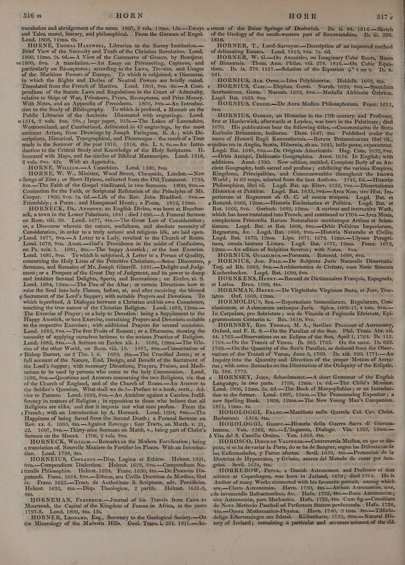 translation and abridgement of the same. 1807, 3 vols. 12mo. 15s. —Essays and Tales, moral, literary, and philosophical. From the German of Engel. Lond. 1808, 12mo. 6s. HORNE, Tuomas Hartwett, Librarian to the Surrey Institution. — Brief View of the Necessity and Truth of the Christian Revelation. Lond. 1800, 12mo. 2s. 6d.—A View of the Commerce of Greece, by Beaujour. m1800, Syo. A translation.—An Essay on Privateering, Captures, and particularly on Re-captures ; according to the Laws, Treaties, and Usages of the Maritime Powers of Europe. To which is subjoined, a Discourse, in which the Rights and Duties of Neutral Powers are briefly stated. Translated from the French of Martins. Lond. 1801, 8vo. 6s.—A Com- pendium of the Statute Laws and Regulations in the Court of Admiralty, relative to Ships of War, Privateers, Prizes, Re-captures, and Prize Money. With Notes, and an Appendix of .Precedents. 1803, 8vo.—An Introduc- tion to the Study of Bibliography. To which is prefixed, a Memoir on the Public Libraries of the Ancients. Jlustrated with engravings. Lond. n1814, 2 vols. 8vo. 28s.; large paper, 105s:\—The Lakes of Lancashire, Westmoreland, and Cumberland, delineated in 43 engravings, by the most eminent Artists, from Drawings by Joseph Farington, R. A.; with De- scriptions, Historical, Topographical, and Picturesque : the result of a Tour made in the Summer of the year 1816. 1816, 4to. L. 8, 8s.—An Intro- duction to the Critical Study and Knowledge of the Holy Scriptures. Il- lustrated with Maps, and fae-similes of Biblical Manuscripts. Lond. 1818, 2 vols. 8vo. 42s. With an Appendix. HORNE, Witt1am.—A Catechism. Lond. 1590, 8vo. HORNE, W. W., Minister, Wood Street, Cheapside, London,—New o Songs of Zion; or Short Hymns, collected from the Old,Testament. 1794, 8vo.—The Faith of the Gospel vindicated, in two Sermons. 1800, 8vo.— Contention for the Faith, or Scriptural Refutation of the Principles of Mr. Cooper. 1806, 8vo. Is. 6d.—Life of the Rev. John Bradford. ©8vo.— Friendship; a Poem: and Hampstead Heath; a Poem. 1812, 12mo. HORNECK, Dr. Anruony, an English Divine, was born at, Bucchar- ack, a town in the Lower Palatinate, 1641 ; died 1696.—A Funeral Sermon on Rom. viii. 20. Lond. 1677, 4to.—The Great Law of Consideration ; or, a Discourse wherein the nature, usefulness, and absolute necessity of Consideration, in order to a truly serious and religious life, are laid open. pond. 1677, 8vo..—A Letter to a Lady, revolted to the Church of Rome. Lond. 1678, 8vo. Anon.—God’s Providence in the midst of Confusions, on Ps. xcix. 1. 1681,.4to.—The happy Ascetick; or the best Exercise. Lond. 1681, 8vo. concerning the Holy Lives of the Primitive Christians—Some Discourses, Sermons, and Remains of Mr. Joseph Glanyill. 1681.— Delight and Judg- ment; or a Prospect of the Great Day of Judgment, and its power to damp and imbitter Sensual Delights, Sports, and Recreations ; on. Eccles, xi. 9. Lond. 1684, 12m0,—The Fire of the Altar; or certain Directions how to raise the Soul into holy Flames, before, at, and after receiving the blessed g Sacrament of the Lord’s Supper; with suitable Prayers and Devotions. To which is prefixed, A Dialogue between a Christian and his own Conscience, touching the true nature of the Christian Religion. Lond. 1683, 12mo.— The Exercise of Prayer; or ahelp to Devotion: being a Supplement to the Happy Ascetick, or best Exercise, containing Prayers and Devotions suitable to the respective Exercises; with additional Prayers for several occasions. Lond. 1685, 8vo.—The first Fruits of Reason; or a Discourse, showing the necessity of applying ourselves betimes to the serious Practice of Religion. Lond. 1685, 8vo.—A Sermon on Eccles. xii. 1. 1686, 12mo.—The Glo- ries of the other World, on Rom. viii. 18, 1687, 8vo.—Consecration of y Bishop Burnet, on 2 Tim. i. 6. 1689, 4to.—The Crucified Jesus; or a full account of the Nature, End, Design, and Benefit of the Sacrament of the Lord’s Supper; with necessary Directions, Prayers, Praises, and Medi- tations to be used by persons who come to the. holy Communion. Lond. 1686, 8vo.— Questions and Answers concerning the two Religions, viz. that of the Church of England, and of the Church of Rome.—An Answer to the Soldier’s Question, What shall we do ?—Preface to a book, entit., Ad- vice to Parents. Lond. 1692, 8vo.— An Antidote against a Careless Indif- ferency in matters of Religion ; in opposition to those who believe that all Religions are alike, and that it imports not what men profess. From the s French; with an Introduction by A. Horneck. Lond. 1694, 8vo.—The Happiness of being Sayed from the Second Death; a Funeral Sermon on Rey. xx. 6. 1695, 4to.—Against Revenge ; four Tracts, on Matth. v. 21, 22. 1697, 8vo.—Thirty-nine Sermons on Matth, v., being part of Christ’s Sermon on the Mount. 1706, 2 vols. 8vo. HORNECK, Wirtiam.— Remarks on the Modern Fortification; being a translation of, Nouvelle Maniere de Fortifier les Places. With an Introduc- tion. Lond. 1738, 4to. HORNEIUS, Conranus.—Disp. Logice et Ethice. Helmst. 1621, 8vo.—Compendium Dialectic. Helmst. 1623, 8vo.—Compendium Na- zturalis Philosophiz. Helmst. 1624. Franc. 1650, 4to.—De Processu Dis- putandi. Franc, 1624, 8vo.—Ethicz, seu Civilis Doctrine de Moribus, libri iv. Franc. 1625.—Tract. de Authoritate S. Scripture, adv. Pontificios. Helmst. 1633, 4to.—Disp. Theologice, 2 partib.. Helmst. 1651-3, 4to. HORNEMAN, Frevericx.—Journal of his Travels from. Cairo to Mourzouk, the Capital of the Kingdom of Fezzan in Africa, in the years 1797-8 Lond. 1802, 4to. 15s. HORNER, Lzonazp, Esq., Secretary to the Geological Society. —-On the Mineralogy of the Malvern Hills. Geol. Trans. i, 281. 1811.—Ac- ucount of the Brine Springs of Droitwich. Jb. ii 94, 1814.—Sketch of the Geology of the south-western part of Somersetshire. Ib. iii. 358. 1816. . HORNER, T., Land-Surveyor.—Description of an improved method of delineating Estates. Lond. 1813, 8vo. 7s. 6d. HORNER, W. G.—On Annuities, on Imaginary Cube Roots, Roots of Binomials. Thom. Ann. Philos. viii. 279. 1816.—On Cubic Equa- tions. Ib. ix. 578. 1817.—Solution of the Equation Yx==x. Ib. x. Sal. : HORNIUS, Axx. Orro.—Idea Polyhistorie. Heidelb. 1660, 4to. HORNIUS, Casr,—Elephas, Germ. Nurnb. 1629, 8vo.—Speculum Scorbuticum, Germ. Nurenb. 1633, 8vo.—Medulla Alchimie Gebrice. Lugd. Bat, 1668, 8vo. HORNIUS, Curist.—De Auro Medico Philosophorum. France. 1615, 8vo. HORNIUS, Grorer, an Historian in the 17th century, and Professor, first at Harderwick, afterwards at Leyden, was born in the Palatinate; died 1670. His publications bear the following titles, —Commentarins de Statu Ecclesiz Britannice, hodierno. Dant. 1647, 4to. Published under the name of Honorii Regii Kemnathensis.—Rerum Britannicarum libri vii., wquibus res in Anglia, Scotia, Hibernia, ab an. 1645, bello geste, exponuntur. Lugd. Bat. 1648, 8vo.—De Originis Americanis. Hag. Com. 1652, 8vo. —Orbis Antiqui, Delineatio Geographica. Amst. 1654. In English; with additions. Amst. 1700. New edition, entitled, Complete Body of an An- cient Geography, both sacred and profane; exhibiting the various Empires, Kingdoms, Principalities, and Commonwealths throughout the known World ; in 62 maps, selected from the best Authors. 1741, fol.—Historize Philosophice, libri vii. Lugd. Bat. ap. Elzev. 1655, 8vo.—Dissertationes Historic et Politica. Lugd. Bat. 1655, 8vo.—Arca Noe; sive Hist. Im- periorum et Regnorum ab O, C. ad nostra tempora. Lugd. Bat. et x Rotterd. 1666, 12mo.—Historia Ecclesiastica et Politica. Lugd. Bat. et Rot. 1666, 8vo. Gorinch. 1683, 12mo. A curious and instructive Work, which has been translated into French, and continued to 1704.—Arca Mosis, complectens Primordia Rerum Naturalium omniumque Artium et Scien- tiarum. Lugd. Bat. et. Rot. 1668, 8vo.—Qrbis Politicus Imperiorum, Regnorum, &c. Lugd. Bat. 1668, 8vo.—Historia Naturalis et Civilis. Lugd. Bat. 1670, 12mo. Lips. 1671, 1679, 12mo.—-Ulysses Peregri- nans, omnia lustrans Littora. Lugd. Bat. 1671, 12mo. Franc. 1672, 12mo,— An edition of Sulpitius Severus; with Notes. 8vo. HORNIUS, Guiirimus.—Poemata. Roterod. 1698, 8vo. HORNIUS, Jou. Friv.—De Subjecto Juris Naturalis Dissertatio. Traj. ad Rh. 1663, 8vo.—Architectonica de Civitate, cum Notis Simonis Kuchenbecker. Lugd. Bat. 1699, 8vo. HORNKENS, Henry.—Recueil de Dictionnaires Francois, Espagnols, et Latins. Brux. 1599, 4to. HORNMAN, Heyry.—De Virginitate, Virginum Statu, et Jure, Trac- tatus. Oxf. 1669, 12mo. HORMOLDUS, Srz.—Repertorium Sententiarum, Regularum, Con- clusionum, et Axiomatum utriusque Juris. Spirze, 1609-11, 4 tom. 8vo.— In Carpulam, pro Sobrietate ; seu de Vitanda et Fugienda Ebrietate, Epi- zgrammatum Centuriisx. Bas. 1619, 8vo. HORNSBY, Rev. Tuomas, M. A., Savilian Proiessor of Astronomy, Oxford, and F. R. S.—On the Parallax of the Sun. Phil. Trans. Abr. xii. 44, 1763.—Observations on an Eclipse of the Sun, April 1, 1764. Ib. 115. 1764,—On the Transit of Venus. Ib. 265. 1765. On the same. Ib. 625. 1769.—On the Quantity of the Sun’s Parallax, as deduced from the Obser- vations of the Transit of Venus, June 3, 1769. | Ib. xiii. 220. 1771.—An Inquiry into the Quantity and Direction of the proper Motion of Arctu~ rus; with some Remarks on the Diminution of the Obliquity of the Eeliptic. Ib. 386. 1773. ' . HORNSEY, Joxun, Schoolmaster,.—A short Grammar of the English Language, in two parts. 1798, 12mo. 1s. 6d.—The Child’s Monitor. Lond. 1806, 12mo. 3s. 6d.—The Book of Monysyllables ; or an Introduc- tion to the former. ond. 1807, 12mo.—The Pronouncing Expositor; a new Spelling Book. 1809, 12mo.—The New Young Man’s Companion. 1811, 12mo. 4s. HOROLOGGI, Franc.—Manifesto nella Querela Col. Cav. Christ. Barbarano. 1566, 4to. HOROLOGGI, Gzoser.—Historia della Guerra Sacra di Gierusa- lemme. Ven. 1562, 4to.—L’Inganno, Dialogo. Vin. 1562, 12mo.— b Vita del S. Camillo Orsino. Ven. 1565, 4to. j HOROSCO, Dreco vt Vatverpe.—Controversia Medica, en que se dis- puta, si se ha de variar la Parte, do se ha de Sangrar, segun las Diferencias de las Enfermedades, y Partes afectas. Sevil. 1652, 4to.—Proteccion de la Doctrina de Hypocrates, y Geleno, acerca del Metodo de curar por San- grias. —Sevil. 1653, 4to. oe HORREBOW, Peter, a Danish Astronomer, and Professor of that science at Copenbagen;. was born in Jutland, 1679; died 1764. He is Author of many Works connected with his favourite pursuit, among which are,—Clavis Astronomiz. Havn. 1730, 4to..— Atrium Astronomia, sive, cde inveniendis Refractionibus, &c. Hafn. 1732, 4to.— Basis Astronomiz ; sive Astronomiz, pars Mechanica. Hafn. 1735, 4to. Cum fig.—Consilium de Nova Methodo Paschali ad Perfectum Statum perducenda. . Hafn. 1738, 4to.—Opera Mathematico-Physica. Havn. 1740, 3 tom. 4to.——Tilforla- delige Efterretninger om Island... Kidbenhayn, 1752, 8vo.—Natural His- tory of Iceland; containing a particular and accurate account of the dif- v a