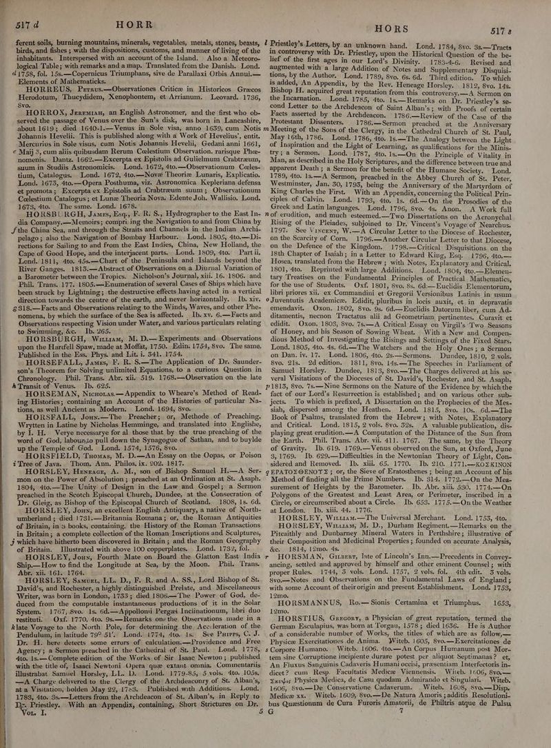 ferent soils, burning mountains, minerals, vegetables, metals, stones, beasts, 2 Priestley’s Letters birds, and fishes ; with the dispositions, customs, and manner of living of the 4 inhabitants. Interspersed with an account.of the Island. Also a Meteoro- logical Table; with remarks and a map. Translated from the Danish. Lond. 4 {'758, fol. 15s. —Copernicus ‘Triumphans, sive de Parallaxi Otbis Annui.— Elements of Mathematicks. HORREUS, Perrvus.—Observationes Critice in Historicos Grecos Herodotum, Thucydidem, Xenophontem, et Arrianum. Leovard. 1736, Svo. HORROX, Jzremian, an English Astronomer, and the first who ob- served the passage of Venus over the Sun’s disk, was born in Lancashire, about 1619; died 1640-1.—Venus in Sole visa, anno 1639, cum Notis Johannis Hevelii. This is published along with a Work of Hevelius’, entit. Mercurivs in Sole visus, cum Notis Jobannis Hevelii, Gedani anni 1661, e Maij 3, cum aliis quibusdam Rerum Ceelestium Observation. rarisque Phoe- nomenis. Dantz. 1662.—Excerpta ex Epistolis ad Gulielmum Crabtreum, suum in Studiis Astronomicis. Lond. 1672, 4to.—Observationum Ceeles- tium, Catalogus. Lond. 1672, 4to.—Novx Theorie Lunaris, Explicatio. Lond. 1675, 4to.—Opera Posthuma, viz. Astronomica Kepleriana defensa et promota; Excerpta ex Epistolis ad Crabtreum suum; Observationum Ceelestium Catalogus ; et Lune Theoria Nova, Edente Joh. Wallisio, Lond. 1673, 4to. The same. Lond. 1678. HORSBURGH, James, Esq., F. R. S., Hydrographer to the East In- dia Company.— Memoirs; compri:ing the Navigation to and from China by Jjthe China Sea, and through the Straits and Channels in the Indian Archi- ] rs, by an unknown hand. Lond. 1784, 8vo. 3s.—Tr: in controversy with Dr. Priestley, upon the Historical Question of oh te lief of the first ages in our Lord’s Divinity. 1783-4-6. Revised. and augmented with a large Addition of Notes and Supplementary Disquisi- tions, by the Author. Lond. 1789, 8vo. 6s. 6d. Third edition. To which is added, An Appendix, by the Rev. Heneage Horsley. 1812, 8vo. 14s. Bishop H. acquired great reputation from this controversy. —A Sermon on the Incarnation, Lond. 1785, 4to. 1s,—Remarks on Dr. Priestley’s se- cond Letter to the Archdeacon of Saint Alban’s; with Proofs of certain Facts asserted by the Archdeacon. 1786.—Review of the Case of the Protestant Dissenters. 1786.—Sermon preached at the Anniversary m Meeting of the Sons of the Clergy, in the Cathedral Church of St. Paul May 16th, 1786. Lond. 1786, 4to. 1s.—The Analogy between the Light of Inspiration and the Light of Learning, as qualifications for the Minis- try; a Sermon, Lond. 1787, 4to. 1s:—On the Principle of Vitality in Man, as described in the Holy Scriptures, and the difference between true and apparent Death ; a Sermon for the benefit of the Humane Society. Lond. 1789, 4to. 1s.—-A Sermon, preached in the Abbey Church of St. Peter Westminster, Jan. 50, 1793, being the Anniversary of the Martyrdom of King Charles the First. With an Appendix, concerning the Political Prin- ciples of Calvin, Lond. 1793, 4to. 1s. 6d.—On the Prosodies of the Greek and Latin languages. Lond. 1796, 8vo. 4s. Anon. A Work full n of erndition, and much esteemed.—Two Dissertations on the Acronychal Rising of the Pleiades, subjoined to Dr. Vincent’s Voyage of Nearchus. 517 8 pelago; also the Navigation of Bombay Harbour. Lond. 1805, 4to,— Di- rections for Sailing to and from the East Indies, China, New Holland, the Cape of Good Hope, and the interjacent parts. Lond. 1809, 4to. Part ii. Lond. 1811, 4to. 45s.—Chart of the Peninsula and Islands beyond the River Ganges. 1813.—Abstract of Observations on a Diurnal Variation of a Barometer between the Tropics. Nicholson’s Journal, xii. 16, 1806. and Phil. Trans. 177. 1805.—lEnumeration of several Cases of Ships which have been struck by Lightning; the destructive effects having acted in a vertical direction towards the centre of the earth, and never horizontally. Ib. xiv. £318.—Facts and Observations relating to the Winds, Waves, and other Phe- nomena, by which the surface of the Sea is affected. Ib. xv. 6.—Facts and Observations respecting Vision under Water, and various particulars relating to Swimming, &amp;c. Ib. 265. HORSBURGH, Wriuam, M. D.— Experiments and, Observations upon the Harifell Spaw, made at Moffat, 1750. Edin. 1754, 8vo. The same, Published in the Ess. Phys. and Lit. i. 541. 1754. HORSEFALL, James, F. R. S.—The Application of Dr. Saunder- son’s Theorem for Solving unlimited Equations, to a curious Question in Chronology. Phil. Trans. Abr. xii, 519. 1768.—Observation on the late A Transit of Venus. Ib. 625. HORSEMAN, Nicnoras.— Appendix to Wheare’s Method of Read- ing Histories; containing an Account of the Histories of particular Na- tions, as well Ancient.as Modern. Lond. 1694, 8vo. HORSFALL, Joun.—The Preacher; or, Methode of Preaching. Wrytten in Latine by Nicholas Hemminge, and translated into Englishe, by I. H. Verye necessarye for al those that by the true preaching of the word of God, labounio pull down the Synagogue of Sathan, and to buylde up the Temple of God. Lond. 1574, 1576, 8vo. HORSFIELD, Tuomas, M. D.—An Essay on the Oopas, or Poison i Tree of Java. Thom. Ann. Philos. ix. 202. 1817. HORSLEY, Heneacr, A. M., son of Bishop Samuel H.—A_ Ser- mon on the Power of Absolution ; preached at an Ordination at St. Asaph. 1804, 4to.—The Unity of Design in the Law and Gospel; a. Sermon preached in the Scotch Episcopal Church, Dundee, at the Consecration of Dr. Gleig, as Bishop of the Episcopal Church of Scotland. 1808, Is. 6d. HORSLEY, Joxn, an excellent English Antiquary, a native of North- umberland ; died 1731.—Britannia Romana; or, the Roman Antiquities of Britain, in % books, containing, the History of the Roman Transactions in Britain; a complete collection of the Roman Inscriptions and Sculptures, j which have hitherto been discovered in Britain ; and the Roman Geography of Britain. Illustrated with above 100 copperplates. . Lond, 1732, fol. HORSLEY, Joun, Fourth Mate on Board the Glatton East India Ship.— How to find the Longitude at Sea, by the Moon. Phil. Trans. Abr. xii. 161. 1764. —- fa - HORSLEY, Samurt, LL. D., F. R. and A. SS., Lord Bishop of St. David’s, and Rochester, a highly distinguished Prelate, and Miscellaneous Writer, was born in London, 1733; died 1806.—The Power of God, de- duced from the computable instantaneous productions of it in the Solar System. restituti> Oxf. 1770, 4to. 9s:—Remarks ons the Observations made in a klate Voyage to the North Pole, for determining the Acccleration of the Pendulum, in latitude 79° 51’.. Lond. 1774, 4to. 1s. See Purrrs, C. J. Dr. H. here detects some errors of calculation. —Providence and Free Agency; a Sermon preached in the Cathedral of St. Paul. Lond. 1778, 4to. 1s. —Complete edition of the Works of Sir Isaac Newton; published with the title of, Isaaci Newtoni Opera que extant omnia. Commentariis illustrabat Samuel. Horsley, LL. D. Lond. 1779-85, 5 vols. 4to. 105s, —A Charge delivered to the Clergy of the Archdeaconry of St. Alban’s, at a Visitation, holden May 22, 1703. Published with Additions. Lond. 1783, 4to. 3s.—Letters from the Archdeacon of St. Alban’s, in Reply to };. Priestley. With an Appendix, containing, Short Strictures on Dr. on I, 1797. See Vincent, W.—A Circular Letter to the Diocese of Rochester. on the Scarcity of Corn. 1796.—Another Circular Letter to that Diocese, on the Defence of the Kingdom. 1798.—Critical Disquisitions on the 18th Chapter of Isaiah; in a Letter to Edward King, Esq. 1796, 4to.— Hosea, translated from the Hebrew ; with Notes, Explanatory and Critical. 1801, 4to. Reprinted with large Additions. Lond. 1804, 4to.—Elemen- tary Treatises on the Fundamental Principles of Practical. Mathematics for the use of Students. Oxf. 1801, 8vo. 8s. 6d.— Euclidis Elementorum, libri priores xii, ex Commandini et Gregorii Versionibus Latinis in usum oJuventutis Academice, Edidit, pluribus in locis auxit, et. in depravatis emendavit. Oxon. 1802, 8vo. 9s. 6d.—Euclidis Datorum liber, cum Ad- ditamentis, necnon Tractatus alii ad Geometriam pertinentes. Curavit et edidit. Oxon. 1803, 8vo. 7s.—A Critical Essay on Virgil’s ‘Two. Seasons of Honey, and his Season of Sowing Wheat. With a New and Compen- dious Method of Investigating the Risings and Settings of the Fixed Stars. Lond. 1805, 4to. 4s. 6d.—The Watchers and the Holy Ones ; a Sermon on Dan. iy. 17. Lond. 1806, 4to. 2s-—Sermons. Dundee, 1810, 2 vols. 8vo. 21s. 2d edition. 1811, 8vo. 14s.\—The Speeches in Parliament of Samuel Horsley. Dundee, 1813, 8vo,—The Charges delivered at his se= veral Visitations of the Dioceses of St. David’s, Rochester, and St. Asaph, P1813, 8vo. 7s.—-Nine Sermons on the Nature of the Evidence by which the fact of our Lord’s Resurrection is established; and on various other sub- jects. To which is prefixed, A Dissertation on the Prophecies of the Mes- siah, dispersed among the Heathen. Lond. 1815, 8vo. 10s. 6d.—The Book of Psalms, translated from the Hebrew; with Notes, Explanatory and Critical. Lond. 1815, 2 vols. 8vo. 32s. A valuable publication, dis- playing great erudition. —A Computation of the Distance of the Sun from the Earth. Phil. Trans. Abr. vii. 411: 1767. The same, by the Theory of Gravity. Ib. 619. 1769.—Venus observed onthe Sun, at Oxford, June 3,1769. Ib. 629.—Difficulties in the Newtonian Theory of Light, Con- sidered and Removed. Ib. xiii. 65. 1770. Ib. 210. 1771,—KOSKINON g EPATOZ@ENOT® ; or, the Sieve of Eratosthenes ; being an Account of his Method of finding all the Prime Numbers. Ib. 314. 1772.—-On the Mea- surement of Heights by the Barometer. Ib. Abr. xiii. 530. 1774.—On Polygons of the Greatest and Least Area, or Perimeter, inscribed in a Circle, or circumscribed about'a Circle. Ib. 653. 1775.—Qnthe Weather at London. Ib. xiii. 44. 1776. HORSLEY, Witi1am.—The Universal Merchant. Lond. 1753, 4to. HORSLEY, Witu1am, M. D., Durham Regiment.—Remarks on the Pitcaithly and Dunbarney Mineral Waters in Perthshire; illustrative of their Composition and Medicinal Properties ; founded on accurate Analysis, &amp;e. 1814, 12mo. 4s. r HORSMAN, Gixzert, late of Lincoln’s Inn.—Precedents in Conyey- ancing, settled and approved by himself and other eminent Counsel ; with proper Rules. 1744, 5 vols. Lond. 1757, 2 vols. fol. 4th edit. 3 vols. 8vo.—Notes aud Qbservations on the Fundamental Laws of England ; with some Account of their origin and present Establishment. Lond. 1753, 12mo.. } - HORSMANNUS, Ro.—Sionis Certamina et Triumphus. 12mo. HORSTIUS, Grecory, a Physician of great reputation, termed the German Esculapius, was born at Torgau, 1578; died 1636. . He is Author of a considerable number of Works, the titles of which.are as follow,— Physice Exercitationes de Anima. Witeb. 1605, 8vo.—Exercitationes de s Corpore Humano. Witeb. 1606, 4to.—An Corpus Humanum post Mor- tem sine Corruptione incipiente durare potest per aliquot Septimanas? et, ~ An Fluxus Sanguinis Cadaveris Humani occisi, praesentiam Interfectoris in- dicet? cum Resp. Facultatis Medic Viennensis. Witeb. 1606, 8vo.— Zxeyis Physica Medica, de Casu quodam Admirando et Singulari.. Witeb. 1606, 8vo.—De Conservatione Cadaverum. . Witeb. 1608, 8va.—— Disp. Medice xx. Witeb. 1609, 8vo.—De Natura Amoris ; additis Resolutioni- bus Questionum de Cura Furoris Amatorii, de Philtris atque de Pulsu q 1653,