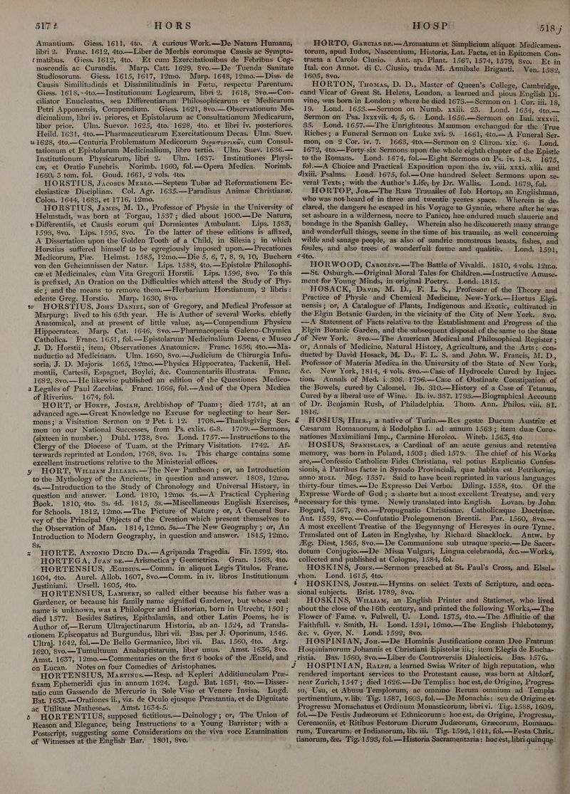HORS Amantium. Giess. 1611, 4to. A curious Work.—De Natura Humana, libri 2. Franc. 1612, 4to—Liber de Morbis eorumque Causis' ac’ Sympto- tmatibus. Giess. 1612, 4to. Et cum Exercitationibus de Febribus: Cog- noscendis ac Curandis. Marp. Catt. 1629, 8vo.—De Tuenda Sanitate Studiosorum. Giess. 1615, 1617, 12mo. Marp. 1648, 12mo.—Diss. de Causis Similitudinis et Dissimilitudinis in Fetu, respectu' Parentum. Giess. 1618,>4to,—Institutionum Logicarum, libri 2. 1618, Svo.—Con- ciliator Enucleatus, seu Differentiarum Philosophicarum et Medicarum Petri Apponensis, Compendium. Giess. 1621, 8vo.— Observationum Me- dicinalium, libri iv. priores, et Epistolarum ac Consultationum Medicarum, liber prior. Ulm. Suevor. 1625, 4to. 1628, 4to. et libri iv. posteriores. Heild, 1631, 4to.—Pharmaceuticarum Exercitationum Decas. Ulm. Suev. “41628, 4to—Centuria Problematum Medicorum S:gexreurinwy, cum Consul- tationum et Epistolarum Medicinalium, libro tertio. Ulm. Suev. 1636.— Institutionum Physicarum, libri 2. Ulm. 1637. Institutiones Physi- cx, et Oratio Funebris. Norimb. 1660, fol.—Opera Medica, Norimb. 1660, 3 tom. fol. Goud. 1661, 2 vols. 4to. HORSTIUS, Jacosus Mrerno.—Septem Tube ad Reformationem Ec- clesiasticee Discipline. Col. Agr. 1635.—Paradisus Anime Christiane. Colon. 1644, 1683, et 1716, 12mo. HORSTIUS, James, M. D., Professor of Physic in the University of Helmstadt, was born at Torgau, 1537; died about 1600.—De Natura, v Différentiis, et Causis eorum qui Dormientes Ambulant. Lips. 1583, 1593, 8vo. Lips. 1595, 8vo. ‘To the latter of these editions is affixed, A Dissertation upon the Golden Tooth of a Child, in Silesia; in which Horstius suffered himself to be egregiously imposed’ upon.—Precationes Medicorum, Piz. Helmst. 1585, 12mo.—Die 5, 6, 7, 8, 9; 10, Buchern von den Geheimnissen der Natur. Lips. 1588, 4to.—Epistole Philosophi- cx et Medicinales, chm Vita Gregorii Horstii. Lips. 1596, 8vo. To this is prefixed, An Oration on the Difficulties which attend the Study of Phy- sic; and the means to remove them.—Herbarium Horstianum, 2 libris: edente Greg. Horstio. Marp. 1630, 8vo. w HORSTIUS, Joun Daniet, son of Gregory, and Medical Professor at Marpurg: lived to his 65th year. He is Author of several Works, chiefly Anatomical, and at present of little value, as;—Compendium Physicz Hippocratex. Marp. Cat. 1646, 8vo,—Pharmacopeia Galeno-Chymica Catholica. France. 165 J. D: Horstii; item, Observationes Anatomice. Franc. 1656; 4to.—Ma- nuductio ad Medicinam. Ulm. 1660, 8vo.—Judicium de Chirurgia Infu- soria; J. D. Majoris. 1665, 12mo,—Physica Hippocratea, Tackenii, Hel- montii, Cartesii, Espagnet, Boylei, &c. Commentariis illustrata. Franc. 1682, 8vo.—He likewise published an edition of the Questiones Medico- a Legales of Paul Zacchias. Franc. 1666, fol.—And of the Opera Medica of Riverius. 1674, fol. HORT, or Horre, Jostan, Archbishop of Tuam; died 1751, at an advanced age.—Great Knowledge no Excuse for neglecting’ to hear Ser- mons; a Visitation Sermon on 2 Pet. i. 12. 1708.—Thanksgiving Ser- mon on our National Successes, from Ps. exlix. 6-8. 1'709.—Sermons, (sixteen in number.) Dubl. 1738, 8vo. Lond. 1757.—Instructions to the Clergy of the Diocese of Tuam, at the Primary Visitation. 1742. Af- terwards reprinted at London, 1768, 8vo. 1s. This charge contains some excellent instructions relative to the Ministerial offices. y HORT, Wirx1am Jiztaryv.—The New Pantheon ; or, an Introduction to the Mythology of the Ancients, in question and answer. 1808, 12mo. 4s.—Introduction to the Study: of Chronology and Universal History, in question and answer. Lond. 1810, 12mo., 4s.—A Practical Cyphering Book. 1810, 4to. 3s. 4d. 1815, 5s.—Miscellaneous English Exercises, for Schools. 1812, 12mo.—The Picture of Nature; or, A General Sur- vey of the Principal Objects of the Creation which present themselves to the Observation of Man. 1814, 12mo. 5s—-The New Geography; or, An Introduction to Modern Geography, in question and answer. 1815, 12mo. 8s. z HORTE, Anronto Decto Da.—Agripanda Tragedia. Fir. 1592, 4to. HORTEG A, Juan pe.—Arismetica y Geometrica. Gran. 1563, 4to. HORTENSIUS, Merprws.—Comm. in aliquot Legis Titulos, Frane. 1604, 4to. Aurel. Allob. 1607, 8vo—Comm. in iv, libros Institutionum Justiniani. Ursell. 1605, 4to. HORTENSIUS, Lampert, so called either because his father was a Gardener, or because his family name signified Gardener, but whose real name is unknown, was a Philologer and Historian, born in Utrecht, 1501; died 1577. Besides Satires, Epithalamia, and other Latin Poems, he is Author of,—Rerum Ultrajectinarum Historia, ab an. 1524, ad Transla- ationem Episcopatus ad Burgundus, libri vii. Bas. per J. Oporinum, 1546. Ultraj. 1642, fol.—De Bello Germanico, libri vii. Bas. 1560, 4to. Arg. 1620, 8vo.—Tumultuum Anabaptistarum, liber unus. Amst. 1636, 8vo. Amst. 1637, 12mo.—Commentaries on the first 6 books of the Amneid, and on Lucan. Notes on four Comedies of Aristophanes. HORTENSIUS, Marrinus.—Resp. ad Kepleri Additiuneulam Pre- fixam Ephemeridi ejus in annum 1624. Lugd. Bat. 1651, 4to.—Disser- tatio cum Gassendo de Mercurio in Sole Viso et Venere Invisa. Lugd. Bat. 1633.—Orationes ii., viz. de Oculo ejusque Preestantia, et de Dignitate ac Utilitate Mathesews. Amst. 1634-5. 6 HORTENTIUS,; supposed fictitious:—Deinology ; or; The Union of Reason and Elegance, being Instructions to a Young Barrister; with a Postscript, suggesting some Considerations on the viva: voce Examination of Witnesses at the English Bar. 1801, 8vo. 517 t HOSP 518 7 HORTO, Garcias pr.— Aromatum et Simplicium aliquot. Medicamen- torum, apud Indos,’ Nascentium, Historia, Lat. Facta, et in Epitomen. Con- tracta a Carolo Clusio. Ant. ap. Plant. 1567, 1574, 1579, 8vo. Et in Ital. con Annot. di C. Clusio, trada M. Annibale Briganti, Ven. 1582 1605, 8vo. ‘ HORTON, Tuomas, D. D., Master of Queen’s College, Cambrido, cand Vicar of Great St. Helens, London, a learned and pious Engl Be vine, was born in London ; where he died 1673.—Sermon on 1 Cor: iii, 18 -19. Lond. 1653.—Sermon on Numb. xxiii. 23. Lond. 1654, 4to.— Sermon on Psa. Ixxxvii. 4, 5, 6. . Lond. 1656.—Sermon on Isai. xxxvii. 85. Lond. 1657.—The Unrighteous Mammon exchanged for the True Riches ; a Funeral Sermon on Luke xvi. 9. 1661, 4to.— A Funeral Ser- mon, on 2 Cor. iv. 7. 1663, 4to,—Sermon on 2 Chron. xix. 6; Lond. 1672, 4to.—Forty-six Sermons upon the whole eighth chapter of the Epistle to the Romans. Lond. 1674, fol— Eight Sermons on Ps. iv. 1-8. 1675 fol.—A Choice and Practical’ Exposition upon’ the ivy. viii. xxxi. xii. and d}xiii,, Psalms. Lond. 1675, fol.—One hundred Select: Sermons upon. se- veral ‘Texts; with the Author’s Life; by Dr. Wallis.. Lond. 1679, fol. HORTOP, Jos.—The Rare Trauailes of Iob Hortop, an Englishman who was not-heard of in three’ and twentie yeeres: space. Wherein is de. clared, the dangers he escaped in his Voyage to Gynnie, where after he was set ashoare in a wilderness, neere to Panico, hee endured much slauerie and bondage in the Spanish Galley. Wherein also he discouereth many strange and wonderfull things, seene in the time of his trauaile,. as. well concerning wilde and sauage people, as also of sundrie: monstrous beasts, fishes, and foules, and also trees of wonderfull forme and qualitie. Lond. 1591, e 4to. HORWOOD, Caronrye.—The Battle of Vivaldi. 1810, 4 vols. 12mo. —St. Osburgh,—Original' Moral Tales: for Children.—Instructive Amuse- ment for Young Minds, in original Poetry. Lond. 1815. HOSACK, Davin, M. D., F. L. S., Professor of the Theory and Practice of Physic and Chemical Medicine, New-York.—Hortus Elgi- nensis ; or, A Catalogue of Plants, Indigenous and) Exotic, cultivated: in the Elgin Botanic Garden, in the vicinity of the City of New York. 8yvo. —A Statement of Facts relative to the Establishment and Progress of the Elgin Botanic Garden, and the subsequent disposal of the same to the State or, Annals of Medicine, Natural History, Agriculture, and the Arts; con- ducted by David Hosack, M.' D., F. L. S, and John W. Francis, M. D., Professor of Materia Medica.in the. University of the State of New York, &c. New York, 1814, 4 vols. 8vo.—Case of Hydrocele Cured by Injec- tion, Annals of Med. i. 306. 1796:—Case of Obstinate Constipation of the Bowels, cured’ by Calomel. Tb, 310.—History of a Case of ‘Tetanus, Cured by a liberal use of Wine. Ib. iv. 387. 17938.—Biographical: Account of Dr. Benjamin Rush, of Philadelphia. Thom. Ann. Philos: viiis, 81. 1816. § HOSIUS, Hier., a native of Turin—Res geste Ducum Austriz: et Czsarum Romanorum, 4 Rodolpho I.. ad: annum 1563; item dua Coro- nationes Maximiliani Imp., Carmine Heroico.. Witeb. 1563, 4to HOSIUS, Sranistaus, a Cardinal of an) acute genius and retentive memory, was born in Poland, 1503; died} 1579. The chief of his Works are,—Confessio Catholiez: Fidei Christiana, vel potius Explicatio Confes- sionis, a Patribus facte in Synodo Provinciali, que habita est Petrikovie, anno Mpit. Mog. 1557. Said to have been reprinted in various languages thirty-four times. —De Expresso Dei Verbo. Diling. 1558, 4to. Of the Expresse Worde of God; a:shorte but a most excellent Treatyse, and) very Anecessary for this tyme. Newly translated into English. Lovan, by John: Bogard, 1567, 8vo.—Propugnatio Christiane, Catholiceque Doctrine. Ant. 1559, 8vo.—Confutatio Prolegomenon Brentii.. Par. 1560, 8vo.— A most excellent Treatise of the Begynnyng of Heresyes in oure Tyme. Translated out of Laten in Englyshe, by Richard Shacklock, Antw. by fg. Diest, 1565, 8vo.—De Communione sub utraque'specie.—De Sacer- dotum Conjugio.—De Missa Vulgari, Lingua celebranda, &c.—Works, collected and published at Cologne, 1584, fol. HOSKINS, Joun.—Sermon preached at St. Paul’s Cross, and. Elsels, vhon. Lond. 1615, 4to. * HOSKINS, Josres.— Hymns. on: select: Texts of Scriptire, and. occa- sional subjects. _ Brist. 1789, 8vo. HOSKINS, Witram, an English Printer and Stationer, who: lived about the close of the 1 6th century, and printed the following Works,—The Flower of Fame. v. Fulwell, U. Lond. 1575, 4to.—The Affinitie of the Faithfull. v. Smith, H. Lond. 1591, 16mo.—The English Phlebotomy, &e. v. Gyer, N. Lond. 1592; 8vo. _HOSPINIAN, Jon.—De Hominis Justificatione coram Deo Fratrum Hospinianorum Johannis et Christiani Epistole iii.; item’Elegia de Eucha- _Yistia. Bas. 1560, 8vo.—Liber de Controversiis Dialecticis. , Bas. 1576, J HOSPINIAN, Ratpu, a learned Swiss Writer of high reputation, who rendered important services to the Protestant cause, was born at Altdorf,, near Zurich, 1547; died 1626.—De Templis: hoc est, de Ongine, Progres- su, Usu, et Abusu:-Templorum, ac omnino Rerum omnium ad Templa- pertinentium, v.lib. Tig. 1587, 1603, fol— De Monachis: seu de Origine ety Progressu Monachatus et Ordinum Monasticorum, librivi. Tig. 1588, 1609, fol.— De Festis' Judeorum et Ethnicorum: hoc est; de: Origine, Progressu,- tianorum, &e, Tig. 1593, fol.—Historia Sacramentaria: hoc est, libri quinque: ER en ft,