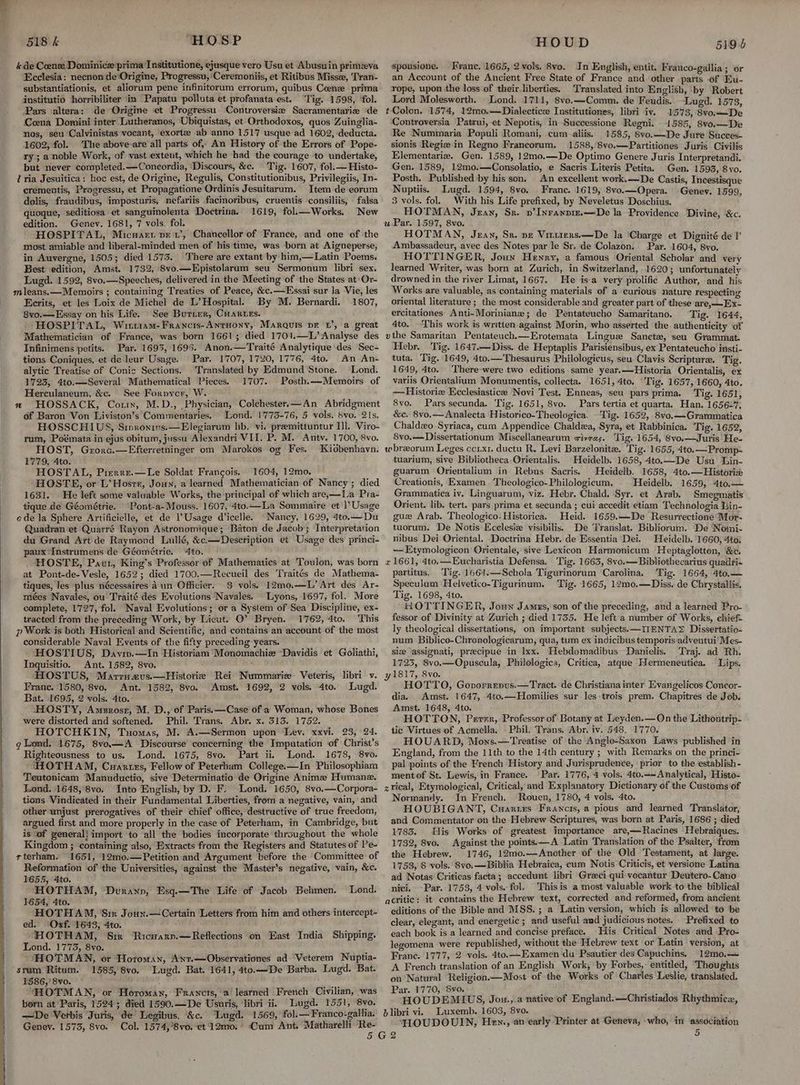 Ecclesia: necnon de‘Origine, Progressu, Ceremoniis, et Ritibus Misse, ‘Tran- substantiationis, et aliorum pene infinitorum errorum, quibus Ceenz prima institutio horribiliter in Papatu polluta et profanata est. Tig. 1598, ‘fol. Pars altera:; de Origine et Progressu. Controversie Sacramentarize de Coena Domini inter Luthetanos, Ubiquistas, et Orthodoxos, quos Zuinglia- nos, seu Calvinistas vocant, exortz ab anno 1517 usque ad 1602, deducta. 1602, fol. The above are all parts of, An History of the Errors of Pope- ry; a noble Work, of vast extent, which he had the courage to undertake, but never completed.—Concordia, Discours, &c. Tig. 1607, fol. — Histo- crementis, Progressu, et Propagatione Ordinis Jesuitarum. Item de eorum dolis, fraudibus, imposturis, nefariis facmoribus, cruentis consiliis, falsa quoque, seditiosa et sanguinolenta Doctrina. 1619, fol.—Works. New edition. Genev. 1681, 7 vols. fol. HOSPITAL, Micwarr pet’, Chancellor of France, and one of the most amiable and liberal-minded men of his time, was ‘born at Aigneperse, in Auvergne, 1505; died 1573. There are extant by him,—Latin Poems, Best ‘edition, Amst. 1732, 8vo.—Epistolarum seu Sermonum libri sex. Lugd. 1592, 8vo.—Speeches, delivered in the Meeting of the States at Or- Ecrits, et les Loix de Michel de L’ Hospital. By M. Bernardi. 1807, 8vo.—Essay on his Life. See Butter, CHARLES. HOSPITAL, Wriit1am- Francis-Antuony, Marquis pE 1’, a great Mathematician of France, was born 1661; died 1701.—L’Analyse des Infinimens petits. Par. 1693, 1695. Anon.—Traité Analytique des Sec- tions Coniques, et de leur Usage. Par. 1707, 1720, 1776, 4to. An An- alytic Treatise of Conic Sections. Translated by Edmund Stone. Lond. 1723, 4to.—Several Mathematical Pieces. 1707. Posth.—Memoirs of Herculaneum, &c. See Forpycr, W. HOSSACK, Cort, M.D., Physician, Colchester.—An Abridgment of Baron Von Liviston’s Commentaries. Lond. 1773-76, 5 vols. 8vo. 21s. HOSSCHIUS, Sipronins.—Elegiarum lib, vi. preemittuntur Ill. Viro- rum, Poémata in ejus obitum, jussu Alexandri VII. P. M. Antv. 1700, 8vo. HOST, Grore.—Efterretninger om Marokos og Fes. Kidbenhavn. 1779, 4to. HOSTAL, Prerre.—Le Soldat Francois. 1604, 12mo. HOSTE, or L’Hosrr, Joun, a learned Mathematician of Nancy; died 1631. He left some valuable Works, the principal of which are,;—La Pra- tique de Géométrie. Pont-a-Mouss. 1607, 4to.._La Sommaire et 1’ Usage ede la Sphere Artificielle, et de Usage d'icelle. Nancy, 1629, 4to.— Du Quadran‘et Quarré Rayon Astronomique; Baton de Jacob’; Interpretation du Grand Art'de Raymond Luillé, &c.—Description et Usage des princi- paux ‘Instrumens de Géométrie. 4to. HOSTE, Paut, King’s Professor of Mathematics at Tovlon, was born at Pont-de-Vesle, 1652; died 1700.—Recueil des Traités de Mathema- tiques, les plus nécessaires Aun Officier. $ vols. 12m0.—L’ Art des Ar- mées Navales, ou Traité des Evolutions Navales. Lyons, 1697, fol. More complete, 1727, fol. Naval Evolutions; or a System of Sea Discipline, ex- tracted from the preceding Work, by Lieut. ©’ Bryen. 1762, 4to.. T his considerable Naval Events of the fifty preceding years. HOSTIUS,. Daviw.—In Historiam Monomachie Davidis et Goliathi, Inquisitio. Ant. 1582, 8vo. . Franc. 1580, 8vo. Ant. 1582, 8vo. Amst. 1692, 2 vols, 4to. Lugd. Bat. 1695, 2 vols. 4to. HHOSTY, Amsrosr, M. D., of Paris. —Case of a Woman, whose Bones were distorted and softened. Phil. Trans. Abr. x. 313. 1752. HOTCHKIN, Tuomas, M. A.—Sermon upon Ley. xxvi. 23, 24. g Lond. 1675, 8vo.—A Discourse concerning the Imputation of Christ’s Righteousness to us. Lond. 1675, 8vo. Part ii Lond. 1678, 8vo. HHOTHAM, Cuantzs, Fellow of Peterham College.—In Philosophiam Teutonicam Manuductio, sive Determinatio de Origine Anime Humane. Lond. 1648,8vo. Into English, by D. F, Lond. 1650, 8vo.—Corpora- tions Vindicated in their Fundamental Liberties, from a negative, vain, and other unjust prerogatives of their chief office, destructive of true freedom, argued first and more properly in the case of Peterham, in Cambridge, but is ‘of general} import to all the bodies incorporate throughout the whole Kingdom ; containing also, Extracts from the Registers and Statutes of Pe- rterham. 1651, 12mo.—Petition and Argument before the Committee of Reformation of the Universities, against the Master’s negative, vain, &c. 1655, 4to. ‘ i HOTHAM, Durann, Esq.—The Life of Jacob Behmen. Lond. 1654, 4to. , chica HOTHAM, Sir Joun.— Certain Letters from him and others intercept- ed. ‘Oxf. 1643, 4to. “HOTHAM, Sir Ricrary.—Reflections on East India Shipping. Lond. 1773, 8vo. -HOTMAN, or Horoman, Ant.—Observationes ad Veterem Nuptia- srum Ritum. 1585, 8vo. Lugd. Bat. 1641, 4to.—De Barba. Lugd. Bat. 1586, 8vo. HOTMAN, or Horoman, Francrs, a learned French Civilian, was born at’Paris, 1524; died 1590.—De Usuris, libri ii. Lugd. 1551, 8vo. —De Verbis Juris, de’ Legibus, &c. “Lugd. 1569, fol. —Franco-gallia. Genev. 1575, 8vo. Col. 1574,’8vo. ‘et 12mo. Cum Ant. Matharelli Re- spousione. Franc. 1665, 2 vols. 8vo. In English, entit. Frauco-gallia ; or an Account of the Ancient Free State of France and other parts of Eu- rope, upon the loss of their liberties. Translated into English, by Robert Lord Molesworth. Lond. 1711, 8vo.—Comm. de Feudis. Lugd. 1573, t-Colon. 1574, 12mo.—Dialecticee Institutiones, libri iv. 1573, 8vo.—De Controversia Patrui, et Nepotis, in Successione Regni. 1585, 8vo.— De Re Nummaria Populi Romani, cum aliis. 1585, 8vo.—De Jure Succes- sionis Regiz in Regno Francorum. 1588, 8vo.—Partitiones Juris Civilis Elementarie. Gen. 1589, 12mo.—De Optimo Genere Juris Interpretandi. Gen. 1589, 12mo.—Consolatio, e Sacris Literis Petita. Gen. 1593, 8vo. Posth. Published by his son. An excellent work.—De Castis, Incestisque Nuptiis. Lugd. 1594, 8vo. Franc. 1619, 8vo.—Opera. Genev. 1599, 3 vols. fol. With his Life prefixed, by Neveletus Doschius. HOTMAN, Jean, Sr. v’Inranpir.—De la Providence Divine, &c. uPar. 1597, 8vo. HOTMAN, Jean, Sr. ne Viruiers.—De la ‘Charge et Dignité de |’ Ambassadeur, avec des Notes par le Sr. de Colazon. Par. 1604, 8vo. HOTTINGER, Joun Henry, a famous Oriental Scholar and very learned Writer, was born at Zurich, in Switzerland, 1620; unfortunately drowned in the river Limat, 1667. He isa very prolific Author, and his Works are valuable, as containing materials of a curious nature respecting oriental literature ; the most considerable and greater part of these are,—Ex- ercitationes Anti-Moriniane; de Pentateucho Samaritano. Tig. 1644, 4to. This work is written against Morin, who asserted the authenticity of vthe Samaritan Pentateuch.—Erotemata Lingue Sanct#, seu Grammat. Hebr. Tig. 1647.—Diss. de Heptaplis Parisiensibus, ex Pentateucho insti- tuta. Tig. 1649, 4to.— Thesaurus Philologicus, seu Clavis Scripture. Tig. 1649, 4to. There were two editions same year,—Historia Orientalis, ex variis Orientalium Monumentis, collecta. 1651, 4to. ‘Tig. 1657, 1660, 4to. —Historie Ecclesiastice Novi Test. Enneas, seu pars prima. Tig. 1651, 8vo. Pars secunda. Tig, 1651, 8vo. Pars tertia et quarta. Han. 1656-7, &c. 8vo.— Analecta Historico-Theologica. Tig. 1652, 8vo.—Grammatica Chaldeo-Syriaca, cum Appendice Chaldza, Syra, et Rabbinica. Tig. 1652, 8vo.—Dissertationum Miscellanearum vives. Tig. 1654, 8vo.—Juris He- wbreorum Leges ccix1. ductu R. Levi Barzelonitea. Tig. 1655, 4to.—Promp- tuarium, sive Bibliotheca: Orientalis. Heidelb. 1658, 4to.—De Usu Lin- guarum Orientalium in Rebus Sacris. Heidelb. 1658, 4to.—Historize Creationis, Examen Theologico-Philologicum, Heidelb. 1659, 4to.— Grammatica iv. Linguarum, viz. Hebr. Chald. Syr. et Arab. Smegmatis Orient. lib. tert. pars prima et secunda ; cui accedit etiam Technologia Lin- gue Arab. Theologico: Historica. Heid. 1659.—De Resurrectione Mor- tuorum. De Notis Ecclesiz visibilis. De Translat. Bibliorum. De Nomi- nibus Dei Oriental. Doctrina Hebr. de Essentia Dei. Heidelb. 11660, 4toi —Etymologicon Orientale, sive Lexicon Harmonicum Heptaglotton, &c. x 1661, 4to.—Eucharistia Defensa, ‘Tig. 1663, 8vo.— Bibliothecarius quadri- partitus. Tig. 1664.—Schola Tigurinorum Carolina. Tig. 1664, 4to.— Speculum Helvetico-Tigurinum. Tig. 1665, 12mo.—Diss. de Chrystallis. Tig. 1698, 4to. HOTTINGER, Joun James, son of the preceding, and a learned Pro- fessor of Divinity at Zurich ; died 1735. He left a number of Works, chief- ly theological dissertations, on important subjects.—IIENTA> Dissertatio- num Biblico-Chronologicarum, qua, tum ex indicibus temporisadventui’ Mes- siz ‘assignati, preecipue in lxx. Hebdomadibus Danielis. Traj. ad Rh. 1723, 8vo.—Opuscula, Philologica, Critica, atque Hermeneutica, Lips. 1817, 8vo. HOTTO, Govorrenus.—Tract. de Christiana inter Evangelicos.Concor- dia. Amst. 1647, 4to.—Homilies sur les:trois prem. Chapitres de Job. Amst. 1648, 4to. HOTTON, Perr, Professor of Botany at Leyden.— On the Lithontrip- tic Virtues of Acmella. Phil. Trans, Abr. iv. 548. 1770. HOUARD, Mons.—Treatise of the Anglo-Saxon Laws published in England, from the 11th to the 14th century ; with Remarks on the princi- pal points of the French History and Jurisprudence, prior to the establish- mentof St. Lewis, in France. Par. 1776, 4 vols. 4to.~-Analytical, Histo- zrical, Etymological, Critical, and Explanatory Dictionary of the Customs of Normandy. In French. ‘Rouen, 1780, 4 vols. 4to. HOUBIGANT, Cuaruzs Francis, a pious and learned Translator, and Commentator on the Hebrew Scriptures, was born at Paris, 1686 ; died 17835. His Works of greatest importance are,—Racines Hebraiques. 1732, 8vo. Against the points.—A Latin Translation of the Psalter, from the Hebrew. 1746, 12mo.—Another of the Old Testament, at large. 1753, 8 vols. 8vo.—Biblia Hebraica, cum Notis Criticis, et versione Latina ad Notas Criticas facta; accedunt libri Greeci qui vocantur ‘Deutero-Cano nici. -Par. 1753, 4 vols. fol. Thisis a most valuable work to the biblical acritic: it contains the Hebrew text, corrected and reformed, from ancient editions of the. Bible and MSS. ; a Latin version, which is allowed ‘to be clear, elegant, and energetic ; and useful aud judicious notes. —Prefixed to each book is a learned and concise preface. -His Critical Notes and Pro- legomena were republished, without the Hebrew text or Latin version, at Frané. 1777, 2 vols.. 4to.—Examen du Psautier des Capuchins. 12m0,— A French translation of an English Work, by Forbes,: entitled, Thoughts on Natural Religion.—Most of the Works of ‘Charles Leslie, translated. Par. 1770, 8vo. HOUDEMIUS, Jou.,.a native of England.—Christiados Rhythmicz, dlibri vi. Luxemb. 1603, 8vo. , : FLOUDOUIN, Hen., an early Printer at Geneva, who, in association