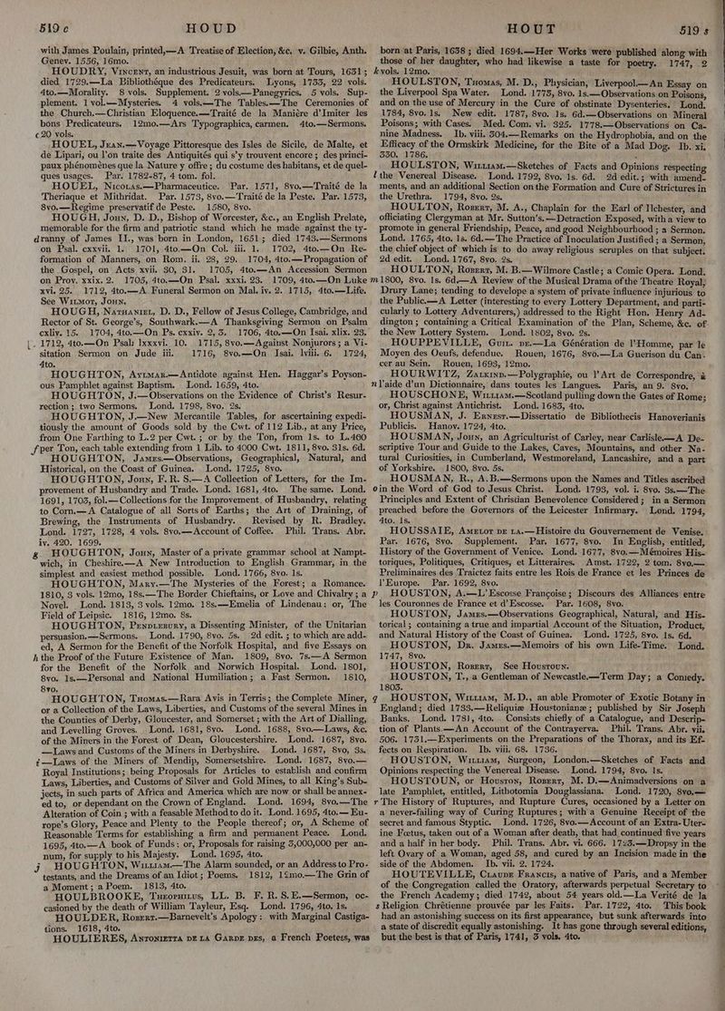 with James Poulain, printed,—A Treatise of Election, &c. v. Gilbie, Anth. Genev. 1556, 16mo. HOUDRY, Vincent, an industrious Jesuit, was born at Tours, 1631; died 1729.—La Bibliothéque des Predicateurs. Lyons, 1753, 22 vols. 4to.—Morality. 8 vols. Supplement. 2 vols—Panegyrics. 5 vols. Sup- plement. 1 vol.—Mysteries. 4 vols\—The Tables. —The Ceremonies of the Church.—Christian Eloquence.—Traité de la Maniére d’Imiter les bons Predicateurs. 12mo.—Ars Typographica, carmen. 4to.—Sermons. ¢20 vols. HOUEL, Jxan.— Voyage Pittoresque des Isles de Sicile, de Malte, et de Lipari, ou l’on traite des Antiquités qui s’y trouvent encore; des princi- paux phénoménes que la Nature y offre; du costume des habitans, et de quel- ques usages. Par. 1782-87, 4 tom. fol. HOUEL, Nicotas.—Pharmaceutice. Theriaque et Mithridat. Par. 1573, 8vo.—Traité de la Peste. Par. 1573, 8vo.—Regime preservatif de Peste. 1580, 8vo. HOUGH, Joun, D. D., Bishop of Worcester, &c., an English Prelate, memorable for the firm and patriotic stand which he made against the ty- dranny of James II., was born in London, 1651; died 1743.—Sermons on Psal. exxvii. 1. 1701, 4to.—On Col. iii. 1. 1702, 4to.—On Re- formation of Manners, on Rom. ii. 28, 29. 1704, 4to.— Propagation of the Gospel, on Acts xvii. $0, 31. 1705, 4to.—An Accession Sermon on Proy. xxix. 2. 1705, 4to.—On Psal. xxxi. 23. 1709, 4to.—On Luke xvi. 25. 1712, 4to.—A Funeral Sermon on Mal. iv. 2. 1715, 4to.—Life. See Witmor, Joun. HOUGH, Natuaniet, D. D., Fellow of Jesus College, Cambridge, and Rector of St. George’s, Southwark.x—A Thanksgiving Sermon on Psalm exliy. 15. 1704, 4to.—On Ps. cxxiv. 2, 3, _ 1712, 4to.—On Psal: Ixxxvi. 10. 1715, 8vo.—Against Nonjurors ; a Vi- sitation Sermon on Jude iii, 1716, 8vo.—On Isai. lvili. 6. 1724, 4to. HOUGHTON, Ayrmar.—Antidote against Hen. Haggar’s Poyson- ous Pamphlet against Baptism. Lond. 1659, 4to. HOUGHTON, J.— Observations on the Evidence of Christ’s Resur- rection; two Sermons. Lond. 1798, 8vo, 2s. HOUGHTON, J.—New Mercantile Tables, for ascertaining expedi- tiously the amount of Goods sold by the Cwt. of 112 Lib., at any Price, from One Farthing to L.2 per Cwt.; or by the Ton, from Is. to L.4060 Sper Ton, each table extending from 1 Lib. to 4000 Cwt. 1811, 8vo, 31s. 6d. HOUGHTON, Jamrs.—Observations, Geographical, Natural, and Historical, on the Coast of Guinea. Lond. 1725, 8vo. HOUGHTON, Jonny, F.R. S.—A Collection of Letters, for the Im- provement of Husbandry and Trade. Lond. 1681, 4to. The same. Lond. 1691, 1703, fol.—Collections for the Improvement. of Husbandry, relating to Com,—A Catalogue of all Sorts of Earths; the Art of Draining, of Brewing, the Instruments of Husbandry. Revised by R. Bradley. Lond. 1727, 1728, 4 vols. 8vo.—Account of Coffee. Phil. Trans. Abr. iy. 420. 1699. g HOUGHTON, Joun, Master ofa private grammar school at Nampt- wich, in Cheshire—A New Introduction to English Grammar, in the simplest and easiest method possible. Lond. 1766, 8vo. 1s. HOUGHTON, Mary.—The Mysteries of the Forest; a Romance. 1810, 3 vols. 12mo, 18s.—The Border Chieftains, or Love and Chivalry ; a Novel. Lond. 1813, 3 vols. 12mo. 18s.—Emelia of Lindenau: or, The Field of Leipsic. 1816, 12mo. 8s. HOUGHTON, Penniesury, a Dissenting Minister, of the Unitarian persuasion. —Sermons. Lond. 1790, 8vo. 5s. 2d edit. ; to which are add- ed, A Sermon for the Benefit of the Norfolk Hospital, and five Essays on hthe Proof of the Future Existence of Man. 1809, 8vo. 7s.—A Sermon for the Benefit of the Norfolk and Norwich Hospital. Lond. 1801, 8vo. 1s.—Personal and National Humiliation; a Fast Sermon. 1810, 8yo. HOUGHTON, Tuomas.—Rara Avis in Terris; the Complete Miner, or a Collection of the Laws, Liberties, and Customs of the several Mines in the Counties of Derby, Gloucester, and Somerset ; with the Art of Dialling, and Levelling Groves. . Lond. 1681, 8vo. Lond. 1688, 8vo.—Laws, &c. of the Miners in the Forest of Dean, Gloucestershire. Lond. 1687, 8vo. —Laws and Customs of the Miners in Derbyshire. Lond. 1687, 8vo, 3s. ¢—Laws of the Miners of Mendip, Somersetshire. Lond. 1687, 8vo.— Royal Institutions; being Proposals for Articles to establish and confirm Laws, Liberties, and Customs of Silver and Gold Mines, to all King’s Sub- jects, in such parts of Africa and America which are now or shall be annex- ed to, or dependant on the Crown of England. Lond, 1694, 8vo.—The Alteration of Coin ; with a feasable Method to do it. Lond. 1695, 4to.— Eu- rope’s Glory, Peace and Plenty to the People thereof; or, A Scheme of Reasonable Terms for establishing a firm and permanent Peace. Lond. 1695, 4to.—A_ book of Funds: or, Proposals for raising 5,000,000 per an- num, for supply to his Majesty. Lond. 1695, 4to. j HOUGHTON, Wittuam—The Alarm sounded, or an Address to Pro- testants, and the Dreams of an Idiot; Poems. 1812, 12mo.—The Grin of a Moment; a Poem. 1813, 4to. HOULBROOKE, Tueornius, LL. B. F. R. S.E.—Sermon, oc- casioned by the death of William Tayleur, Esq. Lond. 1796, 4to. Is. HOULDER, Rosexr.—Barnevelt’s Apology: with Marginal Castiga- tions. 1618, 4to. HOULIERES, Anronierra pE 14 GarpE pes, a French Poetess, was Par. 1571, 8vo.—Traité de la born at Paris, 1638 ; died 1694.—Her Works were published along with those of her daughter, who had likewise a taste for poetry. 1747, 2 kvols.. 12mo. HOULSTON, Tuomas, M. D., Physician, Liverpool.—An Essay on the Liverpool Spa Water. Lond. 1775, 8vo. 1s.—Observations on Poisons, and on the use of Mercury in the Cure of obstinate Dysenteries. Lond. 1784, 8vo. 1s. New edit. 1787, 8vo. 1s. 6d.—Observations on Mineral Poisons; with Cases. Med. Com. vi.. 325. 1778.—QObservations on Ca- nine Madness. _Ib. viii. 304.—_Remarks on the Hydrophobia, and on the Efficacy of the Ormskirk Medicine, for the Bite of a Mad Dog. Ib, xi, 530. 1786. ‘ HOULSTON, WituaM.—Sketches of Facts and Opinions respecting ithe Venereal Disease. Lond. 1792, 8vo. 1s. 6d. 2d edit.; with amend- ments, and an additional Section onthe Formation and Cure of Strictures in the Urethra. 1794, 8vo. 2s. ‘ HOULTON, Rosert, M. A., Chaplain for the Earl of Ilchester, and officiating Clergyman at Mr. Sutton’s.—Detraction Exposed, with a view to promote in general Friendship, Peace, and good Neighbourhood ; a Sermon. Lond. 1765, 4to. 1s. 6d.—The Practice of Inoculation Justified ; a Sermon, the chief object of which is to do away religious scruples on that subject. 2d edit. Lond. 1767, 8vo. 2s. HOULTON, Roserz, M. B.—Wilmore Castle; a Comic Opera. Lond. m 1800, 8vo. Is. 6d.—A Review of the Musical Drama ofthe Theatre Royal, Drury Lane; tending to develope a system of private influence injurious to the Public.—A Letter (interesting to every Lottery Department, and parti- cularly to Lottery Adventurers,) addressed to the Right Hon. Henry Ad- dington ; containing a Critical Examination of the Plan, Scheme, &c. of the New Lottery System. Lond. 1802, 8vo. 2s. HOUPPEVILLE, Guin. pxr.—La Génération de 1’Homme, par le Moyen des Oeufs, defendue. Rouen, 1676, 8vo.—La Guerison du Can. cer au Sein. Rouen, 1693, 12mo. HOURWITZ, Zatxiny.—Polygraphie, ou Y Art de Correspondre, & nVaide dun Dictionnaire, dans toutes les Langues. Paris, an 9. 8vyo. HOUSCHONE, Wi114m.—Scotland pulling down the Gates of Rome; or, Christ against Antichrist. Lond. 1683, 4to. HOUSMAN, J. Ernest.—Dissertatio de Bibliothecis Hanoverianis Publicis. Hanov. 1724, 4to. HOUSMAN, Joun, an Agriculturist of Carley, near Carlisle—A De- scriptive Tour and Guide to the Lakes, Caves, Mountains, and other Na- tural Curiosities, in Cumberland, Westmoreland, Lancashire, and a part of Yorkshire, 1800, 8vo. 5s. HOUSMAN, R., A.B.—Sermons upon the Names and Titles ascribed 0in the Word of God to Jesus Christ. Lond. 1793, vol. i. 8vo. 3s.—The Principles and Extent of Christian Benevolence Considered; in a Sermon preached before the Governors of the Leicester Infirmary. Lond. 1794, 4to. Is. HOUSSATIE, Ametor pr 1a.—Histoire du Gouvernement de Venise, Par. 1676, 8vo. Supplement. Par. 1677, 8vo. In English, entitled, History of the Government of Venice. Lond. 1677, 8vo.—Mémoires His- toriques, Politiques, Critiques, et Litteraires. Amst. 1722, 2 tom. 8vo,.— Preliminaires des Traictez faits entre les Rois de France et les Princes de Europe. Par. 1692, 8vo. HOUSTON, A.—L’ Escosse Francoise; Discours des Alliances entre les Couronnes de France et d’Escosse. Par. 1608, 8vo. HOUSTON, James.—Observations Geographical, Natural, and His- torical ; containing a true and impartial Account of the Situation, Product, and Natural History of the Coast of Guinea. Lond. 1725, 8vo. Is. 6d. HOUSTON, Dr. James.—Memoirs of his own Life-Time. Lond. 1747, 8vo. HOUSTON, Roserr, See Hovusroun. HOUSTON, T., a Gentleman of Newcastle.—Term Day; a Coniedy. 1803. qg HOUSTON, Wituam, M.D., an able Promoter of Exotic Botany in England; died 1733.—Reliquie Houstoniane ; published by Sir Joseph Banks. Lond. 1731, 4to. . Consists chiefly of a Catalogue, and Descrip- tion of Plants.—An Account of the Contrayerva. Phil. Trans. Abr. vii. 506. 1751.—Experiments on the Preparations of the Thorax, and its Ef- fects on Respiration. Ib. viii, 68. 1736. HOUSTON, Witu1am, Surgeon, London.—Sketches of Facts and Opinions respecting the Venereal Disease. Lond. 1794, 8yvo. Is. HOUSTOUN, or Houston, Rosert, M. D.—Animadversions on a late Pamphlet, entitled, Lithotomia Douglassiana. Lond. 1720, 8yo.— r The History of Ruptures, and Rupture Cures, occasioned by a Letter on a never-failing way of Curing Ruptures; witha Genuine Receipt of the secret and famous Styptic. Lond. 1726, 8vo.—Account of an Extra-Uter- ine Foetus, taken out of a Woman after death, that had. continued five years and a half in her body. Phil. Trans. Abr. vi. 666. 1725.—Dropsy in the left Ovary of a Woman, aged 58, and cured by an Incision made in the side of the Abdomen. Ib. vii. 2. 1724. HOUTEVILLE, Craunr Francis, a native of Paris, and a Member of the Congregation called the Oratory, afterwards perpetual Secretary to the French Academy; died 1742, about 54 years old.—La Verité de la s Religion Chrétienne prouvée par les Faits. Par. 1722, 4to. This book had an astonishing success on its first appearance, but sunk afterwards into a state of discredit equally astonishing. It has gone through several editions, but the best is that of Paris, 1741, 3 vols. 4to. Pp a ee