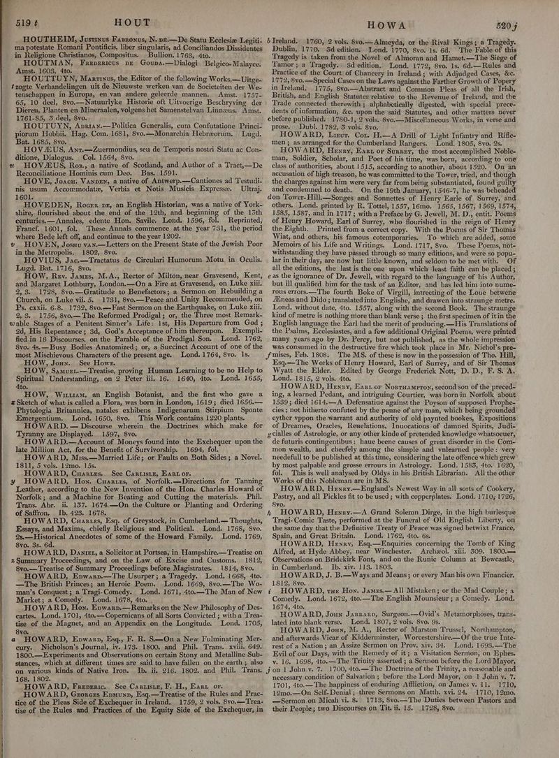 519 ¢ HOUT . HOUTHEIM, Justinus Fazronus, N. pt.—De Statu Ecclesia Legiti- ma potestate Romani Pontificis, liber singularis, ad Conciliandos Dissidentes in Religione Christianos, Compositus. . Bullion. 1763, 4to. ~ HOUTMAN, Freprricus pr Gouna.—Dialogi Belgico-Malayce. Amst. 1603, 4to. HOUTTUYN, Marrinus, the Editor of the folowing Works,—Uitge- tzogte Verhandelingen uit de Nieuwste werken van de Societeiten der We- tenschappen in Europa, en van andere geleerde mannen. Amst. 1757- 65, 10 deel, 8vo.—Natuurlyke Historie oft Uitvoerige Beschryying der Dieren, Planten en Mineraalen, yolgens het Samenstelvan Linnzus. Amst. 1761-85, 3 deel, 8vo. HOUTUYN, Anvriay.—Politica Generalis, cum Confutatione Princi- piorum Hobbii. Hag. Com. 1681, 8vo.—Monarchia Hebrzorum., Lugd. Bat. 1685, 8vo. HOVZUS, Ant.—Zuermondius, seu de Temporis nostri Statu ac Con- ditione, Dialogus. Col. 1564, 8vo. #2 HOVAEUS, Roz., a native of Scotland, and Author of a Tract,—De Reconciliatione Hominis cum Deo. Bas. 1591. HOVE, Joacu. VannEn, a native of Antwerp.—Cantiones ad Testudi- nis usum Accommodate, Verbis et Notis Musicis Express. Ultyvaj. 1601. HOVEDEN, Rocer px, an English Historian, was a native of York- shire, flourished about the end of the 12th, and beginning of the 13th centuries. — Annales, edente Hon. Savile. Lond. 1596, fol. Reprinted, Francf. 1601, fol. These Annals commence at the year 731, the period where Bede left off, and continue to the year 1202. v. HOVEN, Josuu van.—Letters on the Present State of the Jewish Poor in the Metropolis. 1802, 8vo. HOVIUS, Jac.—Tractatus de Circulari Humorum Motu in Oculis. Lugd. Bat. 1716, 8vo. HOW, Rev. James, M.A., Rector of Milton, near Gravesend, Kent, and Margaret Lothbury, London.—On a Fire at Gravesend, on Luke xiii. 2,3. 1728, .8vo.—Gratitude to Benefactors; a Sermon on Rebuilding a Church, on Luke vii. 5. _ 1731, 8vo.—Peace and Unity Recommended, on Ps, cxxii. 6-8. 1732, 8vo.—Fast Sermon on the Earthquake, on Luke xiii. 2, 8... 1756, 8vo,—The Reformed Prodigal; or, the Three most Remark- wable Stages of a Penitent Sinner’s Life: 1st, His Departure from God ; 2d, His Repentance; 3d, God’s Acceptance of him thereupon. Exempli- fied in 18 Discourses, on the Parable of the Prodigal Son. Lond. 1762, 8vo. 4s.—Busy Bodies Anatomized; or, a Succinct Account of one of the most Mischievous Characters of the present age. Lond. 1764, 8vo. 1s. HOW, Jonn. See Howe. HOW, Samurt.—Treatise, proving Human Learning to be no Help to Spiritual Understanding, on 2 Peter iii, 16. 1640, 4to. Lond. 1655, 4to. : HOW, Wiruam, an English Botanist, and the first who gave a z Sketch of what is called a Flora, was born in London, 1619; died 1656.— Phytologia Britannica, natales exhibens Indigenarum Stirpium Sponte Emergentium. Lond. 1650, 8vo. This Work contains 1220 plants. HOWARD. — Discourse wherein the Doctrines which make for Tyranny are Displayed. 1597, 8vo. HOWARD.—<Account of Moneys found into the Exchequer upon the late Million Act, for the Benefit of Survivorship. 1694, fol. HOWARD, Miss.—Married Life; or Faults on Both Sides; a Novel. 1811, 5 vols. 12mo. 15s. HOWARD, Cuaruzs.. See Caruistr, Ear or. y HOWARD, Hon. Cuartzs, of Norfolk.—Directions for Tanning Leather, according to the New Invention of the Hon. Charles Howard of Norfolk; and a Machine for Beating and Cutting the materials. Phil. Trans. Abr. ii. 137. 1674.—On the Culture or Planting and Ordering of Saffron. Ib. 423. 1678. HOWARD, Cuartss, Esq. of Greystock, in Cumberland.— Thoughts, Essays, and Maxims, chiefly Religious and Political. Lond. 1768, 8vo. 2s.—Historical Anecdotes of some of the Howard Family. Lond. 1769, 8vo. 3s. 6d. HOWARD, Danie, a Solicitor at. Portsea, in Hampshire.—Treatise on z Summary Proceedings, and on the Law of Excise and Customs. 1812, 8vo.— Treatise of Summary Proceedings before Magistrates. 1814, 8vo. HOWARD, Enpwarp.—The Usurper; a Tragedy. Lond. 1668, 4to. —The British Princes; an Heroic Poem. Lond. 1669, 8vo.—The Wo- man’s Conquest; a Tragi-Comedy. Lond. 1671, 4to.—The Man of New Market; a Comedy. Lond. 1678, 4to. . HOWARD, Hon. Enwarpn.— Remarks on the New Philosophy of Des- tise of the Magnet, and an Appendix on the Longitude. Lond. 1705, 8yvo. a HOWARD, Enpwarp, Esq., F. R. S.—On a New Fulminating Mer- cury. Nicholson’s Journal, iy..173. 1800. and Phil. Trans.. xviii, 649. 1800.—Experiments and Observations on certain Stony and Metalline Sub- stances, which at different times are said to have fallen on the earth ; also HOWA 5205 b Ireland. 1760, 2 vols. 8vo.— Almeyda, or the Rival Kings; a Tragedy. Dublin, 1770. 5d edition. Lond. 1770, 8vo. 1s. 6d. ‘The Fable of this Tragedy is taken fromthe Novel of Almoran and Hamet.—The Siege of Tamor ;a Tragedy.) Sd edition. Lond. 1772, 8vo. 1s. 6d.—Rules and Practice of the Court) of Chancery in Ireland; with Adjudged Cases, &c. 1772, 8vo.—Special Cases on the Laws against the Farther Growth of Popery in Treland. 1775, 8vo.—Abstract and Common Pleas of all the Irish, British, and English Statutes relative to the Revenue of Ireland, and the Trade connected therewith ; alphabetically digested, with special prece- dents of information, &c. upon the’said Statutes, and other matters never cbefore published. | 1780-1, 2 vols. 8yo.—Miscellaneous Works, in verse and prose. ; Dubl. 1782, 3 vols. 8vo; HOWARD, Linur. Cor. H.—A Drill of Light Infantry and Rifle- men; as arranged for the Cumberland Rangers. Lond. 1805, 8vo. 2s. HOWARD, Henry, Eart or Surrey, the most accomplished Noble- man, Soldier, Scholar, and Poet of his time, was born, according to one class of authorities, about 1515, according to another, about 1520. On an accusation of high treason, he was committed to the Tower, tried, and though the charges against him were very far from being substantiated, found guilty and condemned to death. On the 19th January, 1546-7, he was beheaded don Tower-Hill.—-Songes and Sonnettes of Henry Earle of Surrey, and others, Lond. printed by R. Tottel, 1557, 16mo. 1565, 1567, 1569, 1574, 1585, 1587, and in 1717; with a Preface by G. Jewell, M. D., entit. Poems of Henry Howard, Earl of Surrey, who flourished in the reign of Henry the Eighth. Printed from a correct copy. With the Poems of Sir Thomas Wiat, and others, his famous cotemporaries. To which are added, some Memoirs of his Life and Writings. Lond. 1717, 8vo. These Poems, not- withstanding they have passed through so many editions, and were so popu- lar in their day, are now but little known, and seldom to be met with. Of all the editions, the last is the one upon which’ least faith can be placed ; eas the ignorance of Dr. Jewell, with regard to the language of his Author, but ill qualified him for the task of an Editor, and has led him into nume- rous errors.—The fourth Boke of Virgill, intreeting of the Loue betwene 4Eneas and Dido ; translatedinto Englishe, and drawen into straunge metre. Lond, without date, 4to. 1557, along with the second Book. The straunge kind of metre is nothing more than blank verse ;_ the first specimen of it in the English language the Earl had the merit of producing.—His Translations of the Psalms, Ecclesiastes, and a few additional Original Poems, were printed many years ago by Dr. Percy, but not published, as the whole impression was consumed in the destructive fire which took place in Mr. Nichol’s pre- Esq.-——The Works of Henry Howard, Earl of Surrey, and of Sir Thomas Wyatt the Elder. Edited by George Frederick Nott, D. D., F.S. A. Lond. 1815, 2 vols. 4to. HOWARD, Henry, Ear or Nortuamprtoy, second son of the preced- ing, a learned Pedant, and intriguing Courtier, was born in Norfolk about 1539; died 1614.—A Defensatiue against the Poyson of supposed Prophe- cies ; not hitherto confuted by the penne of any man, which being grounded eyther vppon the warrant and authority of old paynted bookes, Expositions of Dreames, Oracles, Reuelations, Inuocations of damned Spirits, Judi- gcialles of Astrologie, or any other kinde of pretended knowledge whatsoeuer, de futuris contingentibus : haue beene causes of great disorder in the Com- mon wealth, and cheefely among the simple and vnlearned people: very needefull to be published at this time, considering the late offence which grew’ by most palpable and grosse errours in Astrology. Lond. 1583, 4to. 1620, fol. This is well analysed by Oldys in his British Librarian. All the other Works of this Nobleman are in MS. HOWARD, Hewry.—England’s Newest Way in all sorts of Cookery, Pastry, and all Pickles fit to be used ; with copperplates. Lond. 1710; 1726, 8vo. h HOWARD, Henry.—A Grand Solemn Dirge, in the high burlesque Tragi-'Comic Taste, performed at the Funeral of Old English Liberty, on the same day that the Definitive Treaty of Peace was signed betwixt France, Spain, and Great Britain. Lond. 1762, 4to. 6s. HOWARD, Henry, Esq.—Enquiries concerning the Tomb of King Alfred, at Hyde Abbey, near Winchester. Archezol. xiii, 509. 1800.— Observations on Bridekirk Font, and on the Runic Column at Bewcastle, in Cumberland. Jb. xiv. 113. 1803. ‘ HOWARD, J. B.—Ways and Means; or every Man his own Financier. 1812, 8vo. . . i HOWARD, tur Hon. Jamezs.— All Mistaken; or the Mad Couple; a Comedy. Lond. 1672, 4to.—The English Mounsieur; 4 Comedy. Lond. 1674, 4to. HOWARD, Joun Jarrarp, Surgeon.—Ovid’s Metamorphoses, trans- lated into blank verse. Lond. 1807, 2 vols. 8vo. 9s. HOWARD, Joun, M. A., Rector of Marston Trussel, Northampton, and. afterwards. Vicar of Kidderminster, Worcestershire.—Of the true Inte- rest of a Nation; an Assize Sermon on Prov, xiv. 34. Lond. 1693.—The Evil of our Days, with the. Remedy of it; a Visitation Sermon, on Ephes. v. 16. 1698, 4to.—The Trinity asserted ; a Sermon before the Lord Mayor, 168. 1802. HOWARD, Freperic. See Caruisir, F. H., Earu or. HOWARD, Grorcrs Epmunp, Esq.—Treatise of the Rules and Prac- tice of the Pleas Side of Exchequer in Ireland. 1759, 2 vols. 8vo.—Trea- necessary condition of Salvation ; before the Lord Mayor, on 1 John v. 7. 1701, 4to.—The happiness of enduring Affliction, on James v. 11. 1710, 12mo.—On Self- Denial ; three Sermons on Matth. xvi. 24, 1710, 12mo. —Sermon on Micah vi..8. 1713, 8vo.—The Duties between Pastors an