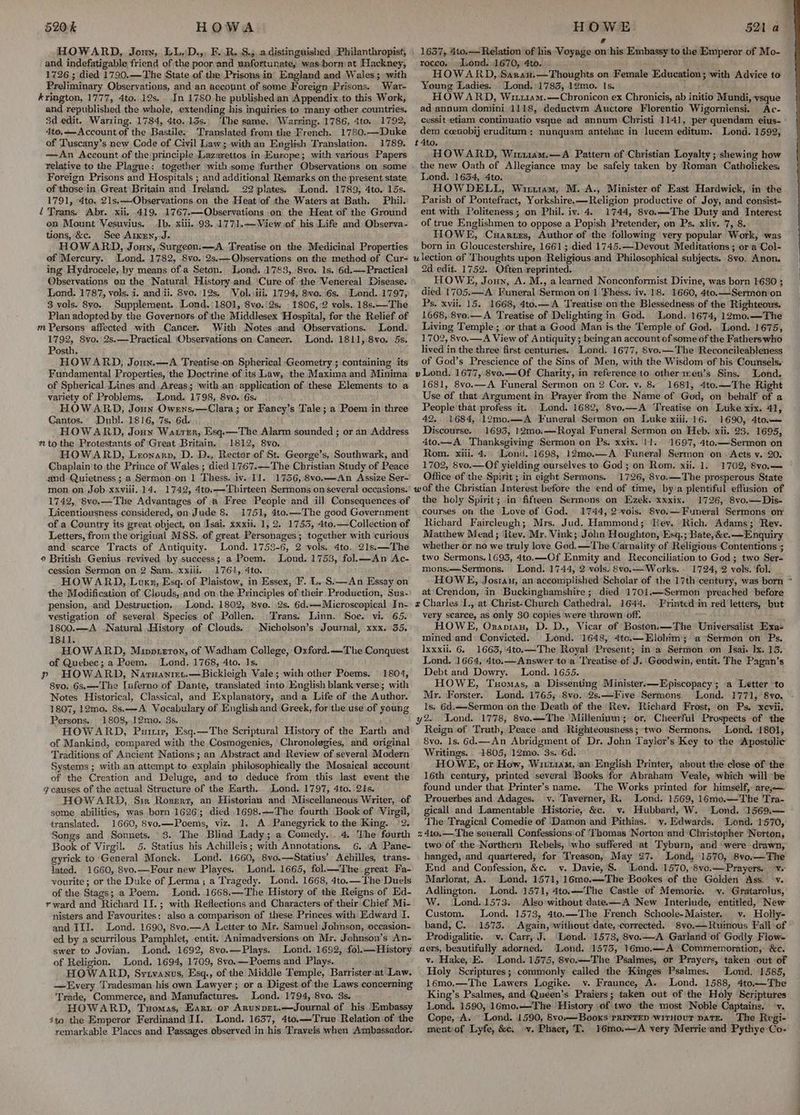520k HOWA HOWARD, Joun, LLsD.,, F.\R..S.5,.a.distinguished Philanthropist, (and indefatigable friend of the poor and unfortunate, wasborm at Hackney, 1726 ; died 1790.—The State of the Prisons in’ England and Wales; with Preliminary Observations, and an account of some Foreign Prisons. _War- krington, 1777, 4to. 12s... In 1780.he published an Appendix to this Work, and republished the whole, extending his inquiries to many other countries. 3d edit. Warring. 1784, 4to. 13s.. The same. Warring. 1786, 4to. 1792, 4to,—Account of the Bastile. Translated from the French. 1780.—Duke of Tuscany’s new Code of Civil Law; with an English Translation. 1789. —An Account.of the principle Lazarettos in Europe; with various Papers relative to the Plague: together with some further Observations on some Foreign Prisons and Hospitals ; and additional Remarks on the present state of those'in Great Britain and Ireland. 22 plates. dLond. 1789, 4to. 15s. 1791, Ato. 2is,—Observations on the Heatiof the Waters at Bath. Phil. “Trans. Abr. xii, 419. 1767.—Observations on the Heat of the Ground on Mount Vesuvius. Ib. xiii. 93. 1771.+—Wiew of his Life and Observa- tions, &c. See Aren,.J. HOWARD, Joun, ‘Surgeon.—A Treatise on the Medicinal Properties of Mercury. Lond. 1782, 8vo. 2s.—QObservations on the method of Cur- ing Hydrocele, by means of a Seton. Lond, 1783,. 8voe. 1s. 6d.—Practical Observations on the Natural History.and ‘Cure of the Venereal Disease. Lond. 1787, vols. i. and ii. 8vo. 12s. Vol. \iii. 1794, 8vo. 6s... Lond..1797, 3 vols. 8yo. Supplement. Lond. 1801, Svo.'2s, - 1806, 2 vols. 18s.—The Plan adopted by the Governors. of the Middlesex Hospital, for the Relief of m Persons affected with Cancer. (With Notes and Observations. Lond. 1792, 8vo. 2s.—Practical ‘Observations on Cancer. Lond. 1811, 8vo. 5s. Posth. HOWARD, Joun.—A Treatise-on Spherical Geometry ; containing its Fundamental Properties, the Doctrine of its Law, the Maxima and Minima of Spherical Lines and. Areas; ‘with an, application of these Elements to a variety of Problems, Lond. 1798, 8vo. 6s. HOWARD, Joun Owrns.,—Clara; or Fancy’s Tale; a Poem in three Cantos. Dubl. 1816, 7s. 6d. ‘ HOWARD, Jonny Watrer,. Esq-—The Alarm sounded ; or an Address to the Protestants of Great Britain. 1812, 8vo. HOWARD, Leronarn, D. D., Rector of St. George’s, Southwark, and Chaplain'to the Prince of Wales ; died 1767.—The Christian Study of Peace and. Quietness ; a Sermon.on 1 Thess. iv. 11. 1756, 8vo.—An Assize Ser- mon on Job xxviii. 14. 1742, 4to,—Tbirteen Sermons on‘several occasions. 1742, 8vo.—The Advantages of a Free People and ill Consequences of Licentiousness considered, on Jude 8. 1751, 4to.—The good Government of a Country its great-object, on Isai. xxxii. 1, 2. 1755, 4to.—Collection of Letters, from the original MSS. of great Personages; together with ‘curious and scarce Tracts of Antiquity. Lond. 1753-6, 2 vols. 4to. 21s.—The © British Genius revived by success; a Poem. Lond. 1753, fol.—An Ac- cession Sermon on 2 Sam...xxill. 1761, 4to. HOWARD, Louxz, Esq. of Plaistow, in Essex, F. L. S.—An Essay on the Modification of Clouds, and on.the Principles of their Production, Sus- pension, and Destruction... Lond. 1802, 8vo. 2s. 6d.—Microscopical In- vestigation of several Species of Pollen. Trans. Linn. Soe. vi. 65. 1800.—A .Natural History..of Clouds. Nicholson’s Journal, xxx. 55. I8il. HOWARD, Mipprzt0n, of Wadham College, Oxford. —The Conquest of Quebec; a Poem. Lond, 1768, Ato. Is. p HOWARD, Narnanmt.—Bickleigh Vale; with other Poems. 1804, 8vo. 6s.—-The Inferno of Dante, translated into English blank verse; with Notes Historical, Classical, and Explanatory, anda Life of the Author. 1807, 12mo. 8s.—A Vocabulary of English and Greek, for the use of young Persons.. 1808,.12mo. 3s. HOWARD, Pusu, Esq.—The Scriptural History of the Earth and of Mankind, compared with the Cosmogenies, Chronolegies, and original Traditions of Ancient Nations; an Abstract and Review of several Modern Systems ; with an attempt to explain philosophically the Mosaical account of the Creation and Deluge, and to deduce from this last event the q7 causes. of the actual Structure of the Earth. Lond. 1797, 4to. 21s. HOWARD, Sim Rozerzr, an Historian and Miscellaneous Writer, of some abilities, was born 1626; diced .1698.—The fourth Book of Virgil, translated. 1660, 8vo.—-Poems, viz. 1, A. Panegyrick tothe King. 2. Songs and Sonnets. 3. The Blind Lady; a Comedy. ..4, The fourth Book of Virgil. 5. Statius his Achilleis; with Annotations, 6. “A Pane- gyrick to General Monck. Lond. 1660, 8vo.—Statius’ Achilles, trans- lated. 1660, 8vo.—Four new Playes. Lond. 1665, fol.—-The great Fa- vourite; or the Duke of Lerma; a Tragedy. Lond. 1668, 4to.— The Duels of the Stags; a Poem. Lond. 1668.—The History of the Reigns of Ed- rward and Richard IJ.; with Reflections and Characters of their Chief Mi- nisters and Favourites; also a comparison of these Princes with Edward I. and III. Lond. 1690, 8vo.—A Letter to Mr. Samuel Johnson, occasion- ed by ascurrilous Pamphlet, entit. Animadversions on Mr. Johnson’s An- swer to Jovian. Lond. 1692, 8vo.—Plays. Lond. 1692, fo}.— History of Religion. Lond. 1694, 1709, 8vo.—Poems and Plays. HOWARD, Sytvanus, Esq., of the Middle Temple, Barrister-at Law. —Every Tradesman his own Lawyer; or a Digest of the Laws concerning Trade, Commerce, and Manufactures. Lond. 1794, 8vo. 3s, HOWARD, Tuomas, Eart or AnunpeLt.—Journal of his Embassy sto the Emperor Ferdinand II. Lond. 1637, 4to.—True Relation of ‘the HOWE 521 a@ e 1637, 4to,— Relation of his Voyage on his Embassy to the Emperor of Mo- rocco. Lond. 1670, 4to. HOWARD, Sarau.—Thoughts on Female Education; with Advice to Young Ladies. ‘Lond.:1783, 12mo. Is. HOWARD, Wi1114m.—Chronicon ex Chronicis, ab initio Mundi, vsque ad annum domini 1118, deductvm Auctore Florentio Wigorniensi. Ac- cessit etiam continuatio vsque ad annum Christi 1141, per quendam eius- ' dem ccenobij eruditum: nunquam antehac in lucem editum. Lond. 1592, t 4to, HOWARD, Wir11am.—A Pattern of Christian Loyalty ; shewing how the new Oath of Allegiance may be safely taken by Roman Catholickes. Lond. 1634, 4to. HOWDELL, Wiruram, M. A., Minister of East Hardwick, in the Parish of Pontefract, Yorkshire. —Religion productive of Joy, and consist- ent with Politeness; on Phil. iv. 4. 1744, 8vo.—-The Duty and Interest of true Englishmen to oppose a Popish Pretender, on Ps. xliv. 7, 8. HOWE, Cuartirs, Author of the following very popular Work, was born in Gloucestershire, 1661; died 1745.— Devout Meditations ; or a Col- 2d edit. 1752. Often reprinted. HOWE, Joun, A. M., alearned Nonconformist Divine, was born 1630 ; died 1705.—_A Funeral Sermon on 1 Thess. ‘iv. 18. 1660, 4to.—Sermon on Ps. xvii. 15. 1668, 4to.—A Treatise on the Blessedness of the Righteous. 1668, 8vo.—A ‘Treatise of Delighting in Ged. Lond. 1674, 12mo.—The Living Temple; or that a Good Man is the Temple of God. Lond. 1675, 1702, 8vo.—A View of Antiquity ; being an account of some of the Fathers who lived in the three first centuries. Lond. 1677, 8vo.— The Reconcileableness of God’s Prescience of the Sins of Men, with the Wisdom of his Counsels. v Lond. 1677, 8vo.—Of Charity, in reference to othermen’s Sins. Lond. 1681, 8vo.—A Funeral Sermon on 2 Cor. v. 8« 1681, 4to.—The Right Use of that Argument in’ Prayer from the Name of God, on behalf of a People that profess it. Lond. 1682, 8vo.—A Treatise on Luke xix. 41, 42. 1684, 12mo.—A Funeral Sermon on Luke xiii.-16. 1690, 4to.— Discourse. 1693, 12mo.—Royal Funeral Sermon on Heb. xii. 23. 1695, 4to.—A Thanksgiving Sermon on Ps. xxix. !1. 1697, 4to.—Sermon on Rom. xiii. 4. Lond. 1698, 12mo.—A Funeral Sermon on Acts v. 20. 1702, 8vo.—Of yielding ourselves to God ; on Rom. xii. 1. 1702, 8vo.—— Office of the Spirit; in eight Sermons. 1726, 8vo.—The prosperous State the holy Spirit; in fifteen Sermons on Ezek. xxxix. 1726, 8vo.—Dis- courses on the Love of God. 1744, 2 vols. Svo.—Funeral Sermons on Richard Faircleugh; Mrs. Jud. Hammond; Kev. Rich. Adams; Rev. Matthew Mead; Rev. Mr. Vink; John Houghton, Esq.; Bate, &c. —Enquiry whether or no we truly love God. —The Carnality of Religious Contentions ; two Sermons, 1693, 4to.—Of Enmity and Reconciliation to God; two Ser- mons.—Sermons. Lond. 1744, 2 vols. 8vo.— Works. 1724, 2 vols. fol. HOWE, Jostau, an accomplished Scholar of the 17th century, was born ~ at Crendon, in Buckinghamshire; died 1701.—Sermon ‘preached before Printed in red letters, but very scarce, as only 30 copies were thrown off. HOWE, Ozanraun, D. D., Vicar of Boston.—The Universalist Exa- mined and Convicted. Lond. 1648, 4tc.—Elohim'; a-Sermon on Ps, Ixxxil. 6. 1663, 4to.—The Royal ‘Present; in a Sermon on Isai. Ix. 13. Lond. 1664, 4to.— Answer toa Treatise of J. Goodwin, entit. The Pagan’s Debt and Dowry. Lond. 1655. HOWE, Tuomas, .a Dissenting Minister. —Episcopacy; a Letter ‘to Mr. Forster. Lond. 1765, .8vo. 2s.—Five Sermons. Lond. 1771, 8vo. ls. 6d.—-Sermon:on the Death of the Rev. Richard Frost, on Ps, xcevii. Lond. 1778, 8vo.—The ‘Millenium; or, Cheerful Prospects of the Reign of Truth, Peace and Righteousness; two Sermons. Lond. 1801, 8vo. 1s. 6d.—An Abridgment of Dr. John Taylor’s Key to the Apostolic Writings. 1805, 12mo. 3s. 6d. HOWE, or How, Wic11am, an English Printer, about the close of the 16th century, printed several Books for Abraham Veale, which will ‘be found under that Printer’s name. The Works printed for himself, are,— Prouerbes and Adages. v. Taverner, R. Lond. 1569, 16mo.—The Tra- gicall and Lamentable Historie, &c. v. Hubbard, W. Lond. 1569.— The Tragical Comedie of Damon and Pithias. vy. Edwards. Lond. 1570, two of the Northern Rebels, who ‘suffered at Tyburn, and were drawn, hanged, and quartered, for Treason, May 27. Lond, 1570, 8vo.—The End and Confession, &c. vy. Davie,’S.. Lend. 1570, 8vo.—Prayers. -v. Marlorat, A. -Lond. 1571, 16me.—The Bookes of the Golden Ass. ‘vy. Adlington. Lond. 1571, 4to.—The Castle of Memorie. -v. Gratarolus, W. Lond. 1573. Also’without date.—A New Interlude, entitled, New Custom. Lond. 1573, 4to.—The French Schoole-Maister. v. Holly- band, C. 1573. Again, without date, corrected. 8vo.—Ruinous Fall -of Prodigalitie. ‘v. Carr, J. Lond. 1573, 8vo.——A Garland of Godly Flow- aers, beautifully adorned. ‘Lond. 1575, 16mo.—A Commemoration, &c. v. Hake, E. Lond. 1575, 8vo.——The ‘Psalmes, or Prayers, taken out of Holy Scriptures; commonly called the ‘Kinges Psalmes. ‘Lond. 1585, 16mo.—The Lawers Logike. vy. Fraunce, A. Lond. 1588, 4to.—The King’s Psalmes, and Queen’s Praiers; taken out of the Holy Scriptures Lond. 1590, 16mo.—-The History of two the most Noble Captains. -v. Cope, A. ” Lond. 1590, 8vo—Booxs PRINTED witHouT patr. The Regi-