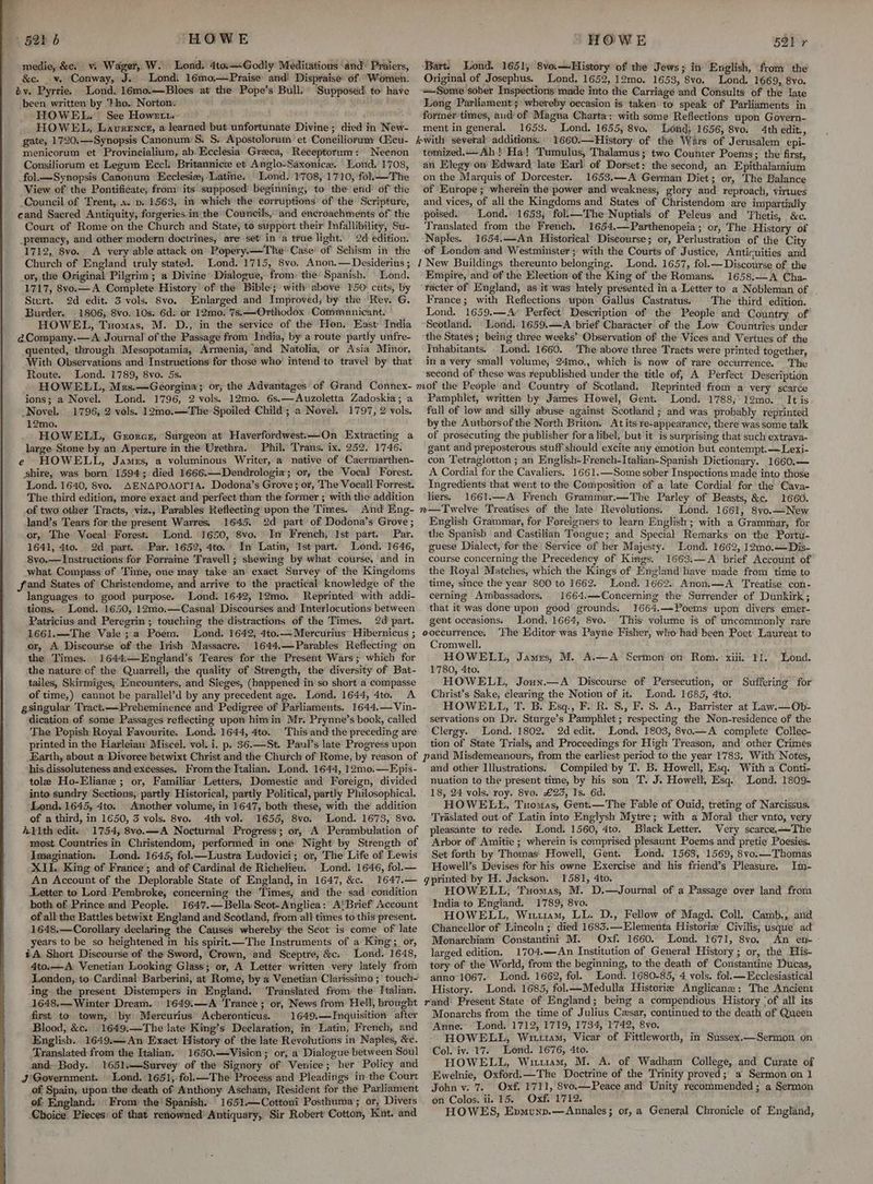 medie, &es vi Wager, W. Lond. 4to.—Godly Meditations and Praiers, &c. .v. Conway, J. Lond: 16mo;—Praise and! Dispraise’ of ‘Women. by. Pyrrie. Lond. 16mo.—Bloes at the Pope’s Bull. ‘Supposed\ to: have been. written by ‘Pho. Norton, HOWEL. See Howert. HOWEL, Laurence, a learned but unfortunate Divine; died in New- gate, 1720.—Synopsis Canonum:S. S. Apostolorum et Coneiliorum Aicu- menicorum et Provincialium, ab. Ecclesia Graeca, Receptorum: Neenon Consiliorum et Legum Eccl. Britannice et Anglo-Saxonice. Lond. 1708, _fol.—Synopsis Canonum Ecclesie;-Latine. Lond. 1708, 1710, fol.—The View of the Pontificate, from its supposed beginning, to the erid’ of’ the Council of Trent, s. p. 1563, in which’ the corruptions’ of the: Scripture, cand Sacred Antiquity, forgeries. in the Councils, and encroachments of the Court of Rome on the Church and State, to support their Infallibility, Su- _premacy, and other modern doctrines, are set in a true light. 2d: edition. 1712, 8vo. <A very able attack on Popery.—-The Case’ of Schism in the Church of England truly stated. Lond. 1715, 8vo., Anon.— Desiderius ; or, the Original Pilgrim; a Divine Dialogue, from: the’ Spanish. Lond. 1717, 8vo.—A Complete History of the Bible‘; witl above 150: cuts, by Sturt. 2d edit. 3 vols. Svo. Enlarged and Improved; by the ‘Rev. G. Burder. 1806, 8vo. 10s. 6d: or 12mo. 7s. —Orthodox Communicant. HOWEL, Tuomas, M. D., in the service of the Hon. East India @Company.—A Journal of the Passage from India, by a route partly unfre- quented, through Mesopotamia, Armenia, and Natolia, or Asia Minor, With Observations and Instructions for those who’ intend to travel by that Route. Lond. 1789, 8vo. 5s. HOWELL, Mrs.—Georgina; or, the Advantages of Grand Connex- ions; a Novel. Lond. 1796, 2 vols. 12mo. 6s.—Auzoletta Zadoskia; a Novel. 1796, 2 vols. 12mo.—The Spoiled: Child’; a Novel. 1797, 2 vols. 12mo. HOWELL, Gerorcz, Surgeon at Haverfordwest.—On Extracting a large Stone by an Aperture in the Urethra. Phil. Trans. ix. 252. 1746. e HOWELL, James, a voluminous Writer, a native of Caermarthen- shire, was born 1594; died 1666.—Dendrologia; or, the Vocal Forest. Lond. 1640, 8vo. AENAPOAOTIA. Dodona’s Grove; or, The Vocall Forrest. The third edition, more exact and perfect than the former ; with the addition of two other Tracts, viz., Parables Reflecting upon the Times. And Eng- land’s Tears for the present Warres. 1645. 2d part of Dodona’s Grove; or, The Vocal Forest. Lond. 1650, 8vo. In French, Ist part. Par. 1641, 4to. 2d part. Par. 1652, 4to. In Latin, Ist part. Lond. 1646, 8vo.—Instructions for Forraine Travell; shewing by what course, and in what Compass of Time, one may take an exact Survey of the Kingdoms fand States of Christendome, and arrive to the practical knowledge of the languages to good purpose. Lond. 1642, 12mo. Reprinted with addi- tions. Lond. 1650, 12mo0.—Casual Discourses and Interlocutions between Patricius and Peregrin ; touching the distractions of the Times. 2d! part. 1661.—The Vale ; a Poem. Lond. 1642, 4to.—Mercurius’ Hibernicus ; or, A Discourse of the Irish Massacre. 1644.—Parables Reflecting on the Times. 1644:—England’s Teares for the Present Wars; which for the nature of the Quarrell, the quality of Strength, the diversity of Bat- tailes, Skirmiges, Encounters, and Sieges, (happened in so short a compasse of time,) cannot be parallel’d by any precedent age. Lond. 1644, 4to. A gsingular Tract.—-Preheminence and Pedigree of Parliaments. 1644.—Vin- dication of some Passages reflecting upon himin Mr. Prynne’s book, called The Popish Royal Favourite. Lond. 1644, 4to. This and the preceding are printed in the Harleian Miscel. vol. i. p. 36.—St. Paul’s late Progress upon Bart. Lond. 1651, 8vo—History of the Jews; in English, from the Original of Josephus. Lond. 1652, 12mo. 1653, 8vo. Lond. 1669, 8vo. =Some sober Inspections made into the Carriage and Consults of the late Long Parliament; whereby occasion is taken to speak of Parliaments in former times, and of Magna Charta: with some Reflections upon Govern- ment in general. 1653. Lond. 1655, 8vo, ‘Lond; 1656, 8vo. 4th edit., 1660.—History of the Wars of Jerusalem epi- tomized.— Ah ! Ha! Tumulus, Thalamus; two Counter Poems; the first, an Elegy on Edward late Earl of Dorset: the second, an Epithalamium on the Marquis of Dorcester. 1653.—A German Diet; or, The Balance of Europe ; wherein the power and weakness, glory and reproach, virtues and vices, of all the Kingdoms and States of Christendom are impartially poised. Lond. 1653, fol.—The Nuptials of Peleus and Thetis, &c. Translated from the French. 1654.—Parthenopeia; or, The History of Naples. 1654.—An Historical Discourse; or, Perlustration of the City of London and Westminster; with the Courts of Justice, Anticuities and 1 New Buildings thereunto belonging. Lond. 1657, fol.—Discourse of the Empire, and of the Election of the King of the Romans. 1658.—A Cha- racter of England, as it was lately presented in a Letter to a Nobleman of . France; with Reflections upon’ Gallus Castratus. The third edition. Lond. 1659.—A’ Perfect Description of the People and Country of Scotland. Lond. 1659.—A brief Character of the Low Countries under the States; being three weeks’ Observation of the Vices and Vertues of the Inhabitants. Lond. 1660. The above three Tracts were printed together, in a very small volume, 24mo., which is now of rare occurrence. The second of these was republished under the title of, A Perfect Description Pamphlet, written by James Howel, Gent. Lond. 1788; 12mo. It is full of low and silly abuse against Scotland ; and was probably reprinted by the Authorsof the North Briton. At its re-appearance, there was some talk of prosecuting the publisher for a libel, but it is surprising that such extrava- gant and preposterous stuff should excite any emotion but contempt.—Lexi- con Tetraglotton ; an English-French-Italian-Spanish Dictionary. 1660.— A Cordial for the Cavaliers. 1661.—Some sober Inspections made into those Ingredients that went to the Composition of a late Cordial for the Cava- liers, 1661.—A French Grammar.—The Parley of Beasts, &c. 1660. n—Twelve Treatises of the late Revolutions. Lond. 1661, 8vo.—New English Grammar, for Foreigners to learn English; with a Grammar, for the Spanish and Castilian Tongue; and Special Remarks on the Portu- guese Dialect, for the’ Service of her Majesty. Lond. 1662, 12mo0.—Dis- course concerning the Precedency of Kings. 1663.—A brief Account of the Royal Matches, which the Kings of England have made from time to time, since the year 800 to 1662. Lond. 1662. Anon,—A ‘Treatise con- cerning Ambassadors. 1664.—Concerning the Surrender of Dunkirk; that it was done upon good grounds. 1664.—Poems upon divers emer- gent oceasions.. Lond. 1664, 8vo. This. volume is of uncommonly rare ooccurrence. ‘Fhe Editor was Payne Fisher, who had been Poet Laureat to Cromwell. HOWELL, James, M. A.—A Sermon on Rom. xiii. 11. 1780, 4to. a HOWELL, Joun.—A Discourse of Persecution, or Suffering for Christ’s Sake, clearing the Notion of it. Lond. 1685, 4to. HOWELL, T. B. Esq., FP. R. S., F. S. A., Barrister at Law.—Ob- servations on Dr. Sturge’s Pamphlet; respecting the Non-residence of the Clergy. Lond. 1802. 2d edit.' Lond. 1803, 8vyo.—A complete Collec- tion of State Trials, and Proceedings for High Treason, and other Crimes Lond. his. dissoluteness and excesses. From the Italian. Lond. 1644, 12mo0.—Epis- tole Ho-Eliane ; or, Familiar Letters, Domestic and Foreign, divided into sundry Sections, partly Historical, partly Political, partly Philosophical. Lond. 1645, 4to. Another volume, in 1647, both these, with the addition of a third, in 1650, 3 vols. 8vo. 4th vol. 1655, 8vo. Lond. 1673, 8vo. 41th edit. Imagination. Lond. 1645, fol.—Lustra Ludovici; or, The Life of Lewis XII. King of France; and of Cardinal de Richelieu. Lond. 1646, fol.— An Account of the Deplorable State of England, in 1647, &c. 1647.— Letter to Lord Pembroke, concerning the Times, and the sad condition both of Prince and People. 1647.—Bella Seot-Anglica: A'Brief Account of all the Battles betwixt England and Scotland, from all times to this present. 1648.—Corollary declaring the Causes whereby the Scot is come of late years to be so heightened in his spirit.—The Instruments of a King; or, iA Short Discourse of the Sword, Crown, and Sceptre, &c: Lond. 1648, 4to.—A. Venetian Looking Glass; or, A Letter written very lately from Londen, to Cardinal Barberini, at Rome, by a Venetian ‘Clarissimo ;' touch- ing the present Distempers in England. Translated from: the’ Italian. 1648.— Winter Dream. 1649.:—A Trance ; or, News from Hell, brought first to town, by Mercurius Acheronticus. 1649.—Inquisition after Blood, &c. 1649:—The late King’s Declaration, in Latin, French, and English. 1649.—An Exact History of the late Revolutions in Naples, &c. Translated from the Italian. 1650.—Vision; or, a Dialogue between Soul and Body. 1651.—Survey of the Signory of Venice; her Policy and J'Government. Lond. 1651, fol.—The Process and Pleadings in the Court of Spain, upon the death of Anthony Ascham, Resident for the Parliament of England. Fronp the’ Spanish. 1651.—Cottoni Posthuma; or, Divers Choice. Pieces: of that. renowned’ Antiquary, Sir Robert Cotton, Kut. and and other Illustrations. Compiled by T. B. Howell, Esq. With a Conti- nuation to the present time, by his son T. J. Howell, Esq. Lond, 1809- 18, 24 vols. roy. 8vo. £23, Is. 6d. HOWELL, Tuomas, Gent.—The Fable of Ouid, treting of Narcissus. Traslated out of Latin into Englysh Mytre; with a Moral ther ynto, very pleasante to réde. Lond. 1560, 4to. Black Letter. Very scarce,—The Arbor of Amitie ; wherein is comprised plesaunt Poems. and pretie Poesies. Set forth by Thomas Howell, Gent. Lond. 1568, 1569, 8vo.—Thomas Howell’s Devises for his owne Exercise and his friend’s Pleasure. Im- gprinted by H. Jackson. 1581, 4to. ; HOWELL, Tuomas, M. D.—Journal of a Passage over land from India to England. 1789, 8vo. HOWELL, Witiuam, LL. D., Fellow of Magd. Coll. Camb., and Chancellor‘of Lincoln ; died 168%.—Elementa Historie Civilis, usque ad Monarchiam Constantini M. Oxf. 1660. Lond. 1671, 8vo. An en- larged edition. 1704.—An Institution of General History ; or, the His- tory of the World, from the beginning, to the death of Constantine Ducas, anno 1067. Lond. 1662, fol. Lond. 1680-85, 4 vols. fol. —Ecclesiastical History. Lond. 1685, fol.—Medulla Historiz Anglicane; The Ancient rand Present State of England; being a compendious History ‘of all its Monarchs from the time of Julius Cesar, continued'to the death of Queen Anne. Lond. 1712, 1719, 1734, 1'742, 8vo. HOWELL, Witttam, Vicar of Fittleworth, in Sussex.—Sermon on Col. iv. 17. Lond. 1676, 4to. HOWELL, Witusm, M. A. of Wadham College, and Curate of Ewelnie, Oxford. —The Doctrine of the Trinity proved; a Sermon on 1 John v. 7. Oxf. 1711, 8vo.—Peace and Unity recommended ; a Sermon on Colos. ii. 15, Oxf. 1712. HOWES, Epvmunp.—Annales; or, a General Chronicle of England,