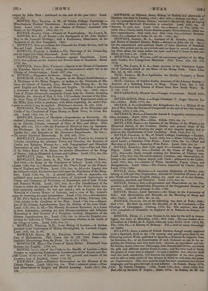 HOWE. sbeguny by John Stow: continued to the end-of the year 1631. 1631, fol. J got, HOWES, Rev. Francis, A. M., of Trinity College, Cambridge.— Miscellaneous Poetical Translations. To which is added, a Latin Prize Essay. Lond. 1806, 8vo, 4s. 6d:—Satires of Persius; translated with Notes, on the Original. 1809, 8vo. 7s. HOWES, Rozerz, Gent.—History of Framlingham. See Laver, R. HOWES, Rey. T., of Exeter.—An Abridgment of Dr. John Taylor's Key to the Apostolic Writings; with a, Preliminary Dissertation on the Scriptures of the New Testament. 1806. t HOWETT, Sasuurri.—Some few Proposals for Public Service, both by Sea and Land. Lond. 1689, 4to. HOWGIL, Francis, a Quaker,—The Dawnings of the Gospel-day, and its Light and Glory discouered. . Lond. 1676, fol. HOWGRAVE, Francts.—Rumour against Inoculation. Lond. 1724, 8vo.——Essay on the Ancient and Present State of Stamford. Stamf. 1726, 4to. HOWICK, Ricur Hon. Viscounr.—Speech in the House of Commons on Thursday, March 26, 1807; stating the circumstances which led to the Change of Administration. Lond. 1807, 8vo. % HOWIE.—Biographia Scoticana. Glasg. 1781, Svo. HOWISON, James, M.,D., Surgeon on the Bengal Establishment.— A Dictionary of the Malay Tongue; as spoken in the Peninsula of Ma- lacca, the Islands of Sumatra, Java, Borneo, Pulo-Pinang, &c, In two parts, English and Malay, and Malay and English. To which is prefixed, a Grammar of the Malay. Language. Lond. 1801, 4to. 1805, 4to.— Case of Pthisis Pulmonalis completely Cured, from the Patient breathing Mephitic Air. Annals of Med. ii. 324. 1797.—Some Account of the Elas- tic Gum Vine, of Prince of Wales’ Island; and of. Experiments made on the Milky Juice which it produces; with Hints respecting the useful Pur- ¥ poses to which it may be applied. Nicholson’s Journal, iii. 534, 1800. HOWISON, Wixiam, Esq.—An Investigation of the Principles and Credit.of the Circulation of Paper Money, or Bank Notes, in Great Bri- tain. Lond. 1803, 8vo. 1s. 6d. HOWLDY, Tuomas, of Hereford—Experiments on Electricity. Ni- .—cholson’s Journal, xxxvi. 198. 1813.—Influence of Atmospheric Moisture on an Electric Column, composed of Discs of Zinc and Silver. Phil. Mag. xliii. 241. 1814.—On the Fracture of Electrical Jars, by Spontane- ous Discharges. Ib. xlvi. 205. 1815.—On the Franklinian Theory of the Leyden Jar; with Remarks on Mr. Donovan’s Experiments. Ib. 401.— -as On certain Electrical Phenomena. Ib. xlvii. 285. 1816. HOWLETT, Bartnotomew.—A Selection of Views in the County of Lincoln, comprising the principal Towns and Churches, the Remains of Castles and Religious Houses, &c. ; with Topographical and Historical Descriptions of each View. of the Abbey Royal of St. Denys, the ancient Mausoleum of the Kings of France; with an Historical Account, and 6 plates. Lond. 1811, 4to. 16s. HOWLETT, Joun. See Parsons, R. HOWLETT, Rev. Joux, A. B., Vicar of Great Dunmow, Essex ; died 1804.—An Essay on the Population of Ireland. Lond. 1776, 8vo. 2Lond. 1786, 8vo. 1s,—Examination of Dr. Price’s Essay on the Popula- tion of England and Wales. Lond. 1781, S8vo. 2s. 6d.—An Inquiry into the Influence which Enclosures have had upon the Population of this King- dom. Lond. 1786, 8vo. 1s. A second edition, with an Appendix, was 521s Lond. _ HUAR 5224 HOWSON, or Howson, Joun Bishop ‘of Oxford, and aft : : terw: Durham, was born in London, 1556; died 1631.—Sermon (on “beg i 12, 13.) preached at Paules Crosse; wherein is discoursed, that all vain and selling of Spirituall Promotion is ynlawfull. Lond. 1597, 4to. 2d 6 Sermon, on same text. Lond. 1598, 4to.—Sermon on Psa. iii 1602, 4to.— Thesis, tertia Uxore dimissa propter Fornicationem, ‘aliand te licet superinducere. Oxf. 1602, 8vo. Oxf. 1606, 8vo.—Certain Sermons, | 1622, 4to.—Sermon on Luke xii. 41, 42. 1661, 4to. ; HOWSON, Roserr, M. A., Lecturer of St. Nicholas, Cole Abbey. and Rector of Stanford Deanly, Berks. —Sermon on John xiii. 34. 4to,— On the unparalleled and untimely Death of John Harrison of Bradfield Berks, who pulled out his own bowels and cut them in several pieces. ake ing them about the room before his eyes, and lived 11 hours in that con- ete ees i. 18. 1703, 8vo. CAs ET N, Carr. Warrer.—Of an uncommon agitation - uote Needle, in a Voyage from Maryland. Phil. ated Aes vi a8 39. ; HOY, Mr. James, F. L. S.—Some Account of the Trichiurus rus of Linnzus, found on the Shore of the Moray Frith. Soc. vol. xi. 210. 1813. HOY, Tuomas, M. D.—Agathocles, the Sicili : Bi A op «= 3 g Sicilian Usurper; a Poem. HOY, Tuomas, of Gordon Castle, Associate of the Linnean Society. — Account of a Spinning Limax, or Slug. Trans. Linn. Soc. i. 183 &— Account of two new Genera of Plants from New South Wales. Ib. ii, 346. 1793. ; HOYARSABAL, Martin vz.—Voyages Avantureux. 8yvo. HOYELSINUS, Perr. a.—Regis Christiani V. i tine redditz. Hafn. 1710, 4to. 7 a HOYER, J. G.—Geschichte der Kriegskunst, &c. i. e. History of the Art of War, from the first use of Gunpowder to the end of the 18th century. Gotting. 1800, 2 vols. 8vo. 5 HOYERUS, Micu.—Flammulz Amoris §. Augustini, versibus et icon- €ibus exornate. Antw. 1629, 12mo. HOYLAND, Rev. Mr.—Odes. Edinb. 1785, 4to. 1s. HOYLAND, Joun.—An Epitome of the History of the World.—An Historical Survey of the Customs, Habits, and present State of the Gypsies ; designed to develope the origin of this singular people, and to promote.the Amelioration of their Condition. York, 1816, 8vo. 7s. HOYLE, Cuanues, A. M., of Trinity College, Cambridge.—Exodus; an Epic Poem, in 13 Books. Lond. 1802, 8vo.—Moses Viewing the Pre. mised Land; a Seatonian Prize Poem. . Lond. 1804, 4to. 1s.—Paul and Barnabas at Lystra; a Seatonian Prize Poem. Lond. 1806, 4to. 2s. Leptu- Trans, Linn, Bourd. 1633, Piquet. Lond. 1744, 8vo.—Treatise on the Game of Brag. Lond. 1751, 8vo.—An Essay towards making the Doctrine of Chances easy. Lond. 1754, 8vo. 10s. 6d.—Calculations, Cautions, and Observations, re- lating to the various Games played with Cards: addressed to the Ladies. Lond. 1761, 8vo. 1s.—Games of Whist, Quadrille, Piquet, Chess, and Backgammon. Lond. 12mo.—His Games, improved by Charles Jones Lond. 1779, 12mo. : HOYLE, Joun, Musician.—A complete Dictionary of Music; con- taining a full and clear Explanation, divested of Technical Phrases, of all Plenty and Cheapness of Provisions, of Population, and of both Private and National Wealth. Lond. 1787, 8vo..2s.—The Insufficiency of the Causes to which the Increase of the Poor, and of the Poor’s Rates, have been commonly ascribed: the true one stated; with an Inquiry into the Mortality of Country Houses of Industry, and a view of Mr. Acland’s yplan for rendering the poor independant. _Lond. 1788, 8vo.—Examination of Mr. Pitt’s Speech in the House of Commons, on Friday, February 12th, 1796, relative to the Condition of the Poor. Lond. 1796; 8vo.—Disper- sion of the Gloomy Apprehensions, from the Decline of the Corn Trade. Lond. 1797, 8vo. 1s. 6d.—The Monthly Reviewers Reviewed, in a Letter to those Gentlemen; pointing out their Misrepresentations and fallacious Reasonings in their Account of a Pamphlet, entitled, Dispersion of the Gloomy Apprehensions, &c. Lond. 1798, 8vo. 1s, 6d.——An Enquiry con- cerning the Influence of Tithes upon Agriculture, whether in the hands of the Clergy.or Laity, Lond. 1801, 8vo. 3s. z HOWLEY, Wit1rasm, D.D., Lord Bishop of London.—A Sermon preached at the Convocation of Bishop Huntingford, in Lambeth Chapel. Lond. 1802, 4to. 1s. 6d. HOWMAN, Roger, M. D,, Physician, Norwich,—A Remarkable Case of Hydrophobia. _ Phil. Trans. Abr. iii, 153. 1684. Fatal.—Re- “markable Hemorrhage from the Penis. Ib, vi. 674. 1724. HOWORTH, Mrs.—The Poems of Baron Haller. Translated from German into English. 1794, 8vo. HOWSE, Isaac, one of the Clerks to the Sheriffs of London.—Short Treatise to explain the Fundamental Constitutions of the Mayors and She- ariffs Courts of the city of London; and the grounds and reasons of the Common Law of England. . Lond. 1729, fol. HOWSHIP, Joxuy.—Practical. Observations on the Diseases of the Urinary Organs. Lond, 1816, 8vo. 16s. With 4 coloured plates.— Prac- tical Observations in Surgery and Morbid Anatomy. 18s, speculative, practical, and historical. Lond. 1791, 8vo. 3s. HOYLE, Tuomas, Jun.—Experiments and Observations on the Pre. paration, and some Remarkable Properties of the Oxygenated Muriate of Pot-Ash. Nicholson’s Journal, ii. 290. 1798. HOYTE, Henry, Land Surveyor.—An Essay on the Conversion of Soils: with Observations and Remarks on the Breeding of Sheep and other Cattle. Lond. 1801, 4to. 2s, 6d. ; HOZIER, Cuarxes, son of the following, was born at Paris, 1640; died 1732. He drew up, under the direction of M. de Caumartin.—The Chalons, 1673, fol. His nephew, who’ died 1767, compiled—L’ Armorial; ou Registres de la Noblesse de France. 10 vols. fol. HOZIER, Perrer nv’, a man famous in his time for his skill in Genea- logies, was born at Marseilles, 1592; died 1660. He was Author of, — Chevaliers de Ordre du S, Esprit, eréez par Loys XIII. 1619. 1619, fol. Par. 1634, fol.— A History of Brittany. Fol.—And of many Genealogi- cal Tables. HUARTE, Joun, a native of French Navarre, though usually supposed to be a Spaniard, lived in the 17th century, and gained great fame by the ifollowing curious Work, published in Spanish,—Examen de Ingenios Nara las Sciencias, &c.; or an Examination of such Geniuses as are fit for ac- quiring the Sciences, and were born such: wherein, by marvellous and use- ful Secrets, drawn from true Philosophy, both Natural and Divine, are shown the gifts and different abilities found in men; and for what kind of Study the genius of every man is adapted: in such a manner, that whoever shall read this book attentively, will discover the properties of his own genius, and be able to make choice of that Science in which he will make the greate est Improvement. This once popular book has been translated into several In French. Pamp. 1578, 1580. Leyd. 1591, 8voa. Antv. 1593, 8vo. Amst, 1672. In Italian, da M. Ca. By Gabriel Chappius. Best edit. by Savinien d’ Alquie.