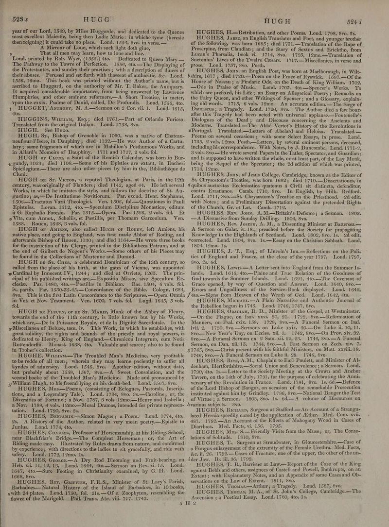 523 s HUGG. year of our Lord, 1549, by Miles Huggarde, and dedicated to the Quenes most excellent Maiestie, being then Ladie Marie: in whiche tyme (heresie then reigning) it could take no place. Lond. 1554, 8vo. in verse. — A Mirrour of Loue, which such light doth giue, $s That all men may learn, how to loue and liue. Lond. printed by Rob. Wyer, (1555,) 4to. Dedicated to Queen Mary.— The Pathway to the Towre of Perfection. 1556, 4to.—The Displaying of the Protestantes, and sundry their practises ; with a description of diuers of their abuses. Perused and set furth with thassent of authoritie, &c. Lond. 1556, 16mo. This book was printed without the Author’s name, but is ascribed to Hluggard, on the authority of Mr. T. Baker, the Antiquary. It acquired considerable importance, from being answered by Lawrence Humphries, and other eminent reformers——A Short Treatise, in meter, vpon the cxxix. Psalme of Dauid, called, De Profundis. Lond. 1556, 4to. t HUGGET, Anrnony, M. A.—Sermon on 2 Cor. vii. 1. Lond. 1615, 4to. HUGGINS, Wirriam, Esq.; died 1761.—Part of Orlando Furioso. Translated from the original Italian. Lond. 1758, 8vo. HUGH. See Hueo. HUGH, Sz., Bishop of Grenoble in 1080, was a native of Chateau- neuf-sur-l'Isere, in Dauphiny ; died 1132.—-He was Author of a Cartu- lary ; some fragments of which are in Mabillon’s Posthumous Works, and in Allard’s Memoirs of Dauphiny. 1711 and 1727, 2 vols. fol. HUGH or Crvuni, a Saint of the Romish Calendar, was born in Bur- wgundy, 1023; died 1108.—Some of his Epistles are extant, in Dacheri Spicilegium.—There are also other pieces by him in the, Bibliothéque de Cluni. HUGH pz Sr. Vicror, a reputed Theologian, at Paris, in the 12th century, was originally of Flanders; died 1142, aged 44, He left several Works, in which he imitates the style, and follows the doctrine of St. Au- ‘gustine; as,—De Institutione Novitiorum. Par. excud. Henr. Stephanus, 1506.—Tractatus Varii Theologici. Ven. 1506, fol.—Questiones in Pauli Epistolas. Lovan. 1512, 4to.—Speculum Disciplinze Monastice, editum a G. Raphalio Foresio. Par. 1515.—Opera. Par. 1526, 2 vols, fol. Et » Vita, cum Annot., Scholiis, et Postillis, per Thomam Garzonium. Ven. 1588. Rouen, 1648, 3 vols. fol. HUGH or Amrens, also called Hue or Roven, left Amiens, his native place, and going to England, was first made Abbot of Roding, and afterwards Bishop of Rouen, 1130; and died 1164,—He wrote three books for the instruction of his Clergy, printed in the Bibliotheca Patrum, and at the end of Guibert de Nogent’s Works.—Some others of his Pieces may be found in the Collections of Martenne and Durand. HUGH pe Sz, Curr, a celebrated Dominican of the 13th century, so called from the place of his birth, at the gates of Vienne, was appointed w Cardinal by Innocent IV., 1244; and died at Orvieto, 1263. The prin- cipal of his published writings are,—Expositio Missz, sive Speculum Ec- clesie. Par. 1480, 4to.—Postille in Bibliam. Bas. 1504, 6 vols. fol. iy. partib. Par. 1550-35-45.—Concordance of the Bible. Cologn. 1684, in Vet. et Nov. Testament, fol. ; HUGH pr Frerury, or pz St. Mariz, Monk of the Abbey of Fleury, towards the end of the 11th century, is little known but by his Works, which are,—De la Puissance Royale, et de la Dignité Sacerdotale. In the great solidity, the rights and bounds of the priestly and royal powers, is dedicated to Henry, King of England—Chronicon Integrum, cum Notis Rottendorffii. Monast. 1638, 4to, Valuable and scarce; also to be found in Troher’s collection. HUGHE, Wit11am.—The Troubled Man’s Medicine, very profitable to be redde of all men; wherein they may learne paciently to suffer all kyndes of aduersity. Lond. 1546, 8vo. Another edition, without date, but probably about 1558, 1567, 8vo.—A Sweet Consolation, and the second booke of the Troubled Man’s Medicine. Made and pronounced by y William Hugh, to his freend lying on his death-bed. Lond. 1567, 8vo. HUGHES, Mrs—Poems, (consisting of Eclogues, Pastorals, Inscrip- tions, and a Legendary Tale). Lond. 1784, 8vo. 3s.—Caroline; or, the Diversities of Fortune; a Nov. 1787, 3 vols. 12mo.—Henry and Isabella ; a Noy. 1788, 4 vols. 12m0.—Moral Dramas, intended for private represen- tation. Lond. 1790, 8vo. 3s. HUGHES, Bewsamin.—Simon Magus; a Poem. Lond. 1774, 4to. 2s, A History of the Author, related in very mean poetry.—Epistle to Junius, Lond. 1774, 4to. ; HUGHES, Cuanrtrs, Professor of Horsemanship, at his Riding-School, near Blackfriar’s Bridgee—The Compleat Horseman; or, the Art of Riding made easy. Illustrated by Rules drawn from nature, and confirmed by experience ; with directions to the ladies to sit gracefully, and ride with safety. Lond. 1772, 12mo. Is. HUGHES, Grorez—A Dry Rod Blooming and Fruit-bearing, on Heb. xii. 11, 12,13. Lond. 1644, 4to.—Sermon on Rey. xi. 15. Lond. 1647, 4to.—Sure Footing in Christianity examined, by G. H. Lond. 1668, 8yo. ; HUGHES, Rey. Grirrirs, F.R.S.,. Minister of St. Lacy’s Parish, Ven. 1600, 7 vols. fol. Lugd. 1645, 5 vols. Lond. 1750, fol. 21s.—Of a Zoophyton, resembling the Phil, Trans. Abr, viii. 717. 1743. awith 24 plates. flower of the Marigold. HUGH 5QAG HUGHES, H.—Retribution, and other Poems. Lond. 1798, 8vo. 2s. HUGHES, Jazxz, an English Translator and Poet, and younger brother of the following, was born 1685; died 1751.—Translation of the Rape of Proserpine, from Claudian ; and the Story of Sextus and Ericktho, from Lucan’s Pharsalia, book vi. 1714, 8vo, 1725, 12m0.—Translation of Suetonius’ Lives of the Twelve Cwsars, 1717,—Miscellanies, in verse and prose. Lond. 1737, 8vo. Posth. HUGHES, Joun, an English Poet, was born at Marlborough, in Wilt- bshire, 1677 ; died 1720.—Poem on the Peace of Ryswick. 1697.—Of the House of Nassau ; a Pindaric Ode, on the Death of King William. 1702. —Ode in Praise of Music. Lond. 1703, 4to.—Spencer’s Works. To which are prefixed, his Life; an Essay on Allegorical Poetry ; Remarks on the Fairy Queen, and other Writings of Spenser ; and a Glossary, explain- ing old words. 1715, 6 vols. 12mo. An accurate edition.—The Siege of Damascus ; a Tragedy. Lond. 1720, 8vo. ‘The Author dicd a few hours after this ‘Tragedy had been acted with universal applause—Fontenelle’s Dialogues of the Dead; and Discouse concerning the Ancients and Moderns. ‘Translated.—The Abbé Vertot’s History of the Revolutions in ePortugal. Translated.—Letters of Abelard and Heloisa. Translated. Poems on several occasions ; with some Select Essays, in prose. Lond. 1735, 2 vols. 12mo. Posth.—Letters, by several eminent persons, deceased, including his correspondence, With Notes, by J. Duncombe, Lond. 1771-2, 3 vols, 8vo.— He wrote several Papersin the Tatler, Spectator, and Guardian ; and is supposed to have written the whole, or at least part, of the Lay Monk, being the Sequel of the Spectator; the 2d edition of which was printed, 1714, 12mo. NUGHES, Jony, of Jesus College, Cambridge, known as the Editor of St. Chrysostom’s Treatise, was born 1682; died 1710.—Dissertationes, in d quibus auctoritas Ecclesiastica quatenus a Civili sit distincta, defenditur, contra Erastianos. Camb. 1710, 8vo. In English, by Hilk. Bedford. Lond. 1711, 8vyo.—St. Chrysostom’s Treatise on the Priesthood. 2d edit. with Notes ; and a Preliminary Dissertation against the pretended Rights of the Church, Gr, et Lat. Camb. 1712, HUGHES, Rev. Joun, A.M.—Britain’s Defence; a Sermon, —A Dissuasive from Sunday Drilling. 1804, 8vo. HUGHES, Rey. Josrru, A. M., a Dissenting Minister at Battersea — A Sermon on Galat, iv. 18., preached before the Society for propagating Knowledge in the Highlands of Scotland, Lond. 1802, 8vo. Is. 2d edit. €corrected. Lond. 1804, Svo, 1s,—-Essay on the Christian Sabbath. Lond. 1804, 12mo. Is. HUGHES, J. T., Esq., of Lincoln’s Inn.—Reflections on the Poli- tics of England and France, at the close of the year 1797. Lond. 1797, 8vo. 2s. 6d. ; HUGHES, Lrewis.—A Letter sent into ngland from the Summer Js- lands. Lond. 1615, 4to.—-Plaine and True Relation of the Goodness of God towards the Summer Islands. Lond. 1621, 4to.—The Covenant of Grace opened, by way of Question and Answer. Lond. 1640, 8vo.— Errors and Ungodliness of the Service-Book displayed. Lond. 1642, Lond. 1642, 4to. HUGHES, Micuart.—A Plain Narrative and Authentic Journal of the Rebellion begun in 1745. Lond. 1746, 1747, 8vo. HUGHES, Osapian, D. D., Minister of the Gospel, at Westminster. —On the Plague, on Isai. xxvi. 20, 21. 1722, 8vo.—Reformation of Manners, on Psal. cxix. 158. 1728, 8vo.—A Funeral Sermon on Isai. 8vo.— New Year’s Day, on Eccles. xii, 1, 1742, 8vo,—On Prov. xiy. 32. 8vo.—A Funeral Sermon on 2 Sam. xii. 22, 23. 1744, 8vo.—A Funeral Sermon, on Dan. xii. 13. 1744, 8vo.—A Fast Sermon on Zech. xiv. 7. £1745, 8vo.—Christ present with his faithful Ministers, on Matt. xxviii. 18. 1746, 8vo.— A Funeral Sermon on Luke ii, 29. 1746, 8vo. HUGHES, Ricr, A.M., Chaplain to Earl Poulett, and Minister of Al- denham, ‘Hertfordshire. —Social Union and Benevolence ;.a Sermon. Lond, 1790, 4to. 1s.—Letter to the Society Meeting at the Crown and Anchor Tavern, on the 14th of July, 1791, for the purpose of celebrating the Anni~ versary of the Revolution in France, Lond. 1791, 8vo. 1s. 6d.—Defence of the Lord Bishop of Bangor, on occasion of the remarkable Prosecution instituted against him by Grindley. 1796, 8vo.—National Danger the Test of Virtue ; a Sermon. 1803, 8vo. 1s. 6d,——A yolume of Discourses on hyarious subjects. 8vo. HUGHES, Ricuarp, Surgeon at Stafford.—An Account of a Strangu- lated Hernia speedily cured by the application of Aither. Med. Com. xvii. 487. 1792.—An Account of the Effects of Mahogany Wood in Cases of Diarrhoea. Med. Facts, vi. 156. 1795. HUGHES, Mrs. S.—Friendly Visits from the Muse; or, The Conso- lations of Solitude. 1810, 8vo. HUGHES, T., Surgeon at Stroudwater, in Gloucestershire. —Case of a Fungus enlargement of the extremity of the Female Urethra. Med. Facts, &e, ii. 26. 1792.—Cases of Fracture, one of the upper, the other of the un- ider Jaw. Ib. iii. 36. 1792. . HUGHES, T: B., Barrister at Law.— Report of the Case of the King against Bebb and others, assignees of Castell and Powell, Bankrupts, on an Extent ; with Explanatory Notes, and an Appendix of some Cases and Ob- servations on the Law of Extent. 1811, 8vo. HUGHES, Tuomas.—Arthur; a Tragedy. Lond. 1587, 8vo. HUGHES, Tuomas, M. A., of St. John’s College, Cambridge.—The Ascension ; a Poetical Essay. Lond. 1720, 4to. 1s. 1803.