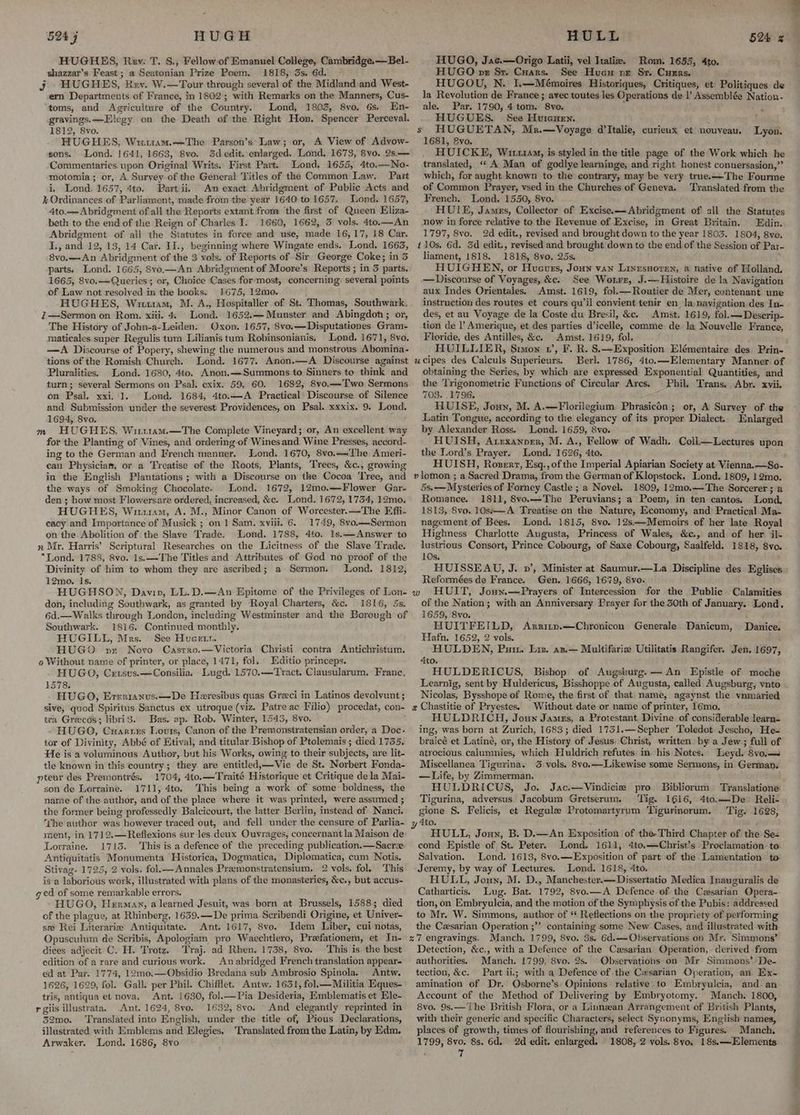 HUGHES, Rev: T. S., Fellow. of Emanuel College, Cambridge.—Bel- shazzar’s Feast ; a Seatonian Prize Poem. 1818, 3s. 6d. j HUGHES, Rev. W.—Tour through several of the Midland and West- ern Departments of France, in 1802; with Remarks on the Manners, Cus- toms, and Agriculture of the Country. Lond, 1803, 8vo. 6s, En- gravings. —Elegy on the Death of the Right Hon. Spencer Perceval. 1812, 8vo. HUGHES, Wiztuam.—The Parson’s*Law; or, A View of Advow- sons. Lond. 1641, 1663, 8vo. 5dedit. enlarged. Lond. 1673, 8vo. 2s.— Commentaries. upon Original Writs. First Part. Lond. 1655, 4to.—No- motomia; or, A Survey “of the General Titles of the Common Law. Pait i, Lond. 1657, 4to. Part ii, An exact Abridgment of Public Acts and % Ordinances of Par liament, made from the year 1640 to 1657. Lond. 1657, 4to.——Abridgment of all the Reports extant from ‘the first of Queen Eliza- beth to the end of the Reign of Charles I. 1660, 1662; 3 vols. 4to.—An Abridgment of all the Statutes in force and use, wade 16, 17, 18 Car. ey and 12, 13, 14 Car. I]., beginning where Wingate ends. Lond. 1665, 8vo, —An Abridgment of the 3 vols. ‘of Reports of ‘Sir George Coke; in 3 parts: Lond. 1665, S8vo,—An Abridgment of Moore’s Reports ; ind parts. 1665, 8vo.——Queri jess or, Choice Cases for most, concerning several points of Law not resolved i in the books. 1675, 12mo. Lond. 1652.— Munster and Abingdon; or, The History of John-a-Leiden. Oxon. 1657, 8vo.—Disputationes Gram- maticales super Regulis tum Lilianis tum Robinsonianis, Lond. 1671, 8vo. —A Discourse of Popery, shewing the numerous and monstrous Abomina- tions of the Romish Church. Lond. 1677. Anon.—A. Discourse against Pluralities. Lond. 1680, 4to, Anon.—Summons to Sinners to think and turn; several Sermons on Psal. cxix. 59, 60. 1682, 8vo.— Two Sermons on Psal. xxi. 1. Lond. 1684, 4to.—-A Practical Discourse of Silence and Submission under the severest Providences, on Psal. xxxix. 9. Lond. 1694, Svo. ; HUGHES, Witrram.—The Complete Vineyard; or, An excellent way for the Planting of Vines, and ordering of Wines and Wine Presses, accord- ing to the German and French manner. Lond. 1670, 8vo.—Lhe Ameri- can Physicias, or a Treatise of the Roots, Plants, Trees, &amp;c., growing in the English Plantations ; with a Discourse on the Cocoa Tree, and the ways of Smoking Chocolate. Lond. 1672, 12mo.—Flower Gar- den ; how most Flowersare ordered, increased, &amp;c. Lond. 1672, 1734, 12mo. HUGHES, Witrram, A. M., Minor Canon of Worcester. —The Effi- eacy and Importance of Musick ; on 1 Sam. xviii. 6. 1749, 8vo.—Sermon on the Abolition of the Slave Trade. Lond. 1788, 4to. 1s.—Answer to n Mr. Harris’ Scriptural Researches on the Licitness of the Slave Trade. *Lond. 1788, 8vo. 1s.—The Titles and Attributes of God no proof of the Divinity of him to whom they are ascribed; a Sermon. Lond. 1812, 12mo. Is. HUGHSON, Davin, LL.D.—An Epitome of the Sh of Lon- don, including Southwark, as granted by Royal Charters, &amp;c. 1816, 5s. 6d.— Walks through London, ‘including Westminster and the Borough of Southwark. 1816. Continued monthly. HUGILL, Mrs. See Hueetr. HUGO vr Novo Casrro.—Victoria Christi contra Antichristum. o Without name of printer, or place, 1471, fol. | Editio princeps. HUGO, Ceusus.—Consilia. Lugd. 1570.—Tract. Clausularum, France, 1578. HUGO, Errrianus.—De Heresibus quas Graci in Latinos devolvunt ; sive, quod ’Spiritus Sanctus ex utroque (viz. Patre ac Filio) procedat, con- tra Grecos; libri3. Bas. ap. Rob. Winter, 1543, 8vo. - HUGO, Cuartes Lovts, Canon of the Premonstratensian order, a Doc- tor of Divinity, Abbé of Etival, and titular Bishop of Ptolemais ; died 1735. He is a voluminous Author, but his Works, owing to their subjects, are lit- tle known in this country; they are entitled,—Vie de St. Norbert Fonda- pteur des Premontrés. 1704, 4to.—Traité Historique et Critique dela Mai- son de Lorraine. 1711, 4to. This being a work of some boldness, the name of the author, and. of the place where it was printed, were assumed ; the former being professedly Balcicourt, the latter Berlin, instead of Nanci. The author was however traced out, and fell under the censure of Parlia- ment, in 1712.—Reflexions sur les deux Ouvrages, concernant la Maison de Lorraine. 1713. This is a defence of the pr eceding publication. — Sacre Antiquitatis Monumenta Historica, Dogmatica, Diplomatica, cum Notis. Stivag. 1725, 2 vols. fol.—Annales Premonstratensium. 2 vols. fol. This isa laborious w ork, illustrated with plans of the monasteries, &amp;¢., but accus- ged of some ieourkable errors. HUGO, Herman, a learned Jesuit, was born at Brussels, 1588; died of the plague, at Rhinberg, 1639.—-De prima Scribendi Origine, et Univer- se Rei Literarie Antiquitate. Ant. 1617, 8vo. Idem Liber, cui notas, Opusculum de Scribis, Apologiam pro Waechtlero, Prefationem, et In- dices adjecit C. H. Trotz. Traj. ad Rhen. 1738, 8vo. This is the best edition of a rare and curious work. An abridged French translation appear- ed at Par. 1774, 12mo.—Obsidio Bredana sub Ambrosio Spinola. Antw. 1626, 1629, fol. Gall. per Phil. Chifflet. Antw. 1631, fol.—Militia Eques- tris, antiqua et nova. Ant. 1630, fol.—Pia Desideria, Emblematis et Ele- rgiis illustrata. Ant. 1624, 8vo. 1632, 8vo. And elegantly reprinted in 52mo. ‘Translated into English, under the title of, Pious Declarations, illustrated with Emblems and Elegies, ‘Translated from the Latin, by Edm. Arwaker. Lond. 1686, 8vo 7 —Sermon on Rosh: xi. 4 mM HUGO, Jac.—Origo Latii, vel Italiz. Rom. 1655, 4to. HUGO pe Sr. Cuars. See Hue nr Sr. Currs. HUGOU, N. I.—Mémoires Historiques, Critiques, et Politiques de la Revolution de France ; avec toutes les Operations de |’ Assemblée om ale. Par. 1790, 4 tom. * Bv0. HUGUES. See Huicuen. Lyon. 1681, &amp;vo. HUICKE, Wirx1aM, is styled in the title page of the Work which he translated, ‘‘ A Man of godlye learninge, and right honest conuersasion,”’ which, for aught known to the contrary, may be very true.x—The Fourme of Common Prayer, vsed in the Churches of Geneva. Translated from the French. Lond. 1550, 8vo. HUIE, James, Collector of Excise.—Abridgment of all the Statutes now in force relative to the Revenue of Excise, in Great Britain. Edin. 1797, 8vo. 2d edit., revised and brought down to the year 1803. 1804, 8vo. 110s. 6d. Sd edit., revised and brought ‘down to the end. of the Session of Par- liament, 1818. 1818, 8vo, 25s. HUIGHEN, or Hucuers, Joun van Linesnoren, a native of Holland. — Discourse of Voyages, &amp;c. See Worrz, J.—Histoire de la Navigation aux Indes Orientales. Amst. 1619, fol.—Routier de Mer, contenant une instruction des routes et cours qu’il convient tenir en la,nayigation des In- des, et au Voyage de la Coste du Bresil, &amp;c. Amst. 1619, fol. — Descrip- tion de l’ Amerique, et des parties Wicelle, comme de la Nouvelle France, Floride, des Antilles, &amp;c. Amst. 1619, fol. Berl. 1786, 4to.—Elementary Manner of obtaining the Series, by which are expressed Exponential Quantities, and the Trigonometrie Functions of Circular Arcs. Phil. Trans. Abr. xvii. 7038. 1796. HUISE, Joun, M. A.—Florilegium Phrasicén ; or, A Survey of the Latin Tongue, according to the elegancy of its proper Dialect. Enlarged by Alexander Ross. Lond. 1659, 8vo. HUISH, Arexanoer, M. A., Fellow of Wadh. Coll—Lectures upon the Lord’s Prayer. Lond. 1626, 4to. HUISH, Roserz, Esq.,of the Imperial Apiarian Society at Vienna.—So- 5s.— Mysteries of Forney Castle ; a Novel. 1809, 12mo,—The Sorcerer ; a Romance. 1811, 8vo.—The Peruvians; a Poem, in ten cantos. Lond, 1813, 8vo, 10s*#—A. Treatise on the Nature, Economy, and Practical Ma- nagement. of Bees. Lond. 1815, 8vo. 12s—-Memoirs of her late Royal Highness Charlotte Augusta, Princess of Wales, &amp;c., and of her il- lustrious Consort, Prince Cobourg, of Saxe Cobourg, Saalfeld. 1818, 8yvo. 10s. HUISSEAU, J. »’, Minister at Saumur.—La Discipline des Eglises Reformées de France. Gen. 1666, 1679, 8vo- of the Nation; with an Anniversary Prayer for the 30th of January. Lond. 1659, 8vo. HUITFEILD, Arritn.—Chronicon Generale Danicum, Hafn. 1652, 2 vols. HULDEN, Putt. Liz. as.— Multifarie Utilitatis Rangifer. Jen. 1697, Ato. HULDERICUS, Bishop of Augsburg. — An Epistle of moche Danice. Nicolas, Bysshope of Rome, the first of that. name, agaynst the vnmaried Without date or name of printer, 16mo. HULDRICH, Joun James, a Protestant. Divine of considerable learn- ing, was born at Tidich, 1683; died 1731.—Sepher Toledot Jescho, He- braicé et Latiné, or, the History of Jesus: Christ, written by a Jew; full of atrocious.calumnies, which Huldrich refutes in. his Notes. beyd. 8vo,—s Miscellanea Tigurina, 3 vols. 8vo.—Likewise some Sermons, in German, —Life, by Zimmerman. HULDRICUS, Jo. Jac.—Vindicie pro. Bibliorum. Translatione: Tigurina, adversus Jacobum Gretserum. ‘Tig. 1616, 4to.—De Reli- gione §. Felicis, et Regule Protomartyrum Tigurinorum. Tig. 1628, HULL, Jouyn, B. D.—An Exposition of the-Third Chapter of the Se- cond Epistle of St. Peter. Lond. 1611, 4to.—Christ’s Proclamation: to: Salvation. Lond. 1613, 8vo.—Exposition of part of the Lamentation to’ Jeremy, by way of Lectures. Lond. 1618, 4to. HULL, Joun, M. D., Manchester.—Dissertatio Medica Inauguralis de Catharticis. Lug. Bat. 1792, 8vo.—A Defence-of the Czsarian Opera- tion, on Embryulcia, and the motion of the Symphysis of the Pubis: addressed to Mr. W. Simmons, author of ‘ Reflections on the propriety of performing the Cxsarian Operation ;’’ containing some New Cases, and illustrated with Manch, 1799, 8vo. 3s, 6d.—Observations on Mr. Simmons’ Detection, &amp;c., with a Defence of the Cesarian. Operation, derived from authorities. Manch. 1799, 8vo. 2s. Observations on Mr Simmons’ De- tection, &amp;c. Part ii.; with a Defence of the Cxsarian Operation, an Ex- amination of Dr. Osborne’s Opinions relative. to Embryulcia, and an Account of the Method of Delivering by Embryotomy. Manch. 1800, 8vo. 9s.—'The British Flora, or a Linnzan Arrangement of British Plants, with their generic and specific Characters, select Synonyms, English names, places of growth, times of flourishing, and references to Figures. Manch, 1799, 8vo. 8s. 6d, 2d edit. enlarged. 1808, 2 vols. 8vyo. 18s.—EHlements. ; “s Se