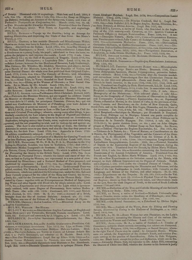 HULL Illustrated with 16 engravings. Manchest; and Lond. 1800, 2 vols. 8vo. 18s. 2d edit. 1809, 2 vols. 8vo. 18s.—An Essay on Phlegma- sia Dolens ; including an Account of the Symptoms, Causes, and Cure of Peritonitis Puerperalis et Conjunctiva, &c. Manch. 1800, 8vo. 6s. 6d. —Two Memoirs on the Cesarian Operation, of M. Baudeloque, senigr. With Notes, an Appendix, and engravings. 1800, 5s. 6d. HULL, Ricuarv.—Voyage up the Gambia; being an Attempt for making Discoveries, and improving the Trade of that River. See Moore’s Travels, p. 175. 525 a likewise an Actor, was born in London, 1728; died 1808.—Pharnaces.; an Opera, Altered: from the Italian. Lond. 1765, 8vo. 1s.—The History of Sir William Harrington; a Novel. 1771, 4 vols.—Genuine: Letters from a Gentleman to a young Lady, his pupil; calculated to form the taste, re+ gulate the judgment, ‘and improve theymorals, Lond. 1772, 2 vols, 12mo, 6s.—Henry I1.; or, the Fall of Rosamond; a Tragedy. WLond:.1773, 8vo. 1s. 6d.—Richard Plantagenet; a Legendary Tale. Lond. 1774, 4to, 2s: —Select Letters, between the-late Dutchess of Somerset, Lady Luxborough, Miss Dolman, Mr. Whistler, Mr. Dodsley, Shenstone, and others ;_ includ: some Poetical Pieces: the whole now first published from. Original Copies. Lond. 1778, 2 vols. 8vo. 10s.—’The Comedy of: Errors; with Altezations from Shakespeare, adapted to Theatrical Representation. Lond. 1793, 8vo. 1s.—Moral Tales, in Verse; founded on Real: Events. Lond. 1797, 2. vols. 8vo. 8s,~~Elisha, or the Woman of Shunem;: a. New. Sacred. Ora- torio. Set to Music, by Dr. Amold. Lond. 1801, 8vo. Is. . HULL, Wituiam, D. D.—Sermon on Joelii. 12, Lond. 1612, 8vo. —Six Sermons. Lond. 1612, 8vo.—Five Sermons. Dond. 1615, 4to. HULLE, Anszetm. van.—Pacificatores Orbis ‘Christiani.. Rotterd. 1697, afol.—Portraicts des Hommes Illustres, qui ont negocié les célébres. 'Traités de Munster et Osnabrug. Amst. 1706, fol.—ILes Hommes Ilustres qui ont vecu dons le 17 siécle, les principaux Potentats, Princes, &c., qui ont assisté aux Conferences de Munster et d’Osnabrug, avec leurs Armes. et Devises, dessinez et peints au naturel. Amst. 1717, fol. HULLOCK, Joun, Barrister at Law.—The Law of Costs, in Civil Ac- tions.and Criminal Proceedings; wherein, among many other things, is par- ticularly considered, the Law relative to the Right of Plaintiff and Defend- ant to Costs in Civil Actions: the Costs to be recovered on Amendments, Repleaders, bringing money into Courts, error, replevin on new trials being e granted, and for not proceeding to trial, and in Actions by and against ex- ecutors. The Law is also stated as to the taking of Costs, the: liability of Attornies in certain cases to pay them, and also the lieu that they possess on Deeds, &c. for their Fees. Lond. 1792, 8vo. Appendix to Cases. 1796. 2d edition, considerably enlarged. 1810, 2 vols. 8vo. HULLS, Jonarnan.—Description of a Machine for Carrying Vessels out of or into Harbour, against Wind or Tide, or ina Calm. Lond. 1637, 12mo. HULME, Naruanien, M. D., F.R.S., F. A. S., Physician to the City Lying-in- Hospital, London, was born in Yorkshire, 1732; died 1807.— Dissertatio Medica Inauguralis de Scorbute. Edin. 1765, 8vo.—Libellus de Natura, Causa, Curationeque Scorbuti. To which is added, a Proposal for Preventing the Scurvy in the British Navy. Lond. 1768, 8vo. 3s.— A Treatise on Puerperal Fever; wherein the nature and cause of that dis- ‘ease, as fatal to Lying-in- Women, are represented in a new point of view. Hlustrated by Dissections; and a Rational Method of Cure proposed, and confirmed by experience. Lond. 1772, 8vo. 3s,—Oratio de Re Medica Cognoscenda et Promovenda. Lond. 1776, 8vo. Tothis asmall Tract was added, entitled, Via Tuta et Jucunda Caleulum solvendi in Vesica Urinaria Inherentem; which was published the following year, under the title, Safeand Easy Remedy proposed for the relief of the Stone and’Gravel, the Scurvy, Gout, &c., and for the Destruction of Worms inthe Human Body. Iilus- trated by Cases: together with an Extemporaueous Method’ of Impregnat- ing Water and other liquids with Fixed Air, by simple mixture only.. Lond. 1778, 4to.—Experiments and Observations on the Light which is spontane- ously emitted, with some Degree of Permanency, from various Bodies. Phil. Trans. Abr. xviii. 650. 1800. Coatinued, 403. 1801, and: Nichol- son’s Journal, iv. 421. 1800. Ib. ii, 31. 1802,—Account of a Brick, brought from the Site of Ancient Babylon, Archeol. xiv. 55. 1803. Dr. Hulme was one of the Editors of, The London. Practice of Physic. HULME, Osman; died at London, 1791.—Historical Essay on the h English Constitution. ' HULME, Witiiam. See Horne. HULOET, Ricuary.—Abecédarium Anglico- Latinum, (or English and Latin Dictionary) pro Tyrunculis, Richardo Huloeto exscriptore. Lond, 1552, fol. Enlarged and corrected, by J. Higgins, q.v. Lond. 1572, fol. HULSBUCH, Jo.—Sylva Sermonum Jucundissimorum, &c. Bas. 1568, 8yo. ‘ HULSEMANNUS, Jou. —De Auxiliis Gratiz contra Pontificios, Cal- vinianos, et cum primis Arminianos. Lips. 1655, 5to. Lips. et Franc. 1706. ‘ HULSIUS, Awr.—Nomenclator Biblicus) Hebrxo-Latinus. — Bred. 11650.—Theolog'a Judaica, seu Versio et Comm. ad Librum Avkath Ro- chel, i. e. Pulvis Aromatarii, qui tribuitur +o R. Machir. Bred: 1653, 4to.—Non-Ens Preadamiticum. Lugd: Bat. ap. Elzev. 1656, 12mo,—Au- thentia Textus Hebraici, contra Is. Vossium, una cum binis Epistolis. Rot. 1662, 4to.—Disputatio Epistoiaris inter Hulsium et Jac. Abendanah. Lugd. Bat. 1669.—Discussio Considerationum in quinque Priores, Posi- HUME tiones Abrabami Heydani. Lugd. Bat. 1676, Hebraici. Ultraj. 1678, 12mo. HULSIUS, Hewricus,—De Principo Credendi, libri ii. 1668, 8vo.—Jura Gulielmi 1/1. 525 r 8vo.—Compendium Lexici 3 Lugd. Bat. alr in Regna Anglix, Scotiz, Hibernie, &e., U et Divino Asserta. Lugd. Bat. 1697, 4to. : HULSIUS, Lavryus,.a native of Gand, who flourished in the begin- ning of the 17th century.—-xii, Casarum, ac lxiv. ipsorum Uxorum.ac Parentum Effigies ex Antiquis Numismatibus. Franc. 1596, 8vo. A rare book.— Deseriptio Viatorii. Norib. 1597, 24mo.—Imperatorum Romano-~ rum Numismatum series a Julio Cesare ad Rodolphum II. Frane.. 1603 1605, 8vo.—Instrumenta Mechanica. Franc. 1605, 4t0.—Dictionarium Germanico-Gallicum, et Gallico-Germanicum. Franc. 1607, 8vo.—Dic- Pena acgetan ee Germanicam, et vice, versa, cum Grammatica pro guise Frane. 1616, 1686,, 4to.—-Navigationes Batayorum, et k Anglorum, in India Orient. Occident., &c. Franc. 1625, 1650, 4to,. HULST, ABRAHAM VANDER.—De Moderato Devitiarum Usu,. Carmen Heroicum, Amst..1678, 4to. HULTSZCHER, Turoporus.—Nuptiis ejus, Gratulationes Amicorum, Marp. 1593, 4to. HUMBOLDT, Frenente. Atrxanper Baron von.—Mineralogische beobachtungen iiber einige Basalte am Rhein. Braunsch. 1790 8v0.— Vlore Fribergensis.Specimen, Plantas Cryptogamicas, preesertim. Subter- raneas exhibens. | Berol. 1793, 4to.—Versuche tiber die Gereizte muskel- und. nervenfaser nebst Vermuthungen tiber den Chemischen Process) des ‘lebens, in, der thier-und. pflanzenwelt. Posen und Berlin, 1797, 8vo— Travels im South America, in the years 1799,.1800, 1801, 1802, 1803, and 1804. ‘Translated into English, by Rich. Hawkesworth, LL.D. Lond. 1806, &vo. By, Helen Maria Williams. 1814, 4 vols..8vo. In association with Aimé Bonpland.— Astronomical. Observations. Par: 1810,, 2 vols. 4to.— Monography, of the Melastomas. With coloured plates. 2 vols! fol.— Essay on the Geography of Plants.—Collection of Observations in Zodlogy and, Comparative Anatomy,—-Plantes, Equinoxiales, &e.;. or; Equinoxial Plants, collected at Mexico, in the Island of Cuba, in the provinces of Car- accas, Cumana, and Barcelona; on the Andes of New Granada, Quito, mand Peru, and on the Banks of the Rio- Negro, Oroonoko, and the River of the Amazons. Par, 1505, 2 vols. fol. 42s. Written in conjunction with Aimé Bonpland.—Statistique du Mexique; par Humboldt et Bonpland. 4to.—Essai Politique sur le Mexique, faissant une partie compléte du Voyage d’Humboldt et Bonpland. 5 vols, 8vo.—LHssai Politique sur le Royaume de la Nouvelle Espagne. . Par. 1808-9, 2 vols. 4to, Par. 1809-10-11, les quatre derniers, livres, en 4to.; avec un Atlas Géogra- phique et Physique, en folio. Political Essay on New Spain. See Brack, Joun.—Tableau Physique des Regions Equatoriales, &c. Par. 1807, 4to. —Tableaux de la. Nature, &c.: Views of Nature; or Considerations on the n Deserts, the Physiognomy of:the Vegetables and the Cataracts of the Oroo- noko; by A. de Humboldt. Translated from the German of J. B. B. Eyriés. Paris, 1808, 2° vols, 12me,,10s.—Conspectus Longitudinum et Latitudinum. Geographicarum, Lutetiz. 1808, 4to.—Personal Narrative of Travels to the Equinoctial. Regions of the New Continent, during the years 1799-1804. ‘Translated from the French, by Helen Maria Williams. Lond. 1814, 2 vols. Svo. 26s. —-Researches concerning the Institutions and Monuments of the Ancient Inhabitants of America. Translated from the Freneh into English, by Helen Maria Williams. Lond. 1814, 2 vols. 8vo. 26s. 6d.—New Experiments on the Irritation caused by the Metals, with orespect to their different Impressions on the Organs of Animals. Nichol- son’s Journal, i. 256. 1797.—On the Chemical Process of Vitality. Ib. 359.—Curious particulars respecting the Mountains and Volcanoes, and the Effect of the late Earthquakes in South America; with Remarks on \the Language and Science of the Natives, and other subjects. Ib. ili. 242. 1803.—Experiments on the Torpedo. Jb. xiii..180..1806.—On the Vol- canoes of Jorullo. | Ib. xxvi. 82. 1810.—A.Physical View) of the Equato- rial Regions; drawn up from Measurements taken, and Observations made on the spot, from the tenth Degree of North, to the tenth of South Latitude between 1798 and 1804, i p HUME.—Deduction of the True and Catholic Meaning of our Sayiour’s words, This isamy Body. Edin. 1602, 8yo. HUME, tx Sieur, a native of Scotland.—Methode Universelle pour Faire et Descrire toutes sortes des Quadrans et d’Horologes; avec Nou- yelle Demonstration fort belle et curieuse. Par. 1640, Svo. HUME.—On Sacred Succession ; or, a Priesthood by Divine Right. 1710, 8vo. HUME, Mr.—Analysis of the Water, from the Ebbing and Flowing Stream, discovered by Boring in the Harbour of Bridlington, a. p, 1811. Lond. 1816, 8vo. q HUME, A., M. D.—Every Woman her own Physician ; or, the Lady’s Medical. Assistant; containing the History. and Cure of the various. Dis- eases incident to. Women and Children. Lond. 1776, 12mo. 2s. HUME, Axrexanner, M.'A., a native of Scotland.—A° Treatise of Conscience, quhairin diuers secreats concerning that subiect are discouered. Edin. by Rob. Walgrave, 1594, 8vo.—-Hymnnes, or Sacred Songes; where- in the right Vse of Poesie:may be espied: be Alexander Hume, Where- unto are added, the Experience of the Author’s Youth, and certaine Pre- cepts serving to the practise of Sanctification, Edin. by Rob. Walgrave, 1599, 4to. Black letter, except'the preface and dedication, which are in Ro- rman.—Alexander Hume, Scot, his rejoinder to Dr. Adam Hill, concerning the Descent ef Christ into Hell, wherein the Answer to his Sermon is justly