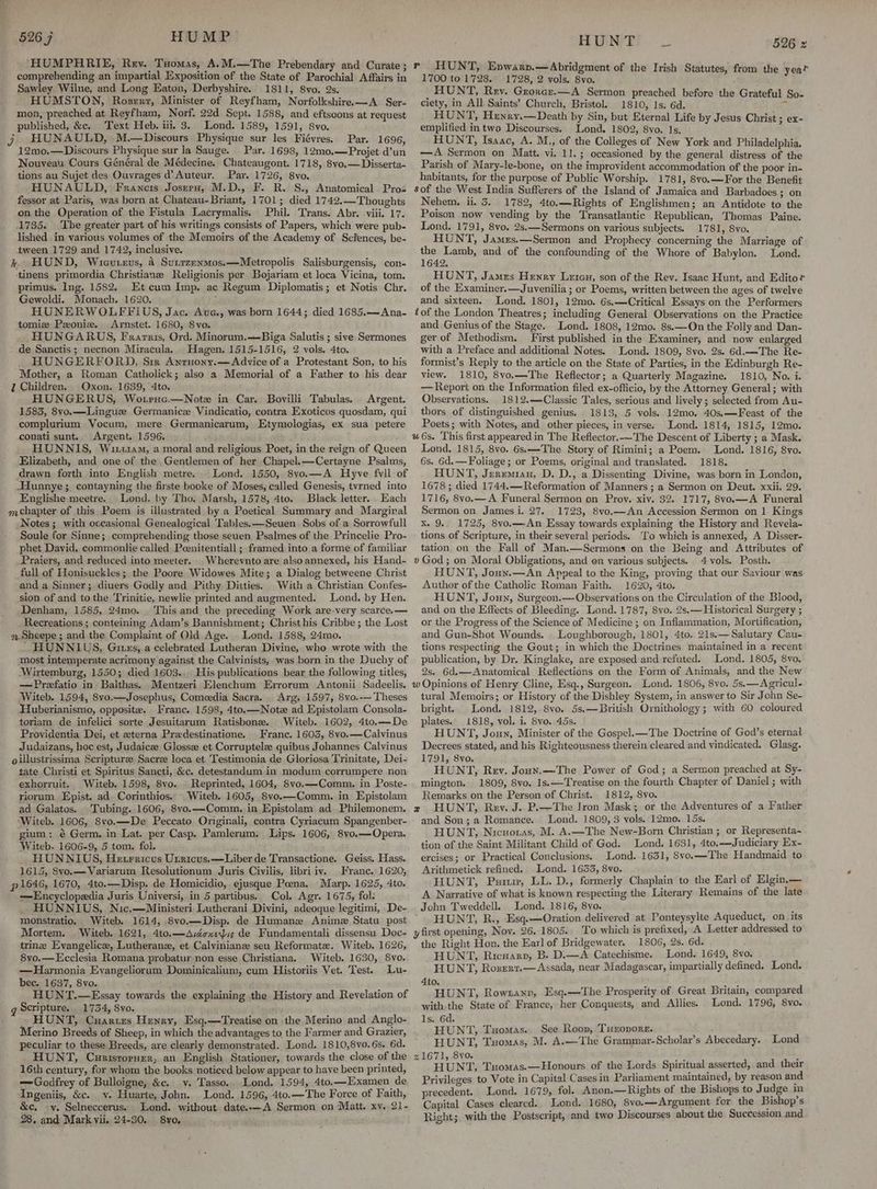 “HUMPHRIE, Rey. Taomas, A.M.—The Prebendary and Curate; comprehending an impartial Exposition of the State of Parochial Affairs in Sawley Wilne, and Long Eaton, Derbyshire. 1811, 8vo. 2s. HUMSTON, Roserrr, Minister of Reyfham, Norfolkshire.—A Ser- mon, preached at Reyfham, Norf. 22d Sept. 1588, and eftsoons at request published, &c. Text Heb. iii. 3. Lond. 1589, 1591, 8vo. j HUNAULD, M.—Discours Physique sur les Fiévres. Par. 1696, 12mo.—Discours Physique sur la Sauge. Par. 1698, 12m0.—Projet d’un Nouveau Cours Général de Médecine. Chateaugont. 1718, 8vyo.—Disserta- tions au Sujet des Ouvrages d’ Auteur. Par. 1726, 8vo. HUNAULD, Francis Josrru, M.D., F. R. S., Anatomical. Pro» fessor at Paris, was born at Chateau-Briant, 1701; died 1742.—Thoughts on the Operation of the Fistula Lacrymalis. Phil. Trans. Abr. viii. 17. 1735. The greater part of his writings consists of Papers, which were pub- lished in various yolumes of the Memoirs of the Academy of Sciences, be- tween 1729 and 1742, inclusive. k HUND, Wicurevs, a Sutrzenmos.—Metropolis Salisburgensis, con- tinens primordia Christiane Religionis per Bojariam et loca Vicina, tom. primus. Ing. 1582. Kt cum Imp, ac Regum Diplomatis; et Notis Chr. Gewoldi. Monach. 1620. ; HUNERWOLFFIUS, Jac. Aue., was born 1644; died 1685.—Ana- tomize Pzoniz. Arnstet. 1680, Svo. HUNGARUS, Frarris, Ord. Minorum.—Biga Salutis ; sive Sermones de Sanctis; necnon Miracula.. Hagen, 1515-1516, 2 vols. 4to. HUNGERFORD, Sir Anruony.—Advice of a Protestant Son, to his Mother, a Roman Catholick; also a Memorial of a Father to his dear 7 Children. Oxon. 1639, 4to. HUNGERUS, Wotrnc.—Notx in Car. Bovilli Tabulas. Argent. 1583, 8vo.—Linguze Germanic Vindicatio, contra Exoticos quosdam, qui complurium Vocum, mere Germanicarum, Etymologias, ex sua petere conati sunt. Argent. 1596. : HUNNIS, Wit14M, a moral and religious Poet, in the reign of Queen Elizabeth, and one of the Gentlemen of her Chapel. —Certayne Psalms, drawn forth into English metre. Lond. 1550, 8vo.—A Hyve fvll of Hunnye; contayning the firste booke of Moses, called Genesis, tvrned into Englishe meetre. Lond. by Tho. Marsh, 1578, 4to. Black letter. Each mchapter of this Poem is illustrated by a Poetical Summary and Margiral Notes ; with occasional Genealogical 'Tables.—Seuen Sobs of a Sorrowfull Soule for Sinne; comprehending those seuen Psalmes of the Princelie Pro- phet Dayid, commonlie called Poenitentiall ; framed into a forme of familiar _Praiers, and reduced into meeter. _Wherevnto are also annexed, his Hand- full of Honisuckles; the Poore Widowes Mite; a Dialog betweene Christ and a Sinner; diuers Godly and Pithy Ditties, With a Christian Confes- sion of and tothe Trinitie, newlie printed and augmented. Lond. by Hen. Denham, 1585, 24mo. . This and the preceding Work are-very scarce.— Recreations ; conteining Adam’s Bannishment; Christhis Cribbe ; the Lost 9. Sheepe ; and the Complaint of Old Age. Lond. 1588, 24mo. ‘ HUNNLUS, Gitss, a celebrated Lutheran Divine, who wrote with the most intemperate acrimony against the Calvinists, was born in the Duchy of Wirtemburg, 1550; died 1603... His publications bear the following titles, —Prefatio in Balthas. .Mentzeri Elenchum Exrorum Antonii Sadeelis. Witeb. 1594, 8vo.—Josephus, Comeedia Sacra. . Arg. 1597, 8vo.-— Theses Huberianismo, opposite. Franc. 1598, 4to.—Note ad Epistolam Consola- toriam de infelici sorte Jesuitarum Ratisbone. Witeb. 1602, 4to.—-De Proyvidentia Dei, et zterna Predestinatione. Franc. 1603, 8vo.—Calvinus Judaizans, hoc est, Judaicee Glosse et Corruptelz quibus Johannes Calvinus oillustrissima Scripture Sacrze loca et Testimonia de Gloriosa Trinitate, Dei- tate Christi et Spiritus Sancti, &c. detestandum in modum corrumpere non exhorruit. Witeb. 1598, 8vo. Reprinted, 1604, 8vo.—Comm, in Poste- riorum Epist. ad. Corinthios. Witeb. 1605, 8vyo.—Comm. in Epistolam ad Galatos. Tubing. 1606, 8vo.—Comm., in Epistolam ad Philemonem. ‘Witeb. 1606, Svo.—De Peccato Originali, contra Cyriacum Spangenber- gium: é Germ. in Lat. per Casp. Pamlerum. Lips. 1606, 8yo.—Opera. Witeb. 1606-9, 5 tom. fol. HUNNIUS, He trricus Utricus.—Liber de Transactione. Geiss. Hass. 1615, 8vo.—Variarum Resolutionum Juris Civilis, libriiv. Franc. 1620, p 1646, 1670, 4to.—Disp. de Homicidio, ejusque Pena. Marp. 1625, 4to. —Encyclopedia Juris Universi, in 5 partibus. Col. Agr. 1675, fol: HUNNIUS, Nic.—Ministeri Lutherani Divini, adeoque legitimi, De- monstratio. Witeb. 1614, 8vo.—Disp. de Human Anime Statu post Mortem. Witeb. 1621, 4to.—Avécxeyis de Fundamentali dissensu Doc- trine Evangelice, Lutherane, et Calvinianz seu Reformate. Witeb. 1626, 8vo.—Ecclesia Romana probatur-non esse Christiana. Witeb. 1630, 8vo.. —Harmonia Evangeliorum Dominicalium, cum Historiis Vet. Test. Lu- bec. 1637, Svo. HUNT.—Essay towards the explaining the History and Revelation of q Scripture. 1734, 8vo. HUNT, Cuarurs Henry, Esq.—Treatise on the Merino and Anglo- Merino Breeds of Sheep, in which the advantages to, the Farmer and Grazier, peculiar to these Breeds, are clearly demonstrated. Lond. 1810,8v0.6s. 6d. HUNT, Cunisropner, an English Stationer, towards the close of the 16th century, for whom the books noticed below appear to have been printed, —Godfrey of Bulloigne, &c. v. Tasso.. Lond. 1594, 4to.—Examen de Ingeniis, &c. vy. Huarte, John. Lond. 1596, 4to.—The Force of Faith, &c, -y. Selneccerus. Lond. without date.-—A Sermon on Matt. xv. 21- 28. and Mark vii. 24-30, 8yo, ssn HUNT 526 x HUNT, Epnwarp.—Abridgment of the Irish Statutes, from the year 1700 to 1728. 1728, 2 vols. Svo. HUNT, Rev. Grorcr.—A Sermon preached before the Grateful So- ciety, in All Saints’ Church, Bristol. 1810, 1s. 6d. ¥ HUNT, Henry.—Death by Sin, but Eternal Life by Jesus Christ ; ex- emplified intwo Discourses. Lond. 1802, 8vo. 1s, HUNT, Isaac, A. M., of the Colleges of New York and Philadelphia. —A Sermon on Matt. vi. 11.; occasioned by the general distress of the Parish of Mary-le-bone, on the improvident accommodation of the poor in- habitants, for the purpose of Public Worship. 1781, 8vo.—For the Benefit sof the West India Sufferers of the Island of Jamaica and Barbadoes ; on Nehem. ii. 5. 1782, 4to.—Rights of Englishmen; an Antidote to the Poison now vending by the Transatlantic Republican, Thomas Paine. Lond. 1791, 8vo, 2s.—Sermons on various subjects. 1781, 8yo. HUNT, James.—Sermon and Prophecy concerning the Marriage of ea ebaioh, and of the confounding of the Whore of Babylon. Lond. HUNT, James Henry Leteu, son of the Rev. Isaac Hunt, and Editor of the Examiner.—Juvenilia ; or Poems, written between the ages of twelve and sixteen. Lond. 1801, 12mo. 6s.—Critical Essays on the Performers tof the London Theatres; including General Observations on the Practice and Genius of the Stage. Lond. 1808, 12mo. 8s.—On the Folly and Dan- ger of Methodism. Jrirst published in the Examiner, and now enlarged with a Preface and additional Notes. Lond. 1809, 8vo. 2s. 6d.—The Re- formist’s Reply to the article on the State of Parties, in the Edinburgh Re- view. 1810, 8vo.—The Reflector; a Quarterly Magazine. 1810, No. i. — Report on the Information filed ex-officio, by the Attorney General; with Observations. 1812.—Classic Tales, serious and lively ; selected from Au- thors of distinguished genius. . 1813, 5. vols. 12mo. 40s.—Feast of the Poets; with Notes, and other pieces, in verse. Lond. 1814, 1815, 12mo. “6s. This first appeared in The Reflector.—The Descent of Liberty ; a Mask. Lond. 1815, 8vo. 6s.—-The Story of Rimini; a Poem. Lond. 1816, 8yvo. 6s. 6d.—Foliage; or Poems, original and translated. 1818. HUNT, Jeremian, D. D., a Dissenting Divine, was born in London, 1678 ; died 1744.—Reformation of Manners ; a Sermon on Deut, xxii. 29. 1716, 8vo.— A Funeral Sermon on Proy. xiv. 32. 1717, 8vo.—A Funeral Sermon on James i. 27. 1723, 8vo.—An Accession Sermon on 1 Kings x. 9. 1725, 8vo.—An Essay towards explaining the History and Revela- tions of Scripture, in their several periods. ‘To which is annexed, A Disser- tation. on the Fall of Man.—Sermons on the Being and Attributes of v God ; on Moral Obligations, and en various subjects. 4 vols. Posth. HUNT, Jouxn.—An Appeal to the King, proving that our Saviour was Author of the Catholic Roman Faith. 1620, 4to. HUNT, Joun, Surgeon.—Observations on the Circulation of the Blood, and on the Effects of Bleeding. Lond. 1787, 8vo. 2s.— Historical Surgery ; or the Progress of the Science of Medicine ; on Inflammation, Mortification, and Gun-Shot Wounds. _ Loughborough, 1801, 4to, 21s.—Salutary Cau- tions respecting the Gout; in which the Doctrines maintained in a recent publication, by Dr. Kinglake, are exposed and refuted. Lond. 1805, 8vo. 2s. 6d.—Anatomical Reflections on the Form of Animals, and the New w Opinions of Henry Cline, Esq., Surgeon. Lond. 1806, 8yo. 5s.—Agricul- tural Memoirs; or History of the Dishley System, in answer to Sir John Se- bright. Lond, 1812, 8vo. 5s.—British Ornithology; with 60 coloured plates. 1818, vol. i. 8vo. 45s. HUNT, Joun, Minister of the Gospel.—The Doctrine of God’s eternal Decrees stated, and his Righteousness therein cleared and vindicated. Glasg. 1791, 8vo. HUNT, Rev. Joun.—The Power of God; a Sermon preached at Sy- mington. 1809, 8vo. 1s.—Treatise on the fourth Chapter of Daniel ; with Remarks on the Person of Christ. 1812, 8vo. x HUNT, Rev. J. P.—The Iron Mask; or the Adventures of a Father and Son; a Romance. Lond. 1809, 3 vols. 12mo. 15s. HUNT, Nicuoras, M. A.—The New-Born Christian ; or Representa- tion of the Saint Militant Child of God. Lond. 1631, 4to.—Judiciary Ex- ercises; or Practical Conclusions. Lond. 1631, 8vo.—The Handmaid to Arvithmetick refined. Lond. 1653, 8vo. HUNT, Puuuir, LL. D., formerly Chaplain to the Earl of Elgin.— A Narrative of what is known respecting the Literary Remains of the late John Tweddell. Lond. 1816, 8yo, : HUNT, R., Esq.—Oration delivered at Ponteysylte Aqueduct, on. its y first opening, Noy. 26, 1805. To which is prefixed, A Letter addressed to the Right Hon. the Earl of Bridgewater. 1806, 2s. 6d. HUNT, Ricsarp, B. D.—A Catechisme. Lond. 1649, 8vo. HUNT, Roserr.—Assada, near Madagascar, impartially defined. Lond. 4to. HUNT, Rowtanv, Esq.—The Prosperity of Great Britain, compared with the State of France, her Conquests, and Allies. Lond. 1796, 8vo. 1s. 6d. HUNT, Tuomas. See Roop, Tuxopors. ’ HUNT, Txomas, M. A.—The Grammar-Scholar’s Abecedary. Lond 21671, 8vo. ae i HUNT, Tuomas.—Honours of the Lords Spiritual asserted, and their Privileges to Vote in Capital Cases in Parliament maintained, by reason and precedent. Lond. 1679, fol. Anon.—Rigbts of the Bishops to Judge in Capital Cases cleared. Lond. 1680, 8vo.—Argument for the Bishop's Right; with the Postscript, and two Discourses about the Succession and — r